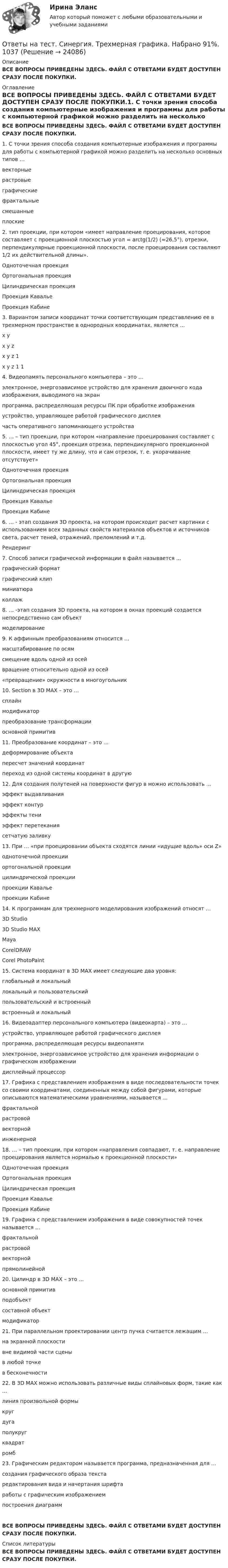     
          Описание
          ВСЕ ВОПРОСЫ ПРИВЕДЕНЫ ЗДЕСЬ. ФАЙЛ С ОТВЕТАМИ БУДЕТ ДОСТУПЕН СРАЗУ ПОСЛЕ ПОКУПКИ. 
          Оглавление
          ВСЕ ВОПРОСЫ ПРИВЕДЕНЫ ЗДЕСЬ. ФАЙЛ С ОТВЕТАМИ БУДЕТ ДОСТУПЕН СРАЗУ ПОСЛЕ ПОКУПКИ.1. С точки зрения способа создания компьютерные изображения и программы для работы с компьютерной графикой можно разделить на несколько основных типов …векторныерастровыеграфическиефрактальныесмешанныеплоские2. тип проекции, при котором «имеет направление проецирования, которое составляет с проекционной плоскостью угол = arctg(1/2) (≈26,5°), отрезки, перпендикулярные проекционной плоскости, после проецирования составляют 1/2 их действительной длины».Одноточечная проекцияОртогональная проекцияЦилиндрическая проекцияПроекция КавальеПроекция Кабине3. Вариантом записи координат точки соответствующим представлению ее в трехмерном пространстве в однородных координатах, является …x yx y zx y z 1x y z 1 14. Видеопамять персонального компьютера – это …электронное, энергозависимое устройство для хранения двоичного кода изображения, выводимого на экранпрограмма, распределяющая ресурсы ПК при обработке изображенияустройство, управляющее работой графического дисплеячасть оперативного запоминающего устройства5. … – тип проекции, при котором «направление проецирования составляет с плоскостью угол 45°, проекция отрезка, перпендикулярного проекционной плоскости, имеет ту же длину, что и сам отрезок, т. е. укорачивание отсутствует»Одноточечная проекцияОртогональная проекцияЦилиндрическая проекцияПроекция КавальеПроекция Кабине6. … - этап создания 3D проекта, на котором происходит расчет картинки с использованием всех заданных свойств материалов объектов и источников света, расчет теней, отражений, преломлений и т.д.Рендеринг7. Способ записи графической информации в файл называется …графический форматграфический клипминиатюраколлаж8. … -этап создания 3D проекта, на котором в окнах проекций создается непосредственно сам объектмоделирование9. К аффинным преобразованиям относится …масштабирование по осямсмещение вдоль одной из осейвращение относительно одной из осей «превращение» окружности в многоугольник10. Section в 3D MAX – это …сплайнмодификаторпреобразование трансформацииосновной примитив11. Преобразование координат – это …деформирование объектапересчет значений координатпереход из одной системы координат в другую12. Для создания полутеней на поверхности фигур в можно использовать …эффект выдавливанияэффект контурэффекты тениэффект перетеканиясетчатую заливку13. При … «при проецировании объекта сходятся линии «идущие вдоль» оси Z»одноточечной проекцииортогональной проекциицилиндрической проекциипроекции Кавальепроекции Кабине14. К программам для трехмерного моделирования изображений относят …3D Studio3D Studio MAXMayaCorelDRAWCorel PhotoPaint15. Система координат в 3D MAX имеет следующие два уровня:глобальный и локальныйлокальный и пользовательскийпользовательский и встроенныйвстроенный и локальный16. Видеоадаптер персонального компьютера (видеокарта) – это …устройство, управляющее работой графического дисплеяпрограмма, распределяющая ресурсы видеопамятиэлектронное, энергозависимое устройство для хранения информации о графическом изображениидисплейный процессор17. Графика с представлением изображения в виде последовательности точек со своими координатами, соединенных между собой фигурами, которые описываются математическими уравнениями, называется …фрактальнойрастровойвекторнойинженерной18. … – тип проекции, при котором «направления совпадают, т. е. направление проецирования является нормалью к проекционной плоскости»Одноточечная проекцияОртогональная проекцияЦилиндрическая проекцияПроекция КавальеПроекция Кабине19. Графика с представлением изображения в виде совокупностей точек называется …фрактальнойрастровойвекторнойпрямолинейной20. Цилиндр в 3D MAX – это …основной примитивподобъектсоставной объектмодификатор21. При параллельном проектировании центр пучка считается лежащим …на экранной плоскостивне видимой части сценыв любой точкев бесконечности22. В 3D MAX можно использовать различные виды сплайновых форм, такие как …линия произвольной формыкругдугаполукругквадратромб23. Графическим редактором называется программа, предназначенная для ...создания графического образа текстаредактирования вида и начертания шрифтаработы с графическим изображениемпостроения диаграммВСЕ ВОПРОСЫ ПРИВЕДЕНЫ ЗДЕСЬ. ФАЙЛ С ОТВЕТАМИ БУДЕТ ДОСТУПЕН СРАЗУ ПОСЛЕ ПОКУПКИ. 
          Список литературы
          ВСЕ ВОПРОСЫ ПРИВЕДЕНЫ ЗДЕСЬ. ФАЙЛ С ОТВЕТАМИ БУДЕТ ДОСТУПЕН СРАЗУ ПОСЛЕ ПОКУПКИ.
            
            
            Ответы на тест. Синергия. Технология программирования.  Набрано 95%.      1036Ответы на тест. Синергия. Трехмерная графика. Набрано 91%.       1037Ответы на тест (Синергия) Трудовое право 6 семестрОтветы на тест. Синергия. Трудоустройство и развитие карьеры. Набрано 94%.      1038Ответы на тест Синергия Уголовное право оценка 4+Ответы на тест. Синергия. Управление контентом. Набрано 93%.      1039Ответы на тест. Синергия. Управление материальными ресурсами проекта. Набрано 89%.      982Ответы на тест. Синергия. Теоретическая фонетика. Набрано  91%.     1033Ответы на тест. Синергия. Теоретическая фонетика.  Набрано 95%.      978Ответы на тест. Синергия. Теория государства и права. Набрано 91%.       1034Ответы на тест. Синергия. Теория государства и права. Набрано   94%.      979Ответы на тест Синергия Теория государства и права оценка 4+Ответы на тест. Синергия. Теория и методика развития дошкольника. Набрано  92%.      1035Ответы на тест. Синергия. Теория и практика рекрутинга. Набрано  92%.     980.