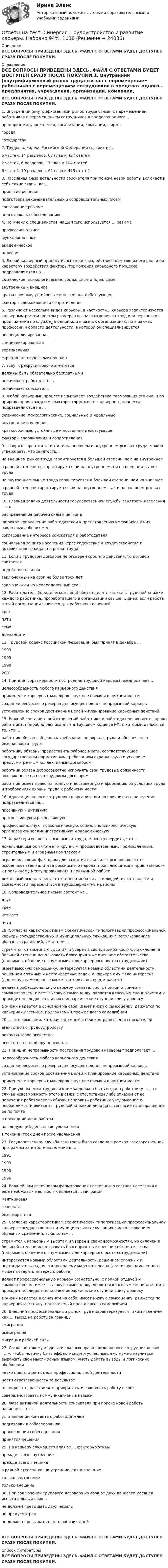      
          Описание
          ВСЕ ВОПРОСЫ ПРИВЕДЕНЫ ЗДЕСЬ. ФАЙЛ С ОТВЕТАМИ БУДЕТ ДОСТУПЕН СРАЗУ ПОСЛЕ ПОКУПКИ. 
          Оглавление
          ВСЕ ВОПРОСЫ ПРИВЕДЕНЫ ЗДЕСЬ. ФАЙЛ С ОТВЕТАМИ БУДЕТ ДОСТУПЕН СРАЗУ ПОСЛЕ ПОКУПКИ.1. Внутренний (внутрифирменный рынок труда связан с перемещением работников с перемещением сотрудников в пределах одного… предприятия, учреждения, организации, компании, фирмы города государства2. Трудовой кодекс Российской Федерации состоит из… 6 частей, 14 разделов, 62 глав и 424 статей 2 частей, 6 разделов, 17 глав и 104 статей 6 частей, 19 разделов, 62 глав и 475 статей3. Пассивная фаза детальности соискателя при поиске новой работы включает в себя такие этапы, как… принятие решения подготовка рекомендательных и сопроводительных писем составление резюме подготовка к собеседованию4. По мнению специалистов, чаще всего используется … резюмепрофессиональное функциональное академическое целевое5. Любой карьерный процесс испытывает воздействие тормозящих его сил, и по характеру воздействия факторы торможения карьерного процесса подразделяются на …физические, психологические, социальные и идеальныевнутренние и внешние краткосрочные, устойчивые и постоянно действующее факторы сдерживания и сопротивления6. Различают несколько видов карьеры, в частности… карьера характеризуется карьерным ростом (ростом размеров вознаграждения за труд или перспектив продвижения по службе_ в одной или в разных организациях, но в рамках профессии и области деятельности, в которой он специализируется неспециализированная специализированная вертикальная скрытая (центростремительная)7. Услуги рекрутингового агентства должны быть обязательно бесплатными оплачивает работодатель оплачивает соискатель8. Любой карьерный процесс испытывает воздействие тормозящих его сил, и по природе происхождения факторы торможения карьерного процесса подразделяются на … физические, психологические, социальные и идеальные внутренние и внешние краткосрочные, устойчивые и постоянно действующие факторы сдерживания и сопротивления9. говоря о гарантии занятости на внешнем и внутреннем рынках труда, можно утверждать, что занятость… на внешнем рынке труда гарантируется в большей степени, чем на внутреннем в равной степени не гарантируется ни на внутреннем, ни на внешнем рынке труда на внутреннем рынке труда гарантируется в большей степени, чем на внешнем в равной степени гарантируется как на внутреннем, так и на внешнем рынках труда10. Главная задача деятельности государственной службы занятости населения – это… распределение рабочей силы в регионе широкое привлечение работодателей к представлению имеющихся у них вакантных рабочих мест согласование интересов соискателя и работодателя социальная защита населения через содействие в трудоустройстве и активизация граждан на рынке труда11. Если в трудовом договоре не оговорен срок его действия, то договор считается… недействительным заключенным на срок не более трех летзаключенным на неопределенный срок12. Работодатель (юридическое лицо) обязан делать записи в трудовой книжке каждого работника, проработавшего в организации свыше … дней, если работа в этой организации является для работника основной трех пяти семи двенадцати13. Трудовой кодекс Российской Федерации был принят в декабре … 1993 1995 1998200114. Принцип соразмерности построения трудовой карьеры предполагает … целесообразность любого карьерного действия применение карьерных маневров в нужное время и в нужном месте создание ресурсного резерва для осуществления непрерывной карьеры установление сроков достижения целей и планирование карьерных действий15. Важной составляющей отношений работника и работодателя являются права работника, подробно расписанные в Трудовом кодексе РФ, к которым относится то, что … работник обязан соблюдать требования по охране труда и обеспечению безопасности труда работнику обязаны предоставить рабочее место, соответствующее государственным нормативным требованиям охраны труда и условиям, предусмотренным коллективным договором работник обязан добросовестно исполнять свои трудовые обязанности, возложенные на него трудовым договором работник имеет право на полную и достоверную информацию об условиях труда и требованиях охраны труда к рабочему месту16. Адаптация нового сотрудника в организации по влиянию его поведение подразделяется на… пассивную и активную прогрессивную и регрессивную профессиональную, психологическую, социальнопсихологическую, организационноадминистративную и экономическую17. Характеризуя локальные рынки труда, можно утвердить, что … локальный рынок тяготеет к крупным производственным, промышленным, строительным и аграрным комплексам ограничивающим фактором для развития локальных рынков являются особенности менталитета российского народа, проявляющиеся в привязанности к привычному месту проживания и привычной работе локальный рынок зависит от степени мобильности людей, их готовности и возможности переселиться в трудодефицитные районы18. Сопроводительное письмо состоит из … двух трех четырех пяти19. Согласно характеристикам схематической типологизации профессиональной карьеры государственных и муниципальных служащих с использованием образных сравнений, «мастер» … стремится к карьерным высотам и уверен в своих возможностях, но склонен в большей степени использовать благоприятные внешние обстоятельства (например, общение с «нужными» для карьерного роста сотрудниками) имеет высокую самооценку, интересуется новыми областями деятельности, решением сложных и нестандартных задач, а карьера ему мало интересна (достигнув намеченного может потерять интерес к работе) делает профессиональную карьеру сознательно, с полной отдачей и самоконтролем, имеет высокую самооценку, является классным специалистом и проходит последовательно все иерархические ступени снизу доверху в жизни надеется в основном на себя, имеет низкую самооценку, движется по карьерной лестнице, подгоняемый прежде всего самолюбием20. … это компания, которая занимается поиском работы для соискателей агентство по трудоустройству рекрутинговое агентство агентство по подбору персонала21. Принцип непрерывности построения трудовой карьеры предполагает … целесообразность любого карьерного действия создание ресурсного резерва для осуществления непрерывной карьеры установление сроков достижения целей и планирование карьерных действий применение карьерных маневров в нужное время и в нужном месте22. При увольнении трудовая книжка должна быть выдана работнику … , а в случае невозможности этого в связи с отсутствием либо отказом от ее получения работодатель обязан направить работнику уведомление о необходимости явится за трудовой книжкой либо дать согласие на отправление ее по почте в последний день работы на следующий день после увольненияв течении трех дней после увольнения23. Государственная служба занятости была создана в рамках государственной программы занятости населения в … 1991 1993 1995 199624. Важнейшим источником формирования постоянного состава населения в ещё необжитых местностях является … миграция маятниковая сезонная безвозвратная25. Согласно характеристикам схематической типологизации профессиональной карьеры государственных и муниципальных служащих с использованием образных сравнений, «скалолаз» … стремится к карьерным высотам и уверен в своих возможностях, но склонен в большей степени использовать благоприятные внешние обстоятельства (например, общение с «нужными» для карьерного роста сотрудниками) интересуется новыми областями деятельности, решением сложных и нестандартных задач, а карьера ему мало интересна (достигнув намеченного, может потерять интерес к работе)делает профессиональную карьеру сознательно, с полной отдачей и самоконтролем, имеет высокую самооценку, является классным специалистом и проходит последовательно все иерархические ступени снизу доверху в жизни надеется в основном на себя, имеет низкую самооценку, движется по карьерной лестницу, подгоняемый прежде всего самолюбием26. Внешний профессиональный рынок труда характеризуется таким явлением, как … выезд на работу за границу эмиграция иммиграция миграция рабочей силы27. Согласно такому из десяти главных правил «идеального сотрудника», как «…», чтобы новичку быть эффективным и успешным, ему нужно научиться выражать свои мысли ясным языком, уметь делать выводы и логические обобщения четко представлять цель профессиональной деятельности нести ответственность за результат планировать, расставлять приоритеты и завершать работу в сроксовершенствовать коммуникативные навыки28. Фаза активной деятельности соискателя при поиске новой работы начинается с … установления контакта с работодателем подготовки к собеседованию прохождения собеседованияпринятия решения29. На карьеру служащего влияют … факторымотивы прежде всего внутренниепрежде всего внешние в равной степени как внутренние, так и внешние только внутренние только внешние30. При заключении трудового договора на срок от двух до шести месяцев испытательный срок… не должен превышать двух недель не предусмотрен не должен превышать шесть рабочих днейВСЕ ВОПРОСЫ ПРИВЕДЕНЫ ЗДЕСЬ. ФАЙЛ С ОТВЕТАМИ БУДЕТ ДОСТУПЕН СРАЗУ ПОСЛЕ ПОКУПКИ. 
          Список литературы
          ВСЕ ВОПРОСЫ ПРИВЕДЕНЫ ЗДЕСЬ. ФАЙЛ С ОТВЕТАМИ БУДЕТ ДОСТУПЕН СРАЗУ ПОСЛЕ ПОКУПКИ.
            
            
            Ответы на тест (Синергия) Трудовое право 6 семестрОтветы на тест. Синергия. Трудоустройство и развитие карьеры. Набрано 94%.      1038Ответы на тест Синергия Уголовное право оценка 4+Ответы на тест. Синергия. Управление контентом. Набрано 93%.      1039Ответы на тест. Синергия. Управление материальными ресурсами проекта. Набрано 89%.      982Ответы на тест. Синергия. Управление проектами. Набрано 90%.    984Ответы на тест (Синергия) Физическая культура и спорт 6 семестрОтветы на тест. Синергия. Теория государства и права. Набрано 91%.       1034Ответы на тест. Синергия. Теория государства и права. Набрано   94%.      979Ответы на тест Синергия Теория государства и права оценка 4+Ответы на тест. Синергия. Теория и методика развития дошкольника. Набрано  92%.      1035Ответы на тест. Синергия. Теория и практика рекрутинга. Набрано  92%.     980.Ответы на тест. Синергия. Теория отраслевых рынков. Набрано  90%.      981Ответы на тест. Синергия. Технология программирования.  Набрано 95%.      1036