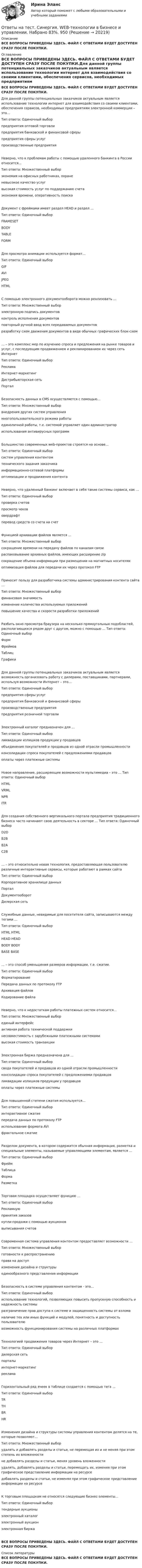     
          Описание
          ВСЕ ВОПРОСЫ ПРИВЕДЕНЫ ЗДЕСЬ. ФАЙЛ С ОТВЕТАМИ БУДЕТ ДОСТУПЕН СРАЗУ ПОСЛЕ ПОКУПКИ. 
          Оглавление
          ВСЕ ВОПРОСЫ ПРИВЕДЕНЫ ЗДЕСЬ. ФАЙЛ С ОТВЕТАМИ БУДЕТ ДОСТУПЕН СРАЗУ ПОСЛЕ ПОКУПКИ.Для данной группы потенциальных заказчиков актуальным является использование технологии интернет для взаимодействия со своими клиентами, обеспечения сервисов, необходимых предприятиям электронной коммерции – это… Тип ответа: Одиночный выбор предприятия оптовой торговли предприятия банковской и финансовой сферыпредприятия сферы услуг производственные предприятияНеверно, что к проблемам работы с помощью удаленного банкинга в России относится… Тип ответа: Множественный выбор экономия на офисных работниках, охране невысокое качество услуг высокая стоимость услуг по поддержанию счета экономия времени, оперативность поискаДокумент с фреймами имеет раздел HEAD и раздел … Тип ответа: Одиночный выбор FRAMESET BODY TABLE FORMДля просмотра анимации используется формат… Тип ответа: Одиночный выбор GIF AVIJPEG HTMLС помощью электронного документооборота можно реализовать … Тип ответа: Множественный выбор электронную подпись документов контроль исполнения документов повторный ручной ввод всех передаваемых документов разработку схем движения документов в виде обычных графических блок-схем… – это комплекс мер по изучению спроса и предложения на рынке товаров и услуг, с последующим продвижением и рекламированием их через сеть Интернет Тип ответа: Одиночный выбор Реклама Интернет-маркетинг Дистрибьюторская сеть ПорталБезопасность данных в CMS осуществляется с помощью… Тип ответа: Множественный выбор внедрения других систем управления многопользовательского режима работы единоличной работы, т.е. системой управляет один администратор использования антивирусных программБольшинство современных web-проектов строятся на основе… Тип ответа: Одиночный выбор систем управления контентом технического задания заказчика информационно-сетевой платформы оптимизации и продвижения контентаНеверно, что удаленный банкинг включает в себя такие системы сервиса, как … Тип ответа: Одиночный выбор проверка счетов просмотр чеков овердрафт перевод средств со счета на счетФункцией архивации файлов является … Тип ответа: Множественный выбор сокращение времени на передачу файлов по каналам связи распаковывание архивных файлов, имеющих расширение zip сокращение объема информации при размещении на магнитных носителях оптимизация файлов для передачи их через протокол FTPПриносит пользу для разработчика системы администрирования контента сайта … Тип ответа: Множественный выбор финансовая значимость изменение количества используемых приложений повышение качества и скорости разработки приложенийРазбить окно просмотра браузера на несколько прямоугольных подобластей, располагающихся рядом друг с другом, можно с помощью … Тип ответа: Одиночный выбор Форм Фреймов Таблиц ГрафикиДля данной группы потенциальных заказчиков актуальным является возможность организовать работу с дилерами, поставщиками, партнерами, используя возможности Интернет – это… Тип ответа: Одиночный выбор предприятия сферы услуг предприятия банковской и финансовой сферыпроизводственные предприятия предприятия розничной торговлиЭлектронный каталог предназначен для … Тип ответа: Одиночный выбор ликвидации излишков продукции у продавцов объединения покупателей и продавцов из одной отрасли промышленности консолидации спроса покупателей с предложениями продавцов оплаты через платежные системыНовое направление, расширяющее возможности мультимедиа – это … Тип ответа: Одиночный выбор HTML VRML NPR ITRДля создания собственного вертикального портала предприятия традиционного бизнеса часто начинают свою деятельность в секторе … Тип ответа: Одиночный выбор D2D B2B B2A C2B… – это относительно новая технология, предоставляющая пользователю различные интерактивные сервисы, которые работают в рамках сайта Тип ответа: Одиночный выбор Корпоративное хранилище данных Портал Документооборот Дилерская сетьСлужебные данные, невидимые для посетителя сайта, записываются между тегами … Тип ответа: Одиночный выбор HTML HTML HEAD HEAD BODY BODY BASE BASE… – это способ уменьшения размеров информации, т.е. сжатие. Тип ответа: Одиночный выбор Форматирование Передача данных по протоколу FTP Архивация файлов Кодирование файлаНеверно, что к недостаткам работы платежных систем относится… Тип ответа: Множественный выбор единый интерфейс активная работа технической поддержки несовместимость с зарубежными платежными системами высокая стоимость транзакцииЭлектронная биржа предназначена для … Тип ответа: Одиночный выбор свода покупателей и продавцов из одной отрасли промышленности консолидации спроса покупателей с предложениями продавцов ликвидации излишков продукции у продавцов оплаты через платежные системыДля повышенной степени сжатия используется… Тип ответа: Одиночный выбор интерактивное сжатие передача данных по протоколу FTP использование формата AVI фрактальное сжатиеРазделом документа, в котором содержится обычная информация, разметка и специальные элементы, называемые управляющими элементам, является … Тип ответа: Одиночный выбор Фрейм Таблица Форма РазметкаТорговая площадка осуществляет функцию … Тип ответа: Одиночный выбор Рекламную принятия заказов купли-продажи с помощью аукционов выписывания счетовСовременная система управления контентом предоставляет возможности … Тип ответа: Множественный выбор готовности к распространению права на доступ изменения дизайна и структуры единообразного представления информацииБезопасность в системе управления контентом - это… Тип ответа: Одиночный выбор использование технологий, позволяющих повысить пропускную способность и надежность системы разграничение прав доступа к системе и защищенность системы от взлома наличие тех или иных функций и модулей, понятность и доступность пользователювозможность функционирования системы на различных платформахТехнологией продвижения товаров через Интернет – это … Тип ответа: Одиночный выбор дилерская сеть порталы интернет-маркетинг рекламаГоризонтальный ряд ячеек в таблице создается с помощью тега … Тип ответа: Одиночный выбор TR TH BR HRИзменения дизайна и структуры системы управления контентом делятся на те, которые позволяют… Тип ответа: Множественный выбор удалять и добавлять разделы и статьи, не перемещая их и не меняя при этом степень их вложенности не добавлять разделы и статьи, меняя уровень вложенности удалять, добавлять разделы и статьи, перемещать их, изменяя при этом графическое представление информации на ресурседобавлять разделы и статьи, не изменяя при этом графическое представление информации на ресурсеК торговым площадкам не относятся следующие бизнес-элементы… Тип ответа: Одиночный выбор тендерные аукционы электронный каталог электронный аукцион электронная биржаВСЕ ВОПРОСЫ ПРИВЕДЕНЫ ЗДЕСЬ. ФАЙЛ С ОТВЕТАМИ БУДЕТ ДОСТУПЕН СРАЗУ ПОСЛЕ ПОКУПКИ. 
          Список литературы
          ВСЕ ВОПРОСЫ ПРИВЕДЕНЫ ЗДЕСЬ. ФАЙЛ С ОТВЕТАМИ БУДЕТ ДОСТУПЕН СРАЗУ ПОСЛЕ ПОКУПКИ.
            
            
            Ответы на тест. Синергия. Email маркетинг. Набрано 95%.      992Ответы на тест. Синергия. WEB-технологии в бизнесе и управлении.  Набрано 83%.       950ОТВЕТЫ на тест Синергия АВТОМАТИЗИРОВАННАЯ РАЗРАБОТКА ПРОГРАММНОГО ОБЕСПЕЧЕНИЯ 100 БАЛЛОВОтветы на тест Синергия Административное право оценка 4+Ответы на тест СИНЕРГИЯ Анатомия и физиология центральной нервной системыОтветы на тест. Синергия. Английский язык. Набрано 92%.      993Ответы на тест. Синергия. Антикризисное управление. Набрано 89%.      951Ответы на тест / СИБИТ / Финансовый менеджмент / 25 вопросов / Итоговый тест / Результат 84%Ответы на тест / СИБИТ / Финансы и кредит / 25 вопросов / Итоговый тест / Результат 84%Ответы на тест / СИБИТ / Эконометрика / 25 вопросов / Итоговый тест / Результат 68%Ответы на тест. Сибупк. Девиантология. Набрано 76%.   1449Ответы на тест. Сибупк. Технологии продаж гостиничного продукта. Набрано   80%.   1450Ответы на тест СИНЕРГИЯ 90 баллов Тайм менеджмент Ответы на тест. Синергия. CPA и тизерные рекламные сети. Набрано 92%.      990