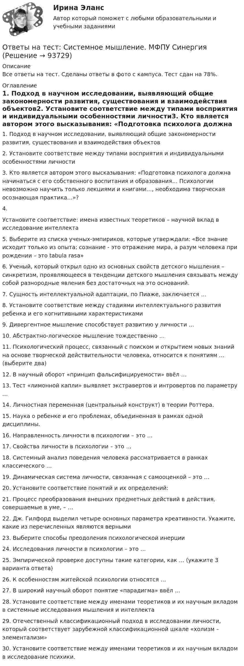     
            Описание
            Все ответы на тест. Сделаны ответы в фото с кампуса. Тест сдан на 78%. 
            Оглавление
            1.    Подход в научном исследовании, выявляющий общие закономерности развития, существования и взаимодействия объектов2.    Установите соответствие между типами восприятия и индивидуальными особенностями личности3.    Кто является автором этого высказывания: «Подготовка психолога должна начинаться с его собственного воспитания и образования… Психологии невозможно научить только лекциями и книгами…, необходима творческая осознающая практика…»?4.     Установите соответствие: имена известных теоретиков – научной вклад в исследование интеллекта5.    Выберите из списка ученых-эмпириков, которые утверждали: «Все знание исходит только из опыта; сознание - это отражение мира, а разум человека при рождении – это tabula rasa»6.    Ученый, который открыл одно из основных свойств детского мышления – синкретизм, проявляющееся в тенденции детского мышления связывать между собой разнородные явления без достаточных на это оснований.7.    Сущность интеллектуальной адаптации, по Пиаже, заключается …8.    Установите соответствие между стадиями интеллектуального развития ребенка и его когнитивными характеристиками9.    Дивергентное мышление способствует развитию у личности …10.          Абстрактно-логическое мышление тождественно …11.          Психологический процесс, связанный с поиском и открытием новых знаний на основе творческой действительности человека, относится к понятиям … (выберите два)12.          В научный оборот «принцип фальсифицируемости» ввёл …13.          Тест «лимонной капли» выявляет экстравертов и интровертов по параметру …14.          Личностная переменная (центральный конструкт) в теории Роттера.15.          Наука о ребенке и его проблемах, объединенная в рамках одной дисциплины.16.          Направленность личности в психологии – это …17.          Свойства личности в психологии – это …18.          Системный анализ поведения человека рассматривается в рамках классического …19.          Динамическая система личности, связанная с самооценкой – это …20.          Установите соответствие понятий и их определений:21.          Процесс преобразования внешних предметных действий в действия, совершаемые в уме, – …22.          Дж. Гилфорд выделил четыре основных параметра креативности. Укажите, какие из перечисленных являются верными23.          Выберите способы преодоления психологической инерции24.          Исследования личности в психологии – это …25.          Эмпирической проверке доступны такие категории, как … (укажите 3 варианта ответа)26.          К особенностям житейской психологии относятся …27.          В широкий научный оборот понятие «парадигма» ввёл …28.          Установите соответствие между именами теоретиков и их научным вкладом в системные исследования мышления и интеллекта29.          Отечественный классификационный подход в исследовании личности, который соответствует зарубежной классификационной шкале «холизм – элементализм»30.          Установите соответствие между именами теоретиков и их научным вкладом в исследование психики.  
            
            
            Ответы на тест. Синергия. Юрисдикционные документы. Набрано 91%. 1079 Ответы на тест: Системное мышление. МФПУ СинергияОтветы на тест Сквозная и веб-аналитика для маркетолога (МОИ СИНЕРГИЯ 100⭐БАЛЛОВ)Ответы на тест Современные образовательные технологии 6 семестр 2022 СинергияОтветы на тест Современный банк в эпоху цифровизации, МФПУ Синергия, МОИ, МОСАПОтветы на тест с описанием ответов по предмету Логика и методология науки Зикратов Ответы на тест. Социально-психологический тренинг. Набрано 87%.    1219Ответы на тест. Синергия. Финансовая грамотность.  Набрано 87%.    986Ответы на тест. Синергия.  Цифровая трансформация в менеджменте.  Набрано 93%.     1040 Ответы на тест. Синергия. Цифровая экономика.   Набрано 79%.     987Ответы на тест. Синергия. Цифровая экономика. Набрано 90%.      1041Ответы на тест. Синергия.  Цифровые платформы и сквозные технологии. Набрано 91%.     1042Ответы на тест. Синергия. Элективные дисциплины по физической культуре и спорту. Набрано 92%.     988Ответы на тест. Синергия. Электронный бизнес. Набрано 95%.       989