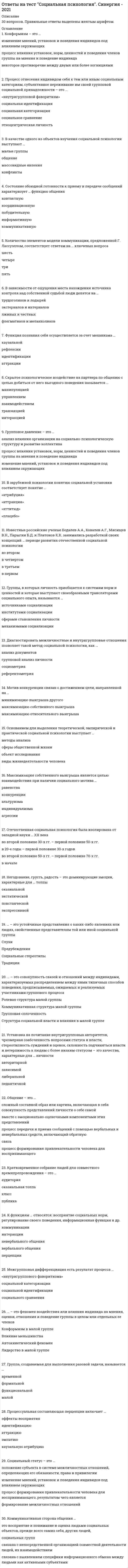      
          Описание
          Ответы на тест Социальная психология Синергия (оценка Отлично) РЕЗУЛЬТАТ 90 баллов (Отлично) верных 27 из 30После покупки Вы получите файл с ответами на вопросы которые указаны ниже:Ответы выделены в файле цветом 
          Оглавление
          При … транзакции реакция человека прямо связана с тем состоянием, которое затронул партнер по общениюпересекающейсядополнительнойскрытойОдним из механизмов социализации является …идентификацияобществокультураактивностьСклонность предпочитать одно объяснение причин поведения другому – это эффект …выученного диссонансаатрибутивного предубежденияатрибутивной дифференциациизашоренностиЧлен группы, имеющий отрицательный статус, сознательно или бессознательно отстраненный от решения групповых проблем, называется …непринятымотвергнутымизолированнымантилидеромB зарубежной психологии понятию социальной установки соответствует понятие …«аттракция»«атрибуция»«аттитюд»«плацебо»Интегральная характеристика, система мировоззрения, характера, норм поведения, в которых отражено своеобразие видения и понимания мира представителями данной группы, – это …социальные представлениянациональный характерсоциальный характерменталитетпсихический склад группыЭкспериментальным изучением возникновения феноменов межгрупповой дифференциации и интеграции занимался …М. ШерифДж. ТернерК. МарксГ. ТэджфелдСтратегию … следует считать доминирующей стратегией взаимодействиякооперациинеучастиясоперничествасотрудничестваГруппы, в которых личность приобщается к системам норм и ценностей и которые выступают своеобразными трансляторами социального опыта, называются …механизмами социализацииинститутами социализацииисточниками социализациисферами становления личностиМежличностная совместимость – это …традиционные, известные и подконтрольные индивиду соотношения обстоятельств и условийоптимальное сочетание психологических особенностей партнеров, способствующих оптимизации их общения и деятельностисоотношение обстоятельств и условий, в которых разворачивается деятельность индивида, содержит противоречия и не имеет однозначного решенияОбщение – это …процесс передачи и приема сообщений с помощью вербальных и невербальных средств, включающий обратную связьсложный составной образ или картина, включающая в себя совокупность представлений личности о себе самой вместе с эмоционально-оценочными компонентами этихпредставленийпроцесс формирования привлекательности человека для воспринимающего… – это феномен воздействия или влияния индивида на мнения, оценки, отношения и поведение группы в целом или отдельных ее членовВлияние меньшинстваКонформизм в малой группеЛидерство в малой группеАвтокинетический феноменОтечественная социальная психология была изолирована от западной науки … ХХ векаво второй половине 50-х гг. – первой половине 70-х гг.в началев 20-е годы – первой половине 30-х годовво второй половине 30-х гг. – первой половине 50-х гг.Групповое давление – это …изменение мнений, установок и поведения индивидов под влиянием окружающихпроцесс влияния установок, норм, ценностей и поведения членов группы на мнения и поведение индивидаанализ влияния организации на социально-психологическую структуру и развитие коллективаЧлен группы, который формулирует или применяет стандарты для оценки происходящих в группе процессов, действует исходя из роли …оценщикаразработчикадиспетчерапогонщиканормировщика… – это совокупность связей и отношений между индивидами, характеризуемых распределением между ними типичных способов поведения,предписываемых, ожидаемых и реализуемых участниками группового процессаГрупповая сплоченностьКоммуникативная структура малой группыРолевая структура малой группыСтруктура социальной власти и влияния в малой группеСкрытое психологическое воздействие на партнера по общению с целью добиться от него выгодного поведения называется …взаимодействиеминтеракциейтранзакциейуправлениемманипуляциейНегодование, грусть, радость – это доминирующие эмоции, характерные для … толпыэкспрессивнойповстанческойоказиальнойэкстатическойГруппа, создаваемая для выполнения разовой задачи, называется …формальноймалойфункциональнойвременнойМежгрупповая дифференциация есть результат процесса …социальной категоризациисоциального сравнения«внутригруппового фаворитизма»социальной идентификацииB качестве одного из объектов изучения социальной психологии выступают …конфликтымассовидные явлениямалые группыобщениеB зависимости от ощущения места нахождения источника контроля над собственной судьбой люди делятся на …экстерналов и интерналовлживых и честныхфлегматиков и меланхоликовтрудоголиков и лодырейПовышение эффективности деятельности, а также скорости ее выполнения в присутствии других людей, называется …эффектом социальной ингибициигиперактивностьюэффектом установкиэффектом социальной фасилитацииСостояние обоюдной готовности к приему и передаче сообщений характеризует … функцию общенияинформативнуюконтактнуюпобудительнуюкоординационнуюкоммуникативнуюУстановка на почитание внутригрупповых авторитетов, чрезмерная озабоченность вопросами статуса и власти, стереотипность суждений и оценок, склонность подчиняться власти и нетерпимость к людям с более низким статусом – это качества, характерные для … личностипедантичнойзависимойлиберальнойавторитарнойТренинг общения – это метод социальной психологии, целью воздействия которого является …оптимизация общенияинформацияуправлениеоценка общенияОснованием для выделения теоретической, эмпирической и практической социальной психологии выступает …сферы общественной жизниметоды анализаобъект исследованиявиды жизнедеятельности человекаК функциям … относятся: восприятие социальных норм, регулирование своего поведения, информационная функция и др.перцепциивербального общениякоммуникацииневербального общенияинтеракции 
          Список литературы
          Диагностировать межличностные и внутригрупповые отношения позволяет такой метод социальной психологии, как …референтометриясоциометрияанализ документовгрупповой анализ личностиСовокупность социально-психологических явлений, характеризующих субъективное отражение различных связей, возникающих междусоциальными группами, и обусловленный ими способ взаимодействия – это …межгрупповое восприятиемежгрупповые отношениямежгрупповая поляризациямежличностные отношения
            
            
            Ответы на тест Социальная психология Синергия (оценка Отлично)ответы на тест социология синергия 87 ббОтветы на тест Социология Синергия и МОИ 57 вопросов. 2020 и 2021 годаОтветы на тест. СПГЭУ. Менеджмент. Набрано 90%. 478Ответы на тест / СПХФУ / Экономическая теория / Тест 1. Раздел Микроэкономика / 20 вопросов / Результат 90%Ответы на тест / СПХФУ / Экономическая теория / Тест по ПЗ 8/ 30 вопросов / Результат 93%Ответы на тест Сравнительное правоведение. Синергия - 2021Ответы на тест Синергия / Экономика организации / Результат 83% ответы на тест синергия Элективные дисциплины по физической культуре и спортуОтветы на тест. Синергия. Электронная коммерция. Набрано 80 баллов. 412Ответы на тест Синергия Элементы высшей математики (30 вопросов) Результат 28 из 30-иОтветы на тест. Скважины. Бурение. Ремонт. Набрано 85%. 141 ответы на тест социальная педагогика синергияответы на тест социальная психология синергия 