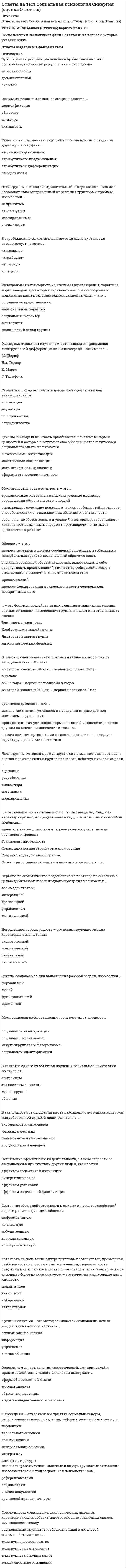     
          Описание
          ответы на тест СОЦИОЛОГИЯ синергия Данный тест сдан на 87 баллов После покупки получите файл, где будут вопросы и ответы , ответ выделен цветом, все набрано в ворд, можно пользоваться поиском по тексту ctr+fдемо файл с оценкой и частью работы приложила)если вам нужна помощь в сдаче именно вашего теста по любому предмету, пишите мне в личку ->   -> написать сообщение 
          Оглавление
          СОЦИОЛОГИЯ … относится к формальным санкциям – наказаниям за действия, не одобряемые обществом Тип ответа: Одиночный выбор ? Публичное осуждение ? Общественное порицание ? Административный штраф ? Отказ от рукопожатияРезкое возрастание роли знания и информации характерно для … Тип ответа: Одиночный выбор ? доисторических обществ ? индустриального общества ? постиндустриального общества ? традиционного обществаВажнейшим признаком всякого социального развития является … Тип ответа: Одиночный выбор ? маятниковость ? направленность ? необратимость ? цикличностьПример влияния природных факторов на развитие общества: … Тип ответа: Одиночный выбор ? развитие мореходства у народов, живущих на островах ? распад Османской империи ? строительство пирамид в Древнем Египте ? обмеление морей в результате изменения климатаПрямое отношение к культуре имеет … Тип ответа: Одиночный выбор ? строительство трубопровода «Северный поток» ? организация всероссийского конкурса «Минута славы» на ТВ ? расширение гражданских прав и свобод ? поддержка государством социально уязвимых слоев населенияИсточником информации при сборе социологических данных методом контент-анализа выступает … Тип ответа: Одиночный выбор ? внешнее проявление социального явления ? документ ? организованная социальная ситуация ? человекСамовозобновляемость, предсказуемость основных форм жизнедеятельности людей в обществе обеспечиваются через социальные … Тип ответа: Одиночный выбор ? группы ? институты ? общности ? учрежденияВ традиционном обществе … Тип ответа: Одиночный выбор ? имеет место уважение к обычаям, веками складывавшимся нормам, преобладание коллективистских начал над частными, высоко ценятся индивидуальные особенности человека, поощряются инициатива и предприимчивость ? отсутствуют уважение к обычаям, веками складывавшимся нормам, преобладают частные начала над коллективистскими, индивидуальны ? имеет место уважение к обычаям, веками складывавшимся нормам, преобладание коллективистских начал над частными ? высоко ценятся индивидуальные особенности человека, поощряются инициатива и предприимчивостьПримером условных рефлексов – определенных реакций, выработанных организмом на внешние раздражители, – можно считать ситуацию, когда … Тип ответа: Одиночный выбор ? лошадь останавливается, услышав звук «тпру» ? человек чихает, понюхав перец ? гром гремит после удара молнии ? собака выделяет слюну при виде пищиСоциальная революция и социальная эволюция – это … стороны социального развития: Тип ответа: Одиночный выбор ? антагонистические ? взаимоисключающие ? взаимосвязанные ? тождественныеНеверно, что … относится к мировым религиям Тип ответа: Одиночный выбор ? христианство ? ислам ? буддизм ? конфуцианствоУниверсальный источник конфликтов – … Тип ответа: Одиночный выбор ? неравенство ? власть ? деньги ? дефицитНормы поведения людей, отражающие их представление о добре и зле и реализуемые внутренним убеждением либо силой общественного мнения, относятся к разряду … Тип ответа: Одиночный выбор ? религиозных норм ? морали ? традиций и обычаев ? правовых нормРодовым, указывающим на принадлежность особи к живым биологическим существам, выступает в социологии понятие «…» Тип ответа: Одиночный выбор ? индивид ? личность ? индивидуальность ? человек… относится к неформальным санкциям – наказаниям за действия, не одобряемые обществом Тип ответа: Одиночный выбор ? Разоблачительная статья в газете ? Лишение гражданских прав ? Отлучение от церкви ? УвольнениеНеверно, что … относится к негативной девиации (поведенческим отклонениям) Тип ответа: Одиночный выбор вандализм цинизм жестокое обращение с животными геройствоБраком по российскому семейному праву считается добровольный союз мужчины и женщины, заключенный … Тип ответа: Одиночный выбор ? после сватовства и помолвки ? после фактического начала совместной жизни ? в органах ЗАГС ? в религиозной организацииКультура отдельных социальных групп, слоев, общностей – это … культура Тип ответа: Одиночный выбор ? массовая ? народная ? элитарная ? субкультура… общественно-экономическая формация является историческим типом общества Тип ответа: Одиночный выбор ? Античная ? Средневековая ? Индустриальная ? КапиталистическаяДемографическая политика – это политика в области … Тип ответа: Одиночный выбор ? природопользования ? народонаселения ? этннических отношений ? экономической географииВ роли … сам человек выступает объектом духовной жизни Тип ответа: Одиночный выбор ? наемного работника ? кадрового военного ? члена профсоюза ? атеистаСравнивая понятия «культура» и «цивилизация», можно утверждать, что … Тип ответа: Одиночный выбор ? это понятия, которые никак не связанные между собой ? это понятия, которые тождественны друг другу, т.е. являются синонимами ? первое понятие определяет сущность второго ? второе понятие относится к первому как часть к целому«…» – это аскриптивный статус Тип ответа: Одиночный выбор ? Студент ? Социолог ? Директор ? СынСоциальная сфера общества определяет отношения между … Тип ответа: Одиночный выбор ? гражданами и государством ? производителями и потребителями ? различными группами населения ? людьми и природойНеверно, что в понятие «общество» … Тип ответа: Одиночный выбор ? входит то, что оно является частью материального мира ? входит то, что это сложная система ? входит природная среда ? входят формы объединения людейМаргиналами называются … Тип ответа: Одиночный выбор ? представители социальных групп, занимающих промежуточное положение между устойчивыми общностями ? опустившиеся на социальное «дно» выходцы из разных классов ? представители национальных меньшинств ? разорившиеся предпринимателиУровень развития общества и уровень его конфликтности – это показатели, … Тип ответа: Одиночный выбор ? которые никак не связанны между собой ? находящиеся в обратной зависимости: чем общество беднее, тем больше в нем конфликтов ? находящиеся в прямой зависимости: чем общество богаче, тем выше в нем уровень личных и групповых притязаний, а стало быть, и больше конфликтовПоддержание в обществе традиционных семейных ценностей, уважение к устоям и заветам предков – это ведущие принципы … идеологии Тип ответа: Одиночный выбор ? консервативной ? либеральной ? леворадикальной ? праворадикальнойГлобализация современного мира – это интернализация … стран и народов Тип ответа: Одиночный выбор ? культурных отношений ? политических отношений ? экономических отношений ? всех сторон жизниСоциальный статус определяется как … Тип ответа: Одиночный выбор ? положение человека в обществе с определенными правами и обязанностями ? оценка, которую общество дает статусу личности или должности ? определенная модель поведения, которая должна отвечать ожиданиям окружающих ? существенные и относительно устойчивые половозрастные характеристики человека 
          Список литературы
          СОЦИОЛОГИЯ … относится к формальным санкциям – наказаниям за действия, не одобряемые обществом Тип ответа: Одиночный выбор ? Публичное осуждение ? Общественное порицание ? Административный штраф ? Отказ от рукопожатияРезкое возрастание роли знания и информации характерно для … Тип ответа: Одиночный выбор ? доисторических обществ ? индустриального общества ? постиндустриального общества ? традиционного обществаВажнейшим признаком всякого социального развития является … Тип ответа: Одиночный выбор ? маятниковость ? направленность ? необратимость ? цикличностьПример влияния природных факторов на развитие общества: … Тип ответа: Одиночный выбор ? развитие мореходства у народов, живущих на островах ? распад Османской империи ? строительство пирамид в Древнем Египте ? обмеление морей в результате изменения климатаПрямое отношение к культуре имеет … Тип ответа: Одиночный выбор ? строительство трубопровода «Северный поток» ? организация всероссийского конкурса «Минута славы» на ТВ ? расширение гражданских прав и свобод ? поддержка государством социально уязвимых слоев населенияИсточником информации при сборе социологических данных методом контент-анализа выступает … Тип ответа: Одиночный выбор ? внешнее проявление социального явления ? документ ? организованная социальная ситуация ? человекСамовозобновляемость, предсказуемость основных форм жизнедеятельности людей в обществе обеспечиваются через социальные … Тип ответа: Одиночный выбор ? группы ? институты ? общности ? учрежденияВ традиционном обществе … Тип ответа: Одиночный выбор ? имеет место уважение к обычаям, веками складывавшимся нормам, преобладание коллективистских начал над частными, высоко ценятся индивидуальные особенности человека, поощряются инициатива и предприимчивость ? отсутствуют уважение к обычаям, веками складывавшимся нормам, преобладают частные начала над коллективистскими, индивидуальны ? имеет место уважение к обычаям, веками складывавшимся нормам, преобладание коллективистских начал над частными ? высоко ценятся индивидуальные особенности человека, поощряются инициатива и предприимчивостьПримером условных рефлексов – определенных реакций, выработанных организмом на внешние раздражители, – можно считать ситуацию, когда … Тип ответа: Одиночный выбор ? лошадь останавливается, услышав звук «тпру» ? человек чихает, понюхав перец ? гром гремит после удара молнии ? собака выделяет слюну при виде пищиСоциальная революция и социальная эволюция – это … стороны социального развития: Тип ответа: Одиночный выбор ? антагонистические ? взаимоисключающие ? взаимосвязанные ? тождественныеНеверно, что … относится к мировым религиям Тип ответа: Одиночный выбор ? христианство ? ислам ? буддизм ? конфуцианствоУниверсальный источник конфликтов – … Тип ответа: Одиночный выбор ? неравенство ? власть ? деньги ? дефицитНормы поведения людей, отражающие их представление о добре и зле и реализуемые внутренним убеждением либо силой общественного мнения, относятся к разряду … Тип ответа: Одиночный выбор ? религиозных норм ? морали ? традиций и обычаев ? правовых нормРодовым, указывающим на принадлежность особи к живым биологическим существам, выступает в социологии понятие «…» Тип ответа: Одиночный выбор ? индивид ? личность ? индивидуальность ? человек… относится к неформальным санкциям – наказаниям за действия, не одобряемые обществом Тип ответа: Одиночный выбор ? Разоблачительная статья в газете ? Лишение гражданских прав ? Отлучение от церкви ? УвольнениеНеверно, что … относится к негативной девиации (поведенческим отклонениям) Тип ответа: Одиночный выбор вандализм цинизм жестокое обращение с животными геройствоБраком по российскому семейному праву считается добровольный союз мужчины и женщины, заключенный … Тип ответа: Одиночный выбор ? после сватовства и помолвки ? после фактического начала совместной жизни ? в органах ЗАГС ? в религиозной организацииКультура отдельных социальных групп, слоев, общностей – это … культура Тип ответа: Одиночный выбор ? массовая ? народная ? элитарная ? субкультура… общественно-экономическая формация является историческим типом общества Тип ответа: Одиночный выбор ? Античная ? Средневековая ? Индустриальная ? КапиталистическаяДемографическая политика – это политика в области … Тип ответа: Одиночный выбор ? природопользования ? народонаселения ? этннических отношений ? экономической географииВ роли … сам человек выступает объектом духовной жизни Тип ответа: Одиночный выбор ? наемного работника ? кадрового военного ? члена профсоюза ? атеистаСравнивая понятия «культура» и «цивилизация», можно утверждать, что … Тип ответа: Одиночный выбор ? это понятия, которые никак не связанные между собой ? это понятия, которые тождественны друг другу, т.е. являются синонимами ? первое понятие определяет сущность второго ? второе понятие относится к первому как часть к целому«…» – это аскриптивный статус Тип ответа: Одиночный выбор ? Студент ? Социолог ? Директор ? СынСоциальная сфера общества определяет отношения между … Тип ответа: Одиночный выбор ? гражданами и государством ? производителями и потребителями ? различными группами населения ? людьми и природойНеверно, что в понятие «общество» … Тип ответа: Одиночный выбор ? входит то, что оно является частью материального мира ? входит то, что это сложная система ? входит природная среда ? входят формы объединения людейМаргиналами называются … Тип ответа: Одиночный выбор ? представители социальных групп, занимающих промежуточное положение между устойчивыми общностями ? опустившиеся на социальное «дно» выходцы из разных классов ? представители национальных меньшинств ? разорившиеся предпринимателиУровень развития общества и уровень его конфликтности – это показатели, … Тип ответа: Одиночный выбор ? которые никак не связанны между собой ? находящиеся в обратной зависимости: чем общество беднее, тем больше в нем конфликтов ? находящиеся в прямой зависимости: чем общество богаче, тем выше в нем уровень личных и групповых притязаний, а стало быть, и больше конфликтовПоддержание в обществе традиционных семейных ценностей, уважение к устоям и заветам предков – это ведущие принципы … идеологии Тип ответа: Одиночный выбор ? консервативной ? либеральной ? леворадикальной ? праворадикальнойГлобализация современного мира – это интернализация … стран и народов Тип ответа: Одиночный выбор ? культурных отношений ? политических отношений ? экономических отношений ? всех сторон жизниСоциальный статус определяется как … Тип ответа: Одиночный выбор ? положение человека в обществе с определенными правами и обязанностями ? оценка, которую общество дает статусу личности или должности ? определенная модель поведения, которая должна отвечать ожиданиям окружающих ? существенные и относительно устойчивые половозрастные характеристики человека
            
            
            ответы на тест социология синергия 87 ббОтветы на тест Социология Синергия и МОИ 57 вопросов. 2020 и 2021 годаОтветы на тест. СПГЭУ. Менеджмент. Набрано 90%. 478Ответы на тест / СПХФУ / Экономическая теория / Тест 1. Раздел Микроэкономика / 20 вопросов / Результат 90%Ответы на тест / СПХФУ / Экономическая теория / Тест по ПЗ 8/ 30 вопросов / Результат 93%Ответы на тест Сравнительное правоведение. Синергия - 2021Ответы на тест с решениемответы на тест синергия Элективные дисциплины по физической культуре и спортуОтветы на тест. Синергия. Электронная коммерция. Набрано 80 баллов. 412Ответы на тест Синергия Элементы высшей математики (30 вопросов) Результат 28 из 30-иОтветы на тест. Скважины. Бурение. Ремонт. Набрано 85%. 141 ответы на тест социальная педагогика синергияответы на тест социальная психология синергия Ответы на тест Социальная психология. Синергия - 2021