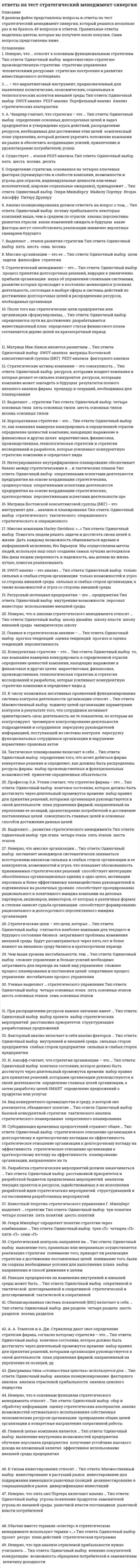      
          Описание
          Правильные ответы выделены желтым шрифтом.  
          Оглавление
          Стратегический анализ включает в себя анализ … среды организации•	внешней и внутренней;•	внешней;•	внутренней.В анализе дальнего окружения организации наиболее важна … компонента внешней среды•	технологическая;•	социальная;•	политическая;•	экономическая.Говоря о стратегическом и долгосрочном планах, можно утверждать, что …•	долгосрочный план - это разновидность стратегического плана;•	это различные понятия;•	стратегический план - это разновидность долгосрочного плана;•	и стратегический, и долгосрочный план - основа стратегического планирования.К основным принципам стратегического менеджмента относится …•	релевантность;•	перспективность;•	системность;•	приоритетность;•	глобальность;•	комплексность;•	конкурентоспособность;•	реализуемость;•	диверсифицированность.Результатом стратегического планирования является …•	определение финансового плана и плана закупок;•	определение миссии, целей, выбор стратегии, определение ресурсов для будущих программ;•	формирование будущего ресурсного потенциала организации;•	формирование необходимой корпоративной культуры;•	определение функциональных планов (стратегий) маркетинга, производства, кадров.Три основные группы стратегий организации (в Пирамиде стратегий) – это …•	производственная, финансовая и кадровая стратегия;•	функциональная, корпоративная и производственная стратегия;•	корпоративная стратегия, бизнесстратегия и функциональная стратегия.Для Российских предприятий наиболее характерны такое стратегическое направление, как …•	интеграция;•	стратегия роста;•	комбинированная стратегия.Корпоративная стратегия адаптации предполагает стратегию …•	отраслевого перелива капитала;•	поглощения;•	развития;•	оптимального использования ресурсов.Наиболее значимой при стратегическом анализе внешней среды организации является информация …•	об угрозах;•	о конкурентах;•	необходимая при разработке миссии организации;•	о факторах, которые целесообразно учитывать при разработке корпоративной стратегии организации. 
          Список литературы
          Сравнивая текущие и долгосрочные цели фирмы, можно утверждать, что …•	долгосрочные цели более важны;•	текущие цели имеют более высокий приоритет;•	текущие или долгосрочные цели выбираются в конкретной ситуации.Стратегическое рыночное управление предполагает …•	разработку долгосрочных и стратегических целей, а также стратегический контроль;•	разработку стратегических целей;•	разработку долгосрочных целей;•	стратегический контроль.Стратегия это …•	выбор организацией эффективных методов конкуренции и ведения бизнеса;•	совокупность долгосрочных целей и задач организации, которые она ставит перед собой и реализует в своей деятельности;•	долгосрочный план организации по обеспечению материально технической базы, совершенствованию технологических процессов и повышению квалификации персонала;•	сформулированные организацией миссии и цели развития.Функциональная финансовая стратегия предполагает разработку …•	кадровой стратегии;•	стратегии рестрикции;•	политики управления рисками ликвидности;•	инновационной стратегии.Определение стратегии, основанное на четырех ключевых факторах (преимущества и слабости компании, возможности и угрозы для отрасли, индивидуальные ценности ключевых исполнителей, широкие социальные ожидания), принадлежит …•	Игорю Ансоффу;•	Генри Минцберу;•	Питеру Друкеру;•	Альфреду Чандлеру;•	Майклу Портеру.Организация, использующая стратегическое управление, планирует свою деятельность исходя из того, что …•	в окружении не будет происходить качественных изменений;•	окружение не будет изменяться;•	в окружении будут происходить изменения, принципиально не влияющие на развитие организации;•	в окружении постоянно будут происходить изменения.Конкурентная стратегия предприятия разрабатывается на уровне …•	функциональных зон предприятия;•	отдела маркетинга предприятия;•	предприятия в целом;•	стратегических единиц бизнеса.Корпоративная стратегия рестрикции предполагает …•	диверсификацию в родственные отрасли;•	стратегию экономии;•	стратегию многонациональной диверсификации;•	стратегию поглощения.Основными средствами осуществления предварительного контроля в рамках стратегии является …•	сопоставление фактического и планового дерева целей;•	планирование и создание организационных структур;•	частичная выборка готовой продукции;•	планирование и создание организационных структур, а также сопоставление фактического и планового дерева целей.Неверно, что … относится к основным социальным факторам внешней среды организации система доминирующих в обществе ценностей;•	низкий уровень развития человеческого капитала;•	уровень образования населения;•	уровень развития трудовых ресурсов;•	качество жизни;•	дефицит качественной рабочей силы;демографическая структура населения.Говоря о стратегическом менеджменте, можно утверждать, что …•	стратегическое планирование - элемент стратегического менеджмента;•	стратегический менеджмент - процесс разработки и реализации экономической стратегии организации;•	стратегический менеджмент - составная часть стратегического планирования в организации.Процесс стратегического планирования включает …•	построение стратегической пирамиды;•	выбор типа корпоративной стратегии;•	декомпозицию стратегических целей и задач;•	изучение рынка.Неверно, что … можно отнести к основным экономическим факторам внешней среды организации•	установление высоких налоговых ставок;•	угрозу высоких темпов инфляции;•	дефицит государственного бюджета;•	трудности с получением долгосрочных кредитов;•	дефицит трудоспособного населения.К научным школам, имеющим предписывающий характер, относится …•	школа планирования;•	школа культуры;•	школа дизайна;•	школа позиционирования;•	школа власти;•	когнитивная школа.Неверно, что … относится к методам стратегического анализа•	анализ пяти конкурентных сил Портера;•	PEST анализ;•	SWOT анализ;•	анализ платежеспособности.Наличие в отрасли угрозы появления товаров заменителей и новых фирм … конкурентную борьбу•	обостряет;•	ослабляет;•	не влияет на.Неверно, что … относится к задачам, выполняемым на этапе реализации стратегии•	установление курсов и процедур;•	формулирование миссии организации;•	проведение бенчмаркинга;•	пересмотр бюджета.Ситуация, когда на практике организация одновременно реализует несколько экономических (корпоративных) стратегий, …•	реальная;•	реальная, если речь идет о многоотраслевой компании;•	нереальная;•	реальная, если речь идет не о финансовой компании;•	реальная. Если речь идет о холдинговой компании;•	реальная, если речь идет о финансовой компании.Внешняя среда организации это …различные системы, с которыми организация взаимодействует, и влиять на которые в целом она не может, за исключением воздействия лишь на отдельные элементы этих систем;•	совокупность субъектов и сил, которые находятся вне сферы непосредственного контроля самой организации, но могут оказать на нее непосредственное воздействие;•	совокупность контрагентов (субъектов рынка), взаимодействующих с организацией, но на поведение, которых организация не может оказывать непосредственного воздействия;•	совокупность субъектов и сил, которые находятся вне сферы непосредственного контроля самой организации и могут оказать влияние на ее стратегию.Программно целевое планирование это …•	один из методов стратегического планирования;•	ключевой метод стратегического планирования;•	основа стратегического менеджмента.Корпоративная стратегия стабилизации предполагает …•	стратегию поглощения;•	стратегию присоединения;•	стратегию интеграции;•	стратегию оптимального использования решения
            
            
            Ответы на тест Стратегический менеджмент. СинергияОтветы на тест Стратегический менеджмент. Синергия - 2021ответы на тест страхование синергияОтветы на тест Страхование. СинергияОтветы на тест - Схемотехника ТУ - СТУ - ПГУТИответы на тест тайм менеджмент синергияОтветы на тест Тайм-менеджмент. СинергияОтветы на тест. СПГЭУ. Менеджмент. Набрано 90%. 478Ответы на тест / СПХФУ / Экономическая теория / Тест 1. Раздел Микроэкономика / 20 вопросов / Результат 90%Ответы на тест / СПХФУ / Экономическая теория / Тест по ПЗ 8/ 30 вопросов / Результат 93%Ответы на тест Сравнительное правоведение. Синергия - 2021Ответы на тест с решениемОтветы на тест Статистика. Синергия - 2021Ответы на тест Стратегический менеджмент. 90 вопросов с ответами.