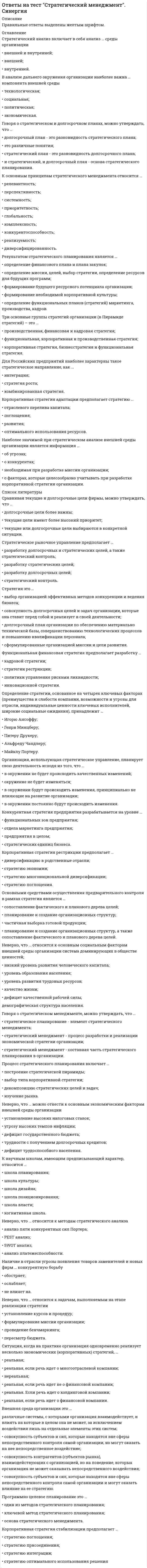      
          Описание
          50 вопросов. Правильные ответы выделены желтым цветом.  
          Оглавление
          1. Отсутствие определенной направленности в действиях сотрудников, неэффективное использование ресурсов, медленное принятие решений, стычки между отделами, потребности в контроле и иные приоритеты –все это является следствием:а) того, что компания работает в период экономического кризиса;б) отсутствие у руководителя компании четкого видения будущего;в) низкого уровня заработной платы рабочих;2. Сформулированный в курсе по стратегическому менеджменту «принцип седьмого поколения», означает, что:а) качество принятых решений будет точно известно только в одном из следующих поколений руководителей;б) решения, принимаемые сегодня, должны отвечать интересам последующих поколений;в) более старшее поколение менеджеров, условно понимаемое «седьмым», всегда мудрее новичков, поэтому оно и должно иметь решающее слово при принятии решения;3. Среди перечисленных ниже утверждений выберите верное:а) корпоративная культура медленно, день за днем, формируется решениями и действиями, отражающих приоритеты руководителей;б) корпоративная культура слабо влияет на характер сотрудников и реакцию покупателей;в) корпоративная культура появляется, как правило, сама собой, достаточно лишь руководству компании продекларировать свое видение будущего и отношение к ценностям;4. Высокая текучесть кадров, жалобы, производственные травмы и возмущение со стороны работников – все это характерные признаки корпоративной культуры:а) «действия»;б) «выживания»;в) «существования»;5. Преувеличенное внимание к мелочам, отказ от ответственности и риск – это главные особенности организации с корпоративной культурой:а) «выживания»;б) «существования»;в) «процветания»;6. Управление компанией на основе ценностей включает три существенных компонента. Однако ниже сформулированы четыре. Укажите лишний:а) информирование о миссии и ценностях;б) регулятивный пересмотр ценностей;в) уяснение миссии и ценностей;7. По мнению консультанта по маркетингу Джея Абрамса:а) задача любой компании – убедиться, что каждый аспект ее миссии соответствует меняющимся ожиданиям ее покупателей и не отстает от них;б) единственная причина, по которой люди имеют дело с компанией, состоит в том, что они видят в этом преимущество для себя;в) если вы не стремитесь, стать лучшим в своей отрасли, то вы бессознательно соглашаетесь быть посредственным, если вы постоянно не становитесь лучше, вы, очевидно, становитесь хуже.8. Джеку Уэлчу, бывшему председателю и исполнительному директору General Electric принадлежит следующее высказывание: «Я полагаю, что любая компания должны найти способ увлечь каждого сотрудника. Если вы не думаете постоянно о том, как повысить ценность каждой личности….»а) «….. вы ничего не добьетесь»;б) «….вы сэкономите массу времени и много добьетесь»;в) «…… вы добьетесь немногого»;9. Среди перечисленных ниже утверждений выберите неверное:а) неограниченные полномочия сотрудников способны привести к катастрофическим результатам;б) предоставление работникам полномочий не предполагает обязательной подотчетности;в) взаимная польза для организации и для работника достигается в случае, когда предоставление полномочий неразрывно связано с подотчетностью, сотрудничеством и ответственностью;10. Для решения вопроса наделения своих сотрудников полномочиями руководитель должен убедиться в том, что у него «нужные люди» в «нужных местах», поэтому первая и самая главная задача для него – наем достойнейших. При отборе кандидатов ему следует учесть три безусловных критерия, обеспечивающих долговременных успех. Однако ниже приведены четыре. Укажите лишний.а) способности;б) совместимость;в) самостоятельность.11. Стиль общения, который заставляет другого человека догадываться, что вы на самом деле, думаете и чувствуете, называется:а) скрытым;б) аморфным;в) пассивным;12. Существенное отличие наставничества от оценки результативности заключается в том, что:а) наставничество ориентировано на настоящее и будущее, а не на прошлое;б) наставничество дает объективную оценку работы сотрудника, а оценку результативности – субъективную;в) наставничество характеризуется указаниями снизу вверх, а оценка результативности – обменом в духе сотрудничества;13. Среди перечисленных утверждений выберите неверное:а) при принятии любого ответственного решения руководители и сотрудники должны спросить себя: «То, что я делаю в данный момент, соответствует нашим целям и ценностям или же нет?»;б) эффективный руководитель становится «хранителем огня»;в) задача руководителя – реагировать на происходящие перемены, а не направлять их ход.14. С точки зрения стратегического менеджмента продуманный успех начинается:а) с получения необходимого финансирования для реализации той или иной бизнес – идеи;б) с формирования правильной компании;в) с мечты, которая захватывает лидера компании и всю команду;15. Согласно стратегической модели движения к цели, под термином «ключевые стратегии» понимают:а) ценности и философию компании;б) главную задачу или долговременные перспективы достижения цели;в) ряд краткосрочных планов действий;16. К характерным особенностям корпоративной культуры, в которой отношение к людям имеет большое значение, не относится:а) активная работа и позитивный настрой сотрудников;б) «парковочное общение»;в) уважительное и открытое общение;17. Чутким отношениям к людям и снисходительным – к проблемам характеризуется корпоративная культура:а) «действия»;б) «выживания»;в) «существования»;г) «процветания»;18. В таких организациях мысли и действия, как руководителей, так и персонала направлены на достижение превосходных показателей и в отношении результата, и применительно к людям. В данном случае речь идет об организациях с корпоративной культурой:а) «процветания»;б) «выживания»;в) «существования»;19. В настоящее время некоторые священные «правила» обслуживания покупателей устарели, и предприятиям следует перестроиться на новые. К таким новым правилам, в частности, относится следующее:а) от некоторых покупателей следует отказаться;б) на первом месте – покупатель;в) покупатели хотят остаться удовлетворенными;20. В Marriott Hotels придерживаются позиции:а) на первом месте – постоялец, на втором – сотрудник, на третьем – акционеры;б) на первом месте – акционеры, на втором – постоялец, и на третьем – сотрудник;в) на первом месте – сотрудник, на втором – постоялец, на третьем – акционеры.21. Согласно экономическим прогнозам, в ближайшее одно или два десятилетия:а) энергия и творческий подход работников станут наименее важной составляющей успеха компании;б) элементам, оказывающим более серьезное влияние, станет совершенствование технологии;в) главными источниками конкурентных преимуществ будут не новые технологии, а приверженность работе и компетентность сотрудников.22. Существует два типа делегирования:а) передача полномочий «новичкам», а делегирование «проверенным»;б) передача полномочий «проверенным», а делегирование «новичкам»;в) передача полномочий «квалифицированному персоналу» и делегирование «неквалифицированному персоналу»;23. Наиболее эффективный метод, который позволил наладить связи с работниками и согласовать их интересы с интересами организации называется:а) наставничество;б) мотивацией;в) «охотой за сокровищами»;24. Люди обычно практикуют три основные стиля общения, как в жизни, так и на работе. Среди приведенных далее вариантов стилей укажите тот, что к ним не относится:а) позитивный;б) пассивный;в) активный.25. Для того, чтобы осуществить последний шаг на пути к продуманному успеху – материализацию идеи (мечты) – следует понимать несколько прописных истин. Они приведены ниже. Однако одна из них сформулирована неверно. Укажите ее.а) вы должны учитывать все возражения, иначе не одно ваше дело не будет завершено;б) большинство удачных идей не сразу воспринимается другими людьми, поскольку для многих новая идея сама по себе становится проблемой;в) большинство идей никогда не воплощается, так как приходится преодолевать слишком много возражений.26. Среди перечисленных ниже утверждений выберите верное:а) чтобы создать перспективную компанию следует постоянно, на протяжении всего периода ее существования прикладывать необходимые усилия, так как окончательного успеха в бизнесе не бывает;б) создание перспективной компании требует упорного повседневного труда, как правило, только в первые годы ее развития;в) существуют «чудодейственные снадобья», которые способны помочь любой компании быстро взойти на вершину бизнеса и прочно и надолго там закрепиться.27. Дана формулировка одной из ключевых стратегий компании:«Все сотрудники организации должны быть ответственными, ориентированными на клиентов, даже в ущерб своим собственным интересам. Служба по управлению персоналом призвана строго следить за выполнением этих правил, ограждать руководство от необходимости их пересмотра и своевременно наказывать нарушителей установленных требований».а) Да.б) Нет, и проблема лишь в том, что формулировка не начинается со слова обозначающего действие.в) Нет, и проблема лишь в том, что не начинается со слова обозначающего действие, не имеет позитивного настроя и не побуждает энтузиазм.28. На высокую производительность и прибыльность в ущерб людям ориентирована корпоративная культура:а) «выживания»;б) «существования»;в) «действия».29. Среди перечисленных ниже утверждений выберите верное:а) пребывание в бизнесе организаций типа «загородного клуба» стабильно и долговечно;б) в атмосфере эмоциональных переживаний, характерных для корпоративной культуры «существования», люди попросту не делают ничего полезного;в) в компаниях с корпоративной культурой «действия» все сосредоточено на межличностных отношениях.30. Если вспомнить старую басню о курице, несущей золотые яйца, то можно сказать, что в компаниях с корпоративной культурой «действия»:а) курице дают кличку, ее лелеют и вкусно кормят – и никаких яиц;б) курицу режут, чтобы получить последнее золотое яйцо;в) курицу ценят, о ней заботятся – и получают золотые яйца в изобилии.31. На вопрос «Почему уходят покупатели?» две американские исследовательские компании Forum Corporation и Technical Assistance Research Program дали следующие ответы:а) 70% находят товар получше, 15% отыскивают товар подешевле, 15% переключаются на товар конкурента из – за того, что к ним или не проявили внимания, или обслужили не вовремя;б) 15% находит товар получше, 70% отыскивают товар подешевле, 15% переключаются на товар конкурента из – за того, что к ним или не проявили внимания, или обслужили не вовремя;в) 15% находит товар получше, 15% отыскивают товар подешевле, 70% переключаются на товар конкурента из –за того, что к ним или не проявили внимания, или обслужили не вовремя.32. Среди перечисленных утверждений выберите верное:а) в атмосфере контроля люди становятся проводниками, а не противниками курса организации – даже при обсуждениях на «парковке»;б) способность контролировать, а не влиять создает уважительную атмосферу, когда учитываются различия и способности людей, высвобождается человеческий потенциал и появляется стремление совместно выполнять одобренные решения;в) производительность работников намного выше, когда они действуют в рамках широких полномочий, сами они ставят перед собой цели, регулируют свой труд и контролируют производственный процесс.33. В прибыльном ресторане Hard Rock Cafe в Нью – Йорке существует принцип:а) «мы обслуживаем клиентов, но мы не слуги…..»;б) «на первом месте для нас – только клиент…..»;в) «наш клиент всегда прав».34. Среди приведенных ниже утверждений выберите верное:а) руководители часто опасаются делегировать свои полномочия «проверенным» сотрудникам, так как те часто не знают, как выполнить то или иное задание;б) «плюсом» делегирования полномочий «новичкам» является то, что полномочия передаются людям, уже доказавшим свою компетентность;в) «минусом» передачи полномочий «проверенным» является то, что, постоянно поручая работу одном и тем же квалифицированным сотрудникам, руководитель не дает возможности учиться другим членам команды.35. К числу наиболее важных целей наставничества не относят:а) обучение новым навыкам;б) повышение квалификации опытных работников;в) улучшение неудовлетворительных показателей.36. Ниже приведены способы преодоления коммуникационного барьера. Один из них сформулирован неверно. Укажите его.а) слушайте очень внимательно;б) ищите способ понять собеседника;в) старайтесь больше говорить.37. Среди приведенных ниже утверждений выберите неверное:а) люди присоединяются к вам, если поймут, что перемены необходимы, а их результаты оправдывают усилия;б) перемены должны быть быстрыми и непрерывными;в) перемены исходят снизу.38. Лидер сможет передать своей компании определенные полномочия, пробудить в людях творческий подход, вместо необходимости постоянно контролировать их и т.д. только в том случае, если:а) он будет иметь ясное видение будущего в сочетании с четкими целями, ценностями и философией;б) в компании будет необходимое количество людей с творческим подходом к работе;в) он будет иметь только ясное видение будущего, все остальное имеет лишь второстепенное значение.39. Празднование сотрудниками скромных промежуточных успехов:а) не оказывает на работу компании никакого существенного влияния;б) вдохновляет людей и дает им возможность проявить свои лучшие качества;в) оказывает результат, указанный в пункте б), но только если такие мероприятия проводятся не реже, чем раз в месяц.40. Среди перечисленных ниже утверждений выберите неверное:а) покупатели порой ведут себя странно: они обычно не говорят, чего он действительно хотят;б) покупатели хотят получить удовольствие с помощью товаров и услуг;в) главное, что интересует покупателей – это товары и услуги.41. В рамках этого типа корпоративной культуры, никто в компании не предлагает творческих вариантов, чтобы случайно не навлечь на себя неприятности, господствует шаблонное мышление и т.д. В данном случае речь идет о корпоративной культуре:а) «выживания»;б) «существования»;в) «действия».42. Такие организации не думают ни о конечном результате, ни о людях. Их интересует лишь то, как избежать риска. В данном случае речь идет об организациях с корпоративной культурой:а) «существования»;б) «процветания».в) выживания».43. Среди перечисленных ниже утверждений выберите верное:а) предоставление полномочий сотрудникам – это наиболее эффективный метод управления;б) предоставление полномочий сотрудникам – это специальная программа, которую должен разрабатывать каждый руководитель;в) предоставление полномочий сотрудникам – это способ существования и действий для поддержания и стимулирования эффективного использования индивидуальных и коллективных способностей в целях выполнения миссии и реализации видения будущего.44. Главными инструментами наставничества служат:а) доброжелательное общение и надежная обратная связь;б) высокая материальное поощрение и похвала за достигнутые успехи;в) четкое определение целей и грамотная постановка задач.45. Среди перечисленных утверждений выберите неверное:а) опыт обучения показывает, что в 60% случаев ответ на вопрос имеется у самих спрашивающих;б) руководителю следует стремиться к тому, чтобы сотрудник сам нашел решение, а не наказывать его;в) руководителю следует говорить своим подчиненным о том, что возлагает на них большие надежды, и выражать уверенность в том, что они справятся.46. В таких организациях люди стремятся работать в команде и действовать в духе сотрудничества, они видят общую картину и празднуют даже небольшие успехи, приближаясь к тому, что хотят создать. В данном случае речь идет об организациях с корпоративной культурой:а) «выживание»;б) «существование»;в) «процветание».47. Среди приведенных ниже утверждений выберите верное:а) разные точки зрения членов команды менеджеров усложняют процесс принятия решения и делают его неэффективным;б) различия во мнениях членов команды менеджеров – ресурс предприятия;в) единообразие членов команды менеджеров создает синергию и приверженность цели.48. В случае неэффективной работы подчиненного у руководителя имеются три основных варианта действия. Ниже приведены четыре. Укажите неверный вариант:а) снизить нормативы результативности, чтобы сотрудник мог делать немного меньше;б) помочь сотруднику вырасти до соответствующего уровня;в) перевести сотрудника на более высокую должность, чтобы придать ответственности и мотивировать его.49. Предложенная в курсе по стратегическому менеджменту модель продуманного успеха включает в себя 3 ключевых принципа руководства. Однако ниже сформулированы четыре. Укажите лишний.а) командная синергия;б) культура;в) миссия.50. Утверждать, что у компании есть «цель, стоящая за целью», можно в том случае, если:а) у нее есть краткосрочные цели (на 1 год) и как минимум одна долгосрочные (на 5 лет и более);б) большая часть сотрудников увлечена некоей идеей, которая может расходиться с миссией и видением компании;в) сотрудники понимают, «что» они должны делать и «во имя чего». 
            
            
            Ответы на тест Стратегический менеджмент. Синергия - 2021ответы на тест страхование синергияОтветы на тест Страхование. СинергияОтветы на тест - Схемотехника ТУ - СТУ - ПГУТИответы на тест тайм менеджмент синергияОтветы на тест Тайм-менеджмент. СинергияОтветы на тест Тайм-менеджмент. Синергия - 2021Ответы на тест / СПХФУ / Экономическая теория / Тест 1. Раздел Микроэкономика / 20 вопросов / Результат 90%Ответы на тест / СПХФУ / Экономическая теория / Тест по ПЗ 8/ 30 вопросов / Результат 93%Ответы на тест Сравнительное правоведение. Синергия - 2021Ответы на тест с решениемОтветы на тест Статистика. Синергия - 2021Ответы на тест Стратегический менеджмент. 90 вопросов с ответами.ответы на тест стратегический менеджмент синергия