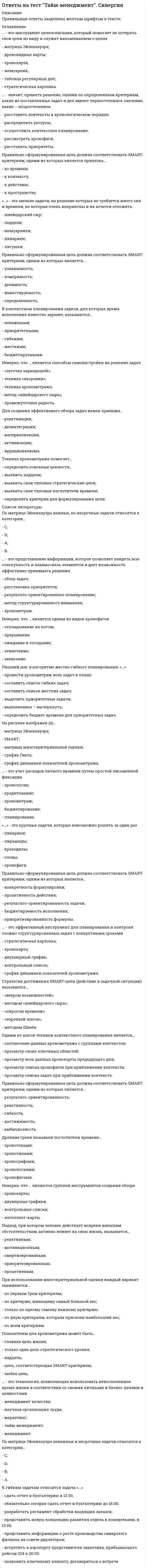      
          Описание
          48 вопросов. Правильные ответы выделены в тексте.  
          Оглавление
          1. «Бифштексы», получаемые в результате «нарезки слона», бывают … реальными и иллюзорными материальными и эфемерными практическими и теоретическими креативными и обыденными физическими и юридическими2. «Бифштексы», получаемые в результате «нарезки слона», должны соответствовать … данным хронокарты ценностям из мемуарника двум самым весомым критериям матрицы многокритериальной оценки SMART-критериям критериям «важности» и «срочности» матрицы Эйзенхауэра3. В истории развития отечественного тайм-менеджмента можно выделить … 2 этапа 5 этапов 8 этапов 3 этапа 6 этапов4. В контекстном планировании задачи, для которых время исполнения известно заранее, называются … приоритетными гибкими бюджетируемыми жесткими неважными5. Все контексты можно разделить на … 5 условных групп 3 условные группы 4 условные группы бесконечное множество условных групп 8 условных групп6. Все поглотители времени по степени контролируемости можно условно разделить на ... 2 группы 4 группы 10 групп 3 группы 5 групп7. Для создания эффективного обзора задач важен принцип … активизации реактивации дезинтеграции материализации иррационализма8. Древние греки называли поглотители времени … хронографами хронотопами хронотипами хронологиями хронофагами9. …– значит, принять решение, оценив по определенным критериям, какие из поставленных задач и дел имеют первостепенное значение, какие – второстепенное Расставить приоритеты Распределить ресурсы Рассмотреть хронофаги Осуществить контекстное планирование Расставить контексты в хронологическом порядке10. К гибким задачам относится задача «…» Встретить в аэропорту представителя заказчика, прибывающего рейсом 324 в 20.00 Представить новую концепцию развития отдела в понедельник, в 13.00 Обязательно сегодня сдать отчет в бухгалтерию до 18.00 Разработать регламент обработки входящих заказов Сдать отчет в бухгалтерию в 13.30 Представить информацию о росте производства самарского филиала на совете директоров Позвонить ключевому клиенту, договориться о встрече11. Лишний шаг в алгоритме жестко-гибкого планирования: «…» составить список гибких задач провести хронометраж всех задач в плане составить список жестких задач выделить приоритетные задачи определить бюджет времени для приоритетных задач выполненное – вычеркнуть12. Матрица Эйзенхауэра позволяет расставить приоритеты, оценив все задачи по двум критериям – … гибкость и жесткость важность и гибкость важность и срочность бюджетируемость и регулярность жесткость и срочность срочность и регулярность13. На рисунке изображен(а) …   «воронка шагов» интеллект- карта (mind map) «веер возможностей» матрица Эйзенхауэра двумерный обзорный график14. На рисунке изображен(а) …  График динамики показателей хронометража Матрица многокритериальной оценки Матрица Эйзенхауэура Графика Ганта SMART15. Неверно, что … является одним из видов хронофагов прерывание зависание ожидание и опоздание отвлечение откладывание на потом16. Неверно, что … является правилом организации эффективного отдыха ритмичность концентрация смена контекста максимальное переключение17. Неверно, что … является способом самонастройки на решение задач техника «якорения» «заточка карандашей» техника хронометража метод «швейцарского сыра» промежуточная радость18. Неверно, что … является шагом алгоритма жестко-гибкого планирования определение времени исполнения для всех задач составление списка гибких задач вычеркивание выполненных задач выбор двух показателей для отслеживания составление списка жестких задач выделение из списка выполненных задач бюджетирование времени для приоритетных задач отслеживание изменения показателей с помощью графика19. Неверно, что … являются группой инструментов создания обзора контрольные списки интеллект-карты двумерные графики хронокарты20. Неэффективно организованные процессы деятельности, ведущие к потерям времени, называются … рубрикаторами потерь поглотителями времени расхитителями собственности похитителями качества растратчиками финансового капитала21. Один из шагов техники хронометража заключается в том, чтобы … Проследить изменение приоритетности показателей отследить изменения показателей в динамике с помощью графика отследить динамику показателей с помощью матрицы Эйзенхауэра провести наблюдение за изменениями критериев приоритетности задач построить двумерный график проекта для всех задач22. Одним из шагов техники контекстного планирования является … просмотр всех данных хронокарты предыдущего дня просмотр списка задач при приближении контекста просмотр списка хронофагов при приближении контекста соотнесение данных хронометража с группами контекстов просмотр своих ключевых областей23. По матрице Эйзенхауэра важные, но несрочные задачи относятся к категории … A D C B24. По матрице Эйзенхауэра неважные и несрочные задачи относятся к категории … A B C D25. Подход, при котором человек действует вопреки внешним обстоятельствам, активно влияет на свою жизнь, называется… смартизированным реактивным мотивационным проактивным приоритезированным26. Подход, при котором человек полностью зависит от внешних обстоятельств, не влияя активно на свою жизнь, называется… проактивным аддитивным реактивным хронометрированным регрессивным27. Показателем для хронометража может быть … любая цель цель, соответствующая SMART-критериям главная цель жизни надцель только одна цель стратегического уровня28. Правильно сформулированная цель должна соответствовать SMART-критериям, одним из которых является … аддитивность релевантность контекстуальность хронометрированность бюджетируемость29. Правильно сформулированная цель должна соответствовать SMART-критериям, одним из которых является … узнаваемость определенность измеримость делимость инвестируемость30. Правильно сформулированная цель должна соответствовать SMART-критериям, одним из которых является … результато-ориентированность гибкость достижимость амбициозность реактивность31. Правильно сформулированная цель должна соответствовать SMART-критериям, одним из которых является … бюджетируемость исполнения результато-ориентированность задачи конкретность формулировки проактивность действия приоритизированность формулы32. Правильно сформулированная цель должна соответствовать SMART-критериям, одним из которых является привязка … к контексту к пространству ко времени к действию33. При использовании многокритериальной оценки каждый вариант оценивается … только по одному самому важному критерию по всем критериям по первым трем критериям по двум критериям, которым присвоен наибольший вес по критерию, имеющему самый большой вес34. При определении приоритетов с помощью матрицы Эйзенхауэра все задачи делятся на … 3 категории 5 категорий 33 категории 4 категории 2 категории 6 категорий35. Примеры жесткой задачи: «…» Провести совещание по вопросу увеличения числа потенциальных клиентов в 15.00 Позвонить Сидорчуку, узнать причину срыва контракта Сегодня обязательно нужно проверить, прошел ли платеж от «Маверикса» или нет Представить новую концепцию развития отдела в понедельник, в 13.00 Хорошо бы до вечера закончить отчет о результатах продаж за неделю Сегодня обязательно нужно встретиться с представителем заказчика Сдать отчет в бухгалтерию в 16.3036. Расставьте шаги алгоритма жестко-гибкого планирования дня в порядке их выполнения: … 1 Выделить приоритетные задачи 2 Составить список гибких задач 3 Составить список жестких задач 4 Выполненное – вычеркнуть 5 Определить бюджет времени для приоритетных задач37. Расставьте шаги техники контекстного планирования в правильном порядке: … 1 выделить свои типовые личностные контексты 2 составить список задач задач под каждый контекст 3 При приближении контекста посмотреть список задач38. Стратегия достижения SMART-цели (действие в задачной ситуации) называется … «веером возможностей» «пирогом времени» «воронкой шагов» методом «швейцарского сыра» методом Шваба39. Стратегия достижения надцели (действие в проблемной ситуации) называется … «воронкой шагов» «веером возможностей» «пирогом времени» «поеданием лягушки» «нарезкой слона»40. Техника хронометража помогает … определить основные ценности выявить свои типовые поглотители времени выявить свои типовые стратегические цели выявить надцели определить критерии для формулирования цели41. … – это инструмент целеполагания, который помогает не потерять свои цели из виду и служит напоминанием о целях. Хронокарта Матрица Эйзенхауэра Стратегическая картонка Мемуарник Древовидные карты Таблица регулярных дел42. «…» – это крупные задачи, которые невозможно решить за один раз Пирамиды Слоны Хронофаги Крокодилы Пинарики43. «…» – это мелкие задачи, на решение которых не требуется много сил и времени, но которые очень неприятны и их хочется отложить Пинарики Швейцарский сыр Лягушки Мемуарнички Подцели44. … – это представление информации, которое позволяет увидеть всю совокупность и взаимосвязь элементов и дает возможность эффективно принимать решения Обзор задач Расстановка приоритетов Метод структурированного внимания Результато-ориентированное планирование Хронометраж45. … – это технология, позволяющая использовать невосполнимое время жизни в соответствии со своими личными и бизнес-целями и ценностями Маркетинг Менеджмент Тайм-менеджмент Научная организация труда Менеджмент качества46. … – это удачный момент для решения задачи, удачный шанс, нелинейное время.Хронос Парето Кароши SMART Хронофаг Кайрос47. … – это учет расходов личного времени путем простой письменной фиксации Бюджетирование Планирование Хронометраж Хронология Кредитование48. …– это эффективный инструмент для планирования и контроля сложно структурированных задач с конкретными сроками Двухмерный график Контрольный список Стратегическая картонка Хронокарта График динамики показателей хронометража  
            
            
            Ответы на тест Тайм-менеджмент. Синергия - 2021ответы на тест Теоретические основы электротехники синергия Ответы на тест Теории обучения и воспитания СинергияОтветы на тест Теория бухгалтерского учета Синергияответы на тест теория вероятностей и математическая статистика (твимс) синергияответы на тест теория игр синергия  ответы на тест теория информационных процессов и системответы на тест стратегический менеджмент синергияОтветы на тест Стратегический менеджмент. СинергияОтветы на тест Стратегический менеджмент. Синергия - 2021ответы на тест страхование синергияОтветы на тест Страхование. СинергияОтветы на тест - Схемотехника ТУ - СТУ - ПГУТИответы на тест тайм менеджмент синергия