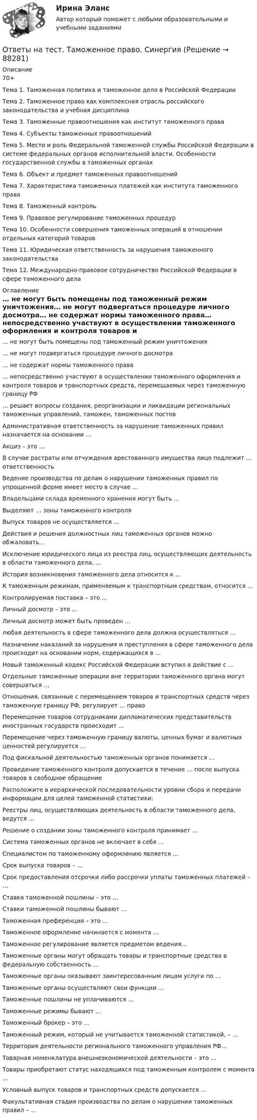     
            Описание
            70+ Тема 1. Таможенная политика и таможенное дело в Российской ФедерацииТема 2. Таможенное право как комплексная отрасль российского законодательства и учебная дисциплинаТема 3. Таможенные правоотношения как институт таможенного праваТема 4. Субъекты таможенных правоотношенийТема 5. Место и роль Федеральной таможенной службы Российской Федерации в системе федеральных органов исполнительной власти. Особенности государственной службы в таможенных органахТема 6. Объект и предмет таможенных правоотношенийТема 7. Характеристика таможенных платежей как института таможенного праваТема 8. Таможенный контрольТема 9. Правовое регулирование таможенных процедурТема 10. Особенности совершения таможенных операций в отношении отдельных категорий товаровТема 11. Юридическая ответственность за нарушения таможенного законодательстваТема 12. Международно-правовое сотрудничество Российской Федерации в сфере таможенного дела 
            Оглавление
            … не могут быть помещены под таможенный режим уничтожения… не могут подвергаться процедуре личного досмотра… не содержат нормы таможенного права… непосредственно участвуют в осуществлении таможенного оформления и контроля товаров и транспортных средств, перемещаемых через таможенную границу РФ… решает вопросы создания, реорганизации и ликвидации региональных таможенных управлений, таможен, таможенных постовАдминистративная ответственность за нарушение таможенных правил назначается на основании …Акциз – это …В случае растраты или отчуждения арестованного имущества лицо подлежит … ответственностьВедение производства по делам о нарушении таможенных правил по упрощенной форме имеет место в случае …Владельцами склада временного хранения могут быть …Выделяют … зоны таможенного контроляВыпуск товаров не осуществляется …Действия и решения должностных лиц таможенных органов можно обжаловать…Исключение юридического лица из реестра лиц, осуществляющих деятельность в области таможенного дела, …История возникновения таможенного дела относится к …К таможенным режимам, применяемым к транспортным средствам, относится …Контролируемая поставка – это …Личный досмотр – это …Личный досмотр может быть проведен …любая деятельность в сфере таможенного дела должна осуществляться …Назначение наказаний за нарушения и преступления в сфере таможенного дела происходит на основании норм, содержащихся в …Новый таможенный кодекс Российской Федерации вступил в действие с …Отдельные таможенные операции вне территории таможенного органа могут совершаться …Отношения, связанные с перемещением товаров и транспортных средств через таможенную границу РФ, регулирует … правоПеремещение товаров сотрудниками дипломатических представительств иностранных государств происходит …Перемещение через таможенную границу валюты, ценных бумаг и валютных ценностей регулируется …Под фискальной деятельностью таможенных органов понимается …Проведение таможенного контроля допускается в течение … после выпуска товаров в свободное обращениеРасположите в иерархической последовательности уровни сбора и передачи информации для целей таможенной статистики:Реестры лиц, осуществляющих деятельность в области таможенного дела, ведутся …Решение о создании зоны таможенного контроля принимает …Система таможенных органов не включает в себя …Специалистом по таможенному оформлению является …Срок выпуска товаров – …Срок предоставления отсрочки либо рассрочки уплаты таможенных платежей – …Ставка таможенной пошлины – это …Ставки таможенной пошлины бывают …Таможенная преференция – это …Таможенное оформление начинается с момента …Таможенное регулирование является предметом ведения…Таможенные органы могут обращать товары и транспортные средства в федеральную собственность …Таможенные органы оказывают заинтересованным лицам услуги по …Таможенные органы осуществляют свои функции …Таможенные пошлины не уплачиваются …Таможенные режимы бывают …Таможенный брокер – это …Таможенный режим, который не учитывается таможенной статистикой, – …Территория деятельности регионального таможенного управления РФ…Товарная номенклатура внешнеэкономической деятельности – это …Товары приобретают статус находящихся под таможенным контролем с момента …Условный выпуск товаров и транспортных средств допускается …Факультативная стадия производства по делам о нарушении таможенных правил – …  
            
            
            Ответы на тест Тайм-менеджмент. СинергияОтветы на тест. Таможенное право. Синергия Ответы на тест. Тгасу. Безопасность жизнедеятельности. Набрано 83%.    1281Ответы на тест. Тгасу. БТПиП.  Набрано 66%.     1081Ответы на тест. Тгасу. Защита трубопроводов от коррозии. Набрано 98%.     1082Ответы на тест. Тгасу. Землеустройство, ч.I .  Набрано 88%.    1083Ответы на тест. Тгасу. Инженерная геология, мосты и сооружения на дорогах.  Набрано 75%.  1283  Ответы на тест / СПбУТУиЭ / Государственные и муниципальные финансы / 30 вопросов / Зачетный тестОтветы на тест / СПбУТУиЭ / Экономика общественного сектора / 30 вопросов с ответами / Результат 73%Ответы на тест «Специальная математика и основы статистики». МФПУ «Синергия»Ответы на тест. Статистика. Компетентностный тест 10 из 10. СинергияОтветы на тест. Статистические методы в управлении. Синергия 80+Ответы на тест Стратегический менеджмент. Синергия и МТИ. 68 ответов! Сдача 100%!Ответы на тест СТРАХОВАНИЕ МФПУ Синергия (70 из 100)