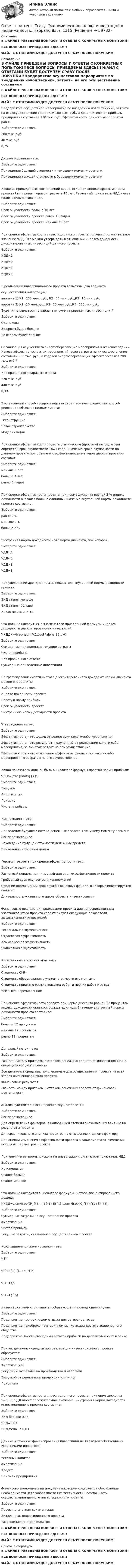     
            Описание
            В ФАЙЛЕ ПРИВЕДЕНЫ ВОПРОСЫ И ОТВЕТЫ С КОНКРЕТНЫХ ПОПЫТОК!!!ВСЕ ВОПРОСЫ ПРИВЕДЕНЫ ЗДЕСЬ!!!!ФАЙЛ С ОТВЕТАМИ БУДЕТ ДОСТУПЕН СРАЗУ ПОСЛЕ ПОКУПКИ!!! 
            Оглавление
            В ФАЙЛЕ ПРИВЕДЕНЫ ВОПРОСЫ И ОТВЕТЫ С КОНКРЕТНЫХ ПОПЫТОК!!!ВСЕ ВОПРОСЫ ПРИВЕДЕНЫ ЗДЕСЬ!!!!ФАЙЛ С ОТВЕТАМИ БУДЕТ ДОСТУПЕН СРАЗУ ПОСЛЕ ПОКУПКИ!!Предприятие осуществило мероприятие по внедрению новой техники, затраты на его осуществление составили 160 тыс. руб., а дополнительная прибыль предприятия составила 120 тыс. руб. Эффективность данного мероприятия равна:Выберите один ответ: 280 тыс. руб 40 тыс. руб 0,75 Дисконтирование - это:Выберите один ответ: Приведение будущей стоимости к текущему моменту времени  Приведение текущей стоимости к будущему моменту времениКакое из приведенных соотношений верно, если при оценке эффективности проекта был принят горизонт расчета 10 лет. Расчетный показатель ЧДД имеет положительное значение.Выберите один ответ: Срок окупаемости больше 10 лет Срок окупаемости проекта равен 10 годам Срок окупаемости проекта меньше 10 лет При оценке эффективности инвестиционного проекта получено положительное значение ЧДД. Что можно утверждать в отношении индекса доходности дисконтированных инвестиций данного проекта:Выберите один ответ: ИДД<1 ИДД=0 ИДД=1 ИДД>1 В реализации инвестиционного проекта возможны два вариантаосуществления инвестиций:вариант 1) К1=100 млн. руб.; К2=50 млн.руб.;К3=10 млн.руб.вариант 2) К1=10 млн.руб.; К2=50 млн.руб.;К3=100 млн.руб.Будет ли отличаться по вариантам сумма приведенных инвестиций ?Выберите один ответ: Одинакова В первом будет больше  Во втором будет большеОрганизация осуществила энергосберегающие мероприятия в офисном здании. Какова эффективность этих мероприятий, если затраты на их осуществление составили 600 тыс. руб., а годовой энергосберегающий эффект составил 200 тыс. руб.?Выберите один ответ: Нет правильного варианта ответа 220 тыс. руб 440 тыс. руб 0,33 Экстенсивный способ воспроизводства характеризует следующий способ реновации объектов недвижимости:Выберите один ответ: Реконструкция Новое строительство  МодернизацияПри оценке эффективности проекта статическим (простым) методом был определен срок окупаемости То=3 года. Значение срока окупаемости по данному проекту при оценке его эффективности методом дисконтирования составит:Выберите один ответ: меньше 3 лет  больше 3 лет равно 3 годамПри оценке эффективности проекта при норме дисконта равной 2 % индекс доходности оказался больше единицы. Значение внутренней нормы доходности проекта составило:Выберите один ответ: равно 2 % меньше 2 % больше 2 % Внутренняя норма доходности – это норма дисконта, при которой:Выберите один ответ: ЧДД=0  ЧДД<0 ЧДД>1 ЧДД=1При увеличении арендной платы показатель внутренней нормы доходности проекта:Выберите один ответ: ВНД станет меньше ВНД станет больше  Никак не изменитсяЧто должно находиться в знаменателе приведенной формулы индекса доходности дисконтированных инвестиций:\(ИДДИ=\frac{\sum ЧД\cdot \alpha }{...}\)Выберите один ответ: Суммарные приведенные текущие затраты Чистая прибыль Нет правильного ответа Суммарные приведенные инвестиции По графику зависимости чистого дисконтированного дохода от нормы дисконта можно определить:Выберите один ответ: Индекс доходности проекта Простую норму прибыли Срок окупаемости проекта Внутреннюю норму доходности проекта Утверждение верно:Выберите один ответ: Эффективность – это доход от реализации какого-либо мероприятия  Эффективность – это результат, полученный от реализации какого-либо мероприятия, за вычетом затрат на его осуществление. Эффективность – это отношение эффекта от реализации какого-либо мероприятия к затратам на его осуществление.Какой показатель должен быть в числителе формулы простой нормы прибыли:\(H_n=\frac{\ldots}{K}\)Выберите один ответ: Выручка  Амортизация Прибыль Чистая прибыльКомпаундинг – это:Выберите один ответ: Приведение будущего потока денежных средств к текущему моменту времени Всё перечисленное Нахождение будущей стоимости денежных средств  Приведение к базовым ценамГоризонт расчета при оценке эффективности – это:Выберите один ответ: Расчетный период, принимаемый для оценки эффективности проекта  Требуемый срок окупаемости капвложений Средний нормативный срок службы основных фондов, в которые инвестируется капитал Длительность жизненного цикла объекта инвестированияФинансовые последствия реализации проекта для непосредственных участников этого проекта характеризуют следующие показатели эффективности инвестиций:Выберите один ответ: Региональная эффективность Отраслевая эффективность Коммерческая эффективность  Бюджетная эффективностьКапитальные вложения включают:Выберите один ответ: Стоимость СМР Стоимость оборудования с учетом стоимости его монтажа Стоимость проектно-изыскательских работ и прочих работ и затрат Всё выше перечисленное При оценке эффективности проекта при норме дисконта равной 12 процентам индекс доходности оказался больше единицы. Значение внутренней нормы доходности проекта составило:Выберите один ответ: больше 12 процентов  меньше 12 процентов равно 12 процентамДенежный поток – это:Выберите один ответ: Разность между притоком и оттоком денежных средств от инвестиционной и операционной деятельности  Все денежные средства, привлекаемые для осуществления проекта на всех этапах жизненного цикла проекта. Финансовый результат Разность между притоком и оттоком денежных средств от финансовой деятельностиАнализ чувствительности проекта осуществляется:Выберите один ответ: Все перечисленное Для определения факторов, в наибольшей степени оказывающих влияние на результаты проекта  Для сравнительного анализа проектов по отношению к одному фактору Для оценки изменения эффективности проекта в зависимости от изменения исходных параметров проектаПри увеличении нормы дисконта в инвестиционном анализе показатель ЧДД:Выберите один ответ: Не изменится Станет больше Станет меньше Что должно находится в числителе формулы чистого дисконтированного дохода:\(ЧДД=\sum\frac{(P_{t}-...)}{(1+E)^t}-\sum \frac{K_{t}}{(1+E)^t}\)Выберите один ответ: Суммарные затраты на осуществление проекта Амортизация Чистая прибыль Текущие затраты, связанные с осуществлением проекта Коэффициент дисконтирования – это:Выберите один ответ: \(E\) \(\frac{1}{(1+E)^t}\) \((1+Еt)\) \((1+E)^t\)Инвестиции, являются капиталообразующими в следующем случае:Выберите один ответ: Предприятие построило дом отдыха для ветеранов труда Предприятие приобрело на вторичном рынке акции другого акционерного общества Предприятие внесло свободный остаток прибыли на депозитный счет в банке Приток денежных средств при реализации инвестиционного проекта образуется:Выберите один ответ: Амортизацией Текущими затратами на производство и налогами Выручкой от реализации продукции или услуг  ПрибыльюПри оценке эффективности инвестиционного проекта при норме дисконта Е=0,03, ЧДД имеет положительное значение. Внутренняя норма доходности инвестиционного проекта составила:Выберите один ответ: ВНД больше 0,03  ВНД=0,03 ВНД меньше 0,03Данные источники финансирования инвестиций не являются собственными источниками инвестора:Выберите один ответ: Уставный капитал Амортизация Кредит  Прибыль предприятияФинансово экономический документ в котором содержится обоснование необходимости целесообразности (эффективности), возможности осуществления данного инвестиционного проекта:Выберите один ответ: Проектно-сметная документация Бизнес-план инвестиционного проекта  Разрешение на строительствоВ ФАЙЛЕ ПРИВЕДЕНЫ ВОПРОСЫ И ОТВЕТЫ С КОНКРЕТНЫХ ПОПЫТОК!!!ВСЕ ВОПРОСЫ ПРИВЕДЕНЫ ЗДЕСЬ!!!!ФАЙЛ С ОТВЕТАМИ БУДЕТ ДОСТУПЕН СРАЗУ ПОСЛЕ ПОКУПКИ!!! 
            Список литературы
            В ФАЙЛЕ ПРИВЕДЕНЫ ВОПРОСЫ И ОТВЕТЫ С КОНКРЕТНЫХ ПОПЫТОК!!!ВСЕ ВОПРОСЫ ПРИВЕДЕНЫ ЗДЕСЬ!!!!ФАЙЛ С ОТВЕТАМИ БУДЕТ ДОСТУПЕН СРАЗУ ПОСЛЕ ПОКУПКИ!!! 
            
            
            Ответы на тест. Тгасу. Основы метрологии и стандартизации. Набрано 100%.   1346Ответы на тест. Тгасу. Экономическая оценка инвестиций в недвижимость. Набрано 83%.   1315Ответы на тест. Тгасу. Эксплуатационные материалы. Набрано 100%.    1314Ответы на тест. Тгасу. Эксплуатационные свойства автомобиля. Набрано 100%.   1313Ответы на тест. Тгасу. Эксплуатация, ремонт и обслуживание внутридомовых инженерных систем электроснабжения. Набрано 75%.  1132Ответы на тест. Тгасу. Энергоресурсосбережение в системах ТГС ч.1. Набрано 75%.   1311Ответы на тест. ТГПУ. Возрастная анатомия, физиология и гигиена.   Сдано на Зачет.  915Ответы на тест. Тгасу. Инженерная геология. Набрано 90%.      1282Ответы на тест. Тгасу. Кадастровые работы ч.1. Набрано 84%.     1284Ответы на тест. Тгасу. Материаловедение 9 пром,1 итоговый. Набрано 94%.    1285Ответы на тест. Тгасу. Организация проектно-изыскательской деятельности. Набрано 87%.    1286Ответы на тест. Тгасу. Основы автоматизации технологических процессов нефтегазового производства. Набрано 85%.  1343Ответы на тест. Тгасу. Основы водоснабжения и водоотведения. Набрано 86%.    1344Ответы на тест. Тгасу. Основы кадастра недвижимости. Набрано 93%  1345