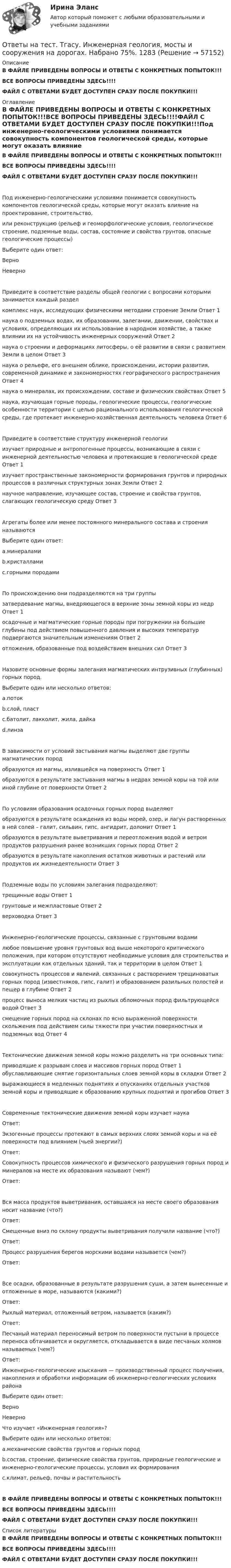     
            Описание
            В ФАЙЛЕ ПРИВЕДЕНЫ ВОПРОСЫ И ОТВЕТЫ С КОНКРЕТНЫХ ПОПЫТОК!!!ВСЕ ВОПРОСЫ ПРИВЕДЕНЫ ЗДЕСЬ!!!!ФАЙЛ С ОТВЕТАМИ БУДЕТ ДОСТУПЕН СРАЗУ ПОСЛЕ ПОКУПКИ!!! 
            Оглавление
            В ФАЙЛЕ ПРИВЕДЕНЫ ВОПРОСЫ И ОТВЕТЫ С КОНКРЕТНЫХ ПОПЫТОК!!!ВСЕ ВОПРОСЫ ПРИВЕДЕНЫ ЗДЕСЬ!!!!ФАЙЛ С ОТВЕТАМИ БУДЕТ ДОСТУПЕН СРАЗУ ПОСЛЕ ПОКУПКИ!!!Под инженерно-геологическими условиями понимается совокупность компонентов геологической среды, которые могут оказать влияние на проектирование, строительство,или реконструкцию (рельеф и геоморфологические условия, геологическое строение, подземные воды, состав, состояние и свойства грунтов, опасные геологические процессы)Выберите один ответ: Верно  НеверноПриведите в соответствие разделы общей геологии с вопросами которыми занимается каждый разделкомплекс наук, исследующих физическими методами строение Земли	Ответ 1  наука о подземных водах, их образовании, залегании, движении, свойствах и условиях, определяющих их использование в народном хозяйстве, а также влиянии их на устойчивость инженерных сооружений	Ответ 2  наука о строении и деформациях литосферы, о её развитии в связи с развитием Земли в целом	Ответ 3  наука о рельефе, его внешнем облике, происхождении, истории развития, современной динамике и закономерностях географического распространения	Ответ 4  наука о минералах, их происхождении, составе и физических свойствах	Ответ 5  наука, изучающая горные породы, геологические процессы, геологические особенности территории с целью рационального использования геологической среды, где протекает инженерно-хозяйственная деятельность человека	Ответ 6  Приведите в соответствие структуру инженерной геологииизучает природные и антропогенные процессы, возникающие в связи с инженерной деятельностью человека и протекающие в геологической среде	Ответ 1  изучает пространственные закономерности формирования грунтов и природных процессов в различных структурных зонах Земли	Ответ 2  научное направление, изучающее состав, строение и свойства грунтов, слагающих геологическую среду	Ответ 3  Агрегаты более или менее постоянного минерального состава и строения называютсяВыберите один ответ: a.минералами b.кристаллами c.горными породамиПо происхождению они подразделяются на три группызатвердевание магмы, внедряющегося в верхние зоны земной коры из недр	Ответ 1  осадочные и магматические горные породы при погружении на большие глубины под действием повышенного давления и высоких температур подвергаются значительным изменениям	Ответ 2  отложения, образованные под воздействием внешних сил	Ответ 3  Назовите основные формы залегания магматических интрузивных (глубинных) горных пород.Выберите один или несколько ответов: a.поток b.слой, пласт c.батолит, лакколит, жила, дайка d.линзаВ зависимости от условий застывания магмы выделяют две группы магматических породобразуются из магмы, излившейся на поверхность	Ответ 1  образуются в результате застывания магмы в недрах земной коры на той или иной глубине от поверхности	Ответ 2  По условиям образования осадочных горных пород выделяютобразуются в результате осаждения из воды морей, озер, и лагун растворенных в ней солей – галит, сильвин, гипс, ангидрит, доломит	Ответ 1  образуются в результате выветривания и переотложения водой и ветром продуктов разрушения ранее возникших горных пород	Ответ 2  образуются в результате накопления остатков животных и растений или продуктов их жизнедеятельности	Ответ 3  Подземные воды по условиям залегания подразделяют:трещинные воды	Ответ 1  грунтовые и межпластовые	Ответ 2  верховодка	Ответ 3  Инженерно-геологические процессы, связанные с грунтовыми водамилюбое повышение уровня грунтовых вод выше некоторого критического положения, при котором отсутствуют необходимые условия для строительства и эксплуатации как отдельных зданий, так и территории в целом	Ответ 1  совокупность процессов и явлений, связанных с растворением трещиноватых горных пород (известняков, гипс, галит) и образованием разильных полостей и пещер в глубине	Ответ 2  процесс выноса мелких частиц из рыхлых обломочных пород фильтрующейся водой	Ответ 3  смещение горных пород на склонах по ясно выраженной поверхности скольжения под действием силы тяжести при участии поверхностных и подземных вод	Ответ 4  Тектонические движения земной коры можно разделить на три основных типа:приводящие к разрывам слоев и массивов горных пород	Ответ 1  обуславливающие смятие горизонтальных слоев земной коры в складки	Ответ 2  выражающиеся в медленных поднятиях и опусканиях отдельных участков земной коры и приводящие к образованию крупных поднятий и прогибов	Ответ 3  Современные тектонические движения земной коры изучает наукаОтвет:  Экзогенные процессы протекают в самых верхних слоях земной коры и на её поверхности под влиянием (чьей энергии?)Ответ:  Совокупность процессов химического и физического разрушения горных пород и минералов на месте их образования называют (чем?)Ответ:  Вся масса продуктов выветривания, оставшаяся на месте своего образования носит название (что?)Ответ:  Смещенные вниз по склону продукты выветривания получили название (что?)Ответ:  Процесс разрушения берегов морскими водами называется (чем?)Ответ:  Все осадки, образованные в результате разрушения суши, а затем вынесенные и отложенные в море, называются (какими?)Ответ:  Рыхлый материал, отложенный ветром, называется (каким?)Ответ:  Песчаный материал переносимый ветром по поверхности пустыни в процессе переноса обтачивается и округляется, откладывается в виде песчаных холмов называемых (чем?)Ответ:  Инженерно-геологические изыскания — производственный процесс получения, накопления и обработки информации об инженерно-геологических условиях районаВыберите один ответ: Верно  НеверноЧто изучает «Инженерная геология»?Выберите один или несколько ответов: a.механические свойства грунтов и горных пород b.состав, строение, физические свойства грунтов, природные геологические и инженерно-геологические процессы, условия их формирования c.климат, рельеф, почвы и растительностьВ ФАЙЛЕ ПРИВЕДЕНЫ ВОПРОСЫ И ОТВЕТЫ С КОНКРЕТНЫХ ПОПЫТОК!!!ВСЕ ВОПРОСЫ ПРИВЕДЕНЫ ЗДЕСЬ!!!!ФАЙЛ С ОТВЕТАМИ БУДЕТ ДОСТУПЕН СРАЗУ ПОСЛЕ ПОКУПКИ!!! 
            Список литературы
            В ФАЙЛЕ ПРИВЕДЕНЫ ВОПРОСЫ И ОТВЕТЫ С КОНКРЕТНЫХ ПОПЫТОК!!!ВСЕ ВОПРОСЫ ПРИВЕДЕНЫ ЗДЕСЬ!!!!ФАЙЛ С ОТВЕТАМИ БУДЕТ ДОСТУПЕН СРАЗУ ПОСЛЕ ПОКУПКИ!!! 
            
            
            Ответы на тест. Тгасу. Землеустройство, ч.I .  Набрано 88%.    1083Ответы на тест. Тгасу. Инженерная геология, мосты и сооружения на дорогах.  Набрано 75%.  1283  Ответы на тест. Тгасу. Инженерная геология. Набрано 90%.      1282Ответы на тест. Тгасу. Кадастровые работы ч.1. Набрано 84%.     1284Ответы на тест. Тгасу. Материаловедение 9 пром,1 итоговый. Набрано 94%.    1285Ответы на тест. Тгасу. Организация проектно-изыскательской деятельности. Набрано 87%.    1286Ответы на тест. Тгасу. Основы автоматизации технологических процессов нефтегазового производства. Набрано 85%.  1343Ответы на тест Стратегический менеджмент. Синергия и МТИ. 68 ответов! Сдача 100%!Ответы на тест СТРАХОВАНИЕ МФПУ Синергия (70 из 100)Ответы на тест. Структуры и алгоритмы компьютерной обработки данных. СинергияОтветы на тест Тайм-менеджмент. СинергияОтветы на тест. Таможенное право. Синергия Ответы на тест. Тгасу. Безопасность жизнедеятельности. Набрано 83%.    1281Ответы на тест. Тгасу. БТПиП.  Набрано 66%.     1081
