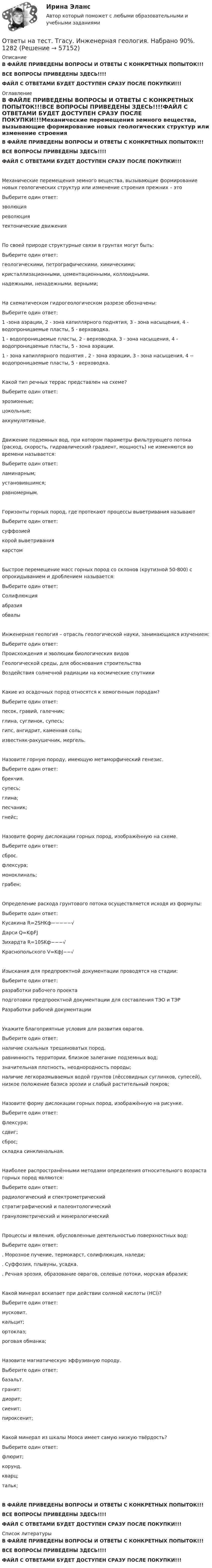     
            Описание
            В ФАЙЛЕ ПРИВЕДЕНЫ ВОПРОСЫ И ОТВЕТЫ С КОНКРЕТНЫХ ПОПЫТОК!!!ВСЕ ВОПРОСЫ ПРИВЕДЕНЫ ЗДЕСЬ!!!!ФАЙЛ С ОТВЕТАМИ БУДЕТ ДОСТУПЕН СРАЗУ ПОСЛЕ ПОКУПКИ!!! 
            Оглавление
            В ФАЙЛЕ ПРИВЕДЕНЫ ВОПРОСЫ И ОТВЕТЫ С КОНКРЕТНЫХ ПОПЫТОК!!!ВСЕ ВОПРОСЫ ПРИВЕДЕНЫ ЗДЕСЬ!!!!ФАЙЛ С ОТВЕТАМИ БУДЕТ ДОСТУПЕН СРАЗУ ПОСЛЕ ПОКУПКИ!!!Механические перемещения земного вещества, вызывающие формирование новых геологических структур или изменение строения прежних – этоВыберите один ответ: эволюция революциятектонические движенияПо своей природе структурные связи в грунтах могут быть:Выберите один ответ: геологическими, петрографическими, химическими; кристаллизационными, цементационными, коллоидными. надежными, ненадежными, верными;На схематическом гидрогеологическом разрезе обозначены: Выберите один ответ: 1 -зона аэрации, 2 - зона капиллярного поднятия, 3 - зона насыщения, 4 - водопроницаемые пласты, 5 - верховодка. 1 - водопроницаемые пласты, 2 - верховодка, 3 - зона насыщения, 4 - водопроницаемые пласты, 5 - зона аэрации. 1 - зона капиллярного поднятия , 2 - зона аэрации, 3 - зона насыщения, 4 -- водопроницаемые пласты, 5 - верховодка.Какой тип речных террас представлен на схеме? Выберите один ответ: эрозионные; цокольные; аккумулятивные.Движение подземных вод, при котором параметры фильтрующего потока (расход, скорость, гидравлический градиент, мощность) не изменяются во времени называется:Выберите один ответ: ламинарным; установившимся; равномерным.Горизонты горных пород, где протекают процессы выветривания называютВыберите один ответ: суффозией корой выветривания карстомБыстрое перемещение масс горных пород со склонов (крутизной 50-800) с опрокидыванием и дроблением называется:Выберите один ответ: Солифлюкция абразия обвалыИнженерная геология – отрасль геологической науки, занимающаяся изучением:Выберите один ответ: Происхождения и эволюции биологических видов Геологической среды, для обоснования строительства Воздействия солнечной радиации на космические спутникиКакие из осадочных пород относятся к хемогенным породам?Выберите один ответ: песок, гравий, галечник; глина, суглинок, супесь; гипс, ангидрит, каменная соль; известняк-ракушечник, мергель.Назовите горную породу, имеющую метаморфический генезис.Выберите один ответ: брекчия. супесь; глина; песчаник; гнейс;Назовите форму дислокации горных пород, изображённую на схеме. Выберите один ответ: сброс. флексура; моноклиналь; грабен;Определение расхода грунтового потока осуществляется исходя из формулы:Выберите один ответ: Кусакина R=2SHKф−−−−−√  Дарси Q=KфFJ  Зихардта R=10SKф−−−√  Краснопольского V=KфJ−−√ Изыскания для предпроектной документации проводятся на стадии:Выберите один ответ: разработки рабочего проекта подготовки предпроектной документации для составления ТЭО и ТЭР Разработки рабочей документацииУкажите благоприятные условия для развития оврагов.Выберите один ответ: наличие скальных трещиноватых пород. равнинность территории, близкое залегание подземных вод; значительная плотность, неоднородность породы; наличие легкоразмываемых водой грунтов (лёссовидных суглинков, супесей), низкое положение базиса эрозии и слабый растительный покров;Назовите форму дислокации горных пород, изображённую на рисунке. Выберите один ответ: флексура; сдвиг; сброс; складка синклинальная.Наиболее распространёнными методами определения относительного возраста горных пород являются:Выберите один ответ: радиологический и спектрометрический стратиграфический и палеонтологический гранулометрический и минералогическийПроцессы и явления, обусловленные деятельностью поверхностных вод:Выберите один ответ: . Морозное пучение, термокарст, солифлюкция, наледи; . Суффозия, плывуны, усадка. . Речная эрозия, образование оврагов, селевые потоки, морская абразия;Какой минерал вскипает при действии соляной кислоты (HCl)?Выберите один ответ: мусковит. кальцит; ортоклаз; роговая обманка;Назовите магматическую эффузивную породу.Выберите один ответ: базальт. гранит; диорит; сиенит; пироксенит;Какой минерал из шкалы Мооса имеет самую низкую твёрдость?Выберите один ответ:флюрит; корунд. кварц; тальк;В ФАЙЛЕ ПРИВЕДЕНЫ ВОПРОСЫ И ОТВЕТЫ С КОНКРЕТНЫХ ПОПЫТОК!!!ВСЕ ВОПРОСЫ ПРИВЕДЕНЫ ЗДЕСЬ!!!!ФАЙЛ С ОТВЕТАМИ БУДЕТ ДОСТУПЕН СРАЗУ ПОСЛЕ ПОКУПКИ!!! 
            Список литературы
            В ФАЙЛЕ ПРИВЕДЕНЫ ВОПРОСЫ И ОТВЕТЫ С КОНКРЕТНЫХ ПОПЫТОК!!!ВСЕ ВОПРОСЫ ПРИВЕДЕНЫ ЗДЕСЬ!!!!ФАЙЛ С ОТВЕТАМИ БУДЕТ ДОСТУПЕН СРАЗУ ПОСЛЕ ПОКУПКИ!!! 
            
            
            Ответы на тест. Тгасу. Инженерная геология, мосты и сооружения на дорогах.  Набрано 75%.  1283  Ответы на тест. Тгасу. Инженерная геология. Набрано 90%.      1282Ответы на тест. Тгасу. Кадастровые работы ч.1. Набрано 84%.     1284Ответы на тест. Тгасу. Материаловедение 9 пром,1 итоговый. Набрано 94%.    1285Ответы на тест. Тгасу. Организация проектно-изыскательской деятельности. Набрано 87%.    1286Ответы на тест. Тгасу. Основы автоматизации технологических процессов нефтегазового производства. Набрано 85%.  1343Ответы на тест. Тгасу. Основы водоснабжения и водоотведения. Набрано 86%.    1344Ответы на тест СТРАХОВАНИЕ МФПУ Синергия (70 из 100)Ответы на тест. Структуры и алгоритмы компьютерной обработки данных. СинергияОтветы на тест Тайм-менеджмент. СинергияОтветы на тест. Таможенное право. Синергия Ответы на тест. Тгасу. Безопасность жизнедеятельности. Набрано 83%.    1281Ответы на тест. Тгасу. БТПиП.  Набрано 66%.     1081Ответы на тест. Тгасу. Защита трубопроводов от коррозии. Набрано 98%.     1082
