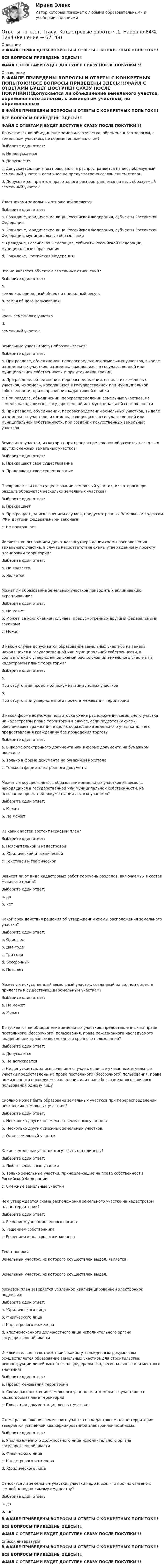     
            Описание
            В ФАЙЛЕ ПРИВЕДЕНЫ ВОПРОСЫ И ОТВЕТЫ С КОНКРЕТНЫХ ПОПЫТОК!!!ВСЕ ВОПРОСЫ ПРИВЕДЕНЫ ЗДЕСЬ!!!!ФАЙЛ С ОТВЕТАМИ БУДЕТ ДОСТУПЕН СРАЗУ ПОСЛЕ ПОКУПКИ!!! 
            Оглавление
            В ФАЙЛЕ ПРИВЕДЕНЫ ВОПРОСЫ И ОТВЕТЫ С КОНКРЕТНЫХ ПОПЫТОК!!!ВСЕ ВОПРОСЫ ПРИВЕДЕНЫ ЗДЕСЬ!!!!ФАЙЛ С ОТВЕТАМИ БУДЕТ ДОСТУПЕН СРАЗУ ПОСЛЕ ПОКУПКИ!!!Допускается ли объединение земельного участка, обремененного залогом, с земельным участком, не обремененным залогом?Выберите один ответ: a. Не допускается b. Допускается c. Допускается, при этом право залога распространяется на весь образуемый земельный участок, если иное не предусмотрено соглашением сторон  d. Допускается, при этом право залога распространяется на весь образуемый земельный участокУчастниками земельных отношений являются:Выберите один ответ: a. Граждане, юридические лица, Российская Федерация, субъекты Российской Федерации b. Граждане, юридические лица, Российская Федерация, субъекты Российской Федерации, муниципальные образования  c. Граждане, Российская Федерация, субъекты Российской Федерации, муниципальные образования d. Граждане, Российская ФедерацияЧто не является объектом земельных отношений?Выберите один ответ: a.земля как природный объект и природный ресурс b. земля общего пользования  c.часть земельного участка d.земельный участокЗемельные участки могут образовываться:Выберите один ответ: a. При разделе, объединении, перераспределении земельных участков, выделе из земельных участков, из земель, находящихся в государственной или муниципальной собственности и при уточнении границ b. При разделе, объединении, перераспределении, выделе из земельных участков, из земель, находящихся в государственной или муниципальной собственности, при исправлении кадастровой ошибки c. При разделе, объединении, перераспределении земельных участков, из земель, находящихся в государственной или муниципальной собственности  d. При разделе, объединении, перераспределении земельных участков, выделе из земельных участков, из земель, находящихся в государственной или муниципальной собственности, при создании искусственных земельных участковЗемельные участки, из которых при перераспределении образуются несколько других смежных земельных участков:Выберите один ответ: a. Прекращают свое существование  b. Продолжают свое существованиеПрекращает ли свое существование земельный участок, из которого при разделе образуются несколько земельных участков?Выберите один ответ: a. Прекращает  b. Прекращает, за исключением случаев, предусмотренных Земельным кодексом РФ и другими федеральными законами c. Не прекращаетЯвляется ли основанием для отказа в утверждении схемы расположения земельного участка, в случае несоответствия схемы утвержденному проекту планировки территории?Выберите один ответ: a. Не является b. Является Может ли образование земельных участков приводить к вклиниванию, вкрапливанию?Выберите один ответ: a. Не может  b. Может, за исключением случаев, предусмотренных другими федеральными законами c. МожетВ каком случае допускается образование земельных участков из земель, находящихся в государственной или муниципальной собственности, в соответствии с утвержденной схемой расположения земельного участка на кадастровом плане территории?Выберите один ответ: a.При отсутствии проектной документации лесных участков b.При отсутствии утвержденного проекта межевания территории В какой форме возможна подготовка схема расположения земельного участка на кадастровом плане территории в случае, если подготовку схемы обеспечивает гражданин в целях образования земельного участка для его предоставления гражданину без проведения торгов?Выберите один ответ: a. В форме электронного документа или в форме документа на бумажном носителе  b. Только в форме документа на бумажном носителе c. Только в форме электронного документаМожет ли осуществляться образование земельных участков из земель, находящихся в государственной или муниципальной собственности, на основании проектной документации лесных участков?Выберите один ответ: a. Может  b. Не можетИз каких частей состоит межевой план?Выберите один ответ: a. Пояснительной и кадастровой b. Юридической и технической c. Текстовой и графической Зависит ли от вида кадастровых работ перечень разделов, включаемых в состав межевого плана?Выберите один ответ: a. да  b. нетКакой срок действия решения об утверждении схемы расположения земельного участка?Выберите один ответ: a. Один год b. Два года  c. Три года d. Бессрочный e. Пять летМожет ли искусственный земельный участок, созданный на водном объекте, прилегать к существующим земельным участкам?Выберите один ответ: a. Не может b. Может Допускается ли объединение земельных участков, предоставленных на праве постоянного (бессрочного) пользования, праве пожизненного наследуемого владения или праве безвозмездного срочного пользования?Выберите один ответ: a. Допускается b. Не допускается c. Не допускается, за исключением случаев, если все указанные земельные участки предоставлены на праве постоянного (бессрочного) пользования, праве пожизненного наследуемого владения или праве безвозмездного срочного пользования одному лицу Сколько может быть образовано земельных участков при перераспределении нескольких земельных участков?Выберите один ответ: a. Несколько других несмежных земельных участков b. Несколько других смежных земельных участков  c. Один земельный участокКакие земельные участки могут быть объединены?Выберите один ответ: a. Любые земельные участки b. Только земельные участки, принадлежащие на праве собственности Российской Федерации  c. Смежные земельные участкиЧем утверждается схема расположения земельного участка на кадастровом плане территории?Выберите один ответ: a. Решением уполномоченного органа  b. Решением собственника c. Решением кадастрового инженераТекст вопросаЗемельный участок, из которого осуществлен выдел, является  .Земельный участок, из которого осуществлен выдел,  Межевой план заверяется усиленной квалифицированной электронной подписью:Выберите один ответ: a. Юридического лица b. Физического лица c. Кадастрового инженера  d. Уполномоченного должностного лица исполнительного органа государственной властиИсключительно в соответствии с каким утвержденным документом осуществляется образование земельных участков для строительства, реконструкции линейных объектов федерального, регионального или местного значения?Выберите один ответ: a. Проект межевания территории  b. Схема расположения земельного участка или земельных участков на кадастровом плане территории c. Проектная документация лесных участковСхема расположения земельного участка на кадастровом плане территории заверяется усиленной квалифицированной электронной подписью:Выберите один ответ: a. Уполномоченного должностного лица исполнительного органа государственной власти  b. Физического лица c. Кадастрового инженера d. Юридического лицаОтносятся ли земельные участки, участки недр и все, что прочно связано с землей, к недвижимому имуществу?Выберите один ответ: a. да  b. нетВ ФАЙЛЕ ПРИВЕДЕНЫ ВОПРОСЫ И ОТВЕТЫ С КОНКРЕТНЫХ ПОПЫТОК!!!ВСЕ ВОПРОСЫ ПРИВЕДЕНЫ ЗДЕСЬ!!!!ФАЙЛ С ОТВЕТАМИ БУДЕТ ДОСТУПЕН СРАЗУ ПОСЛЕ ПОКУПКИ!!! 
            Список литературы
            В ФАЙЛЕ ПРИВЕДЕНЫ ВОПРОСЫ И ОТВЕТЫ С КОНКРЕТНЫХ ПОПЫТОК!!!ВСЕ ВОПРОСЫ ПРИВЕДЕНЫ ЗДЕСЬ!!!!ФАЙЛ С ОТВЕТАМИ БУДЕТ ДОСТУПЕН СРАЗУ ПОСЛЕ ПОКУПКИ!!! 
            
            
            Ответы на тест. Тгасу. Инженерная геология. Набрано 90%.      1282Ответы на тест. Тгасу. Кадастровые работы ч.1. Набрано 84%.     1284Ответы на тест. Тгасу. Материаловедение 9 пром,1 итоговый. Набрано 94%.    1285Ответы на тест. Тгасу. Организация проектно-изыскательской деятельности. Набрано 87%.    1286Ответы на тест. Тгасу. Основы автоматизации технологических процессов нефтегазового производства. Набрано 85%.  1343Ответы на тест. Тгасу. Основы водоснабжения и водоотведения. Набрано 86%.    1344Ответы на тест. Тгасу. Основы кадастра недвижимости. Набрано 93%  1345Ответы на тест. Структуры и алгоритмы компьютерной обработки данных. СинергияОтветы на тест Тайм-менеджмент. СинергияОтветы на тест. Таможенное право. Синергия Ответы на тест. Тгасу. Безопасность жизнедеятельности. Набрано 83%.    1281Ответы на тест. Тгасу. БТПиП.  Набрано 66%.     1081Ответы на тест. Тгасу. Защита трубопроводов от коррозии. Набрано 98%.     1082Ответы на тест. Тгасу. Землеустройство, ч.I .  Набрано 88%.    1083