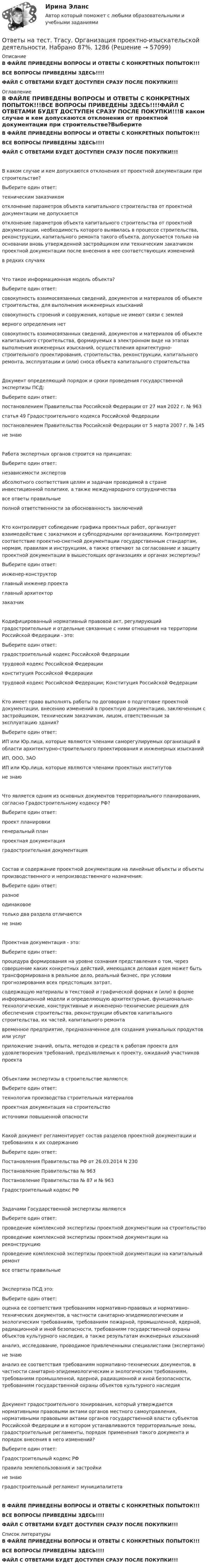     
            Описание
            В ФАЙЛЕ ПРИВЕДЕНЫ ВОПРОСЫ И ОТВЕТЫ С КОНКРЕТНЫХ ПОПЫТОК!!!ВСЕ ВОПРОСЫ ПРИВЕДЕНЫ ЗДЕСЬ!!!!ФАЙЛ С ОТВЕТАМИ БУДЕТ ДОСТУПЕН СРАЗУ ПОСЛЕ ПОКУПКИ!!! 
            Оглавление
            В ФАЙЛЕ ПРИВЕДЕНЫ ВОПРОСЫ И ОТВЕТЫ С КОНКРЕТНЫХ ПОПЫТОК!!!ВСЕ ВОПРОСЫ ПРИВЕДЕНЫ ЗДЕСЬ!!!!ФАЙЛ С ОТВЕТАМИ БУДЕТ ДОСТУПЕН СРАЗУ ПОСЛЕ ПОКУПКИ!!!В каком случае и кем допускаются отклонения от проектной документации при строительстве?Выберите один ответ: техническим заказчиком отклонение параметров объекта капитального строительства от проектной документации не допускается отклонение параметров объекта капитального строительства от проектной документации, необходимость которого выявилась в процессе строительства, реконструкции, капитального ремонта такого объекта, допускается только на основании вновь утвержденной застройщиком или техническим заказчиком проектной документации после внесения в нее соответствующих изменений в редких случаяхЧто такое информационная модель объекта?Выберите один ответ: совокупность взаимосвязанных сведений, документов и материалов об объекте строительства, для выполнения инженерных изысканий совокупность строений и сооружения, которые не имеют связи с землей верного определения нет совокупность взаимосвязанных сведений, документов и материалов об объекте капитального строительства, формируемых в электронном виде на этапах выполнения инженерных изысканий, осуществления архитектурно-строительного проектирования, строительства, реконструкции, капитального ремонта, эксплуатации и (или) сноса объекта капитального строительстваДокумент определяющий порядок и сроки проведения государственной экспертизы ПСД:Выберите один ответ: постановлением Правительства Российской Федерации от 27 мая 2022 г. № 963 статья 49 Градостроительного кодекса Российской Федерации постановлением Правительства Российской Федерации от 5 марта 2007 г. № 145 не знаюРабота экспертных органов строится на принципах:Выберите один ответ: независимости экспертов абсолютного соответствия целям и задачам проводимой в стране инвестиционной политике, а также международного сотрудничества все ответы правильные полной ответственности за обоснованность заключенийКто контролирует соблюдение графика проектных работ, организует взаимодействие с заказчиком и субподрядными организациями. Контролирует соответствие проектно-сметной документации государственным стандартам, нормам, правилам и инструкциям, а также отвечают за согласование и защиту проектной документации в вышестоящих организациях и органах экспертизы?Выберите один ответ: инженер-конструктор главный инженер проекта главный архитектор заказчикКодифицированный нормативный правовой акт, регулирующий градостроительные и отдельные связанные с ними отношения на территории Российской Федерации - это:Выберите один ответ: градостроительный кодекс Российской Федерациитрудовой кодекс Российской Федерации конституция Российской Федерации трудовой кодекс Российской Федерации; Конституция Российской ФедерацииКто имеет право выполнять работы по договорам о подготовке проектной документации, внесению изменений в проектную документацию, заключенным с застройщиком, техническим заказчиком, лицом, ответственным за эксплуатацию здания?Выберите один ответ: ИП или Юр.лица, которые являются членами саморегулируемых организаций в области архитектурно-строительного проектирования и инженерных изысканий ИП, ООО, ЗАО ИП или Юр.лица, которые являются членами проектных институтов не знаюЧто является одним из основных документов территориального планирования, согласно Градостроительному кодексу РФ?Выберите один ответ: проект планировки генеральный план проектная документация градостроительная документацияСостав и содержание проектной документации на линейные объекты и объекты производственного и непроизводственного назначения:Выберите один ответ: разное одинаковое только два раздела отличаются не знаюПроектная документация - это:Выберите один ответ: процедура формирования на уровне сознания представления о том, через совершение каких конкретных действий, имеющаяся деловая идея может быть трансформирована в реальное дело, реальный бизнес, при условии прогнозирования всех предстоящих затрат. содержащую материалы в текстовой и графической формах и (или) в форме информационной модели и определяющую архитектурные, функционально-технологические, конструктивные и инженерно-технические решения для обеспечения строительства, реконструкции объектов капитального строительства, их частей, капитального ремонта временное предприятие, предназначенное для создания уникальных продуктов или услуг приложение знаний, опыта, методов и средств к работам проекта для удовлетворения требований, предъявляемых к проекту, ожиданий участников проектаОбъектами экспертизы в строительстве являются:Выберите один ответ: технология производства строительных материалов проектная документация на строительство источники повышенной опасностиКакой документ регламентирует состав разделов проектной документации и требованиях к их содержаниюВыберите один ответ: Постановления Правительства РФ от 26.03.2014 N 230 Постановление Правительства № 963 Постановление Правительства № 87 и № 963 Градостроительный кодекс РФЗадачами Государственной экспертизы являютсяВыберите один ответ: проведение комплексной экспертизы проектной документации на строительство проведение комплексной экспертизы проектной документации на реконструкцию проведение комплексной экспертизы проектной документации на капитальный ремонт все ответы правильныеЭкспертиза ПСД это:Выберите один ответ:оценка ее соответствия требованиям нормативно-правовых и нормативно-технических документов, в частности санитарно-эпидемиологическим и экологическим требованиям, требованиям пожарной, промышленной, ядерной, радиационной и иной безопасности, требованиям государственной охраны объектов культурного наследия, а также результатам инженерных изысканий анализ, исследование, проводимое привлеченными специалистами (экспертами) не знаюанализ ее соответствия требованиям нормативно-технических документов, в частности санитарно-эпидемиологическим и экологическим требованиям, требованиям промышленной, ядерной, радиационной и иной безопасности, требованиям государственной охраны объектов культурного наследияДокумент градостроительного зонирования, который утверждается нормативными правовыми актами органов местного самоуправления, нормативными правовыми актами органов государственной власти субъектов Российской Федерации и в котором устанавливаются территориальные зоны, градостроительные регламенты, порядок применения такого документа и порядок внесения в него изменений?Выберите один ответ: Градостроительный кодекс РФ правила землепользования и застройки не знаю градостроительный регламент муниципалитетаВ ФАЙЛЕ ПРИВЕДЕНЫ ВОПРОСЫ И ОТВЕТЫ С КОНКРЕТНЫХ ПОПЫТОК!!!ВСЕ ВОПРОСЫ ПРИВЕДЕНЫ ЗДЕСЬ!!!!ФАЙЛ С ОТВЕТАМИ БУДЕТ ДОСТУПЕН СРАЗУ ПОСЛЕ ПОКУПКИ!!! 
            Список литературы
            В ФАЙЛЕ ПРИВЕДЕНЫ ВОПРОСЫ И ОТВЕТЫ С КОНКРЕТНЫХ ПОПЫТОК!!!ВСЕ ВОПРОСЫ ПРИВЕДЕНЫ ЗДЕСЬ!!!!ФАЙЛ С ОТВЕТАМИ БУДЕТ ДОСТУПЕН СРАЗУ ПОСЛЕ ПОКУПКИ!!! 
            
            
            Ответы на тест. Тгасу. Материаловедение 9 пром,1 итоговый. Набрано 94%.    1285Ответы на тест. Тгасу. Организация проектно-изыскательской деятельности. Набрано 87%.    1286Ответы на тест. Тгасу. Основы автоматизации технологических процессов нефтегазового производства. Набрано 85%.  1343Ответы на тест. Тгасу. Основы водоснабжения и водоотведения. Набрано 86%.    1344Ответы на тест. Тгасу. Основы кадастра недвижимости. Набрано 93%  1345Ответы на тест. Тгасу. Основы конструкции автомобилей (20 пром +итоговый). Набрано в среднем 88%.    1350Ответы на тест. Тгасу. Основы метрологии и стандартизации. Набрано 100%.   1346Ответы на тест. Таможенное право. Синергия Ответы на тест. Тгасу. Безопасность жизнедеятельности. Набрано 83%.    1281Ответы на тест. Тгасу. БТПиП.  Набрано 66%.     1081Ответы на тест. Тгасу. Защита трубопроводов от коррозии. Набрано 98%.     1082Ответы на тест. Тгасу. Землеустройство, ч.I .  Набрано 88%.    1083Ответы на тест. Тгасу. Инженерная геология, мосты и сооружения на дорогах.  Набрано 75%.  1283  Ответы на тест. Тгасу. Инженерная геология. Набрано 90%.      1282