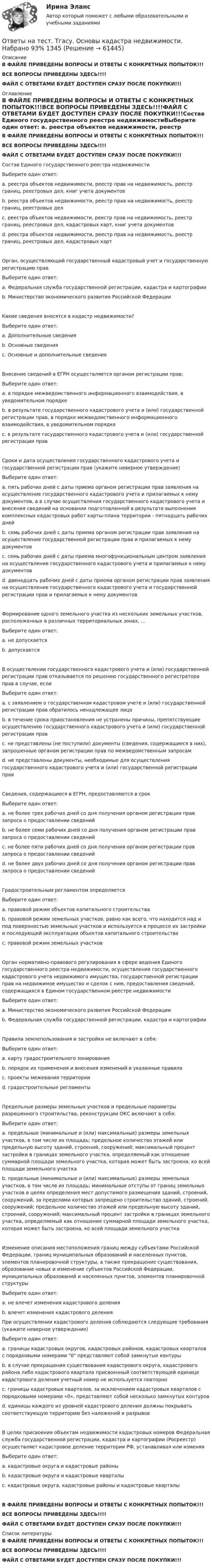     
            Описание
            В ФАЙЛЕ ПРИВЕДЕНЫ ВОПРОСЫ И ОТВЕТЫ С КОНКРЕТНЫХ ПОПЫТОК!!!ВСЕ ВОПРОСЫ ПРИВЕДЕНЫ ЗДЕСЬ!!!!ФАЙЛ С ОТВЕТАМИ БУДЕТ ДОСТУПЕН СРАЗУ ПОСЛЕ ПОКУПКИ!!! 
            Оглавление
            В ФАЙЛЕ ПРИВЕДЕНЫ ВОПРОСЫ И ОТВЕТЫ С КОНКРЕТНЫХ ПОПЫТОК!!!ВСЕ ВОПРОСЫ ПРИВЕДЕНЫ ЗДЕСЬ!!!!ФАЙЛ С ОТВЕТАМИ БУДЕТ ДОСТУПЕН СРАЗУ ПОСЛЕ ПОКУПКИ!!!Состав Единого государственного реестра недвижимостиВыберите один ответ: a. реестра объектов недвижимости, реестр прав на недвижимость, реестр границ, реестровых дел, книг учета документов b. реестра объектов недвижимости, реестр прав на недвижимость, реестр границ, реестровых дел c. реестра объектов недвижимости, реестр прав на недвижимость, реестр границ, реестровых дел, кадастровых карт, книг учета документов  d. реестра объектов недвижимости, реестр прав на недвижимость, реестр границ, реестровых дел, кадастровых картОрган, осуществляющий государственный кадастровый учет и государственную регистрацию правВыберите один ответ: a. Федеральная служба государственной регистрации, кадастра и картографии  b. Министерство экономического развития Российской ФедерацииКакие сведения вносятся в кадастр недвижимости?Выберите один ответ: a. Дополнительные сведения b. Основные сведения c. Основные и дополнительные сведения Внесение сведений в ЕГРН осуществляется органом регистрации прав:Выберите один ответ: a. в порядке межведомственного информационного взаимодействия, в уведомительном порядке b. в результате государственного кадастрового учета и (или) государственной регистрации прав, в порядке межведомственного информационного взаимодействия, в уведомительном порядке  c. в результате государственного кадастрового учета и (или) государственной регистрации правСроки и дата осуществления государственного кадастрового учета и государственной регистрации прав (укажите неверное утверждение)Выберите один ответ: a. пять рабочих дней с даты приема органом регистрации прав заявления на осуществление государственного кадастрового учета и прилагаемых к нему документов, а в случае осуществления государственного кадастрового учета и внесения сведений на основании подготовленной в результате выполнения комплексных кадастровых работ карты-плана территории - пятнадцать рабочих дней b. семь рабочих дней с даты приема органом регистрации прав заявления на осуществление государственной регистрации прав и прилагаемых к нему документов c. семь рабочих дней с даты приема многофункциональным центром заявления на осуществление государственного кадастрового учета и прилагаемых к нему документов  d. двенадцать рабочих дней с даты приема органом регистрации прав заявления на осуществление государственного кадастрового учета и государственной регистрации прав и прилагаемых к нему документовФормирование одного земельного участка из нескольких земельных участков, расположенных в различных территориальных зонах, ...Выберите один ответ: a. не допускается  b. допускаетсяВ осуществлении государственного кадастрового учета и (или) государственной регистрации прав отказывается по решению государственного регистратора прав в случае, еслиВыберите один ответ: a. с заявлением о государственном кадастровом учете и (или) государственной регистрации прав обратилось ненадлежащее лицо b. в течение срока приостановления не устранены причины, препятствующие осуществлению государственного кадастрового учета и (или) государственной регистрации прав  c. не представлены (не поступили) документы (сведения, содержащиеся в них), запрошенные органом регистрации прав по межведомственным запросам d. не представлены документы, необходимые для осуществления государственного кадастрового учета и (или) государственной регистрации правСведения, содержащиеся в ЕГРН, предоставляются в срок Выберите один ответ: a. не более трех рабочих дней со дня получения органом регистрации прав запроса о предоставлении сведений  b. не более семи рабочих дней со дня получения органом регистрации прав запроса о предоставлении сведений c. не более пяти рабочих дней со дня получения органом регистрации прав запроса о предоставлении сведений d. не более двух рабочих дней со дня получения органом регистрации прав запроса о предоставлении сведенийГрадостроительным регламентом определяется Выберите один ответ: a. правовой режим объектов капитального строительства b. правовой режим земельных участков, равно как всего, что находится над и под поверхностью земельных участков и используется в процессе их застройки и последующей эксплуатации объектов капитального строительства  c. правовой режим земельных участковОрган нормативно-правового регулирования в сфере ведения Единого государственного реестра недвижимости, осуществления государственного кадастрового учета недвижимого имущества, государственной регистрации прав на недвижимое имущество и сделок с ним, предоставления сведений, содержащихся в Едином государственном реестре недвижимостиВыберите один ответ: a. Министерство экономического развития Российской Федерации b. Федеральная служба государственной регистрации, кадастра и картографии Правила землепользования и застройки не включают в себя:Выберите один ответ: a. карту градостроительного зонирования b. порядок их применения и внесения изменений в указанные правила c. проекты межевания территории  d. градостроительные регламентыПредельные размеры земельных участков и предельные параметры разрешенного строительства, реконструкции ОКС включают в себя:Выберите один ответ: a. предельные (минимальные и (или) максимальные) размеры земельных участков, в том числе их площадь; предельное количество этажей или предельную высоту зданий, строений, сооружений; максимальный процент застройки в границах земельного участка, определяемый как отношение суммарной площади земельного участка, которая может быть застроена, ко всей площади земельного участка b. предельные (минимальные и (или) максимальные) размеры земельных участков, в том числе их площадь; минимальные отступы от границ земельных участков в целях определения мест допустимого размещения зданий, строений, сооружений, за пределами которых запрещено строительство зданий, строений, сооружений; предельное количество этажей или предельную высоту зданий, строений, сооружений; максимальный процент застройки в границах земельного участка, определяемый как отношение суммарной площади земельного участка, которая может быть застроена, ко всей площади земельного участка Изменение описания местоположения границ между субъектами Российской Федерации, границ муниципальных образований и населенных пунктов, элементов планировочной структуры, а также прекращение существования, образование новых и изменение субъектов Российской Федерации, муниципальных образований и населенных пунктов, элементов планировочной структуры Выберите один ответ: a. не влечет изменения кадастрового деления  b. влечет изменения кадастрового деленияПри осуществлении кадастрового деления соблюдаются следующие требования (укажите неверное утверждение)Выберите один ответ: a. границы кадастровых округов, кадастровых районов, кадастровых кварталов с порядковыми номерами 0 представляют собой замкнутые контуры b. в случае прекращения существования кадастрового округа, кадастрового района либо кадастрового квартала присвоенный соответствующей единице кадастрового деления учетный номер не используется повторно c. границы кадастровых кварталов, за исключением кадастровых кварталов с порядковыми номерами «0», представляют собой несколько замкнутых контуров  d. единицы каждого из уровней кадастрового деления должны покрывать соответствующую территорию без наложений и разрывовВ целях присвоения объектам недвижимости кадастровых номеров Федеральная служба государственной регистрации, кадастра и картографии (Росреестр) осуществляет кадастровое деление территории РФ, устанавливая или изменяяВыберите один ответ: a. кадастровые округа и кадастровые районы b. кадастровые округа и кадастровые кварталы c. кадастровые округа, кадастровые районы и кадастровые кварталы В ФАЙЛЕ ПРИВЕДЕНЫ ВОПРОСЫ И ОТВЕТЫ С КОНКРЕТНЫХ ПОПЫТОК!!!ВСЕ ВОПРОСЫ ПРИВЕДЕНЫ ЗДЕСЬ!!!!ФАЙЛ С ОТВЕТАМИ БУДЕТ ДОСТУПЕН СРАЗУ ПОСЛЕ ПОКУПКИ!!! 
            Список литературы
            В ФАЙЛЕ ПРИВЕДЕНЫ ВОПРОСЫ И ОТВЕТЫ С КОНКРЕТНЫХ ПОПЫТОК!!!ВСЕ ВОПРОСЫ ПРИВЕДЕНЫ ЗДЕСЬ!!!!ФАЙЛ С ОТВЕТАМИ БУДЕТ ДОСТУПЕН СРАЗУ ПОСЛЕ ПОКУПКИ!!! 
            
            
            Ответы на тест. Тгасу. Основы водоснабжения и водоотведения. Набрано 86%.    1344Ответы на тест. Тгасу. Основы кадастра недвижимости. Набрано 93%  1345Ответы на тест. Тгасу. Основы конструкции автомобилей (20 пром +итоговый). Набрано в среднем 88%.    1350Ответы на тест. Тгасу. Основы метрологии и стандартизации. Набрано 100%.   1346Ответы на тест. Тгасу. Экономическая оценка инвестиций в недвижимость. Набрано 83%.   1315Ответы на тест. Тгасу. Эксплуатационные материалы. Набрано 100%.    1314Ответы на тест. Тгасу. Эксплуатационные свойства автомобиля. Набрано 100%.   1313Ответы на тест. Тгасу. Защита трубопроводов от коррозии. Набрано 98%.     1082Ответы на тест. Тгасу. Землеустройство, ч.I .  Набрано 88%.    1083Ответы на тест. Тгасу. Инженерная геология, мосты и сооружения на дорогах.  Набрано 75%.  1283  Ответы на тест. Тгасу. Инженерная геология. Набрано 90%.      1282Ответы на тест. Тгасу. Кадастровые работы ч.1. Набрано 84%.     1284Ответы на тест. Тгасу. Материаловедение 9 пром,1 итоговый. Набрано 94%.    1285Ответы на тест. Тгасу. Организация проектно-изыскательской деятельности. Набрано 87%.    1286