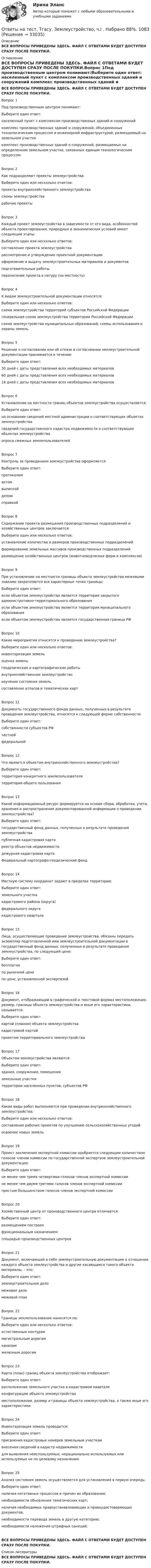     
          Описание
          ВСЕ ВОПРОСЫ ПРИВЕДЕНЫ ЗДЕСЬ. ФАЙЛ С ОТВЕТАМИ БУДЕТ ДОСТУПЕН СРАЗУ ПОСЛЕ ПОКУПКИ. 
          Оглавление
          ВСЕ ВОПРОСЫ ПРИВЕДЕНЫ ЗДЕСЬ. ФАЙЛ С ОТВЕТАМИ БУДЕТ ДОСТУПЕН СРАЗУ ПОСЛЕ ПОКУПКИ.Вопрос 1Под производственным центром понимают:Выберите один ответ: населенный пункт с комплексом производственных зданий и сооружений комплекс производственных зданий и сооружений, объединенных технологическим процессом и инженерной инфраструктурой, размещаемый на земельном участке комплекс производственных зданий и сооружений, размещаемых на определенном земельном участке, связанных единым технологическим процессомВопрос 2Как подразделяют проекты землеустройства:Выберите один или несколько ответов: проекты внутрихозяйственного землеустройства схемы землеустройства рабочие проектыВопрос 3Каждый проект землеустройства в зависимости от его вида, особенностей объекта проектирования, природных и экономических условий имеет следующие этапы:Выберите один или несколько ответов: составление проекта землеустройства рассмотрение и утверждение проектной документации оформление и выдачу землеустроительных материалов и документов подготовительные работы перенесение проекта в натуру (на местность)Вопрос 4К видам землеустроительной документации относятся:Выберите один или несколько ответов: схема землеустройства территорий субъектов Российской Федерации генеральная схема землеустройства территории Российской Федерации схема землеустройства муниципальных образований; схемы использования и охраны земельВопрос 5Решение о согласовании или об отказе в согласовании землеустроительной документации принимается в течение:Выберите один ответ: 30 дней с даты представления всех необходимых материалов 60 дней с даты представления всех необходимых материалов 14 дней с даты представления всех необходимых материаловВопрос 6Установление на местности границ объектов землеустройства осуществляется:Выберите один ответ: на основании сведений местной администрации о соответствующих объектах землеустройства сведений государственного кадастра недвижимости о соответствующих объектах землеустройства опроса смежных землепользователейВопрос 7Контроль за проведением землеустройства оформляется:Выберите один ответ: протоколом актом выпиской делом справкойВопрос 8Содержание проекта размещения производственных подразделений и хозяйственных центров заключается:Выберите один или несколько ответов: установление количества и размеров производственных подразделений формирование земельных массивов производственных подразделений размещение хозяйственных центров (животноводческих ферм и комплексов)Вопрос 9При установлении на местности границы объекта землеустройства межевыми знаками закрепляются все характерные точки границы:Выберите один ответ: если объектом землеустройства является территория закрытого административно-территориального образования если объектом землеустройства является территория муниципального образования если объектом землеустройства является государственная граница РФВопрос 10Какие мероприятия относятся к проведению землеустройства?Выберите один или несколько ответов: инвентаризация земель оценка земель геодезические и картографические работы внутрихозяйственное землеустройство изучение состояния земель составление атласов и тематических картВопрос 11Документы государственного фонда данных, полученных в результате проведения землеустройства, относятся к следующей форме собственности:Выберите один ответ: собственности субъектов РФ частной федеральнойВопрос 12Что является объектом внутрихозяйственного землеустройства?Выберите один ответ: территория конкретного землепользователя территория общего пользованияВопрос 13Какой информационный ресурс формируется на основе сбора, обработки, учета, хранения и распространения документированной информации о проведении землеустройства?Выберите один ответ: государственный фонд данных, полученных в результате проведения землеустройства публичная кадастровая карта реестр объектов недвижимости дежурная кадастровая карта Федеральный картографо-геодезический фондВопрос 14Местную систему координат задают в пределах территории:Выберите один ответ: земельного участка кадастрового района (округа) федерального округа кадастрового кварталаВопрос 15Лица, осуществляющие проведение землеустройства, обязаны передать экземпляр подготовленной ими землеустроительной документации в государственный фонд данных, полученных в результате проведения землеустройства, по следующей цене:Выберите один ответ: бесплатно по рыночной цене по цене, установленной экспертизойВопрос 16Документ, отображающий в графической и текстовой формах местоположение, размер, границы объекта землеустройства и иные его характеристики, называется:Выберите один ответ: картой (планом) объекта землеустройства кадастровой картой проектом территориального землеустройстваВопрос 17Объектом землеустройства являются:Выберите один ответ: здания, сооружения, помещения земельные участки территории населенных пунктов, субъектов РФВопрос 18Какие виды работ выполняются при проведении внутрихозяйственного землеустройства:Выберите один или несколько ответов: составление рабочих проектов по улучшению сельскохозяйственных угодий освоение новых земельВопрос 19Проект заключения экспертной комиссии одобряется следующим количеством голосов членов комиссии по государственной экспертизе землеустроительной документации:Выберите один ответ: не менее чем тремя четвертями голосов членов экспертной комиссии не менее чем двумя третями голосов членов экспертной комиссии простым большинством голосов членов экспертной комиссииВопрос 20Хозяйственный центр от производственного центра отличается:Выберите один ответ: размещением построек функциональным назначением площадью производственных центровВопрос 21Документ, включающий в себя землеустроительную документацию в отношении каждого объекта землеустройства и другие касающиеся такого объекта материалы, – это:Выберите один ответ: землеустроительное дело межевое дело межевой планВопрос 22Границы землепользование наносятся по:Выберите один или несколько ответов: естественным контурам магистральным дорогам каналам железным дорогамВопрос 23Карта (план) границ объекта землеустройства отображает:Выберите один ответ: расположение земельного участка в кадастровом квартале конфигурацию объекта землеустройства местоположение, размер и границы объекта землеустройства, а также иные его характеристикиВопрос 24Инвентаризация земель проводится:Выберите один ответ: присвоения кадастровых номеров земельным участкам внесения сведений в кадастр недвижимости для выявления неиспользуемых, нерационально используемых или используемых не по целевому назначениюВопрос 25Анализ состояния земель осуществляется для установления в первую очередь:Выберите один ответ: наличия негативных процессов и причин их образования; необходимости обновления тематических карт; наличия необходимых правоустанавливающих и правоудостоверяющих документов. необходимости перевода земель в другую категорию; необходимости наложения штрафных санкций;ВСЕ ВОПРОСЫ ПРИВЕДЕНЫ ЗДЕСЬ. ФАЙЛ С ОТВЕТАМИ БУДЕТ ДОСТУПЕН СРАЗУ ПОСЛЕ ПОКУПКИ. 
          Список литературы
          ВСЕ ВОПРОСЫ ПРИВЕДЕНЫ ЗДЕСЬ. ФАЙЛ С ОТВЕТАМИ БУДЕТ ДОСТУПЕН СРАЗУ ПОСЛЕ ПОКУПКИ.
            
            
            Ответы на тест. Тгасу. Защита трубопроводов от коррозии. Набрано 98%.     1082Ответы на тест. Тгасу. Землеустройство, ч.I .  Набрано 88%.    1083Ответы на тест. Тгасу. Инженерная геология, мосты и сооружения на дорогах.  Набрано 75%.  1283  Ответы на тест. Тгасу. Инженерная геология. Набрано 90%.      1282Ответы на тест. Тгасу. Кадастровые работы ч.1. Набрано 84%.     1284Ответы на тест. Тгасу. Материаловедение 9 пром,1 итоговый. Набрано 94%.    1285Ответы на тест. Тгасу. Организация проектно-изыскательской деятельности. Набрано 87%.    1286Ответы на тест. Статистические методы в управлении. Синергия 80+Ответы на тест Стратегический менеджмент. Синергия и МТИ. 68 ответов! Сдача 100%!Ответы на тест СТРАХОВАНИЕ МФПУ Синергия (70 из 100)Ответы на тест. Структуры и алгоритмы компьютерной обработки данных. СинергияОтветы на тест Тайм-менеджмент. СинергияОтветы на тест. Таможенное право. Синергия Ответы на тест. Тгасу. Безопасность жизнедеятельности. Набрано 83%.    1281