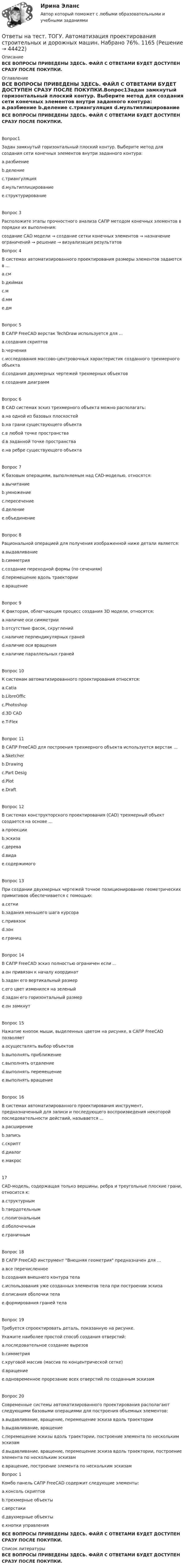     
            Описание
            ВСЕ ВОПРОСЫ ПРИВЕДЕНЫ ЗДЕСЬ. ФАЙЛ С ОТВЕТАМИ БУДЕТ ДОСТУПЕН СРАЗУ ПОСЛЕ ПОКУПКИ. 
            Оглавление
            ВСЕ ВОПРОСЫ ПРИВЕДЕНЫ ЗДЕСЬ. ФАЙЛ С ОТВЕТАМИ БУДЕТ ДОСТУПЕН СРАЗУ ПОСЛЕ ПОКУПКИ.Вопрос1Задан замкнутый горизонтальный плоский контур. Выберите метод для создания сети конечных элементов внутри заданного контура: a.разбиение b.деление c.триангуляция d.мультиплицирование e.структурированиеВопрос 3Расположите этапы прочностного анализа САПР методом конечных элементов в порядке их выполнения:создание CAD модели → создание сетки конечных элементов → назначение ограничений → решение → визуализация результатов Вопрос 4В системах автоматизированного проектирования размеры элементов задаются в ... a.см b.дюймах c.м d.мм e.дмВопрос 5В САПР FreeCAD верстак TechDraw используется для ... a.создания скриптов b.черчения c.исследования массово-центровочных характеристик созданного трехмерного объекта d.создания двухмерных чертежей трехмерных объектов e.создания диаграммВопрос 6В CAD системах эскиз трехмерного объекта можно располагать: a.на одной из базовых плоскостейb.на грани существующего объекта c.в любой точке пространства d.в заданной точке пространства e.на ребре существующего объектаВопрос 7К базовым операциям, выполняемым над CAD-моделью, относятся: a.вычитание b.умножение c.пересечение d.деление e.объединениеВопрос 8Рациональной операцией для получения изображенной ниже детали является:  a.выдавливание b.симметрия c.создание переходной формы (по сечениям) d.перемещение вдоль траектории e.вращениеВопрос 9К факторам, облегчающим процесс создания 3D модели, относятся: a.наличие оси симметрии b.отсутствие фасок, скруглений c.наличие перпендикулярных граней d.наличие оси вращения e.наличие параллельных гранейВопрос 10К системам автоматизированного проектирования относятся: a.Catia b.LibreOffic c.Photoshop d.3D CAD e.T-FlexВопрос 11В САПР FreeCAD для построения трехмерного объекта используется верстак ... a.Sketcher b.Drawing c.Part Desig d.Plot e.DraftВопрос 12В системах конструкторского проектирования (CAD) трехмерный объект создается на основе ... a.проекции b.эскиза c.дерева d.вида e.содержимогоВопрос 13При создании двухмерных чертежей точное позиционирование геометрических примитивов обеспечивается с помощью: a.сетки b.задания меньшего шага курсора c.привязок d.зон e.границВопрос 14В САПР FreeCAD эскиз полностью ограничен если ... a.он привязан к началу координат b.задан его вертикальный размер c.его цвет изменился на зеленыйd.задан его горизонтальный размер e.он замкнутВопрос 15Нажатие кнопок мыши, выделенных цветом на рисунке, в САПР FreeCAD позволяет a.осуществлять выбор объектов b.выполнять приближение c.выполнять отдаление d.выполнять перемещение e.выполнять вращениеВопрос 16В системах автоматизированного проектирования инструмент, предназначенный для записи и последующего воспроизведения некоторой последовательности действий, называется ... a.расширение b.запись c.скрипт d.диалог e.макрос17CAD-модель, содержащая только вершины, ребра и треугольные плоские грани, относится к: a.структурным b.твердотельным c.полигональным d.оболочечным e.граничнымВопрос 18В САПР FreeCAD инструмент Внешняя геометрия предназначен для ... a.все перечисленное b.создания внешнего контура тела c.использования уже созданных элементов тела при построении эскиза d.описания оболочки тела e.формирования граней телаВопрос 19Требуется спроектировать деталь, показанную на рисунке. Укажите наиболее простой способ создания отверстий: a.последовательное создание вырезов b.симметрия c.круговой массив (массив по концентрической сетке) d.вращение e.одновременное прорезание всех отверстий по созданным эскизамВопрос 20Современные системы автоматизированного проектирования располагают следующими базовыми операциями для построения объемных элементов: a.выдавливание, вращение, перемещение эскиза вдоль траектории b.выдавливание, вращение c.перемещение эскизы вдоль траектории, построение элемента по нескольким эскизам d.выдавливание, вращение, перемещение эскиза вдоль траектории, построение элемента по нескольким эскизам e.вращение, построение элемента по нескольким эскизамВопрос 1Комбо панель САПР FreeCAD содержит следующие элементы: a.консоль скриптов b.трехмерные объекты c.верстаки d.двухмерные объекты e.кнопки управленияВСЕ ВОПРОСЫ ПРИВЕДЕНЫ ЗДЕСЬ. ФАЙЛ С ОТВЕТАМИ БУДЕТ ДОСТУПЕН СРАЗУ ПОСЛЕ ПОКУПКИ. 
            Список литературы
            ВСЕ ВОПРОСЫ ПРИВЕДЕНЫ ЗДЕСЬ. ФАЙЛ С ОТВЕТАМИ БУДЕТ ДОСТУПЕН СРАЗУ ПОСЛЕ ПОКУПКИ.
            
            
            Ответы на тест «Технология программирования». МФПУ «Синергия», МОИ, МОСАПОтветы на тест. ТОГУ. Автоматизация проектирования строительных и дорожных машин. Набрано 76%.   1165Ответы на тест. Тогу.  Детали машин и основы конструирования. Набрано 68%.      1166Ответы на тест / ТОЛГАС / Информационные технологии в профессиональной деятельности / 30 вопросов / Итоговый контрольОтветы на тест. ТПУ. Логистика. Набрано 85%.    1296Ответы на тест. Тпу. Макроэкономика. Набрано 80%.   1297Ответы на тест. Тпу. Маркетинг. Набрано 82%.   1298Ответы на тест. Тгпу. Технологии СПР с семьей. Набрано 86%.   1443Ответы на тест / Тема безработица / 17 вопросов / Результат 100%Ответы на тест. Теория государства и права. Синергия Итоговый+КомпетентностныйОтветы на тест: Теория отраслевых рынков. Синергия.Ответы на тест Теория отраслевых рынков. Синергия. 2022Ответы на тест. Теория управления. Синергия. 80+ балловОтветы на тест. Технологии разработки и принятия управленческих решений. Синергия 90+