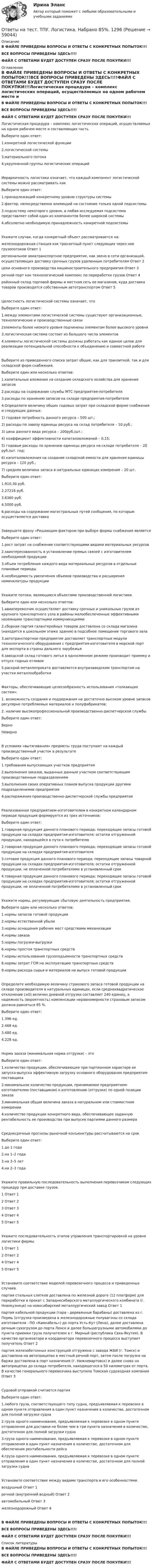     
            Описание
            В ФАЙЛЕ ПРИВЕДЕНЫ ВОПРОСЫ И ОТВЕТЫ С КОНКРЕТНЫХ ПОПЫТОК!!!ВСЕ ВОПРОСЫ ПРИВЕДЕНЫ ЗДЕСЬ!!!!ФАЙЛ С ОТВЕТАМИ БУДЕТ ДОСТУПЕН СРАЗУ ПОСЛЕ ПОКУПКИ!!! 
            Оглавление
            В ФАЙЛЕ ПРИВЕДЕНЫ ВОПРОСЫ И ОТВЕТЫ С КОНКРЕТНЫХ ПОПЫТОК!!!ВСЕ ВОПРОСЫ ПРИВЕДЕНЫ ЗДЕСЬ!!!!ФАЙЛ С ОТВЕТАМИ БУДЕТ ДОСТУПЕН СРАЗУ ПОСЛЕ ПОКУПКИ!!!Логистическая процедура – комплекс логистических операций, осуществляемых на одном рабочем месте и составляющих частьВыберите один ответ: 1.конкретной логистической функции 2.логистической системы 3.материального потока 4.укрупненной группы логистических операцийИерархичность логистики означает, что каждый компонент логистической системы можно рассматривать какВыберите один ответ: 1.принадлежащий конкретному уровню структуры системы 2.фактор, непосредственно влияющий на состояние только одной подсистемы 3.подсистему некоторого уровня, а любая исследуемая подсистема представляет собой один из компонентов более широкой системы 4.абсолютно необходимую принадлежность конкретной подсистемыУкажите случаи, когда конкретный объект рассматривается на:железнодорожная станция как транзитный пункт следующих через нее грузопотоков	Ответ 1 региональное авиатранспортное предприятие, как звено в сети организаций, осуществляющих доставку срочных грузов удаленным потребителям	Ответ 2 цехи основного производства машиностроительного предприятия	Ответ 3 речной порт как технологический комплекс по переработке грузов	Ответ 4 районный склад торговой фирмы и местная сеть ее магазинов, куда доставка товаров производится собственным автотранспортом	Ответ 5 Целостность логистической системы означает, чтоВыберите один ответ: 1.между элементами логистической системы существуют организационные, технологические и производственные связи 2элементы более низкого уровня подчинены элементам более высокого уровня 3.логистическая система состоит из большого числа элементов 4.элементы логистической системы должны работать как единое целое для реализации потенциальной способности к объединению и совместной работеВыберите из приведенного списка затрат общие, как для транзитной, так и для складской форм снабжения.Выберите один или несколько ответов: 1.капитальные вложения на создание складского хозяйства для хранения запасов 2.расходы на содержание службы МТС предприятия-потребителя 3.расходы по хранению запасов на складе предприятия-потребителя 4.Определите величину общих годовых затрат при складской форме снабжения и следующих данных:1) годовая потребность данного ресурса – 500 шт.;2) расходы по завозу единицы ресурса на склад потребителя – 10 руб.;3) цена данного вида ресурса – 200руб./шт.;4) коэффициент эффективности капиталовложений – 0,15;5) годовые расходы по хранению единицы ресурса на складе потребителя – 20 руб./шт. год;6) капиталовложения на создание складской емкости для хранения единицы ресурса – 120 руб.;7) средняя величина запаса в натуральных единицах измерения – 20 шт.Выберите один ответ: 1.910,30 руб. 2.27216 руб. 3.6360 руб. 4.5000 руб. 6.расходы на содержание магистральных путей сообщения, по которым осуществляется доставкаЗавершите фразу «Решающим фактором при выборе формы снабжения являетсяВыберите один ответ: 1.рост затрат на снабжение соответствующими видами материальных ресурсов 2.заинтересованность в установлении прямых связей с изготовителем необходимой продукции 3.объем потребления каждого вида материальных ресурсов в отдельные плановые периоды 4.необходимость увеличения объемов производства и расширения номенклатуры продукцииУкажите потоки, являющиеся объектами производственной логистики.Выберите один или несколько ответов: 1.авиаперевозчик осуществляет доставку срочных и уникальных грузов из крупного транспортного узла в районы малообеспеченные эффективными наземными транспортными коммуникациями 2.сборная партия галантерейных товаров доставлена со склада магазина (находится в цокольном этаже здания) в подсобное помещение торгового зала 3.автотранспортное предприятие доставляет транспортные модули технологического оборудования с предприятия-изготовителя в морской порт для экспорта в страны дальнего зарубежья 4.заводской склад готового литья в односменном режиме производит приемку и отпуск годных отливок 5.раскрой металлопроката доставляется внутризаводским транспортом на участки металлообработкиФакторы, обеспечивающие целесообразность использования «толкающих систем»:1. возможность создания и поддержания на достаточно высоком уровне запасов регулярно потребляемых материалов и полуфабрикатов;2. наличие высокопрофессиональной производственно-диспетчерской службыВыберите один ответ: Верно НеверноВ условиях «вытягивания» предметы труда поступают на каждый производственный участок в результатеВыберите один ответ: 1.требования выпускающих участков предприятия 2.выполнения заказов, выданных данным участком соответствующим производственным подразделениям 3.выполнения своих оперативных планов выпуска продукции другими подразделениями предприятия 4.распоряжения производственно-диспетчерской службы предприятияРеализованная предприятием-изготовителем в конкретном календарном периоде продукция формируется из трех источников:Выберите один ответ: 1.товарная продукция данного планового периода; переходящие запасы готовой продукции на складах предприятия-изготовителя; остатки отгруженной продукции, находящейся в пути к потребителю 2.товарная продукция данного планового периода; переходящие запасы готовой продукции на складах предприятия-изготовителя 3.готовая продукция данного планового периода; переходящие запасы товарной продукции на складах предприятия-изготовителя; остатки отгруженной продукции, не оплаченной потребителями в установленный срок 4.товарная продукция данного планового периода; переходящие запасы готовой продукции на складах предприятия-изготовителя; остатки отгруженной продукции, не оплаченной потребителями в установленный срокУкажите нормы, регулирующие сбытовую деятельность предприятия.Выберите один или несколько ответов: 1.нормы запасов готовой продукции 2.нормы естественной убыли 3.нормы оснащения рабочих мест средствами механизации 4.нормы заказа 5.нормы погрузки-выгрузки 6.нормы простоя транспортных средств 7.нормы использования грузоподъемности транспортных средств 8.нормы затрат ГСМ на эксплуатацию транспортных средств 9.нормы расхода сырья и материалов на выпуск готовой продукцииОпределите необходимую величину страхового запаса готовой продукции на складе производителя в натуральных единицах, если среднеквадратическое отклонение (≡δ) величин дневной отгрузки составляет 240 единиц, а надежность (вероятность) компенсации неравномерности страховым запасом должна равняться 95 %.Выберите один ответ: 1.396 ед. 2.468 ед.  3.480 ед. 4.228 ед. Норма заказа (минимальная норма отгрузки) – этоВыберите один ответ: 1.количество продукции, обеспечивающее при партионном характере ее запуска-выпуска эффективную загрузку основного оборудования предприятия-поставщика 2.минимальное количество продукции, принимаемое предприятием-изготовителем (поставщиком) к изготовлению (отгрузке) по одной позиции заказа 3.минимальная общая величина заказа в натуральном или стоимостном измерении 4.количество продукции конкретного вида, обеспечивающее заданную рентабельность ее производства при выпуске партиями данного размераСреднесрочные прогнозы рыночной конъюнктуры рассчитываются на срокВыберите один ответ: 1.до 1 года 2.на 1–2 года 3.на 3–5 лет 4.на 2–3 годаУкажите правильную последовательность выполнения перевозчиком следующих процедур при доставке грузов.1	Ответ 1 2	Ответ 2 3	Ответ 3 4	Ответ 4 5	Ответ 5 Укажите последовательность этапов управления транспортировкой на уровне логистики фирмы.1	Ответ 1 2	Ответ 2 4	Ответ 4 5	Ответ 5 Установите соответствие моделей перевозочного процесса и приведенных случаев.партия стальных слитков доставлена по железной дороге (12 платформ) для переработки в прокат с Западносибирского металлургического комбината (г. Новокузнецк) на новосибирский металлургический завод	Ответ 1 партия кабельной продукции (тара - деревянные барабаны) доставлена из г. Пермь (отгрузка произведена в железнодорожные полувагоны со склада изготовителя - ПО «Камкабель») до порта Усть-Кут (Лена), далее доставлена речным сухогрузом до порта Ленск и далее большегрузными автомобилями до пункта приемки груза получателем в г. Мирный (республика Саха-Якутия). В качестве организатора и координатора перевозочного процесса выступает получатель	Ответ 2партия железобетонных конструкций отгружена с завода ЖБИ (г. Томск) и доставлена на автоприцепах в местный речной порт, затем после погрузки на баржи доставлена в порт назначения (г. Нижневартовск) и далее снова на автоприцепах до склада потребителя, находящегося в 50 километрах от порта. В качестве генерального перевозчика выступила Томская судоходная компания	Ответ 3 Судовой отправкой считается партияВыберите один ответ: 1.любого груза, соответствующего типу судна, предъявляемая к перевозке в одном пункте отправления в один пункт назначения в количестве, достаточном для полной загрузки судна 2.груза одного наименования, предъявляемая к перевозке в одном пункте отправления для доставки не более чем в три пункта назначения в количестве, достаточном для полной загрузки судна 3.груза одного наименования, предъявляемая к перевозке в одном пункте отправления в один пункт назначения в количестве, достаточном для обеспечения рентабельности рейса 4.груза одного наименования, предъявляемая к перевозке в одном пункте отправления в один пункт назначения в количестве, достаточном для полной загрузки суднаУстановите соответствие между видами транспорта и его особенностями.воздушный	Ответ 1 речной (внутренний водный)	Ответ 2 автомобильный	Ответ 3 железнодорожный	Ответ 4  В ФАЙЛЕ ПРИВЕДЕНЫ ВОПРОСЫ И ОТВЕТЫ С КОНКРЕТНЫХ ПОПЫТОК!!!ВСЕ ВОПРОСЫ ПРИВЕДЕНЫ ЗДЕСЬ!!!!ФАЙЛ С ОТВЕТАМИ БУДЕТ ДОСТУПЕН СРАЗУ ПОСЛЕ ПОКУПКИ!!! 
            Список литературы
            В ФАЙЛЕ ПРИВЕДЕНЫ ВОПРОСЫ И ОТВЕТЫ С КОНКРЕТНЫХ ПОПЫТОК!!!ВСЕ ВОПРОСЫ ПРИВЕДЕНЫ ЗДЕСЬ!!!!ФАЙЛ С ОТВЕТАМИ БУДЕТ ДОСТУПЕН СРАЗУ ПОСЛЕ ПОКУПКИ!!! 
            
            
            Ответы на тест / ТОЛГАС / Информационные технологии в профессиональной деятельности / 30 вопросов / Итоговый контрольОтветы на тест. ТПУ. Логистика. Набрано 85%.    1296Ответы на тест. Тпу. Макроэкономика. Набрано 80%.   1297Ответы на тест. Тпу. Маркетинг. Набрано 82%.   1298Ответы на тест. ТПУ. Методы социологических исследований. Набрано 80%.   1299Ответы на тест. Тпу.  Национальная экономика. Набрано 80%.    1300Ответы на тест / ТПУ / Практикум по экономике предприятий и организаций  / 20 вопросов / Входное тестированиеОтветы на тест: Теория отраслевых рынков. Синергия.Ответы на тест Теория отраслевых рынков. Синергия. 2022Ответы на тест. Теория управления. Синергия. 80+ балловОтветы на тест. Технологии разработки и принятия управленческих решений. Синергия 90+Ответы на тест Технология программирования. МФПУ Синергия, МОИ, МОСАПОтветы на тест «Технология программирования». МФПУ «Синергия», МОИ, МОСАПОтветы на тест. ТОГУ. Автоматизация проектирования строительных и дорожных машин. Набрано 76%.   1165