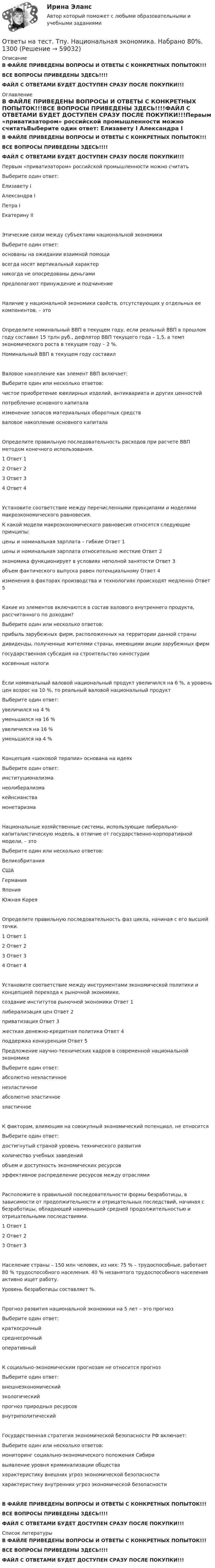     
            Описание
            В ФАЙЛЕ ПРИВЕДЕНЫ ВОПРОСЫ И ОТВЕТЫ С КОНКРЕТНЫХ ПОПЫТОК!!!ВСЕ ВОПРОСЫ ПРИВЕДЕНЫ ЗДЕСЬ!!!!ФАЙЛ С ОТВЕТАМИ БУДЕТ ДОСТУПЕН СРАЗУ ПОСЛЕ ПОКУПКИ!!! 
            Оглавление
            В ФАЙЛЕ ПРИВЕДЕНЫ ВОПРОСЫ И ОТВЕТЫ С КОНКРЕТНЫХ ПОПЫТОК!!!ВСЕ ВОПРОСЫ ПРИВЕДЕНЫ ЗДЕСЬ!!!!ФАЙЛ С ОТВЕТАМИ БУДЕТ ДОСТУПЕН СРАЗУ ПОСЛЕ ПОКУПКИ!!!Первым «приватизатором» российской промышленности можно считатьВыберите один ответ: Елизавету I Александра I Петра I Екатерину IIЭтические связи между субъектами национальной экономикиВыберите один ответ: основаны на ожидании взаимной помощи всегда носят вертикальный характер никогда не опосредованы деньгами предполагают принуждение и подчинениеНаличие у национальной экономики свойств, отсутствующих у отдельных ее компонентов, – это   Определите номинальный ВВП в текущем году, если реальный ВВП в прошлом году составил 15 трлн руб., дефлятор ВВП текущего года – 1,5, а темп экономического роста в текущем году – 2 %.Номинальный ВВП в текущем году составил  Валовое накопление как элемент ВВП включает:Выберите один или несколько ответов: чистое приобретение ювелирных изделий, антиквариата и других ценностейпотребление основного капитала изменение запасов материальных оборотных средств валовое накопление основного капиталаОпределите правильную последовательность расходов при расчете ВВП методом конечного использования.1	Ответ 1 2	Ответ 2 3	Ответ 3 4	Ответ 4 Установите соответствие между перечисленными принципами и моделями макроэкономического равновесия.К какой модели макроэкономического равновесия относятся следующие принципы:цены и номинальная зарплата – гибкие	Ответ 1 цены и номинальная зарплата относительно жесткие 	Ответ 2 экономика функционирует в условиях неполной занятости	Ответ 3 объем фактического выпуска равен потенциальному	Ответ 4 изменения в факторах производства и технологиях происходят медленно	Ответ 5 Какие из элементов включаются в состав валового внутреннего продукта, рассчитанного по доходам?Выберите один или несколько ответов: прибыль зарубежных фирм, расположенных на территории данной страны дивиденды, полученные жителями страны, имеющими акции зарубежных фирм государственная субсидия на строительство киностудии косвенные налогиЕсли номинальный валовой национальный продукт увеличился на 6 %, а уровень цен возрос на 10 %, то реальный валовой национальный продуктВыберите один ответ: увеличился на 4 % уменьшился на 16 % увеличился на 16 % уменьшился на 4 %Концепция «шоковой терапии» основана на идеяхВыберите один ответ: институционализма неолиберализма кейнсианства монетаризмаНациональные хозяйственные системы, использующие либерально-капиталистическую модель, в отличие от государственно-корпоративной модели, – этоВыберите один или несколько ответов: Великобритания США Германия Япония Южная КореяОпределите правильную последовательность фаз цикла, начиная с его высшей точки.1	Ответ 1 2	Ответ 2 3	Ответ 3 4	Ответ 4  Установите соответствие между инструментами экономической политики и концепцией перехода к рыночной экономике.создание институтов рыночной экономики	Ответ 1 либерализация цен	Ответ 2 приватизация	Ответ 3 жесткая денежно-кредитная политика	Ответ 4 поддержка конкуренции	Ответ 5  Предложение научно-технических кадров в современной национальной экономикеВыберите один ответ: абсолютно неэластичное неэластичное абсолютно эластичное эластичноеК факторам, влияющим на совокупный экономический потенциал, не относитсяВыберите один ответ: достигнутый страной уровень технического развитияколичество учебных заведений объем и доступность экономических ресурсов эффективное распределение ресурсов между отраслямиРасположите в правильной последовательности формы безработицы, в зависимости от продолжительности и отрицательных последствий, начиная с безработицы, обладающей наименьшей средней продолжительностью и отрицательными последствиями.1	Ответ 1 2	Ответ 2 3	Ответ 3 Население страны – 150 млн человек, из них: 75 % – трудоспособные, работает 80 % трудоспособного населения. 40 % незанятого трудоспособного населения активно ищет работу.Уровень безработицы составляет   %.Прогноз развития национальной экономики на 5 лет – это прогнозВыберите один ответ:краткосрочный среднесрочный оперативныйК социально-экономическим прогнозам не относится прогнозВыберите один ответ: внешнеэкономический экологический прогноз природных ресурсов внутриполитическийГосударственная стратегия экономической безопасности РФ включает:Выберите один или несколько ответов: мониторинг социально-экономического положения Сибири выявление уровня криминализации общества характеристику внешних угроз экономической безопасности характеристику внутренних угроз экономической безопасностиВ ФАЙЛЕ ПРИВЕДЕНЫ ВОПРОСЫ И ОТВЕТЫ С КОНКРЕТНЫХ ПОПЫТОК!!!ВСЕ ВОПРОСЫ ПРИВЕДЕНЫ ЗДЕСЬ!!!!ФАЙЛ С ОТВЕТАМИ БУДЕТ ДОСТУПЕН СРАЗУ ПОСЛЕ ПОКУПКИ!!! 
            Список литературы
            В ФАЙЛЕ ПРИВЕДЕНЫ ВОПРОСЫ И ОТВЕТЫ С КОНКРЕТНЫХ ПОПЫТОК!!!ВСЕ ВОПРОСЫ ПРИВЕДЕНЫ ЗДЕСЬ!!!!ФАЙЛ С ОТВЕТАМИ БУДЕТ ДОСТУПЕН СРАЗУ ПОСЛЕ ПОКУПКИ!!! 
            
            
            Ответы на тест. ТПУ. Методы социологических исследований. Набрано 80%.   1299Ответы на тест. Тпу.  Национальная экономика. Набрано 80%.    1300Ответы на тест / ТПУ / Практикум по экономике предприятий и организаций  / 20 вопросов / Входное тестированиеОтветы на тест / ТПУ / Управление инновационной деятельностью на предприятии / 20 вопросов / Итоговый тест / Результат 95%Ответы на тест / ТПУ / Учебно-исследовательская практика. Часть1 / 20 вопросов Ответы на тест. Тпу. Финансово-промышленный аудит. Набрано 85%.  1390  Ответы на тест / ТПУ / Электроника 1.1 / 19 вопросов / Итоговое тестирование по Модулю 1Ответы на тест Технология программирования. МФПУ Синергия, МОИ, МОСАПОтветы на тест «Технология программирования». МФПУ «Синергия», МОИ, МОСАПОтветы на тест. ТОГУ. Автоматизация проектирования строительных и дорожных машин. Набрано 76%.   1165Ответы на тест. Тогу.  Детали машин и основы конструирования. Набрано 68%.      1166Ответы на тест / ТОЛГАС / Информационные технологии в профессиональной деятельности / 30 вопросов / Итоговый контрольОтветы на тест. ТПУ. Логистика. Набрано 85%.    1296Ответы на тест. Тпу. Макроэкономика. Набрано 80%.   1297