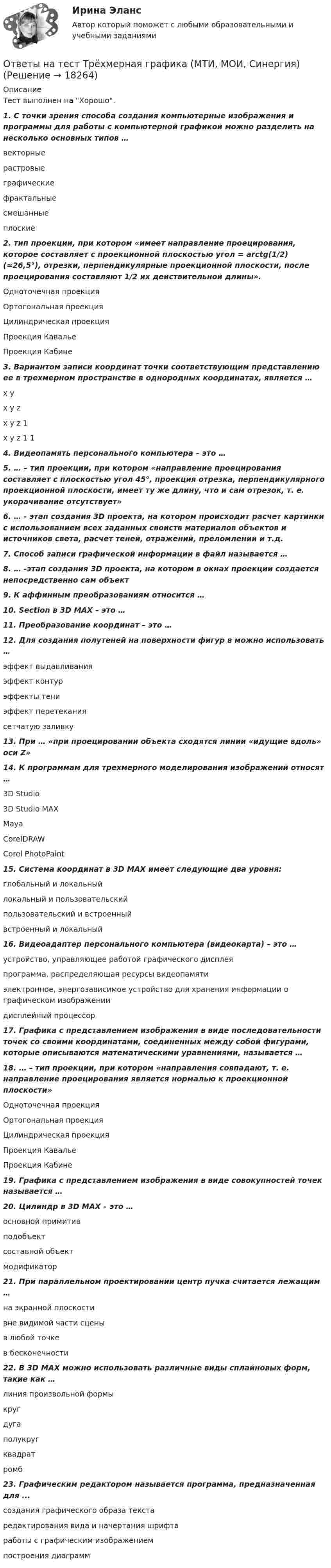      
          Описание
          Тест выполнен на Хорошо. 1.        С точки зрения способа создания компьютерные изображения и программы для работы с компьютерной графикой можно разделить на несколько основных типов …векторныерастровыеграфическиефрактальныесмешанныеплоские2.        тип проекции, при котором «имеет направление проецирования, которое составляет с проекционной плоскостью угол = arctg(1/2) (≈26,5°), отрезки, перпендикулярные проекционной плоскости, после проецирования составляют 1/2 их действительной длины».Одноточечная проекцияОртогональная проекцияЦилиндрическая проекцияПроекция КавальеПроекция Кабине3.        Вариантом записи координат точки соответствующим представлению ее в трехмерном пространстве в однородных координатах, является …x yx y zx y z 1x y z 1 14. Видеопамять персонального компьютера – это …5.        … – тип проекции, при котором «направление проецирования составляет с плоскостью угол 45°, проекция отрезка, перпендикулярного проекционной плоскости, имеет ту же длину, что и сам отрезок, т. е. укорачивание отсутствует»6.        … - этап создания 3D проекта, на котором происходит расчет картинки с использованием всех заданных свойств материалов объектов и источников света, расчет теней, отражений, преломлений и т.д.7. Способ записи графической информации в файл называется …8.        … -этап создания 3D проекта, на котором в окнах проекций создается непосредственно сам объект9. К аффинным преобразованиям относится …10. Section в 3D MAX – это …11. Преобразование координат – это …12.    Для создания полутеней на поверхности фигур в можно использовать …эффект выдавливанияэффект контурэффекты тениэффект перетеканиясетчатую заливку 13. При … «при проецировании объекта сходятся линии «идущие вдоль» оси Z»14. К программам для трехмерного моделирования изображений относят …3D Studio3D Studio MAXMayaCorelDRAWCorel PhotoPaint15. Система координат в 3D MAX имеет следующие два уровня:глобальный и локальныйлокальный и пользовательскийпользовательский и встроенныйвстроенный и локальный16. Видеоадаптер персонального компьютера (видеокарта) – это …устройство, управляющее работой графического дисплеяпрограмма, распределяющая ресурсы видеопамятиэлектронное, энергозависимое устройство для хранения информации о графическом изображениидисплейный процессор17.    Графика с представлением изображения в виде последовательности точек со своими координатами, соединенных между собой фигурами, которые описываются математическими уравнениями, называется …18.    … – тип проекции, при котором «направления совпадают, т. е. направление проецирования является нормалью к проекционной плоскости»Одноточечная проекцияОртогональная проекцияЦилиндрическая проекцияПроекция Кавалье   Проекция Кабине 19. Графика с представлением изображения в виде совокупностей точек называется …20.    Цилиндр в 3D MAX – это …основной примитивподобъектсоставной объектмодификатор21. При параллельном проектировании центр пучка считается лежащим …на экранной плоскостивне видимой части сценыв любой точкев бесконечности22. В 3D MAX можно использовать различные виды сплайновых форм, такие как …линия произвольной формыкругдугаполукругквадратромб23. Графическим редактором называется программа, предназначенная для ...создания графического образа текстаредактирования вида и начертания шрифтаработы с графическим изображениемпостроения диаграмм  
            
            
            Ответы на тест / ТПУ / Электроника 1.1 / 24 вопроса / Итоговое тестирование по Модулю 2Ответы на тест Трёхмерная графика (МТИ, МОИ, Синергия)Ответы на тест Трудоустройство и развитие карьеры. МФПУ Синергия, МОСАП, МОИОтветы на тест. ТулГу. Автоматизация архитектурно-строительного проектирования.  Набрано 95%.    1168Ответы на тест. ТулГу. Автоматизация конструкторского и технологического проектирования. Набрано 80%.    1239    Ответы на тест. ТулГу. Актуальные проблемы права. Набрано 70%.     1169 Ответы на тест. ТулГу. Архитектура вычислительных систем. Набрано 95%.   1170Ответы на тест. Тпу. Маркетинг. Набрано 82%.   1298Ответы на тест. ТПУ. Методы социологических исследований. Набрано 80%.   1299Ответы на тест. Тпу.  Национальная экономика. Набрано 80%.    1300Ответы на тест / ТПУ / Практикум по экономике предприятий и организаций  / 20 вопросов / Входное тестированиеОтветы на тест / ТПУ / Управление инновационной деятельностью на предприятии / 20 вопросов / Итоговый тест / Результат 95%Ответы на тест / ТПУ / Учебно-исследовательская практика. Часть1 / 20 вопросов Ответы на тест. Тпу. Финансово-промышленный аудит. Набрано 85%.  1390  