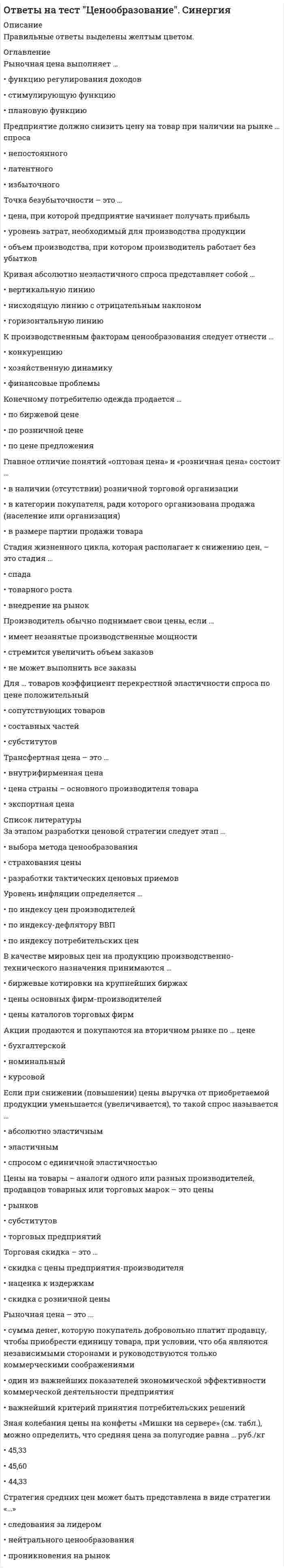     
          Описание
          🔸 ОТВЕТЫ Ценообразование 📝Тесты Синергия﻿📗 РЕЗУЛЬТАТЫ: 73 балла - Оценка Хорошо📗 ВСЕ ОТВЕТЫ выделены в файле. Все вопросы к тесту указаны ниже 
          Оглавление
          За этапом разработки ценовой стратегии следует этап ...разработки тактических ценовых приемоввыбора метода ценообразованиястрахования цены Если цены на программное обеспечение возрастут, то продажи компьютеров ...возрастутне изменятсяснизятся Уровень инфляции определяется ...по индексу потребительских ценпо индексу-дефлятору ВВПпо индексу цен производителей На стадии выведения товара на рынок возможно применение стратегии ...исчерпанияроста проникающей ценыснятия сливок Мировая цена - это ...внутрифирменная ценацена страны - основного производителя товараэкспортная цена Рыночная цена выполняет...функцию регулирования доходовплановую функциюстимулирующую функцию Если фирма производит и продает товары А и Б, товар А имеет много заменителей, а товар Б занимает значительную долю в расходах потребителей, то увеличение цены на каждый товар приведет ...к тому, что выручка от продажи товара А и товара Б остается неизменнойк увеличению выручки от продажи товара А и товара Бсокращению выручки от продажи товара А и товара Б Для регулирования рынка может быть использована такая формы государственного ценообразования, как ...фиксирование ценценовая дискриминацияприватизация Основу риска при применении стратегии «цены проникновения» составляет ...необходимость последующего повышения ценнедостаточная емкость рынкаотсутствие приоритета перед конкурентами Трансфертная цена - это ...цена страны - основного производителя товаравнутрифирменная ценаэкспортная цена Значительное занижение цены на товар характеризует такую стратегию ценообразования, как стратегия ...скользящей падающей ценыцены проникновенияснятия сливок Рыночная цена - это ...сумма денег, которую покупатель добровольно платит продавцу, чтобы приобрести единицу товара., при условии что оба являются независимыми сторонами и руководствуются только коммерческими соображениямиодин из важнейших показателей экономической эффективности коммерческой деятельности предприятияважнейший критерий принятия потребительских решений Точка безубыточности - это ...цена, при которой предприятие начинает получать прибыльобъем производства, при котором производитель работает без убытковуровень затрат, необходимый для производства продукции Отпускная цена предприятия с учетом налогов рассчитывается по формуле «...»Себестоимость продукции + Прибыль предприятия + НДС + Акциз (по подакцизным товарам)Себестоимость продукции + Прибыль предприятия + НДС + Снабженческо-сбытовая надбавкаСебестоимость продукции + Прибыль предприятия + НДС Таможенные пошлины выполняют ... функциюфискальнуюбалансировочнуюучетную Если при снижении (повышении) цены выручка от приобретаемой продукции уменьшается (увеличивается), то такой спрос называется ...спросом с единичной эластичностьюэластичнымабсолютно эластичным Стратегия стабильных цен рассчитана на ...солидных постоянных клиентовмалообеспеченных покупателейиндивидуальных заказчиков Если два товара взаимозаменяемы, то рост цены на первый вызовет ...увеличение объема спроса на второй товаррост спроса на второй товарпадение спроса на второй товар Спрос можно считать эластичным, если ...он незначительно увеличивается при существенном снижении ценыпри изменении цены спрос не изменяетсяон значительно увеличивается при несущественном снижении цены Неверно, что рост экономической прибыли на конкурентном рынке способствует ...повышению рыночной цены продуктапритоку в отрасль новых фирмрасширению производства в действующих фирмах Если несмотря на изменения цены товара общая выручка не изменяется, коэффициент ценовой эластичности ...равен 1больше 1меньше 1 К производственным факторам ценообразования следует отнести ...финансовые проблемыконкуренциюхозяйственную динамику Производитель обычно поднимает свои цены, если ...не может выполнить все заказыимеет незанятые производственные мощностистремится увеличить объем заказов Если в течение прошлого года падали как цены на товар, так и объем его продаж, то эти изменения могли быть обусловлены...увеличением предложенияувеличением спросауменьшением спроса Увеличение цены на 1 л бензина, возможно, вызовет...рост спроса на общественный транспортувеличение спроса на бензинповышение спроса на моторное масло Стратегия средних цен может быть представлена в виде стратегиинейтрального ценообразованияпроникновения на рынокследования за лидером Конечному потребителю одежда продается ...по цене предложенияпо биржевой ценепо розничной цене В условиях совершенной конкуренции в долгосрочном периоде равновесная цена ... средних общих издержекниже минимумавыше минимумаравна минимуму На стадиях продаж выделяют цены ...продажи, оптовые и цены аукционоврынков, субститутов и потребительские ценыоптовые и розничные Если классифицировать цены по стадиям продаж, то в классификацию попадают ...биржевые котировкицены реализациискользящие цены 
            
            
            Ответы на тест Ценообразование (Синергия)Ответы на тест - Цифровая обработка сигналов - ЦОС - ПГУТИОтветы на тест Цифровая трансформация в менеджменте (Синергия)Ответы на тест - Цифровые МТС - ЦМТС - ПГУТИОтветы на тесты 1, 2 Документирование управленческой деятельности ММУ Ответы на тесты EDUCON Менеджмент (промежуточные и итоговый). 80 вопросов с ответами. Ответы на тесты / MBA / Операционный менеджмент / 50 вопросов / Тесты 1-5Ответы на тест Финансовый менеджмент СИНЕРГИЯ [МФПУ МОИ] 97 балловответы на тест ФинансыОтветы на тест / Финансы общественного сектора / Финансовый университет при Правительстве РФответы на тест финансы синергияОтветы на тест / Финансы / СПбУТУиЭ / 20 вопросов / На ЗАЧЕТОтветы на тест Французский язык Синергияответы на тест химия синергия 