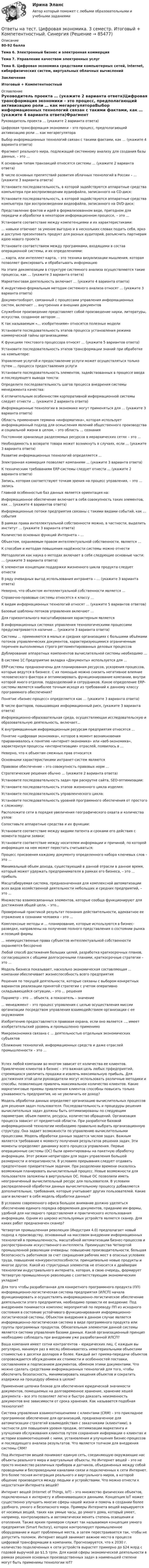      
            Описание
            80-92  баллаТема 6. Электронный бизнес и электронная коммерцияТема 7. Управление качеством электронных услугТема 8. Цифровая экономика средствами компьютерных сетей, Internet, киберфизических систем, виртуальных облачных вычисленийЗаключениеИтоговый + Компетентностный 
            Оглавление
            Руководитель проекта … (укажите 2 варианта ответа)Цифровая трансформация экономики – это процесс, предполагающий активизацию роли … как мегарегулятораВыбор информационных технологий связан с такими фактами, как … (укажите 4 варианта ответа)Фрагмент реального мира, подлежащий системному анализу для создания базы данных, – это …К основным типам транзакций относятся системы … (укажите 2 варианта ответа)В числе основных препятствий развития облачных технологий в России – … (укажите 3 варианта ответа)Установите последовательность, в которой задействуются аппаратные средства компьютера при воспроизведении аудиофайла, записанного на CD-диск:Установите последовательность, в которой задействуются аппаратные средства компьютера при воспроизведении видеофайла, записанного на DVD-диск:Представление фактов и идей в формализованном виде, пригодном для передачи и обработки в некотором информационном процессе, – это …Установите соответствие между компетенциями и их характеристиками:… навыки отвечают за умение выгодно и в нескольких словах подать себя, ярко и доступно презентовать продукт для разных аудиторий, разъяснить партнерам идею нового проектаУстановите соответствием между программами, входящими в состав операционной системы, и их определениями:… карта, или интеллект-карта, – это техника визуализации мышления, которая позволяет фиксировать и обрабатывать информациюНа этапе декомпозиции в структуре системного анализа осуществляются такие процессы, как … (укажите 3 варианта ответа)Маркетинговая деятельность включает … (укажите 4 варианта ответа)К индуктивно-формальным методам системного анализа относят … (укажите 3 варианта ответа)Документооборот, связанный с процессами управления информационных систем, включает … внутренних и внешних документовСлужебное произведение представляет собой произведение науки, литературы, искусства, созданное автором …К так называемым «… изобретениям» относятся полезные моделиУстановите последовательность этапов процесса установления режима коммерческой тайны организациями:К функциям текстового процессора относят … (укажите 5 вариантов ответа)Установите последовательность этапов трансформации знаний при обработке на компьютере:Управление услугой и предоставление услуги может осуществляться только путем … процесса предоставления услугиУстановите последовательность элементов, задействованных в процессе ввода и последующего вывода текста:Определите последовательность шагов процесса внедрения системы менеджмента качества:К отличительным особенностям корпоративной информационной системы следует отнести … (укажите 2 варианта ответа)Информационные технологии в экономике могут применяться для … (укажите 3 варианта ответа)Область применения термина «информатика», которая использует информационный подход для осмысления явлений общественного производства и социальной жизни в целом, – это область … сознанияПостоянное хранилище разделяемых ресурсов в иерархических сетях – это …Необходимость в возврате товара может возникнуть в случаях, если … (укажите 3 варианта ответа)Развитие информационных технологий определяется ...Электронная коммерция позволяет компаниям ... (укажите 3 варианта ответа)К техническим требованиям ERP-системы следует отнести ... (укажите 2 варианта ответа)Запись, которая соответствуют точкам зрения на процесс управления, – это … записьГлавной особенностью баз данных является ориентация на:Информационное обеспечение включает в себя совокупность таких элементов, как … (укажите 4 вариантов ответа)Информационные потоки предприятия связаны с такими видами событий, как ... событияВ рамках права интеллектуальной собственности можно, в частности, выделить институт … (укажите 3 варианта ответа)Количество основных функций Интернета – …Объектом, охраняемым правом интеллектуальной собственности, является …К способам и методам повышения надёжности системы можно отнестиМетодология как наука о методах включает в себя следующие основные части: … (укажите 3 варианта ответа)К элементам концепции поддержки жизненного цикла продукта следует отнестиВ ряду очевидных выгод использования интранета – … (укажите 3 варианта ответа)Неверно, что объектом интеллектуальной собственности является ...Справочно-правовые системы относятся к классу ...К видам информационных технологий относят … (укажите 5 вариантов ответов)Базовые шаблоны потоков управления включают ...Для горизонтального масштабирования характерным являетсяВ информационных системах управления технологическими процессами предусматривается наличие ... (укажите 3 варианта ответа)Системы ... применяются в малых и средних организациях с большими объёмами потоков управленческих документов, характеризующимися ограниченным перечнем выполняемых строго регламентированных деловых процессов Дублирование аппаратных компонентов вычислительной системы необходимо ...В системе 1С Предприятие вкладка «Документы» используется для ...ERP-системы предназначены для планирования ресурсов, ускорения процессов, которые ведутся в бизнесе. С их помощью можно снизить негативное влияние человеческого фактора и оптимизировать функционирование компании, внутри которой много отделов, подразделений и сотрудников. Какое определение ERP-системы является наиболее точным исходя из требований к данному классу программного обеспечения?Понятие «бизнес-процесс» определяется как … (укажите 3 варианта ответа)В числе факторов, повышающих информационный риск, (укажите 3 варианта ответа)Информационно-образовательная среда, осуществляющая исследовательскую и образовательную деятельность, включает...К внутримашинным информационным ресурсам предприятия относятся ...Понятие «цифровая экономика», которое в момент возникновения приравнивалось к понятию «интернет-экономика» или «веб-экономика», характеризуя процессы «интернетизации» отраслей, появилось в ...Неверно, что к объектам смежных прав относитсяОсновными характеристиками интранет-систем являютсяПравовое обеспечение – это совокупность правовых норм …Стратегические решения обычно ... (укажите 2 варианта ответа)Установите последовательность задач при раскрутке сайта, SEO-оптимизации:Установите последовательность этапов жизненного цикла изделия: Установите последовательность управленческого цикла:Установите последовательность уровней программного обеспечения от простого к сложному:Расположите сети в порядке увеличения географического охвата и количества узлов:Сопоставьте аппаратные средства и их функции:Установите соответствие между видами патента и сроками его действия с момента подачи заявки:Установите соответствие между носителем информации и причиной, по которой информация на нем может перестать считываться:Процесс присвоения каждому документу определенного набора ключевых слов – это …Минимальный объем дохода, существующий в данной отрасли в данное время, который может удержать предпринимателя в рамках его бизнеса, – это ... прибыльМасштабируемая система, предназначенная для комплексной автоматизации всех видов хозяйственной деятельности небольших и средних предприятий, – это ...Множество взаимосвязанных элементов, которые сообща функционируют для достижения общей цели, – это...Проверенный практикой результат познания действительности, адекватное ее отражение в сознании человека – это ...Комплексные методы и ... планирование, которые используются в бизнес-разведке, направлены на получение полного представления о состоянии рынка и позиций фирмы... неимущественные права субъектов интеллектуальной собственности охраняются бессрочноЛюбой способ достижения больших целей, разработка краткосрочных планов, согласующихся с общими долгосрочными планами, краткосрочные стратегии – это …Модель бизнеса показывает, насколько экономическая составляющая ... компании обеспечивает жизнеспособность всего предприятияРешения по текущей деятельности, которые связаны с выбором конкретных вариантов реализации принятой стратегии с учетом оперативно складывающейся ситуации, – это … решенияПараметр – это … объекта, а показатель – значение... менеджмент – это процесс управления с целью осуществления миссии организации посредством управления взаимодействием организации с ее окружениемИзобретению предоставляется правовая охрана, если оно является ..., имеет изобретательский уровень и промышленно применимоМикроэкономика связана с ... деятельностью отдельных экономических субъектовСближение технологий, информационных средств и даже отраслей промышленности – это …Успех любой компании во многом зависит от количества ее клиентов. Привлечение клиентов в бизнес – это важная цель любых прфедприятий, стремящихся увеличить продажи и извлечь максимальную прибыль. Для достижения этой цели руководители могут использовать различные методики и способы, позволяющие привлечь максимальное количество клиентов. Какие маркетинговые приемы привлечения клиентов способны повысить только узнаваемость предприятия, но не увеличить ее доход?Модель обработки данных определяет организацию вычислительных процессов для решения задач пользователя. Последовательность и процедуры решения вычислительных задач должны быть оптимизированы по следующим параметрам: объем памяти, ресурсы, количество обращений. Организация процесса зависит от предметной области. При разработке базовой информационной технологии необходимо правильно выбрать организационную структуру. Она задает возможности по управлению вычислительными процессами. Модель обработки данных задается числом задач. Важным является требование к моменту получения результатов решения задач. Эти моменты определяют динамику всего процесса управления. Первые операционные системы (ОС) были ориентированы на пакетную обработку информации. Этот режим непригоден для задач управления большой размерности и оперативности. В условиях прерывания следует отдавать предпочтение приоритетным задачам. При разделении времени оказалось возможным планировать вычислительный процесс. Новые возможности для пользователя заложены в виртуальных ОС. Новые ОС позволили иметь неограниченный вычислительный ресурс для пользователя. В условиях распределенной обработки данных вычислительному процессу добавляются дополнительные, требования, которые учитывают других пользователей. Какие шаги включает в себя модель обработки данных?В условиях современного офиса большое внимание должно уделяться обеспечению единого порядка оформления документов, приданию им формы, удобной для наглядного представления и практического использования информации. Одним из широко используемых устройств является сканер. Для каких работ предназначен сканер?Четвертая промышленная революция (Индустрия 4.0) предполагает новый подход к производству, основанный на массовом внедрении информационных технологий в промышленность, масштабной автоматизации бизнес-процессов и распространении искусственного интеллекта. Преимущества Четвертой промышленной революции очевидны: повышение производительности, большая безопасность работников за счет сокращения рабочих мест в опасных условиях труда, повышение конкурентоспособности, принципиально новые продукты и многое другое. Какой из структурных элементов не относится к драйверам технологии индустриального интернета, которая, в свою очередь, формирует Четвертую промышленную революцию с соответствующим экономическим укладом?Для того чтобы разработанная для конкретного программного продукта (ПП) информационно-логистическая система предприятия (ИЛСП) начала функционировать и осуществлять информационно-логистическое обеспечение деятельности этого предприятия, необходимо провести ее внедрение. Под внедрением понимается комплекс мероприятий по переводу ПП из исходного состояния в состояние устойчивого функционирования информационно-логистической системы. Объектом внедрения в данном случае является информационно-логистическая система в виде программного продукта или группы программных продуктов. Обязательным элементом данной системы является система управления базами данных. Какой организационный принцип необходимо соблюдать при внедрении уже разработанной ИЛСП?Ваша компания имеет сотни контрагентов – юридических лиц. С каждым вы регулярно, минимум раз в месяц обмениваетесь нематериальными объектами стоимостью в десятки долларов и более. Каждый акт приема-передачи объектов сопровождается обсуждением их стоимости и особенностей поставки, составлением и подписанием документов, обменом этими документами. Что можно сделать средствами информационных технологий для того, чтобы обеспечить безопасность, минимизировать хищения объектов и сократить издержки на процедуру обмена в целом?Применение цепочки блоков для обеспечения юридической значимости документов, помещаемых на долговременное хранение, хранение хешей документа – все это позволяет легко и быстро доказать неизменность документов вне зависимости от срока хранения. Как называется подобная технология?Система управления взаимоотношениями с клиентами (CRM) – это прикладное программное обеспечение для организаций, предназначенное для автоматизации стратегий взаимодействия с заказчиками (клиентами), в частности для повышения уровня продаж, оптимизации маркетинга и улучшения обслуживания клиентов путем сохранения информации о клиентах и истории взаимоотношений с ними, установления и улучшения бизнес-процессов и последующего анализа результатов. Что является толчком для внедрения системы CRM?Под Интернетом вещей понимают единую сеть, соединяющую окружающие нас объекты реального мира и виртуальные объекты. Но Интернет вещей – это не просто множество различных приборов и датчиков, объединенных между собой проводными и беспроводными каналами связи и подключенных к сети Интернет. Это более тесная интеграция реального и виртуального миров, в которой общение производится между людьми и устройствами. Что можно отнести к недостаткам Интернета вещей?Интернет вещей (Internet of Things, IoT) – это множество физических объектов, подключенных к интернету и обменивающихся данными. Концепция IoT может существенно улучшить многие сферы нашей жизни и помочь в создании более удобного, умного и безопасного мира. Примеры Интернета вещей варьируются от носимых вещей, таких как умные часы, до умного дома, который умеет, например, контролировать и автоматически менять степень освещения и отопления. Также ярким примером служит так называемая концепция умного предприятия (Smart Factory), которое контролирует промышленное оборудование и ищет проблемные места, а затем перестраивается так, чтобы не допустить поломок. Интернет вещей занимает важное место в процессе цифровой трансформации в компаниях. Прогнозируется, что к 2030 г. количество подключенных к сети устройств вырастет примерно до $24 млрд с годовой выручкой до $1,5 трлн. Для какой сферы экономической деятельности в рамках решения основных производственных задач в наименьшей степени могут быть применимы технологии IoT?  
            
            
            Ответы на тест / Цифровая экономика (2-й семестр) / Синергия (МОИ, МТИ, МОСАП) / 90 вопросов / Результаты 77-87%Ответы на тест. Цифровая экономика. 3 семестр. Итоговый + Компетентностный. СинергияОтветы на тесты / MBA / IT-технологии в управлении / 300 вопросов / Тесты 1-30Ответы на тесты / MBA / Performance-маркетинг / 110 вопросов / Тесты 1-11Ответы на тесты / MBA / Антикризисный менеджмент / 50 вопросов / Тесты 1-5Ответы на тесты / MBA / Бизнес-планирование / 90 вопросов / Тесты 1-8Ответы на тесты / MBA / Брендинг / 130 вопросов / Тесты 1-13Ответы на тест. Финансовая грамотность. СинергияОтветы на тест. Финансовая математика ( ФИНАНСОВАЯ МАТЕМАТИКА.ОИ(DOR) СинергияОтветы на тест. Финансовое право. Синергия 90+ балловОтветы на тест Финансы (МИИТ) НА ОТЛИЧНО! Ответы на тест. Фэк. Информатика. Набрано 92%.  1119   Ответы на тест. Фэк. Менеджмент. Набрано 84%.       1120Ответы на тест / ФЭК / Менеджмент / Тесты по темам + Итоговый тест / 138 вопросов / Результат на ОТЛИЧНО