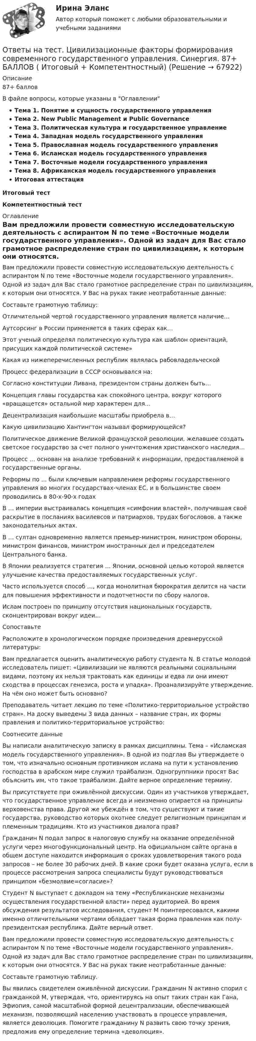      
            Описание
            87+ баллов В файле вопросы, которые указаны в ОглавленииТема 1. Понятие и сущность государственного управленияТема 2. New Public Management и Public GovernanceТема 3. Политическая культура и государственное управлениеТема 4. Западная модель государственного управленияТема 5. Православная модель государственного управленияТема 6. Исламская модель государственного управленияТема 7. Восточные модели государственного управленияТема 8. Африканская модель государственного управленияИтоговая аттестацияИтоговый тестКомпетентностный тест 
            Оглавление
            Вам предложили провести совместную исследовательскую деятельность с аспирантом N по теме «Восточные модели государственного управления». Одной из задач для Вас стало грамотное распределение стран по цивилизациям, к которым они относятся. У Вас на руках такие неотработанные данные:Составьте грамотную таблицу:Отличительной чертой государственного управления является наличие…Аутсорсинг в России применяется в таких сферах как…Этот ученый определял политическую культура как шаблон ориентаций, присущих каждой политической системе»Какая из нижеперечисленных республик являлась рабовладельческойПроцесс федерализации в СССР основывался на:Согласно конституции Ливана, президентом страны должен быть…Концепция главы государства как спокойного центра, вокруг которого «вращащется» остальной мир характерен для…Децентрализация наибольшие масштабы приобрела в…Какую цивилизацию Хантингтон называл формирующейся?Политическое движение Великой французской революции, желавшее создать светское государство за счет полного уничтожения христианского наследия…Процесс … основан на анализе требований к информации, предоставляемой в государственные органы.Реформы по ... были ключевым направлением реформы государственного управления во многих государствах-членах ЕС, и в большинстве своем проводились в 80-х-90-х годахВ … империи выстраивалась концепция «симфонии властей», получившая своё раскрытие в посланиях василевсов и патриархов, трудах богословов, а также законодательных актах.В … султан одновременно является премьер-министром, министром обороны, министром финансов, министром иностранных дел и председателем Центрального банка.В Японии реализуется стратегия … Японии, основной целью которой является улучшение качества предоставляемых государственных услуг.Часто используется способ …, когда монолитная бюрократия делится на части для повышения эффективности и подотчетности по сбору налогов.Ислам построен по принципу отсутствия национальных государств, сконцентрирован вокруг идеи…СопоставьтеРасположите в хронологическом порядке произведения древнерусской литературы:Вам предлагается оценить аналитическую работу студента N. В статье молодой исследователь пишет: «Цивилизации не являются реальными социальными видами, поэтому их нельзя трактовать как единицы и едва ли они имеют сходства в процессах генезиса, роста и упадка». Проанализируйте утверждение. На чём оно может быть основано?Преподаватель читает лекцию по теме «Политико-территориальное устройство стран». На доску выведены 3 вида данных – название стран, их формы правления и политико-территориальное устройство:Соотнесите данныеВы написали аналитическую записку в рамках дисциплины. Тема – «Исламская модель государственного управления». В одной из подглав Вы утверждаете о том, что изначально основным противником ислама на пути к установлению господства в арабском мире служил трайбализм. Одногруппники просят Вас объяснить им, что такое трайбализм. Дайте верное определение термину.Вы присутствуете при оживлённой дискуссии. Один из участников утверждает, что государственное управление всегда и неизменно опирается на принципы верховенства права. Другой же убеждён в том, что существуют и такие государства, руководство которых охотнее следует религиозным принципам и племенным традициям. Кто из участников диалога прав?Гражданин N подал запрос в налоговую службу на оказание определённой услуги через многофункциональный центр. На официальном сайте органа в общем доступе находится информация о сроках удовлетворения такого рода запросов – не более 30 рабочих дней. В какие сроки будет оказана услуга, если в процессе рассмотрения запроса специалисты будут руководствоваться принципом «безмолвие=согласие»?Студент N выступает с докладом на тему «Республиканские механизмы осуществления государственной власти» перед аудиторией. Во время обсуждения результатов исследования, студент M поинтересовался, какими именно отличительными чертами обладает такая форма правления как полу-президентская республика. Дайте верный ответ.Вам предложили провести совместную исследовательскую деятельность с аспирантом N по теме «Восточные модели государственного управления». Одной из задач для Вас стало грамотное распределение стран по цивилизациям, к которым они относятся. У Вас на руках такие неотработанные данные:  Составьте грамотную таблицу.Вы явились свидетелем оживлённой дискуссии. Гражданин N активно спорил с гражданкой M, утверждая, что, ориентируясь на опыт таких стран как Гана, Эфиопия, самой масштабной формой децентрализации, обеспечивающей механизм, позволяющий населению участвовать в процессе управления, является деволюция. Помогите гражданину N развить свою точку зрения, предложив ему определение термина «деволюция».  
            
            
            Ответы на тест / ФЭК / Менеджмент / Тесты по темам + Итоговый тест / 138 вопросов / Результат на ОТЛИЧНООтветы на тест. Цивилизационные факторы формирования современного государственного управления. Синергия. 87+ БАЛЛОВ ( Итоговый + Компетентностный)Ответы на тест / Цифровая экономика (2-й семестр) / Синергия (МОИ, МТИ, МОСАП) / 90 вопросов / Результаты 77-87%Ответы на тест. Цифровая экономика. 3 семестр. Итоговый + Компетентностный. СинергияОтветы на тесты / MBA / IT-технологии в управлении / 300 вопросов / Тесты 1-30Ответы на тесты / MBA / Performance-маркетинг / 110 вопросов / Тесты 1-11Ответы на тесты / MBA / Антикризисный менеджмент / 50 вопросов / Тесты 1-5Ответы на тест «Философия права». МФПУ «Синергия»Ответы на тест: Философия. Синергия. 2022г. 97 баллов!Ответы на тест. Финансовая грамотность. СинергияОтветы на тест. Финансовая математика ( ФИНАНСОВАЯ МАТЕМАТИКА.ОИ(DOR) СинергияОтветы на тест. Финансовое право. Синергия 90+ балловОтветы на тест Финансы (МИИТ) НА ОТЛИЧНО! Ответы на тест. Фэк. Информатика. Набрано 92%.  1119   