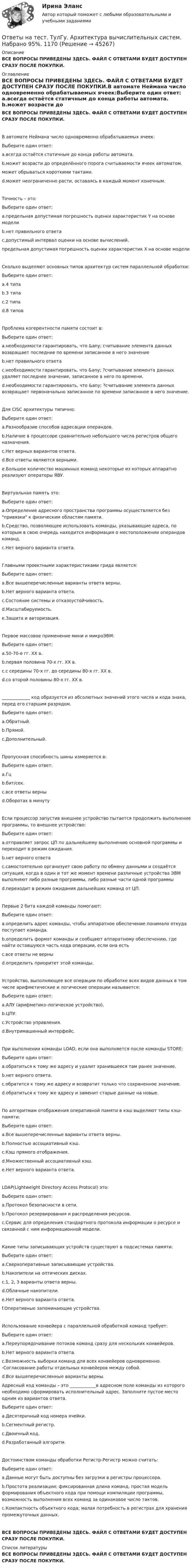     
            Описание
            ВСЕ ВОПРОСЫ ПРИВЕДЕНЫ ЗДЕСЬ. ФАЙЛ С ОТВЕТАМИ БУДЕТ ДОСТУПЕН СРАЗУ ПОСЛЕ ПОКУПКИ. 
            Оглавление
            ВСЕ ВОПРОСЫ ПРИВЕДЕНЫ ЗДЕСЬ. ФАЙЛ С ОТВЕТАМИ БУДЕТ ДОСТУПЕН СРАЗУ ПОСЛЕ ПОКУПКИ.В автомате Неймана число одновременно обрабатываемых ячеек:Выберите один ответ: a.всегда остаётся статичным до конца работы автомата. b.может возрасти до определённого порога считываемости ячеек автоматом. может обрываться короткими тактами. d.может неограниченно расти, оставаясь в каждый момент конечным.Точность – это:Выберите один ответ: a.предельная допустимая погрешность оценки характеристик Y на основе модели b.нет правильного ответа c.допустимый интервал оценки на основе вычислений. предельная допустимая погрешность оценки характеристик Х на основе моделиСколько выделяют основных типов архитектур систем параллельной обработки:Выберите один ответ: a.4 типа b.3 типа c.2 типа d.8 типовПроблема когерентности памяти состоит в:Выберите один ответ: a.необходимости гарантировать, что &amp;any; считывание элемента данных возвращает последние по времени записанное в него значение b.нет правильного ответа c.необходимости гарантировать, что &amp;any; ?считывание элемента данных удаляет последнее значение, записанное в него по времени. d.необходимости гарантировать, что &amp;any; ?считывание элемента данных возвращает первоначально записанное по времени записанное в него значение.Для CISC архитектуры типично:Выберите один ответ: a.Разнообразие способов адресации операндов. b.Наличие в процессоре сравнительно небольшого числа регистров общего назначения. c.Нет верных вариантов ответа. d.Все ответы являются верными. e.Большое количество машинных команд некоторые из которых аппаратно реализуют операторы ЯВУ.Виртуальная память это:Выберите один ответ: a.Определение адресного пространства программы осуществляется без привязки к физическим областям памяти. b.Средство, позволяющее использовать команды, указывающие адреса, по которым в свою очередь находится информация о местоположении операндов команд. c.Нет верного варианта ответа.Главными проектными характеристиками грида является:Выберите один ответ: a.Все вышеперечисленные варианты ответа верны. b.Нет верного варианта ответа. c.Состояние системы и отказоустойчивость. d.Масштабируемость. e.Защита и авторизация.Первое массовое применение мини и микроЭВМ:Выберите один ответ: a.50-70-е гг. XX в. b.первая половина 70-х гг. ХХ в. c.с середины 70-х гг. до середины 80-х гг. XX в. d.со второй половины 80-х гг. XX в._____________ код образуется из абсолютных значений этого числа и кода знака, перед его старшим разрядом.Выберите один ответ: a.Обратный. b.Прямой. c.Дополнительный.Пропускная способность шины измеряется в:Выберите один ответ: a.Гц b.бит/сек. c.все ответы верны d.Оборотах в минутуЕсли процессор запустив внешнее устройство пытается продолжить выполнение программы, то внешнее устройство:Выберите один ответ: a.отправляет запрос ЦП по дальнейшему выполнению основной программы и переходит в режим ожидания. b.нет верного ответа c.самостоятельно организует свою работу по обмену данными и создаётся ситуация, когда в один и тот же момент времени различные устройства ЭВМ выполняют либо разные программы, либо разные части одной программы d.переходит в режим ожидания дальнейших команд от ЦП.Первые 2 бита каждой команды помогают:Выберите один ответ: a.определить адрес команды, чтобы аппаратное обеспечение понимало откуда поступает команда. b.определить формат команды и сообщают аппаратному обеспечению, где найти оставшуюся часть кода операции, если она есть c.все ответы не верны d.определить приоритет этой команды.Устройство, выполняющее все операции по обработке всех видов данных в том числе арифметические и логические операции называется:Выберите один ответ: a.АЛУ (арифметико-логическое устройство). b.ЦПУ. c.Устройство управления. d.Внутримашинный интерфейс.При выполнении команды LOAD, если она выполняется после команды STORE:Выберите один ответ: a.обратиться к тому же адресу и удалит хранившееся там ранее значение. b.нет верного ответа. c.обратится к тому же адресу и возвратит только что сохраненное значение. d.обратиться к тому же адресу и заменит старые данные на новые.По алгоритмам отображения оперативной памяти в кэш выделяют типы кэш-памяти:Выберите один ответ:a.Все вышеперечисленные варианты ответа верны. b.Полностью ассоциативный кэш. c.Кэш прямого отображения. d.Множественный ассоциативный кэш. e.Нет верного варианта ответа.LDAP(Lightweight Directory Access Protocol) это:Выберите один ответ: a.Протокол безопасности в сети. b.Протокол резервирования и распределения ресурсов. c.Сервис для определения стандартного протокола информации о ресурсе и связанной с ним информационной модели.Какие типы записывающих устройств существуют в подсистемах памяти:Выберите один ответ: a.Сверхоперативные записывающие устройства. b.Накопители на оптических дисках. c.1, 2, 3 варианты ответа верны. d.Облачные накопители. e.Нет верного варианта ответа. f.Оперативные запоминающие устройства.Использование конвейера с параллельной обработкой команд требует:Выберите один ответ: a.Переупорядочивание потоков команд сразу для нескольких конвейеров. b.Нет верного варианта ответа. c.Возможность выборки команд для всех конвейеров одновременно. -Согласование работы отдельных конвейеров между собой. d.Все вышеперечисленные варианты верны.Адресный код команды – это ____________в адресном поле команды из которого необходимо сформировать исполнительный адрес. Заполните пустое место одним из вариантов ответа.Выберите один ответ: a.Десятеричный код номера ячейки. b.Сегментный регистр. c.Двоичный код. d.Разработанный алгоритм.Достоинством команды обработки Регистр-Регистр можно считать:Выберите один ответ: a.Данные могут быть доступны без загрузки в регистры процессора. b.Простота реализации: фиксированная длина команд, простая модель формирования объектного кода при помощи компиляции программы, возможность выполнения всех команд за одинаковое число тактов. c.Компактность объектного кода; малая потребность в регистрах для хранения промежуточных данных.ВСЕ ВОПРОСЫ ПРИВЕДЕНЫ ЗДЕСЬ. ФАЙЛ С ОТВЕТАМИ БУДЕТ ДОСТУПЕН СРАЗУ ПОСЛЕ ПОКУПКИ. 
            Список литературы
            ВСЕ ВОПРОСЫ ПРИВЕДЕНЫ ЗДЕСЬ. ФАЙЛ С ОТВЕТАМИ БУДЕТ ДОСТУПЕН СРАЗУ ПОСЛЕ ПОКУПКИ.
            
            
            Ответы на тест. ТулГу. Актуальные проблемы права. Набрано 70%.     1169 Ответы на тест. ТулГу. Архитектура вычислительных систем. Набрано 95%.   1170Ответы на тест. ТулГу. Архитектурно-строительное проектирование гражданских и промышленных зданий. Набрано 90%.    1171Ответы на тест. ТулГу. Бухгалтерский управленческий учет. Набрано 65%.  1398Ответы на тест. ТулГу. Введение в физику. Набрано 100%.  1292Ответы на тест. ТулГу. Взаимодействие и развитие юридической и прикладных наук. Набрано 95%.    1172Ответы на тест. ТулГу. Водоснабжение и водоотведение. Набрано 70%.  1173Ответы на тест / ТПУ / Учебно-исследовательская практика. Часть1 / 20 вопросов Ответы на тест. Тпу. Финансово-промышленный аудит. Набрано 85%.  1390  Ответы на тест / ТПУ / Электроника 1.1 / 19 вопросов / Итоговое тестирование по Модулю 1Ответы на тест / ТПУ / Электроника 1.1 / 24 вопроса / Итоговое тестирование по Модулю 2Ответы на тест Трёхмерная графика (МТИ, МОИ, Синергия)Ответы на тест Трудоустройство и развитие карьеры. МФПУ Синергия, МОСАП, МОИОтветы на тест. ТулГу. Автоматизация архитектурно-строительного проектирования.  Набрано 95%.    1168