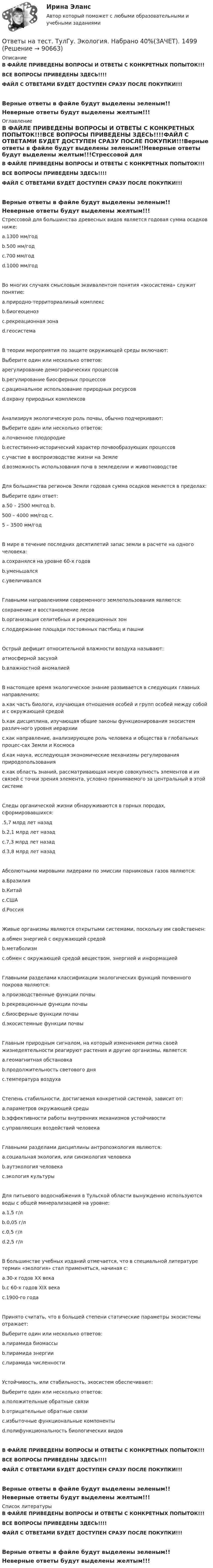     
            Описание
            В ФАЙЛЕ ПРИВЕДЕНЫ ВОПРОСЫ И ОТВЕТЫ С КОНКРЕТНЫХ ПОПЫТОК!!!ВСЕ ВОПРОСЫ ПРИВЕДЕНЫ ЗДЕСЬ!!!!ФАЙЛ С ОТВЕТАМИ БУДЕТ ДОСТУПЕН СРАЗУ ПОСЛЕ ПОКУПКИ!!!Верные ответы в файле будут выделены зеленым!!Неверные ответы будут выделены желтым!!! 
            Оглавление
            В ФАЙЛЕ ПРИВЕДЕНЫ ВОПРОСЫ И ОТВЕТЫ С КОНКРЕТНЫХ ПОПЫТОК!!!ВСЕ ВОПРОСЫ ПРИВЕДЕНЫ ЗДЕСЬ!!!!ФАЙЛ С ОТВЕТАМИ БУДЕТ ДОСТУПЕН СРАЗУ ПОСЛЕ ПОКУПКИ!!!Верные ответы в файле будут выделены зеленым!!Неверные ответы будут выделены желтым!!!Стрессовой для большинства древесных видов является годовая сумма осадков ниже: a.1300 мм/год b.500 мм/год c.700 мм/год d.1000 мм/годВо многих случаях смысловым эквивалентом понятия «экосистема» служит понятие: a.природно-территориалиный комплекс b.биогеоценоз c.рекреационная зона d.геосистемаВ теории мероприятия по защите окружающей среды включают:Выберите один или несколько ответов: aрегулирование демографических процессов b.регулирование биосферных процессов c.рациональное использование природных ресурсов d.охрану природных комплексовАнализируя экологическую роль почвы, обычно подчеркивают:Выберите один или несколько ответов: a.почвенное плодородие b.естественно-исторический характер почвообразующих процессов c.участие в воспроизводстве жизни на Земле d.возможность использования почв в земледелии и животноводствеДля большинства регионов Земли годовая сумма осадков меняется в пределах:Выберите один ответ: a.50 – 2500 мм/год b.500 – 4000 мм/год c.5 – 3500 мм/годВ мире в течение последних десятилетий запас земли в расчете на одного человека: a.сохранялся на уровне 60-х годов b.уменьшался c.увеличивалсяГлавными направлениями современного землепользования являются:сохранение и восстановление лесов b.организация селитебных и рекреационных зон c.поддержание площади постоянных пастбищ и пашниОстрый дефицит относительной влажности воздуха называют:атмосферной засухой b.влажностной аномалиейВ настоящее время экологическое знание развивается в следующих главных направлениях: a.как часть биологи, изучающая отношения особей и групп особей между собой и с окружающей средой b.как дисциплина, изучающая общие законы функционирования экосистем различ-ного уровня иерархии c.как направление, анализирующее роль человека и общества в глобальных процес-сах Земли и Космоса d.как наука, исследующая экономические механизмы регулирования природопользования e.как область знаний, рассматривающая некую совокупность элементов и их связей с точки зрения элемента, условно принимаемого за центральный в этой системеСледы органической жизни обнаруживаются в горных породах, сформировавшихся: .5,7 млрд лет назад b.2,1 млрд лет назад c.7,3 млрд лет назад d.3,8 млрд лет назадАбсолютными мировыми лидерами по эмиссии парниковых газов являются: a.Бразилия b.Китай c.США d.РоссияЖивые организмы являются открытыми системами, поскольку им свойственен: a.обмен энергией с окружающей средой b.метаболизм c.обмен с окружающей средой веществом, энергией и информациейГлавными разделами классификации экологических функций почвенного покрова являются: a.производственные функции почвы b.рекреационные функции почвы c.биосферные функции почвы d.экосистемные функции почвыГлавным природным сигналом, на который изменением ритма своей жизнедеятельности реагируют растения и другие организмы, является:a.геомагнитная обстановка b.продолжительность светового дня c.температура воздухаСтепень стабильности, достигаемая конкретной системой, зависит от: a.параметров окружающей среды b.эффективности работы внутренних механизмов устойчивости c.управляющих воздействий человекаГлавными разделами дисциплины антропоэкология являются: a.социальная экология, или синэкология человека b.аутэкология человека c.экология культурыДля питьевого водоснабжения в Тульской области вынужденно используются воды с общей минерализацией на уровне: a.1,5 г/л b.0,05 г/л c.0,5 г/л d.2,5 г/лВ большинстве учебных изданий отмечается, что в специальной литературе термин «экология» стал применяться, начиная с: a.30-х годов ХХ века b.с 60-х годов XIX века c.1900-го годаПринято считать, что в большей степени статические параметры экосистемы отражает:Выберите один или несколько ответов: a.пирамида биомассы b.пирамида энергии c.пирамида численностиУстойчивость, или стабильность, экосистем обеспечивают:Выберите один или несколько ответов: a.положительные обратные связи b.отрицательные обратные связи c.избыточные функциональные компоненты d.полифункциональность биологических видовВ ФАЙЛЕ ПРИВЕДЕНЫ ВОПРОСЫ И ОТВЕТЫ С КОНКРЕТНЫХ ПОПЫТОК!!!ВСЕ ВОПРОСЫ ПРИВЕДЕНЫ ЗДЕСЬ!!!!ФАЙЛ С ОТВЕТАМИ БУДЕТ ДОСТУПЕН СРАЗУ ПОСЛЕ ПОКУПКИ!!!Верные ответы в файле будут выделены зеленым!!Неверные ответы будут выделены желтым!!! 
            Список литературы
            В ФАЙЛЕ ПРИВЕДЕНЫ ВОПРОСЫ И ОТВЕТЫ С КОНКРЕТНЫХ ПОПЫТОК!!!ВСЕ ВОПРОСЫ ПРИВЕДЕНЫ ЗДЕСЬ!!!!ФАЙЛ С ОТВЕТАМИ БУДЕТ ДОСТУПЕН СРАЗУ ПОСЛЕ ПОКУПКИ!!!Верные ответы в файле будут выделены зеленым!!Неверные ответы будут выделены желтым!!! 
            
            
            Ответы на тест. ТулГу. Численные методы решения инженерных задач. Набрано 85%.    1327Ответы на тест. ТулГу. Экология. Набрано 40%(ЗАЧЕТ).     1499Ответы на тест. ТулГу. Экономическая оценка инвестиций. Набрано 92%.  1396Ответы на тест. ТулГу. Электроника, электротехника и схемотехника. Набрано 65%.   1252Ответы на тест. ТулГу. Электронные вычислительные машины и периферийные устройства. Набрано 75%.   1251 Ответы на тест. ТулГу. Эргономика. Набрано 65%.  1397Ответы на тест. Тусур. Макроэкономика. Набрано 63%.  1192Ответы на тест. ТулГу. Технологии самоорганизации и саморазвития личности. Набрано 90%.   1329Ответы на тест. ТулГУ. Транспортная энергетика. Набрано 55%.   1255Ответы на тест. ТулГу. Управление безопасностью труда. Набрано 90%. 1393Ответы на тест. ТулГу. Управленческий учет. Набрано 65%.  1394Ответы на тест. ТулГу. Учет, анализ и аудит внешнеэкономической деятельности.  Набрано 60%.   1395Ответы на тест. ТулГу. Философия. Набрано 87%.    1328Ответы на тест. ТулГУ. Химия воды и процессы водоподготовки. Набрано 50%.     1254