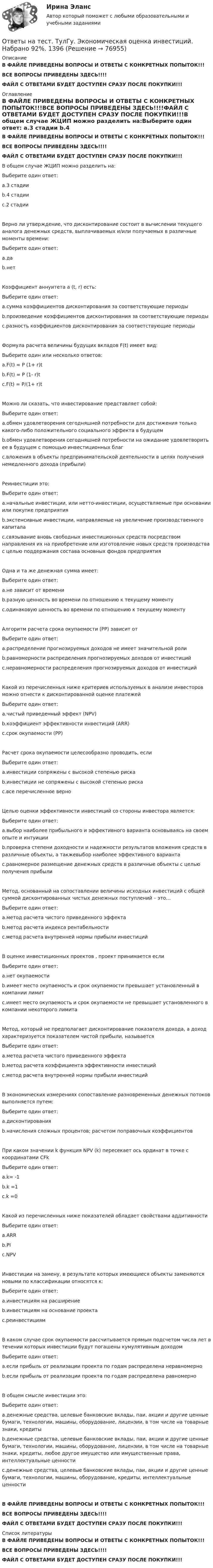    
            Описание
            В ФАЙЛЕ ПРИВЕДЕНЫ ВОПРОСЫ И ОТВЕТЫ С КОНКРЕТНЫХ ПОПЫТОК!!!ВСЕ ВОПРОСЫ ПРИВЕДЕНЫ ЗДЕСЬ!!!!ФАЙЛ С ОТВЕТАМИ БУДЕТ ДОСТУПЕН СРАЗУ ПОСЛЕ ПОКУПКИ!!! 
            Оглавление
            В ФАЙЛЕ ПРИВЕДЕНЫ ВОПРОСЫ И ОТВЕТЫ С КОНКРЕТНЫХ ПОПЫТОК!!!ВСЕ ВОПРОСЫ ПРИВЕДЕНЫ ЗДЕСЬ!!!!ФАЙЛ С ОТВЕТАМИ БУДЕТ ДОСТУПЕН СРАЗУ ПОСЛЕ ПОКУПКИ!!!В общем случае ЖЦИП можно разделить на:Выберите один ответ: a.3 стадии b.4 стадии c.2 стадииВерно ли утверждение, что дисконтирование состоит в вычислении текущего аналога денежных средств, выплачиваемых и/или получаемых в различные моменты времени:Выберите один ответ: a.да b.нетКоэффициент аннуитета а (t, r) есть:Выберите один ответ: a.сумма коэффициентов дисконтирования за соответствующие периоды b.произведение коэффициентов дисконтирования за соответствующие периоды c.разность коэффициентов дисконтирования за соответствующие периодыФормула расчета величины будущих вкладов F(t) имеет вид:Выберите один или несколько ответов: a.F(t) = P (1+ r)t b.F(t) = P (1- r)t c.F(t) = P/(1+ r)tМожно ли сказать, что инвестирование представляет собой:Выберите один ответ: a.обмен удовлетворения сегодняшней потребности для достижения только какого-либо положительного социального эффекта в будущем b.обмен удовлетворения сегодняшней потребности на ожидание удовлетворить ее в будущем с помощью инвестиционных благ c.вложения в объекты предпринимательской деятельности в целях получения немедленного дохода (прибыли)Реинвестиции это:Выберите один ответ: a.начальные инвестиции, или нетто-инвестиции, осуществляемые при основании или покупке предприятия b.экстенсивные инвестиции, направляемые на увеличение производственного капитала c.связывание вновь свободных инвестиционных средств посредством направления их на приобретение или изготовление новых средств производства с целью поддержания состава основных фондов предприятияОдна и та же денежная сумма имеет:Выберите один ответ: a.не зависит от времени b.разную ценность во времени по отношению к текущему моменту c.одинаковую ценность во времени по отношению к текущему моментуАлгоритм расчета срока окупаемости (PP) зависит отВыберите один ответ: a.распределение прогнозируемых доходов не имеет значительной роли b.равномерности распределения прогнозируемых доходов от инвестиций c.неравномерности распределения прогнозируемых доходов от инвестицийКакой из перечисленных ниже критериев используемых в анализе инвесторов можно отнести к дисконтированной оценке платежейВыберите один ответ: a.чистый приведенный эффект (NPV) b.коэффициент эффективности инвестиций (ARR) c.срок окупаемости (РР)Расчет срока окупаемости целесообразно проводить, еслиВыберите один ответ: a.инвестиции сопряжены с высокой степенью риска b.инвестиции не сопряжены с высокой степенью риска c.все перечисленное верноЦелью оценки эффективности инвестиций со стороны инвестора является:Выберите один ответ: a.выбор наиболее прибыльного и эффективного варианта основываясь на своем опыте и интуиции b.проверка степени доходности и надежности результатов вложения средств в различные объекты, а такжевыбор наиболее эффективного варианта c.равномерное размещение денежных средств в различные объекты с целью получения прибылиМетод, основанный на сопоставлении величины исходных инвестиций с общей суммой дисконтированных чистых денежных поступлений – это…Выберите один ответ: a.метод расчета чистого приведенного эффекта b.метод расчета индекса рентабельности c.метод расчета внутренней нормы прибыли инвестицийВ оценке инвестиционных проектов , проект принимается еслиВыберите один ответ: a.нет окупаемости b.имеет место окупаемость и срок окупаемости превышает установленный в компании лимит c.имеет место окупаемость и срок окупаемости не превышает установленного в компании некоторого лимитаМетод, который не предполагает дисконтирование показателя дохода, а доход характеризуется показателем чистой прибыли, называетсяВыберите один ответ: a.метод расчета чистого приведенного эффекта b.метод расчета коэффициента эффективности инвестиций c.метод расчета внутренней нормы прибыли инвестицийВ экономических измерениях сопоставление разновременных денежных потоков выполняется путем:Выберите один ответ: a.дисконтирования b.начисления сложных процентов; расчетом поправочных коэффициентовПри каком значении k функция NPV (k) пересекает ось ординат в точке с координатами CFkВыберите один ответ: a.k= -1 b.k =1 c.k =0Какой из перечисленных ниже показателей обладает свойствами аддитивностиВыберите один ответ: a.ARR b.PI c.NPVИнвестиции на замену, в результате которых имеющиеся объекты заменяются новыми по классификации относятся к:Выберите один ответ: a.инвестициям на расширение b.инвестициям на основание проекта c.реинвестициямВ каком случае срок окупаемости рассчитывается прямым подсчетом числа лет в течении которых инвестиции будут погашены кумулятивным доходомВыберите один ответ: a.если прибыль от реализации проекта по годам распределена неравномерно b.если прибыль от реализации проекта по годам распределена равномерноВ общем смысле инвестиции это:Выберите один ответ: a.денежные средства, целевые банковские вклады, паи, акции и другие ценные бумаги, технологии, машины, оборудование, лицензии, в том числе на товарные знаки, кредиты b.денежные средства, целевые банковские вклады, паи, акции и другие ценные бумаги, технологии, машины, оборудование, лицензии, в том числе на товарные знаки, кредиты, любое другое имущество или имущественные права, интеллектуальные ценности c.денежные средства, целевые банковские вклады, паи, акции и другие ценные бумаги, технологии, машины, оборудование, кредиты, интеллектуальные ценностиВ ФАЙЛЕ ПРИВЕДЕНЫ ВОПРОСЫ И ОТВЕТЫ С КОНКРЕТНЫХ ПОПЫТОК!!!ВСЕ ВОПРОСЫ ПРИВЕДЕНЫ ЗДЕСЬ!!!!ФАЙЛ С ОТВЕТАМИ БУДЕТ ДОСТУПЕН СРАЗУ ПОСЛЕ ПОКУПКИ!!! 
            Список литературы
            В ФАЙЛЕ ПРИВЕДЕНЫ ВОПРОСЫ И ОТВЕТЫ С КОНКРЕТНЫХ ПОПЫТОК!!!ВСЕ ВОПРОСЫ ПРИВЕДЕНЫ ЗДЕСЬ!!!!ФАЙЛ С ОТВЕТАМИ БУДЕТ ДОСТУПЕН СРАЗУ ПОСЛЕ ПОКУПКИ!!! 
            
            
            Ответы на тест. ТулГу. Экология. Набрано 40%(ЗАЧЕТ).     1499Ответы на тест. ТулГу. Экономическая оценка инвестиций. Набрано 92%.  1396Ответы на тест. ТулГу. Электроника, электротехника и схемотехника. Набрано 65%.   1252Ответы на тест. ТулГу. Электронные вычислительные машины и периферийные устройства. Набрано 75%.   1251 Ответы на тест. ТулГу. Эргономика. Набрано 65%.  1397Ответы на тест. Тусур. Макроэкономика. Набрано 63%.  1192Ответы на тест. Тусур. Международное право. Набрано 86%.   1429Ответы на тест. ТулГУ. Транспортная энергетика. Набрано 55%.   1255Ответы на тест. ТулГу. Управление безопасностью труда. Набрано 90%. 1393Ответы на тест. ТулГу. Управленческий учет. Набрано 65%.  1394Ответы на тест. ТулГу. Учет, анализ и аудит внешнеэкономической деятельности.  Набрано 60%.   1395Ответы на тест. ТулГу. Философия. Набрано 87%.    1328Ответы на тест. ТулГУ. Химия воды и процессы водоподготовки. Набрано 50%.     1254Ответы на тест. ТулГу. Цифровая схемотехника. Набрано 65%.      1253