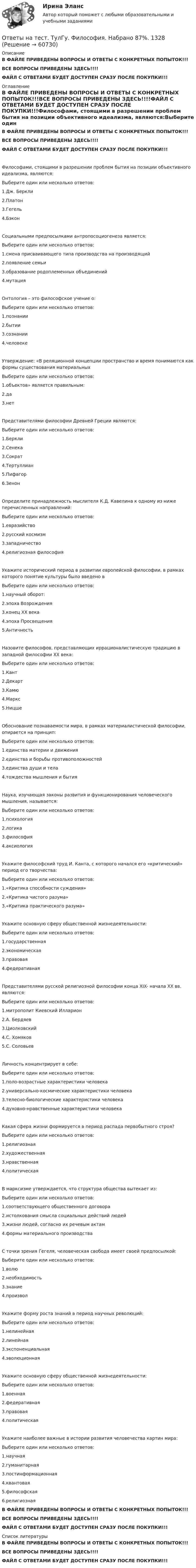     
            Описание
            В ФАЙЛЕ ПРИВЕДЕНЫ ВОПРОСЫ И ОТВЕТЫ С КОНКРЕТНЫХ ПОПЫТОК!!!ВСЕ ВОПРОСЫ ПРИВЕДЕНЫ ЗДЕСЬ!!!!ФАЙЛ С ОТВЕТАМИ БУДЕТ ДОСТУПЕН СРАЗУ ПОСЛЕ ПОКУПКИ!!! 
            Оглавление
            В ФАЙЛЕ ПРИВЕДЕНЫ ВОПРОСЫ И ОТВЕТЫ С КОНКРЕТНЫХ ПОПЫТОК!!!ВСЕ ВОПРОСЫ ПРИВЕДЕНЫ ЗДЕСЬ!!!!ФАЙЛ С ОТВЕТАМИ БУДЕТ ДОСТУПЕН СРАЗУ ПОСЛЕ ПОКУПКИ!!!Философами, стоящими в разрешении проблем бытия на позиции объективного идеализма, являются:Выберите один или несколько ответов: 1.Дж. Беркли 2.Платон 3.Гегель 4.БэконСоциальными предпосылками антропосоциогенеза является:Выберите один или несколько ответов: 1.смена присваивающего типа производства на производящий 2.появление семьи 3.образование родоплеменных объединений 4.мутацияОнтология – это философское учение о:Выберите один или несколько ответов: 1.познании 2.бытии 3.сознании 4.человекеУтверждение: «В реляционной концепции пространство и время понимаются как формы существования материальныхВыберите один или несколько ответов: 1.объектов» является правильным: 2.да 3.нетПредставителями философии Древней Греции являются:Выберите один или несколько ответов: 1.Беркли 2.Сенека 3.Сократ 4.Тертуллиан 5.Пифагор 6.ЗенонОпределите принадлежность мыслителя К.Д. Кавелина к одному из ниже перечисленных направлений:Выберите один или несколько ответов: 1.евразийство 2.русский космизм 3.западничество 4.религиозная философияУкажите исторический период в развитии европейской философии, в рамках которого понятие культуры было введено вВыберите один или несколько ответов: 1.научный оборот: 2.эпоха Возрождения 3.конец ХХ века 4.эпоха Просвещения 5.АнтичностьНазовите философов, представляющих иррационалистическую традицию в западной философии ХХ века:Выберите один или несколько ответов: 1.Кант 2.Декарт 3.Камю 4.Маркс 5.НицшеОбоснование познаваемости мира, в рамках материалистической философии, опирается на принцип:Выберите один или несколько ответов: 1.единства материи и движения 2.единства и борьбы противоположностей 3.единства души и тела 4.тождества мышления и бытияНаука, изучающая законы развития и функционирования человеческого мышления, называется:Выберите один или несколько ответов: 1.психология 2.логика 3.философия 4.аксиологияУкажите философский труд И. Канта, с которого начался его «критический» период его творчества:Выберите один или несколько ответов: 1.«Критика способности суждения» 2.«Критика чистого разума» 3.«Критика практического разума»Укажите основную сферу общественной жизнедеятельности:Выберите один или несколько ответов: 1.государственная 2.экономическая 3.правовая 4.федеративнаяПредставителями русской религиозной философии конца XIX- начала XX вв. являются:Выберите один или несколько ответов: 1.митрополит Киевский Илларион 2.А. Бердяев 3.Циолковский 4.С. Хомяков 5.С. СоловьевЛичность концентрирует в себе:Выберите один или несколько ответов: 1.поло-возрастные характеристики человека 2.универсально-космические характеристики человека 3.телесно-биологические характеристики человека 4.духовно-нравственные характеристики человекаКакая сфера жизни формируется в период распада первобытного строя?Выберите один или несколько ответов: 1.религиозная 2.художественная 3.нравственная 4.политическаяВ марксизме утверждается, что структура общества вытекает из:Выберите один или несколько ответов: 1.соответствующего общественного договора 2.истолкования смысла социальных действий людей 3.жизни людей, согласно их речевым актам 4.формы материального производстваС точки зрения Гегеля, человеческая свобода имеет своей предпосылкой:Выберите один или несколько ответов: 1.волю 2.необходимость 3.знание 4.произволУкажите форму роста знаний в период научных революций:Выберите один или несколько ответов: 1.нелинейная 2.линейная 3.экспоненциальная 4.эволюционнаяУкажите основную сферу общественной жизнедеятельности:Выберите один или несколько ответов: 1.военная 2.федеративная 3.правовая 4.политическаяУкажите наиболее важные в истории развития человечества картин мира:Выберите один или несколько ответов: 1.научная 2.гуманитарная 3.постинформационная 4.квантовая 5.философская 6.религиознаяВ ФАЙЛЕ ПРИВЕДЕНЫ ВОПРОСЫ И ОТВЕТЫ С КОНКРЕТНЫХ ПОПЫТОК!!!ВСЕ ВОПРОСЫ ПРИВЕДЕНЫ ЗДЕСЬ!!!!ФАЙЛ С ОТВЕТАМИ БУДЕТ ДОСТУПЕН СРАЗУ ПОСЛЕ ПОКУПКИ!!! 
            Список литературы
            В ФАЙЛЕ ПРИВЕДЕНЫ ВОПРОСЫ И ОТВЕТЫ С КОНКРЕТНЫХ ПОПЫТОК!!!ВСЕ ВОПРОСЫ ПРИВЕДЕНЫ ЗДЕСЬ!!!!ФАЙЛ С ОТВЕТАМИ БУДЕТ ДОСТУПЕН СРАЗУ ПОСЛЕ ПОКУПКИ!!! 
            
            
            Ответы на тест. ТулГу. Учет, анализ и аудит внешнеэкономической деятельности.  Набрано 60%.   1395Ответы на тест. ТулГу. Философия. Набрано 87%.    1328Ответы на тест. ТулГУ. Химия воды и процессы водоподготовки. Набрано 50%.     1254Ответы на тест. ТулГу. Цифровая схемотехника. Набрано 65%.      1253Ответы на тест. ТулГу. Численные методы решения инженерных задач. Набрано 85%.    1327Ответы на тест. ТулГу. Экология. Набрано 40%(ЗАЧЕТ).     1499Ответы на тест. ТулГу. Экономическая оценка инвестиций. Набрано 92%.  1396Ответы на тест. ТулГу. Теория автоматов. Теория алгоритмов и автоматов 2. Набрано 65%.      1259Ответы на тест. ТулГу. Теплогазоснабжение и вентиляция. Набрано 81%.     1258Ответы на тест. ТулГу. Теплогенерирующие установки. Набрано 75%.    1257Ответы на тест. ТулГу. Технологии программирования. Часть 1. Набрано 60%.     1256Ответы на тест. ТулГу. Технологии самоорганизации и саморазвития личности. Набрано 90%.   1329Ответы на тест. ТулГУ. Транспортная энергетика. Набрано 55%.   1255Ответы на тест. ТулГу. Управление безопасностью труда. Набрано 90%. 1393