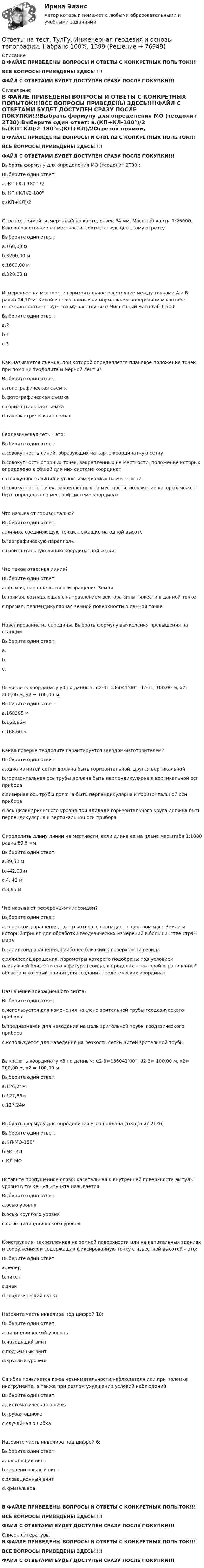     
            Описание
            В ФАЙЛЕ ПРИВЕДЕНЫ ВОПРОСЫ И ОТВЕТЫ С КОНКРЕТНЫХ ПОПЫТОК!!!ВСЕ ВОПРОСЫ ПРИВЕДЕНЫ ЗДЕСЬ!!!!ФАЙЛ С ОТВЕТАМИ БУДЕТ ДОСТУПЕН СРАЗУ ПОСЛЕ ПОКУПКИ!!! 
            Оглавление
            В ФАЙЛЕ ПРИВЕДЕНЫ ВОПРОСЫ И ОТВЕТЫ С КОНКРЕТНЫХ ПОПЫТОК!!!ВСЕ ВОПРОСЫ ПРИВЕДЕНЫ ЗДЕСЬ!!!!ФАЙЛ С ОТВЕТАМИ БУДЕТ ДОСТУПЕН СРАЗУ ПОСЛЕ ПОКУПКИ!!!Выбрать формулу для определения МО (теодолит 2Т30):Выберите один ответ: a.(КП+КЛ-180°)/2 b.(КП+КЛ)/2-180°c.(КП+КЛ)/2Отрезок прямой, измеренный на карте, равен 64 мм. Масштаб карты 1:25000. Каково расстояние на местности, соответствующее этому отрезкуВыберите один ответ: a.160,00 м b.3200,00 м c.1600,00 м d.320,00 мИзмеренное на местности горизонтальное расстояние между точками А и В равно 24,70 м. Какой из показанных на нормальном поперечном масштабе отрезков соответствует этому расстоянию? Численный масштаб 1:500.  Выберите один ответ: a.2 b.1 c.3Как называется съемка, при которой определяется плановое положение точек при помощи теодолита и мерной ленты?Выберите один ответ: a.топографическая съемка b.фотографическая съемка c.горизонтальная съемка d.тахеометрическая съемкаГеодезическая сеть – это:Выберите один ответ: a.совокупность линий, образующих на карте координатную сетку b.совокупность опорных точек, закрепленных на местности, положение которых определено в общей для них системе координат c.совокупность линий и углов, измеряемых на местности d.совокупность точек, закрепленных на местности, положение которых может быть определено в местной системе координатЧто называют горизонталью?Выберите один ответ: a.линию, соединяющую точки, лежащие на одной высоте b.географическую параллель c.горизонтальную линию координатной сеткиЧто такое отвесная линия?Выберите один ответ: a.прямая, параллельная оси вращения Земли b.прямая, совпадающая с направлением вектора силы тяжести в данной точкеc.прямая, перпендикулярная земной поверхности в данной точкеНивелирование из середины. Выбрать формулу вычисления превышения на станцииВыберите один ответ: a.  b.   c. Вычислить координату у3 по данным: α2-3=136041’00”, d2-3= 100,00 м, х2= 200,00 м, у2 = 100,00 мВыберите один ответ: a.168395 м b.168,65м c.168,60 мКакая поверка теодолита гарантируется заводом-изготовителем?Выберите один ответ: a.одна из нитей сетки должна быть горизонтальной, другая вертикальной b.горизонтальная ось трубы должна быть перпендикулярна к вертикальной оси прибора c.визирная ось трубы должна быть перпендикулярна к горизонтальной оси прибора d.ось цилиндрического уровня при алидаде горизонтального круга должна быть перпендикулярна к вертикальной оси прибораОпределить длину линии на местности, если длина ее на плане масштаба 1:1000 равна 89,5 ммВыберите один ответ: a.89,50 м b.442,00 м c.4,.42 м d.8,95 мЧто называют референц-эллипсоидом?Выберите один ответ: a.эллипсоид вращения, центр которого совпадает с центром масс Земли и который принят для обработки геодезических измерений в большинстве стран мира b.эллипсоид вращения, наиболее близкий к поверхности геоида c.эллипсоид вращения, параметры которого подобраны под условием наилучшей близости его к фигуре геоида, в пределах некоторой ограниченной области и который принят для создания геодезических координатНазначение элевационного винта?Выберите один ответ: a.используется для изменения наклона зрительной трубы геодезического прибора b.предназначен для наведения на цель зрительной трубы геодезического прибора c.используется для наведения на резкость сетки нитей зрительной трубыВычислить координату х3 по данным: α2-3=136041’00”, d2-3= 100,00 м, х2= 200,00 м, у2 = 100,00 мВыберите один ответ: a.126,24м b.127,86м c.127,24мВыбрать формулу для определения угла наклона (теодолит 2Т30)Выберите один ответ: a.КЛ-МО-180° b.МО-КЛ c.КЛ-МОВставьте пропущенное слово: касательная к внутренней поверхности ампулы уровня в точке нуль-пункта называетсяВыберите один ответ: a.осью уровня b.осью круглого уровня c.осью цилиндрического уровняКонструкция, закрепленная на земной поверхности или на капитальных зданиях и сооружениях и содержащая фиксированную точку с известной высотой – это:Выберите один ответ: a.репер b.пикет c.знак d.геодезический пунктНазовите часть нивелира под цифрой 10: Выберите один ответ: a.цилиндрический уровень b.наводящий винт c.подъемный винт d.круглый уровеньОшибка появляется из-за невнимательности наблюдателя или при поломке инструмента, а также при резком ухудшении условий наблюденийВыберите один ответ: a.систематическая ошибка b.грубая ошибка c.случайная ошибкаНазовите часть нивелира под цифрой 6:  Выберите один ответ: a.наводящий винт b.закрепительный винт c.элевационный винт d.кремальераВ ФАЙЛЕ ПРИВЕДЕНЫ ВОПРОСЫ И ОТВЕТЫ С КОНКРЕТНЫХ ПОПЫТОК!!!ВСЕ ВОПРОСЫ ПРИВЕДЕНЫ ЗДЕСЬ!!!!ФАЙЛ С ОТВЕТАМИ БУДЕТ ДОСТУПЕН СРАЗУ ПОСЛЕ ПОКУПКИ!!! 
            Список литературы
            В ФАЙЛЕ ПРИВЕДЕНЫ ВОПРОСЫ И ОТВЕТЫ С КОНКРЕТНЫХ ПОПЫТОК!!!ВСЕ ВОПРОСЫ ПРИВЕДЕНЫ ЗДЕСЬ!!!!ФАЙЛ С ОТВЕТАМИ БУДЕТ ДОСТУПЕН СРАЗУ ПОСЛЕ ПОКУПКИ!!! 
            
            
            Ответы на тест. ТулГу. Железобетонные и каменные конструкции, пространственные несущие системы. Набрано 55%.   1295Ответы на тест. ТулГу. Инженерная геодезия и основы топографии.  Набрано 100%.   1399Ответы на тест. ТулГу. Инженерная графика. Набрано 59%.   1400Ответы на тест. ТулГу. Инженерный дизайн CAD. Часть 2.  Набрано 60%.    1243Ответы на тест. ТулГу. Иностранный язык.  Набрано 95%.   1244Ответы на тест. ТулГу. Информатика. Набрано 75%.    1401Ответы на тест. ТулГу. Исследование операций.  Набрано 60%.   1402Ответы на тест. ТулГу. Взаимодействие и развитие юридической и прикладных наук. Набрано 95%.    1172Ответы на тест. ТулГу. Водоснабжение и водоотведение. Набрано 70%.  1173Ответы на тест. ТулГу. Всеобщая история. Набрано 95%.    1174Ответы на тест. ТулГу. География гостиничной индустрии. Набрано 70%.    1293Ответы на тест. ТулГу. Гидравлика в строительстве. Набрано 100%.      1240Ответы на тест. ТулГу. Государственное регулирование внешнеторговой деятельности. Набрано 90%.    1241Ответы на тест. ТулГу. Деловая коммуникация.  Набрано 95%.      1242
