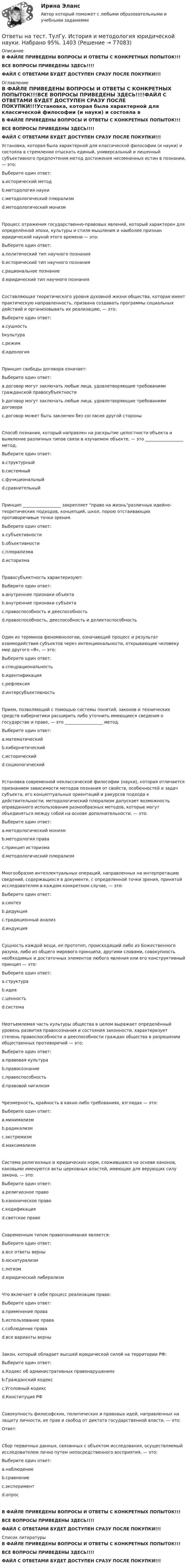    
            Описание
            В ФАЙЛЕ ПРИВЕДЕНЫ ВОПРОСЫ И ОТВЕТЫ С КОНКРЕТНЫХ ПОПЫТОК!!!ВСЕ ВОПРОСЫ ПРИВЕДЕНЫ ЗДЕСЬ!!!!ФАЙЛ С ОТВЕТАМИ БУДЕТ ДОСТУПЕН СРАЗУ ПОСЛЕ ПОКУПКИ!!! 
            Оглавление
            В ФАЙЛЕ ПРИВЕДЕНЫ ВОПРОСЫ И ОТВЕТЫ С КОНКРЕТНЫХ ПОПЫТОК!!!ВСЕ ВОПРОСЫ ПРИВЕДЕНЫ ЗДЕСЬ!!!!ФАЙЛ С ОТВЕТАМИ БУДЕТ ДОСТУПЕН СРАЗУ ПОСЛЕ ПОКУПКИ!!!Установка, которая была характерной для классической философии (и науки) и состояла в стремлении отыскать единый, универсальный и лишенный субъективного предпочтения метод достижения несомненных истин в познании, — это:Выберите один ответ: a.исторический метод b.методология науки c.методологический плюрализм d.методологический монизмПроцесс отражения государственно-правовых явлений, который характерен для определённой эпохи, культуры и стиля мышления и наиболее признан юридической наукой этого времени — это:Выберите один ответ: a.политический тип научного познания b.исторический тип научного познания c.рациональное познание d.юридический тип научного познанияСоставляющая теоретического уровня духовной жизни общества, которая имеет практическую направленность, призвана создавать программы социальных действий и организовывать их реализацию, — это:Выберите один ответ: a.сущность bкультура c.режим d.идеологияПринцип свободы договора означает:Выберите один ответ: a.договор могут заключать любые лица, удовлетворяющие требованиям гражданской правосубъектности b.договор могут заключать любые лица, удовлетворяющие требованиям договора c.договор может быть заключен без согласия другой стороныСпособ познания, который направлен на раскрытие целостности объекта и выявление различных типов связи в изучаемом объекте, — это __________________ метод.Выберите один ответ: a.структурный b.системный c.функциональный d.сравнительныйПринцип __________________ закрепляет право на жизньразличных идейно-теоретических подходов, концепций, школ, порою отстаивающих противоречивые точки зрения.Выберите один ответ: a.субъективности b.объективности c.плюрализма d.историзмаПравосубъектность характеризуют:Выберите один ответ: a.внутренние признаки объекта b.внутренние признаки субъекта c.правоспособность и дееспособность d.правоспособность, дееспособность и деликтоспособностьОдин из терминов феноменологии, означающий процесс и результат взаимодействия субъектов через интенциональности, открывающие человеку мир другого «Я», — это:Выберите один ответ: a.спецрациональность b.идентификация c.рефлексия d.интерсубъективностьПрием, позволяющий с помощью системы понятий, законов и технических средств кибернетики расширить либо уточнить имеющиеся сведения о государстве и праве, — это __________________ метод.Выберите один ответ: a.математический b.кибернетический c.исторический d.социологическийУстановка современной неклассической философии (науки), которая отличается признанием зависимости методов познания от свойств, особенностей и задач субъекта, его кoнцептуальных ориентаций и ракурсов подхода к действительности; методологический плюрализм допускает возможность оправданного использования разнообразных методов, которые могут объединяться между собой на основе дополнительности, — это:Выберите один ответ: a.методологический монизм b.методология права c.принцип историзма d.методологический плюрализмМногообразие интеллектуальных операций, направленных на интерпретацию сведений, содержащихся в документе, с определенной точки зрения, принятой исследователем в каждом конкретном случае, — это:Выберите один ответ: a.синтез b.дедукция c.традиционный анализ d.индукцияСущность каждой вещи, ее прототип, происходящий либо из Божественного разума, либо из общего мирового принципа, другими словами, совокупность необходимых и достаточных элементов любого явления или его конструктивный принцип — это:Выберите один ответ: a.структура b.идея c.ценность d.системаНеотъемлемая часть культуры общества в целом выражает определённый уровень развития правосознания и состояния законности, характеризует степень правоспособности и дееспособности граждан общества в разрешении общественных противоречий — это:Выберите один ответ: a.правовая культура b.правосознание c.правоспособность d.правовой нигилизмЧрезмерность, крайность в каких-либо требованиях, взглядах — это:Выберите один ответ: a.минимализм b.радикализм c.экстремизм d.максимализмСистема религиозных и юридических норм, сложившаяся на основе канонов, каковыми именуются акты церковных властей, имеющие для верующих силу закона, — это:Выберите один ответ: a.религиозное право b.каноническое право c.кодификация d.светское правоСовременным типом правопонимания является:Выберите один ответ: a.все ответы верны b.юснатурализм c.легизм d.юридический либерализмЧто включает в себя процесс реализации права:Выберите один ответ: a.применение права b.использование права c.соблюдение права d.все варианты верныЗакон, который обладает высшей юридической силой на территории РФ:Выберите один ответ: a.Кодекс об административных правонарушениях b.Гражданский кодексc.Уголовный кодекс d.Конституция РФСовокупность философских, политических и правовых идей, направленных на защиту личности, ее прав и свобод от диктата государственной власти, — это:Ответ:  Сбор первичных данных, связанных с объектом исследования, осуществляемый исследователем лично путем непосредственного восприятия, — это:Выберите один ответ: a.наблюдение b.сравнение c.эксперимент d.опросВ ФАЙЛЕ ПРИВЕДЕНЫ ВОПРОСЫ И ОТВЕТЫ С КОНКРЕТНЫХ ПОПЫТОК!!!ВСЕ ВОПРОСЫ ПРИВЕДЕНЫ ЗДЕСЬ!!!!ФАЙЛ С ОТВЕТАМИ БУДЕТ ДОСТУПЕН СРАЗУ ПОСЛЕ ПОКУПКИ!!! 
            Список литературы
            В ФАЙЛЕ ПРИВЕДЕНЫ ВОПРОСЫ И ОТВЕТЫ С КОНКРЕТНЫХ ПОПЫТОК!!!ВСЕ ВОПРОСЫ ПРИВЕДЕНЫ ЗДЕСЬ!!!!ФАЙЛ С ОТВЕТАМИ БУДЕТ ДОСТУПЕН СРАЗУ ПОСЛЕ ПОКУПКИ!!! 
            
            
            Ответы на тест. ТулГу. Исследование операций.  Набрано 60%.   1402Ответы на тест. ТулГу. История и методология юридической науки.  Набрано 95%.  1403Ответы на тест. ТулГу. История политических и правовых учений. Набрано 100%.   1404Ответы на тест. Тулгу. История России. Набрано 92%.   1405Ответы на тест. ТулГу. Комплексный экономический анализ. Набрано 60%. 1406Ответы на тест. ТулГу. Компьютерная графика. Набрано 60%.   1407Ответы на тест. ТулГу. Основы организации и управления в строительстве. Набрано 80%.    1502Ответы на тест. ТулГу. Деловая коммуникация.  Набрано 95%.      1242Ответы на тест. ТулГу. Динамика и устойчивость сооружений. Набрано 65%.  1294Ответы на тест. ТулГу. Железобетонные и каменные конструкции, пространственные несущие системы. Набрано 55%.   1295Ответы на тест. ТулГу. Инженерная геодезия и основы топографии.  Набрано 100%.   1399Ответы на тест. ТулГу. Инженерная графика. Набрано 59%.   1400Ответы на тест. ТулГу. Инженерный дизайн CAD. Часть 2.  Набрано 60%.    1243Ответы на тест. ТулГу. Иностранный язык.  Набрано 95%.   1244