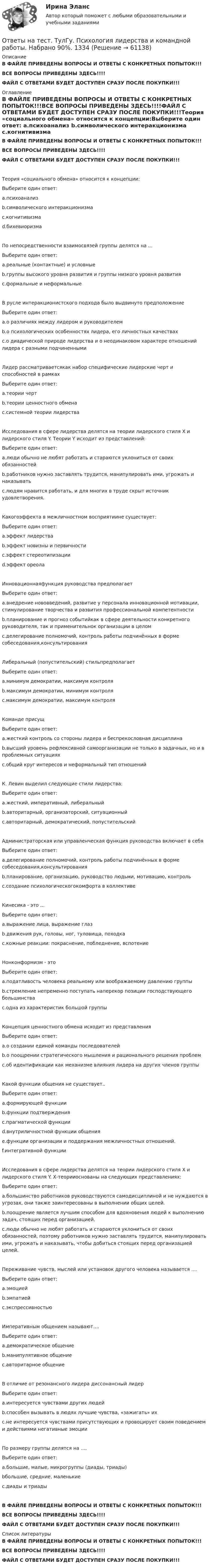     
            Описание
            В ФАЙЛЕ ПРИВЕДЕНЫ ВОПРОСЫ И ОТВЕТЫ С КОНКРЕТНЫХ ПОПЫТОК!!!ВСЕ ВОПРОСЫ ПРИВЕДЕНЫ ЗДЕСЬ!!!!ФАЙЛ С ОТВЕТАМИ БУДЕТ ДОСТУПЕН СРАЗУ ПОСЛЕ ПОКУПКИ!!! 
            Оглавление
            В ФАЙЛЕ ПРИВЕДЕНЫ ВОПРОСЫ И ОТВЕТЫ С КОНКРЕТНЫХ ПОПЫТОК!!!ВСЕ ВОПРОСЫ ПРИВЕДЕНЫ ЗДЕСЬ!!!!ФАЙЛ С ОТВЕТАМИ БУДЕТ ДОСТУПЕН СРАЗУ ПОСЛЕ ПОКУПКИ!!!Теория «социального обмена» относится к концепции:Выберите один ответ: a.психоанализ b.символического интеракционизма c.когнитивизма d.бихевиоризмаПо непосредственности взаимосвязей группы делятся на ...Выберите один ответ: a.реальные (контактные) и условные b.группы высокого уровня развития и группы низкого уровня развития c.формальные и неформальныеВ русле интеракционистского подхода было выдвинуто предположениеВыберите один ответ: a.о различиях между лидером и руководителем b.о психологических особенностях лидера, его личностных качествах c.о диадической природе лидерства и о неодинаковом характере отношений лидера с разными подчиненнымиЛидер рассматриваетсякак набор специфические лидерские черт и способностей в рамкахВыберите один ответ: a.теории черт b.теории ценностного обмена c.системной теории лидерстваИсследования в сфере лидерства делятся на теории лидерского стиля Х и лидерского стиля Y. Теории Y исходит из представлений:Выберите один ответ: a.люди обычно не любят работать и стараются уклониться от своих обязанностей b.работников нужно заставлять трудится, манипулировать ими, угрожать и наказывать c.людям нравится работать, и для многих в труде скрыт источник удовлетворения.Какогоэффекта в межличностном восприятиине существует:Выберите один ответ: a.эффект лидерства b.эффект новизны и первичности c.эффект стереотипизации d.эффект ореолаИнновационнаяфункция руководства предполагаетВыберите один ответ: a.внедрение нововведений, развитие у персонала инновационной мотивации, стимулирование творчества и развития профессиональной компетентности b.планирование и прогноз событийкак в сфере деятельности конкретного руководителя, так и применительнок организации в целом c.делегирование полномочий, контроль работы подчинённых в форме собеседования,консультированияЛиберальный (попустительский) стильпредполагаетВыберите один ответ: a.минимум демократии, максимум контроля b.максимум демократии, минимум контроля c.максимум демократии, максимум контроляКоманде присущВыберите один ответ: a.жесткий контроль со стороны лидера и беспрекословная дисциплина b.высший уровень рефлексивной самоорганизации не только в задачных, но и в проблемных ситуациях c.общий круг интересов и неформальный тип отношенийК. Левин выделил следующие стили лидерства:Выберите один ответ: a.жесткий, императивный, либеральный b.авторитарный, организаторский, ситуационный c.авторитарный, демократический, попустительскийАдминистраторская или управленческая функция руководства включает в себяВыберите один ответ: a.делегирование полномочий, контроль работы подчинённых в форме собеседования,консультирования b.планирование, организацию, руководство людьми, мотивацию, контрольc.создание психологическогокомфорта в коллективеКинесика - это ...Выберите один ответ: a.выражение лица, выражение глаз b.движения рук, головы, ног, туловища, походка c.кожные реакции: покраснение, побледнение, вспотениеНонконформизм - этоВыберите один ответ: a.податливость человека реальному или воображаемому давлению группы b.стремление непременно поступать наперекор позиции господствующего большинстваc.одна из характеристик большой группыКонцепция ценностного обмена исходит из представленияВыберите один ответ: a.о создании единой команды последователей b.о поощрении стратегического мышления и рационального решения проблем c.об идентификации как механизме влияния лидера на других членов группыКакой функции общения не существует..Выберите один ответ: a.формирующей функции b.функции подтверждения c.прагматической функции d.внутриличностной функции общения e.функции организации и поддержания межличностных отношений. f.интегративной функцииИсследования в сфере лидерства делятся на теории лидерского стиля Х и лидерского стиля Y. Х-теорииоснованы на следующих представлениях:Выберите один ответ: a.большинство работников руководствуются самодисциплиной и не нуждаются в угрозах, они также заинтересованы в выполнении общих целей.b.поощрение является лучшим способом для вдохновения людей к выполнению задач, стоящих перед организацией. c.люди обычно не любят работать и стараются уклониться от своих обязанностей, поэтому работников нужно заставлять трудится, манипулировать ими, угрожать и наказывать, чтобы добиться стоящих перед организацией целей.Переживание чувств, мыслей или установок другого человека называется ....Выберите один ответ: a.эмоцией b.эмпатией c.экспрессивностьюИмперативным общением называют....Выберите один ответ: a.демократическое общение b.манипулятивное общение c.авторитарное общениеВ отличие от резонансного лидера диссонансный лидерВыберите один ответ: a.интересуется чувствами других людей b.способен вызывать в людях лучшие чувства, «зажигать» их c.не интересуется чувствами присутствующих и провоцирует своим поведением и действиями негативные эмоцииПо размеру группы делятся на ....Выберите один ответ: a.большие, малые, микрогруппы (диады, триады) bбольшие, средние, маленькие c.диады и триадыВ ФАЙЛЕ ПРИВЕДЕНЫ ВОПРОСЫ И ОТВЕТЫ С КОНКРЕТНЫХ ПОПЫТОК!!!ВСЕ ВОПРОСЫ ПРИВЕДЕНЫ ЗДЕСЬ!!!!ФАЙЛ С ОТВЕТАМИ БУДЕТ ДОСТУПЕН СРАЗУ ПОСЛЕ ПОКУПКИ!!! 
            Список литературы
            В ФАЙЛЕ ПРИВЕДЕНЫ ВОПРОСЫ И ОТВЕТЫ С КОНКРЕТНЫХ ПОПЫТОК!!!ВСЕ ВОПРОСЫ ПРИВЕДЕНЫ ЗДЕСЬ!!!!ФАЙЛ С ОТВЕТАМИ БУДЕТ ДОСТУПЕН СРАЗУ ПОСЛЕ ПОКУПКИ!!! 
            
            
            Ответы на тест. ТулГу. Проектная деятельность-2. Набрано 70%.     1336Ответы на тест. ТулГу. Психология лидерства и командной работы. Набрано 90%.    1334Ответы на тест. ТулГу. Системы автоматизированного проектирования строительных конструкций. Набрано 75%.    1333Ответы на тест. ТулГу. Системы вентиляции. Набрано 62%.    1332Ответы на тест. ТулГу. Современные IT-технологии. Набрано 72%.  1331Ответы на тест. ТулГу. Социальные и политические институты и процессы в современном обществе.   Набрано 92%.    1265Ответы на тест. ТулГу. Специальная оценка условий труда. Набрано 82%.   1392Ответы на тест. ТулГу. Компьютерная графика. Набрано 60%.   1407Ответы на тест. ТулГу. Основы организации и управления в строительстве. Набрано 80%.    1502Ответы на тест ТулГу Основы проектирования зданий и строительных конструкцийОтветы на тест. ТулГу. Оценка бизнеса в промышленном кластере экономики.  Набрано 60%.     1503Ответы на тест. ТулГу. Планирование и прогнозирование в условиях рынка. Набрано 45%(Зачет).    1501Ответы на тест. ТулГу. Правоведение и противодействие коррупции. Набрано 75%.    1500Ответы на тест. ТулГу. Программирование. Часть 2. Набрано 70%.    1338
