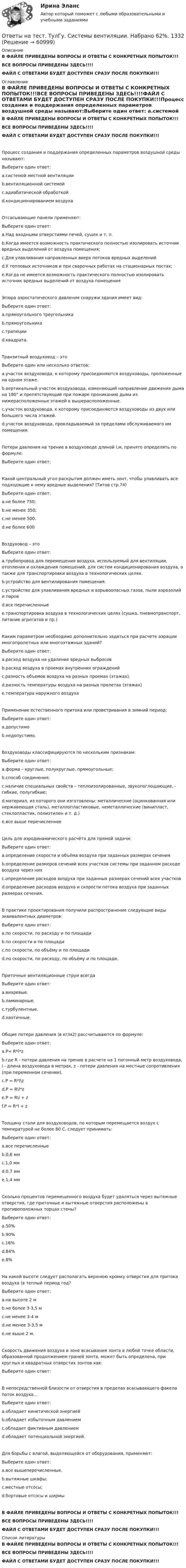     
            Описание
            В ФАЙЛЕ ПРИВЕДЕНЫ ВОПРОСЫ И ОТВЕТЫ С КОНКРЕТНЫХ ПОПЫТОК!!!ВСЕ ВОПРОСЫ ПРИВЕДЕНЫ ЗДЕСЬ!!!!ФАЙЛ С ОТВЕТАМИ БУДЕТ ДОСТУПЕН СРАЗУ ПОСЛЕ ПОКУПКИ!!! 
            Оглавление
            В ФАЙЛЕ ПРИВЕДЕНЫ ВОПРОСЫ И ОТВЕТЫ С КОНКРЕТНЫХ ПОПЫТОК!!!ВСЕ ВОПРОСЫ ПРИВЕДЕНЫ ЗДЕСЬ!!!!ФАЙЛ С ОТВЕТАМИ БУДЕТ ДОСТУПЕН СРАЗУ ПОСЛЕ ПОКУПКИ!!!Процесс создания и поддержания определенных параметров воздушной среды называют:Выберите один ответ: a.системой местной вентиляции b.вентиляционной системой c.адиабатической обработкой d.кондиционированием воздухаОтсасывающие панели применяют:Выберите один ответ: a.Над входными отверстиями печей, сушек и т. п. b.Когда имеется возможность практического полностью изолировать источник вредных выделений от воздуха помещения; c.Для улавливания направленных вверх потоков вредных выделений d.У тепловых источников и при сварочных работах на стационарных постах; e.Когда не имеется возможность практического полностью изолировать источник вредных выделений от воздуха помещенияЭпюра аэростатического давления снаружи здания имеет вид:Выберите один ответ: a.прямоугольного треугольника b.прямоугольника c.трапеции d.квадрата.Транзитный воздуховод – этоВыберите один или несколько ответов: a.участок воздуховода, к которому присоединяются воздуховоды, проложенные на одном этаже. b.вертикальный участок воздуховода, изменяющий направление движения дыма на 180° и препятствующий при пожаре прониканию дыма из нижерасположенных этажей в вышерасположенные. c.участок воздуховода, к которому присоединяются воздуховоды из двух или большего числа этажей. d.участок воздуховода, прокладываемый за пределами обслуживаемого им помещения.Потери давления на трение в воздуховоде длиной l,м, принято определять по формуле:Выберите один ответ:Какой центральный угол раскрытия должен иметь зонт, чтобы улавливать все подходящие к нему вредные выделения? (Титов стр.74)Выберите один ответ: a.не более 750; b.не менее 350; c.не менее 500. d.не более 600Воздуховод – этоВыберите один ответ: a.трубопровод для перемещения воздуха, используемый для вентиляции, отопления и охлаждения помещений, для систем кондиционирования воздуха, а также для транспортировки воздуха в технологических целях. b.устройство для вентилирования помещения. c.устройство для улавливания вредных и взрывоопасных газов, пыли аэрозолий и паров d.все перечисленныеe.транспортировка воздуха в технологических целях (сушка, пневмотранспорт, питание агрегатов и пр.)Каким параметром необходимо дополнительно задаться при расчете аэрации многопролетных или многоэтажных зданий?Выберите один ответ: a.расход воздуха на удаление вредных выбросов b.расход воздуха в проемах внутренних ограждений c.разность объемов воздуха на разных проемах (этажах). d.разность температуры воздуха на разных пролетах (этажах) e.температура наружного воздухаПрименение естественного притока или проветривания в зимний период:Выберите один ответ: a.допустимо b.недопустимо.Воздуховоды классифицируются по нескольким признакам:Выберите один ответ: a.форма – круглые, полукруглые, прямоугольные; b.способ соединения; c.наличие специальных свойств – теплоизолированные, звукопоглощающие, - гибкие, полугибкие; d.материал, из которого они изготовлены: металлические (оцинкованная или нержавеющая сталь), металлопластиковые, неметаллические (винипласт, стеклопластик, полиэтилен и т. д.) e.все выше перечисленноеЦель для аэродинамического расчёта для прямой задачи:Выберите один ответ: a.определение скорости и объёма воздуха при заданных размерах сечения b.определение размеров сечений всех участков системы при заданном расходе воздуха через них c.определение расходов воздуха при заданных размерах сечений всех участков d.определение расходов воздуха и скорости потока воздуха при заданных размерах сечения.В практике проектирования получили распространение следующие виды эквивалентных диаметров:Выберите один ответ: a.по скорости, по расходу и по площади b.по скорости и по площади c.по скорости, по объёму и по площади d.по скорости, по расходу, по объёму и по площади.Приточные вентиляционные струи всегдаВыберите один ответ: a.вихревые. b.ламинарные. c.турбулентные. d.хаотичные.Общие потери давления (в кг/м2) рассчитываются по формуле:Выберите один ответ: a.P= R*l*z b.где R - потери давления на трение в расчете на 1 погонный метр воздуховода, l - длина воздуховода в метрах, z - потери давления на местные сопротивления (при переменном сечении). c.P = R*l\z d.P = R\l*z e.P = R\l + z f.P = R*l + zТолщину стали для воздуховодов, по которым перемещается воздух с температурой не более 80 С, следует принимать:Выберите один ответ: a.все перечисленные b.0,6 мм c.1,0 мм d.0,7 мм e.1,4 ммСколько процентов перемещенного воздуха будет удаляться через вытяжные отверстия, где приточные и вытяжные отверстия расположены в противоположных торцах стены?Выберите один ответ: a.50% b.90%c.16% d.84% e.8%На какой высоте следует располагать верхнюю кромку отверстия для притока воздуха (в теплый период год?Выберите один ответ: a.на высоте 2 м b.не более 3-3,5 м c.не менее 3-4 м d.не менее 3-3,5 м e.не выше 2 м.Скорость движения воздуха в зоне всасывания зонта в любой точке области, образованной продолжением граней зонта, может быть определена, при круглых и квадратных отверстих зонтов как:Выберите один ответ:В непосредственной близости от отверстия в пределах всасывающего факела поток воздуха…Выберите один ответ: a.обладает кинетической энергиейb.обладает избыточным давлением c.обладает фиктивным давлением d.обладает потенциальной энергией.Для борьбы с влагой, выделяющейся от оборудования, применяют:Выберите один ответ: a.все вышеперечисленные. b.вытяжные шкафы: c.местные отсосы; d.бортовые отсосы и ширмыВ ФАЙЛЕ ПРИВЕДЕНЫ ВОПРОСЫ И ОТВЕТЫ С КОНКРЕТНЫХ ПОПЫТОК!!!ВСЕ ВОПРОСЫ ПРИВЕДЕНЫ ЗДЕСЬ!!!!ФАЙЛ С ОТВЕТАМИ БУДЕТ ДОСТУПЕН СРАЗУ ПОСЛЕ ПОКУПКИ!!! 
            Список литературы
            В ФАЙЛЕ ПРИВЕДЕНЫ ВОПРОСЫ И ОТВЕТЫ С КОНКРЕТНЫХ ПОПЫТОК!!!ВСЕ ВОПРОСЫ ПРИВЕДЕНЫ ЗДЕСЬ!!!!ФАЙЛ С ОТВЕТАМИ БУДЕТ ДОСТУПЕН СРАЗУ ПОСЛЕ ПОКУПКИ!!! 
            
            
            Ответы на тест. ТулГу. Системы автоматизированного проектирования строительных конструкций. Набрано 75%.    1333Ответы на тест. ТулГу. Системы вентиляции. Набрано 62%.    1332Ответы на тест. ТулГу. Современные IT-технологии. Набрано 72%.  1331Ответы на тест. ТулГу. Социальные и политические институты и процессы в современном обществе.   Набрано 92%.    1265Ответы на тест. ТулГу. Специальная оценка условий труда. Набрано 82%.   1392Ответы на тест. ТулГу. Сравнительное правоведение. Набрано 75%.     1261Ответы на тест. ТулГу. Строительная теплофизика. Набрано 70%.     1260Ответы на тест ТулГу Основы проектирования зданий и строительных конструкцийОтветы на тест. ТулГу. Оценка бизнеса в промышленном кластере экономики.  Набрано 60%.     1503Ответы на тест. ТулГу. Планирование и прогнозирование в условиях рынка. Набрано 45%(Зачет).    1501Ответы на тест. ТулГу. Правоведение и противодействие коррупции. Набрано 75%.    1500Ответы на тест. ТулГу. Программирование. Часть 2. Набрано 70%.    1338Ответы на тест. ТулГу. Проектирование человеко-машинных интерфейсов. Набрано 85%.     1337Ответы на тест. ТулГу. Проектная деятельность-2. Набрано 70%.     1336