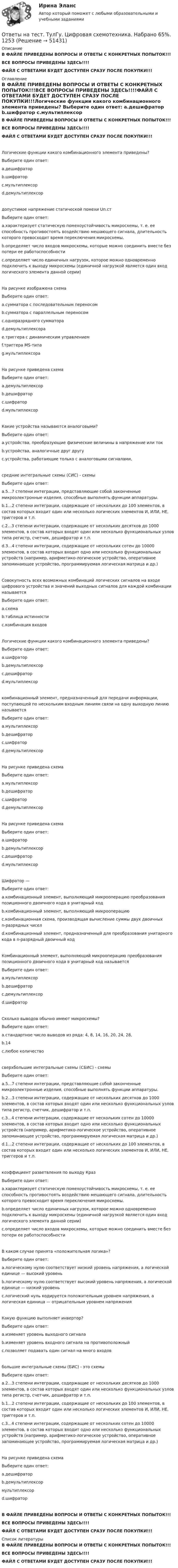    
            Описание
            В ФАЙЛЕ ПРИВЕДЕНЫ ВОПРОСЫ И ОТВЕТЫ С КОНКРЕТНЫХ ПОПЫТОК!!!ВСЕ ВОПРОСЫ ПРИВЕДЕНЫ ЗДЕСЬ!!!!ФАЙЛ С ОТВЕТАМИ БУДЕТ ДОСТУПЕН СРАЗУ ПОСЛЕ ПОКУПКИ!!! 
            Оглавление
            В ФАЙЛЕ ПРИВЕДЕНЫ ВОПРОСЫ И ОТВЕТЫ С КОНКРЕТНЫХ ПОПЫТОК!!!ВСЕ ВОПРОСЫ ПРИВЕДЕНЫ ЗДЕСЬ!!!!ФАЙЛ С ОТВЕТАМИ БУДЕТ ДОСТУПЕН СРАЗУ ПОСЛЕ ПОКУПКИ!!!Логические функции какого комбинационного элемента приведены?  Выберите один ответ:  a.дешифратор b.шифратор c.мультиплексор d.демультиплексордопустимое напряжение статической помехи Uп.стВыберите один ответ: a.характеризует статическую помехоустойчивость микросхемы, т. е. ее способность противостоять воздействию мешающего сигнала, длительность которого превосходит время переключения микросхемы. b.определяет число входов микросхемы, которые можно соединить вместе без потери ее работоспособности c.определяет число единичных нагрузок, которое можно одновременно подключить к выходу микросхемы (единичной нагрузкой является один вход логического элемента данной серии)На рисунке изображена схема  Выберите один ответ: a.сумматора с последовательным переносом b.сумматора с параллельным переносом c.одноразрядного сумматора d.демультиплексора e.триггера с динамическим управлениемf.триггера МS-типа g.мультиплексораНа рисунке приведена схема  Выберите один ответ:  a.демультиплексор b.дешифратор c.шифратор d.мультиплексорКакие устройства называются аналоговыми?Выберите один ответ: a.устройства, преобразующие физические величины в напряжение или ток b.устройства, аналогичные друг другу c.устройства, работающие только с аналоговыми сигналами,средние интегральные схемы (CИС) - схемыВыберите один ответ: a.5...7 степени интеграции, представляющие собой законченные микроэлектронные изделия, способные выполнять функции аппаратуры. b.1...2 степени интеграции, содержащие от нескольких до 100 элементов, в состав которых входит один или несколько логических элементов И, ИЛИ, НЕ, триггеров и т.п. c.2...3 степени интеграции, содержащие от нескольких десятков до 1000 элементов, в состав которых входят один или несколько функциональных узлов типа регистр, счетчик, дешифратор и т.п. d.3...4 степени интеграции, содержащие от нескольких сотен до 10000 элементов, в состав которых входит одно или несколько функциональных устройств (например, арифметико-логическое устройство, оперативное запоминающее устройство, программируемая логическая матрица и др.)Совокупность всех возможных комбинаций логических сигналов на входе цифрового устройства и значений выходных сигналов для каждой комбинации называетсяВыберите один ответ: a.схема b.таблица истинности c.комбинация входовЛогические функции какого комбинационного элемента приведены? Выберите один ответ:  a.шифратор b.демультиплексорc.дешифратор d.мультиплексоркомбинационный элемент, предназначенный для передачи информации, поступающей по нескольким входным линиям связи на одну выходную линию называетсяВыберите один ответ: a.мультиплексор b.дешифратор c.шифратор d.демультиплексорНа рисунке приведена схема  Выберите один ответ: a.мультиплексор b.дешифратор c.шифратор d.демультиплексорНа рисунке приведена схема  Выберите один ответ: a.шифратор b.демультиплексор c.дешифратор d.мультиплексорШифратор —Выберите один ответ: a.комбинационный элемент, выполняющий микрооперацию преобразования позиционного двоичного кода в унитарный код b.комбинационный элемент, выполняющий микрооперацию   c.комбинационная схема, производящая вычисление суммы двух двоичных n-разрядных чисел d.комбинационный элемент, предназначенный для преобразования унитарного кода в n-разрядный двоичный кодКомбинационный элемент, выполняющий микрооперацию преобразования позиционного двоичного кода в унитарный код называетсяВыберите один ответ:a.мультиплексор b.дешифратор c.демультиплексор d.шифраторСколько выводов обычно имеют микросхемы?Выберите один ответ: a.стандартное число выводов из ряда: 4, 8, 14, 16, 20, 24, 28, b.14 c.любое количествосверхбольшие интегральные схемы (СБИС) - схемыВыберите один ответ: a.5...7 степени интеграции, представляющие собой законченные микроэлектронные изделия, способные выполнять функции аппаратуры. b.2...3 степени интеграции, содержащие от нескольких десятков до 1000 элементов, в состав которых входят один или несколько функциональных узлов типа регистр, счетчик, дешифратор и т.п. c.3...4 степени интеграции, содержащие от нескольких сотен до 10000 элементов, в состав которых входит одно или несколько функциональных устройств (например, арифметико-логическое устройство, оперативное запоминающее устройство, программируемая логическая матрица и др.) d.1...2 степени интеграции, содержащие от нескольких до 100 элементов, в состав которых входит один или несколько логических элементов И, ИЛИ, НЕ, триггеров и т.п.коэффициент разветвления по выходу КразВыберите один ответ: a.характеризует статическую помехоустойчивость микросхемы, т. е. ее способность противостоять воздействию мешающего сигнала, длительность которого превосходит время переключения микросхемы. b.определяет число единичных нагрузок, которое можно одновременно подключить к выходу микросхемы (единичной нагрузкой является один вход логического элемента данной серии) c.определяет число входов микросхемы, которые можно соединить вместе без потери ее работоспособностиВ каком случае принята «положительная логика»?Выберите один ответ: a.логическому нулю соответствует низкий уровень напряжения, а логической единице — высокий уровень b.логическому нулю соответствует высокий уровень напряжения, а логической единице — низкий уровень c.логический нуль кодируется положительным уровнем напряжения, а логическая единица — отрицательным уровнем напряженияКакую функцию выполняет инвертор?Выберите один ответ: a.изменяет уровень выходного сигнала b.изменяет уровень входного сигнала на противоположный c.позволяет подавать один сигнал на много входовбольшие интегральные схемы (БИС) - это схемыВыберите один ответ: a.2...3 степени интеграции, содержащие от нескольких десятков до 1000 элементов, в состав которых входят один или несколько функциональных узлов типа регистр, счетчик, дешифратор и т.п. b.1...2 степени интеграции, содержащие от нескольких до 100 элементов, в состав которых входит один или несколько логических элементов И, ИЛИ, НЕ, триггеров и т.п. c.3...4 степени интеграции, содержащие от нескольких сотен до 10000 элементов, в состав которых входит одно или несколько функциональных устройств (например, арифметико-логическое устройство, оперативное запоминающее устройство, программируемая логическая матрица и др.)На рисунке приведена схема  Выберите один ответ:  a.дешифратор b.демультиплексор мультиплексор d.шифраторВ ФАЙЛЕ ПРИВЕДЕНЫ ВОПРОСЫ И ОТВЕТЫ С КОНКРЕТНЫХ ПОПЫТОК!!!ВСЕ ВОПРОСЫ ПРИВЕДЕНЫ ЗДЕСЬ!!!!ФАЙЛ С ОТВЕТАМИ БУДЕТ ДОСТУПЕН СРАЗУ ПОСЛЕ ПОКУПКИ!!! 
            Список литературы
            В ФАЙЛЕ ПРИВЕДЕНЫ ВОПРОСЫ И ОТВЕТЫ С КОНКРЕТНЫХ ПОПЫТОК!!!ВСЕ ВОПРОСЫ ПРИВЕДЕНЫ ЗДЕСЬ!!!!ФАЙЛ С ОТВЕТАМИ БУДЕТ ДОСТУПЕН СРАЗУ ПОСЛЕ ПОКУПКИ!!!
            
            
            Ответы на тест. ТулГУ. Химия воды и процессы водоподготовки. Набрано 50%.     1254Ответы на тест. ТулГу. Цифровая схемотехника. Набрано 65%.      1253Ответы на тест. ТулГу. Численные методы решения инженерных задач. Набрано 85%.    1327Ответы на тест. ТулГу. Экология. Набрано 40%(ЗАЧЕТ).     1499Ответы на тест. ТулГу. Экономическая оценка инвестиций. Набрано 92%.  1396Ответы на тест. ТулГу. Электроника, электротехника и схемотехника. Набрано 65%.   1252Ответы на тест. ТулГу. Электронные вычислительные машины и периферийные устройства. Набрано 75%.   1251 Ответы на тест. ТулГу. Теплогенерирующие установки. Набрано 75%.    1257Ответы на тест. ТулГу. Технологии программирования. Часть 1. Набрано 60%.     1256Ответы на тест. ТулГу. Технологии самоорганизации и саморазвития личности. Набрано 90%.   1329Ответы на тест. ТулГУ. Транспортная энергетика. Набрано 55%.   1255Ответы на тест. ТулГу. Управление безопасностью труда. Набрано 90%. 1393Ответы на тест. ТулГу. Управленческий учет. Набрано 65%.  1394Ответы на тест. ТулГу. Учет, анализ и аудит внешнеэкономической деятельности.  Набрано 60%.   1395
