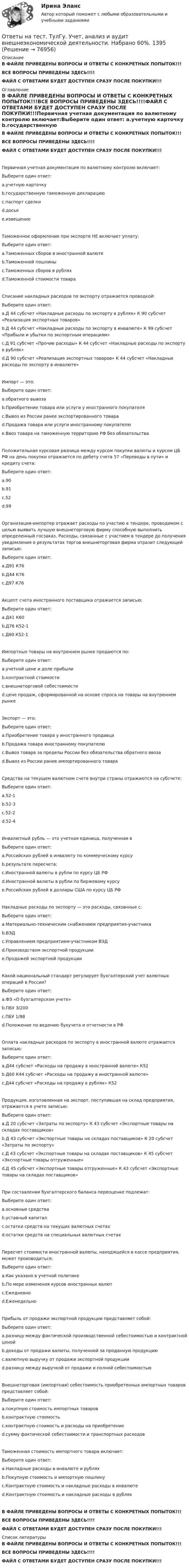     
            Описание
            В ФАЙЛЕ ПРИВЕДЕНЫ ВОПРОСЫ И ОТВЕТЫ С КОНКРЕТНЫХ ПОПЫТОК!!!ВСЕ ВОПРОСЫ ПРИВЕДЕНЫ ЗДЕСЬ!!!!ФАЙЛ С ОТВЕТАМИ БУДЕТ ДОСТУПЕН СРАЗУ ПОСЛЕ ПОКУПКИ!!! 
            Оглавление
            В ФАЙЛЕ ПРИВЕДЕНЫ ВОПРОСЫ И ОТВЕТЫ С КОНКРЕТНЫХ ПОПЫТОК!!!ВСЕ ВОПРОСЫ ПРИВЕДЕНЫ ЗДЕСЬ!!!!ФАЙЛ С ОТВЕТАМИ БУДЕТ ДОСТУПЕН СРАЗУ ПОСЛЕ ПОКУПКИ!!!Первичная учетная документация по валютному контролю включает:Выберите один ответ: a.учетную карточку b.государственную таможенную декларацию c.паспорт сделки d.досье e.извещениеТаможенное оформление при экспорте НЕ включает уплату:Выберите один ответ: a.Таможенных сборов в иностранной валюте b.Таможенной пошлины c.Таможенных сборов в рублях d.Таможенной стоимости товараСписание накладных расходов по экспорту отражается проводкой:Выберите один ответ: a.Д 44 субсчет «Накладные расходы по экспорту в рублях» К 90 субсчет «Реализация экспортных товаров» b.Д 44 субсчет «Накладные расходы по экспорту в инвалюте» К 99 субсчет «Прибыли и убытки по экспортным операциям» c.Д 91 субсчет «Прочие расходы» К 44 субсчет «Накладные расходы по экспорту в рублях» d.Д 90 субсчет «Реализация экспортных товаров» К 44 субсчет «Накладные расходы по экспорту в инвалюте»Импорт — это:Выберите один ответ: a.обратного вывоза b.Приобретение товара или услуги у иностранного покупателя c.Вывоз из России ранее экспортированного товара d.Продажа товара или услуги иностранному покупателю e.Ввоз товара на таможенную территорию РФ без обязательстваПоложительная курсовая разница между курсом покупки валюты и курсом ЦБ РФ на день покупки отражается по дебету счета 57 «Переводы в пути» и кредиту счета:Выберите один ответ: a.90 b.91 c.52 d.99Организация-импортер отражает расходы по участию в тендере, проводимом с целью выявить лучшую внешнеторговую фирму способную выполнить определенный госзаказ. Расходы, связанные с участием в тендере до получения уведомления о результатах торгов внешнеторговая фирма отразит следующей записью:Выберите один ответ: a.Д91 К76 b.Д44 К76 c.Д97 К76Акцепт счета иностранного поставщика отражается записью:Выберите один ответ: a.Д41 К60 b.Д76 К52-1 c.Д60 К52-1Импортные товары на внутреннем рынке продаются по:Выберите один ответ: a.учетной цене и доле прибыли b.контрактной стоимости c.внешнеторговой себестоимости d.цене продаж, сформированной на основе спроса на товары на внутреннем рынкеЭкспорт — это:Выберите один ответ: a.Приобретение товара у иностранного продавца b.Продажа товара иностранному покупателю c.Вывоз товара за пределы России без обязательства обратного ввоза d.Вывоз из России ранее импортированного товараСредства на текущем валютном счете внутри страны отражаются на субсчете:Выберите один ответ: a.52-1 b.52-3 c.52-2 d.52-4Инвалютный рубль — это учетная единица, полученная вВыберите один ответ: a.Российских рублей в инвалюту по коммерческому курсу b.результате пересчета: c.Иностранной валюты в рубли по курсу ЦБ РФ d.Иностранной валюты в рубли по биржевому курсу e.Российских рублей в доллары США по курсу ЦБ РФНакладные расходы по экспорту — это расходы, связанные с:Выберите один ответ: a.Материально-техническим снабжением предприятия-участника b.ВЭД c.Управлением предприятием-участником ВЭД d.Производством экспортной продукции e.Продажей экспортной продукцииКакой национальный стандарт регулирует бухгалтерский учет валютных операций в России?Выберите один ответ: a.ФЗ «О бухгалтерском учете» b.ПБУ 3/200 c.ПБУ 1/98 d.Положение по ведению бухучета и отчетности в РФОплата накладных расходов по экспорту в иностранной валюте отражается записью:Выберите один ответ: a.Д44 субсчет «Расходы на продажу в иностранной валюте» К52 b.Д60 К44 субсчет «Расходы на продажу в иностранной валюте» c.Д44 субсчет «Расходы на продажу в рублях» К52Продукция, изготовленная на экспорт, поступившая на склад предприятия, отражается в учете записью:Выберите один ответ: a.Д 20 субсчет «Затраты по экспорту» К 43 субсчет «Экспортные товары на складах поставщиков» b.Д 43 субсчет «Экспортные товары на складах поставщиков» К 20 субсчет «Затраты по экспорту» c.Д 43 субсчет «Экспортные товары на складах поставщиков» К 45 субсчет «Экспортные товары отгруженные» d.Д 45 субсчет «Экспортные товары отгруженные» К 43 субсчет «Экспортные товары на складах поставщиков»При составлении бухгалтерского баланса переоценке подлежат:Выберите один ответ: a.основные средства b.уставный капитал c.остатки средств на текущих валютных счетах d.остатки средств на специальных валютных счетахПересчет стоимости иностранной валюты, находящейся в кассе предприятия, может производиться:Выберите один ответ: a.Как указано в учетной политике b.По мере изменения курсов иностранных валют c.Ежедневно d.ЕженедельноПрибыль от продажи экспортной продукции представляет собой:Выберите один ответ: a.разницу между фактической производственной себестоимостью и контрактной ценой b.доходы от продажи валюты, полученной за проданную продукцию c.валютную выручку от продажи экспортной продукции d.разницу между выручкой от продажи и полной себестоимостьюВнешнеторговая (импортная) себестоимость приобретенных импортных товаров представляет собой:Выберите один ответ: a.покупную стоимость импортных товаров b.контрактную стоимость c.контрактную стоимость и расходы на приобретение d.сумму фактической себестоимости и транспортных расходовТаможенная стоимость импортного товара включает:Выберите один ответ: a.Накладные расходы в инвалюте и рублях b.Покупную стоимость и импортную пошлину c.Контрактную стоимость и накладные расходы в инвалюте d.Контрактную стоимость и накладные расходы в рубляхВ ФАЙЛЕ ПРИВЕДЕНЫ ВОПРОСЫ И ОТВЕТЫ С КОНКРЕТНЫХ ПОПЫТОК!!!ВСЕ ВОПРОСЫ ПРИВЕДЕНЫ ЗДЕСЬ!!!!ФАЙЛ С ОТВЕТАМИ БУДЕТ ДОСТУПЕН СРАЗУ ПОСЛЕ ПОКУПКИ!!! 
            Список литературы
            В ФАЙЛЕ ПРИВЕДЕНЫ ВОПРОСЫ И ОТВЕТЫ С КОНКРЕТНЫХ ПОПЫТОК!!!ВСЕ ВОПРОСЫ ПРИВЕДЕНЫ ЗДЕСЬ!!!!ФАЙЛ С ОТВЕТАМИ БУДЕТ ДОСТУПЕН СРАЗУ ПОСЛЕ ПОКУПКИ!!! 
            
            
            Ответы на тест. ТулГу. Управленческий учет. Набрано 65%.  1394Ответы на тест. ТулГу. Учет, анализ и аудит внешнеэкономической деятельности.  Набрано 60%.   1395Ответы на тест. ТулГу. Философия. Набрано 87%.    1328Ответы на тест. ТулГУ. Химия воды и процессы водоподготовки. Набрано 50%.     1254Ответы на тест. ТулГу. Цифровая схемотехника. Набрано 65%.      1253Ответы на тест. ТулГу. Численные методы решения инженерных задач. Набрано 85%.    1327Ответы на тест. ТулГу. Экология. Набрано 40%(ЗАЧЕТ).     1499Ответы на тест. ТулГу. Строительная теплофизика. Набрано 70%.     1260Ответы на тест. ТулГу. Теория автоматов. Теория алгоритмов и автоматов 2. Набрано 65%.      1259Ответы на тест. ТулГу. Теплогазоснабжение и вентиляция. Набрано 81%.     1258Ответы на тест. ТулГу. Теплогенерирующие установки. Набрано 75%.    1257Ответы на тест. ТулГу. Технологии программирования. Часть 1. Набрано 60%.     1256Ответы на тест. ТулГу. Технологии самоорганизации и саморазвития личности. Набрано 90%.   1329Ответы на тест. ТулГУ. Транспортная энергетика. Набрано 55%.   1255