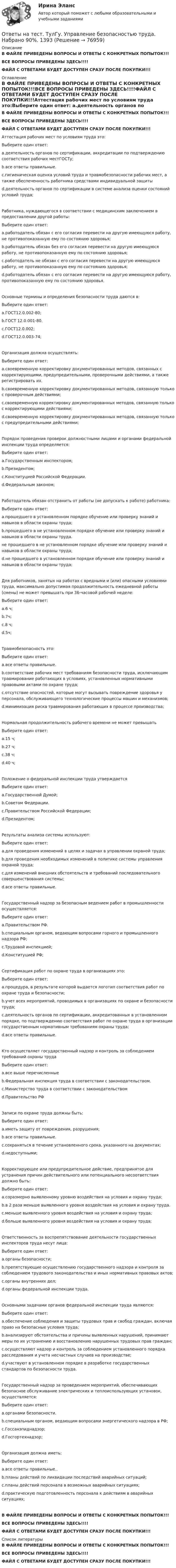     
            Описание
            В ФАЙЛЕ ПРИВЕДЕНЫ ВОПРОСЫ И ОТВЕТЫ С КОНКРЕТНЫХ ПОПЫТОК!!!ВСЕ ВОПРОСЫ ПРИВЕДЕНЫ ЗДЕСЬ!!!!ФАЙЛ С ОТВЕТАМИ БУДЕТ ДОСТУПЕН СРАЗУ ПОСЛЕ ПОКУПКИ!!! 
            Оглавление
            В ФАЙЛЕ ПРИВЕДЕНЫ ВОПРОСЫ И ОТВЕТЫ С КОНКРЕТНЫХ ПОПЫТОК!!!ВСЕ ВОПРОСЫ ПРИВЕДЕНЫ ЗДЕСЬ!!!!ФАЙЛ С ОТВЕТАМИ БУДЕТ ДОСТУПЕН СРАЗУ ПОСЛЕ ПОКУПКИ!!!Аттестация рабочих мест по условиям труда это:Выберите один ответ: a.деятельность органов по сертификации, аккредитации по подтверждению соответствия рабочих местГОСТу; b.все ответы правильные. c.гигиеническая оценка условий труда и травмобезопасности рабочих мест, а также обеспеченность работника средствами индивидуальной защиты d.деятельность органов по сертификации в системе анализа оценки состояний условий труда;Работника, нуждающегося в соответствии с медицинским заключением в предоставлении другой работы:Выберите один ответ: a.работодатель обязан с его согласия перевести на другую имеющуюся работу, не противопоказанную ему по состоянию здоровья; b.работодатель обязан без его согласия перевести на другую имеющуюся работу, не противопоказанную ему по состоянию здоровья; c.работодатель не обязан с его согласия перевести на другую имеющуюся работу, не противопоказанную ему по состоянию здоровья; d.работодатель обязан с его согласия перевести на другую имеющуюся работу, противопоказанную ему по состоянию здоровья.Основные термины и определения безопасности труда даются в:Выберите один ответ: a.ГОСТ12.0.002-80; b.ГOCT 12.0.001-80. c.ГОСТ12.0.002; d.ГОСТ12.0.003-74;Организация должна осуществлять:Выберите один ответ: a.своевременную корректировку документированных методов, связанных с корректирующими, предупредительными, проверочными действиями, а также регистрировать их. b.своевременную корректировку документированных методов, связанную только с проверочным действиями; c.своевременную корректировку документированных методов, связанную только с корректирующими действиями; d.своевременную корректировку документированных методов, связанную только с предупредительными действиями;Порядок проведения проверок должностными лицами и органами федеральной инспекции труда определяется:Выберите один ответ: a.Государственным инспектором; b.Президентом; c.Конституцией Российской Федерации. d.Федеральным законом;Работодатель обязан отстранить от работы (не допускать к работе) работника:Выберите один ответ: a.прошедшего в установленном порядке обучение или проверку знаний и навыков в области охраны труда; b.прошедшего в не установленном порядке обучение или проверку знаний и навыков в области охраны труда. не прошедшего в не установленном порядке обучение или проверку знаний и навыков в области охраны труда; d.не прошедшего в установленном порядке обучение или проверку знаний и навыков в области охраны труда;Для работников, занятых на работах с вредными и (или) опасными условиями труда, максимально допустимая продолжительность ежедневной работы (смены) не может превышать при 36-часовой рабочей неделе:Выберите один ответ: a.6 ч; b.7ч;c.8 ч; d.5ч;Травмобезопасность это:Выберите один ответ: a.все ответы правильные. b.соответствие рабочих мест требованиям безопасности труда, исключающим травмирование работающих в условиях, установленных нормативными правовыми актами по охране труда; c.отсутствие опасностей, которые могут вызывать повреждение здоровья у персонала, обслуживающего технологические процессы машин и механизмов; d.минимизация риска травмирования работающих в процессе производства;Нормальная продолжительность рабочего времени не может превышатьВыберите один ответ: a.15 ч; b.27 ч; c.38 ч; d.40 ч;Положение о федеральной инспекции труда утверждаетсяВыберите один ответ: a.Государственной Думой; b.Советом Федерации. c.Правительством Российской Федерации; d.Президентом;Результаты анализа системы используют:Выберите один ответ: a.для проведения изменений в целях и задачах в управлении охраной труда; b.для проведения необходимых изменений в политике системы управления охраной труда; c.для изменений внешних обстоятельств и требований последовательного совершенствования системы; d.все ответы правильные.Государственный надзор за безопасным ведением работ в промышленности осуществляется:Выберите один ответ: a.Правительством РФ. b.специальным органом, ведающим вопросами горного и промышленного надзора РФ; c.Трудовой инспекцией; d.Конституцией РФ;Сертификация работ по охране труда в организациях это:Выберите один ответ: a.процедура, в результате которой выдается логотип соответствия работ по охране труда и безопасности; b.учет всех мероприятий, проводимых в организациях по охране и безопасности труда; c.деятельность органов по сертификации, аккредитованных в установленном порядке, по подтверждению соответствия работ по охране труда в организации государственным нормативным требованиям охраны труда; d.все ответы правильные.Кто осуществляет государственный надзор и контроль за соблюдением требований охраны трудаВыберите один ответ: a.все выше перечисленные b.Федеральная инспекция труда в соответствии с законодательством. c.Министерство труда в соответствии с законодательством d.Правительство РФЗаписи по охране труда должны быть:Выберите один ответ: a.иметь защиту от повреждения, разрушения; b.все ответы правильные. c.сохраняться в течение установленного срока, указанного на документах; d.недоступными;Корректирующее или предупредительное действие, предпринятое для устранения причин действительного или потенциального несоответствия должно быть:Выберите один ответ: a.соразмерно выявленному уровню воздействия на условия и охрану труда; b.в 2 раза меньше выявленного уровня воздействия на условия и охрану труда. c.меньше выявленного уровня воздействия на условия и охрану труда; d.больше выявленного уровня воздействия на условия и охрану труда;Ответственность за воспрепятствование деятельности государственных инспекторов труда несут лица:Выберите один ответ: a.органы безопасности; b.препятствующие осуществлению государственного надзора и контроля за соблюдением трудового законодательства и иных нормативных правовых актов; c.органы внутренних дел; d.органы федеральной инспекции труда.Основными задачами органов федеральной инспекции труда являются:Выберите один ответ: a.обеспечение соблюдения и защиты трудовых прав и свобод граждан, включая право на безопасные условия труда; b.анализируют обстоятельства и причины выявленных нарушений, принимают меры по их устранению и восстановлению нарушенных трудовых прав граждан; c.осуществляют надзор и контроль за соблюдением установленного порядка расследования и учета несчастных случаев на производстве; d.участвуют в установленном порядке в разработке государственных стандартов по безопасности труда.Государственный надзор за проведением мероприятий, обеспечивающих безопасное обслуживание электрических и теплоиспользующих установок, осуществляется:Выберите один ответ: a.органами безопасности. b.специальным органом, ведающим вопросами энергетического надзора в РФ; c.Госсанэпиднадзор; d.Госгортехнадзор;Организация должна иметь:Выберите один ответ: a.все ответы правильные.. b.планы действий по ликвидации последствий аварийных ситуаций; c.планы действий персонала в возможных аварийных ситуациях; d.практическую подготовленность персонала к действиям в аварийных ситуациях;В ФАЙЛЕ ПРИВЕДЕНЫ ВОПРОСЫ И ОТВЕТЫ С КОНКРЕТНЫХ ПОПЫТОК!!!ВСЕ ВОПРОСЫ ПРИВЕДЕНЫ ЗДЕСЬ!!!!ФАЙЛ С ОТВЕТАМИ БУДЕТ ДОСТУПЕН СРАЗУ ПОСЛЕ ПОКУПКИ!!! 
            Список литературы
            В ФАЙЛЕ ПРИВЕДЕНЫ ВОПРОСЫ И ОТВЕТЫ С КОНКРЕТНЫХ ПОПЫТОК!!!ВСЕ ВОПРОСЫ ПРИВЕДЕНЫ ЗДЕСЬ!!!!ФАЙЛ С ОТВЕТАМИ БУДЕТ ДОСТУПЕН СРАЗУ ПОСЛЕ ПОКУПКИ!!! 
            
            
            Ответы на тест. ТулГУ. Транспортная энергетика. Набрано 55%.   1255Ответы на тест. ТулГу. Управление безопасностью труда. Набрано 90%. 1393Ответы на тест. ТулГу. Управленческий учет. Набрано 65%.  1394Ответы на тест. ТулГу. Учет, анализ и аудит внешнеэкономической деятельности.  Набрано 60%.   1395Ответы на тест. ТулГу. Философия. Набрано 87%.    1328Ответы на тест. ТулГУ. Химия воды и процессы водоподготовки. Набрано 50%.     1254Ответы на тест. ТулГу. Цифровая схемотехника. Набрано 65%.      1253Ответы на тест. ТулГу. Специальная оценка условий труда. Набрано 82%.   1392Ответы на тест. ТулГу. Сравнительное правоведение. Набрано 75%.     1261Ответы на тест. ТулГу. Строительная теплофизика. Набрано 70%.     1260Ответы на тест. ТулГу. Теория автоматов. Теория алгоритмов и автоматов 2. Набрано 65%.      1259Ответы на тест. ТулГу. Теплогазоснабжение и вентиляция. Набрано 81%.     1258Ответы на тест. ТулГу. Теплогенерирующие установки. Набрано 75%.    1257Ответы на тест. ТулГу. Технологии программирования. Часть 1. Набрано 60%.     1256