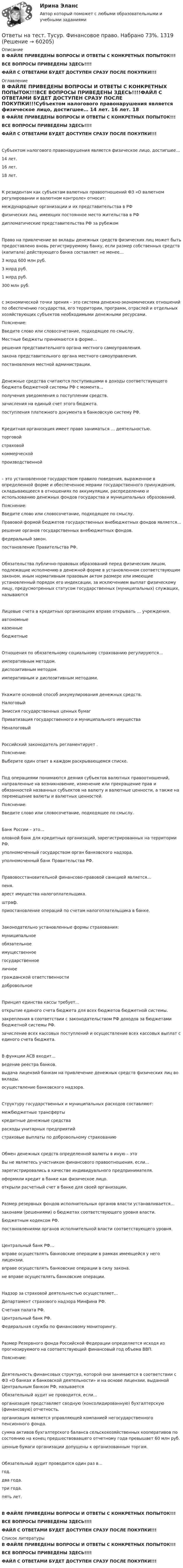     
            Описание
            В ФАЙЛЕ ПРИВЕДЕНЫ ВОПРОСЫ И ОТВЕТЫ С КОНКРЕТНЫХ ПОПЫТОК!!!ВСЕ ВОПРОСЫ ПРИВЕДЕНЫ ЗДЕСЬ!!!!ФАЙЛ С ОТВЕТАМИ БУДЕТ ДОСТУПЕН СРАЗУ ПОСЛЕ ПОКУПКИ!!! 
            Оглавление
            В ФАЙЛЕ ПРИВЕДЕНЫ ВОПРОСЫ И ОТВЕТЫ С КОНКРЕТНЫХ ПОПЫТОК!!!ВСЕ ВОПРОСЫ ПРИВЕДЕНЫ ЗДЕСЬ!!!!ФАЙЛ С ОТВЕТАМИ БУДЕТ ДОСТУПЕН СРАЗУ ПОСЛЕ ПОКУПКИ!!!Субъектом налогового правонарушения является физическое лицо, достигшее… 14 лет.	 16 лет.	 18 лет.	К резидентам как субъектам валютных правоотношений ФЗ «О валютном регулировании и валютном контроле» относит: международные организации и их представительства в РФ	 физических лиц, имеющих постоянное место жительства в РФ	 дипломатические представительства РФ за рубежом	Право на привлечение во вклады денежных средств физических лиц может быть предоставлено вновь регистрируемому банку, если размер собственных средств (капитала) действующего банка составляет не менее… 3 млрд 600 млн руб.	 3 млрд руб.	 1 млрд руб.	 300 млн руб.	 с экономической точки зрения – это система денежно-экономических отношений по обеспечению государства, его территории, программ, отраслей и отдельных хозяйствующих субъектов необходимыми денежными ресурсами.Пояснение:Введите слово или словосочетание, подходящее по смыслу.Местные бюджеты принимаются в форме… решения представительного органа местного самоуправления.	 закона представительного органа местного самоуправления.	 постановления местной администрации.	Денежные средства считаются поступившими в доходы соответствующего бюджета бюджетной системы РФ с момента… получения уведомления о поступлении средств.	 зачисления на единый счет этого бюджета.	 поступления платежного документа в банковскую систему РФ.	Кредитная организация имеет право заниматься … деятельностью. торговой	 страховой	 коммерческой	 производственной	 – это установленное государством правило поведения, выраженное в определенной форме и обеспеченное мерами государственного принуждения, складывающееся в отношениях по аккумуляции, распределению и использованию денежных фондов государства и муниципальных образований.Пояснение:Введите слово или словосочетание, подходящее по смыслу.Правовой формой бюджетов государственных внебюджетных фондов является… решение органов государственных внебюджетных фондов.	 федеральный закон.	 постановление Правительства РФ.	Обязательства публично-правовых образований перед физическим лицом, подлежащие исполнению в денежной форме в установленном соответствующим законом, иным нормативным правовым актом размере или имеющие установленный порядок его индексации, за исключением выплат физическому лицу, предусмотренных статусом государственных (муниципальных) служащих, называются Лицевые счета в кредитных организациях вправе открывать … учреждения. автономные	 казенные	 бюджетные	Отношения по обязательному социальному страхованию регулируются… императивным методом.	 диспозитивным методом.	 императивным и диспозитивным методами.	Укажите основной способ аккумулирования денежных средств. Налоговый	 Эмиссия государственных ценных бумаг	 Приватизация государственного и муниципального имущества	Неналоговый	Российский законодатель регламентирует  .Пояснение:Выберите один ответ в каждом раскрывающемся списке.Под  операциями понимаются деяния субъектов валютных правоотношений, направленные на возникновение, изменение или прекращение прав и обязанностей названных субъектов на валюту и валютные ценности, а также на перемещение валюты и валютных ценностей.Пояснение:Введите слово или словосочетание, подходящее по смыслу.Банк России – это…оловной банк для кредитных организаций, зарегистрированных на территории РФ.	 уполномоченный государством орган банковского надзора.	 уполномоченный банк Правительства РФ.	Правовосстановительной финансово-правовой санкцией является… пеня.	 арест имущества налогоплательщика.	 штраф.	 приостановление операций по счетам налогоплательщика в банке.	Законодательно установленные формы страхования:муниципальное	 обязательное	 имущественное	 государственное	 личное	 гражданской ответственности	 добровольное	Принцип единства кассы требует… открытие единого счета бюджета для всех бюджетов бюджетной системы.	 закрепления в соответствии с законодательством РФ доходов за бюджетами бюджетной системы РФ.	 зачисление всех кассовых поступлений и осуществление всех кассовых выплат с единого счета бюджета.	В функции АСВ входит… ведение реестра банков.	 выдача лицензий банкам на привлечение денежных средств физических лиц во вклады.	 осуществление банковского надзора.	Структуру государственных и муниципальных расходов составляют: межбюджетные трансферты	 кредитные денежные средства	 расходы унитарных предприятий	 страховые выплаты по добровольному страхованию	Обмен денежных средств определенной валюты в иную – это Вы не являетесь участником финансового правоотношения, если… зарегистрировались в качестве индивидуального предпринимателя.	 оформили кредит в банке как физическое лицо.	 открыли расчетный счет в банке для своей организации.	Размер резервных фондов исполнительных органов власти устанавливается… законами (решениями) о бюджетах соответствующего уровня власти.	 Бюджетным кодексом РФ.	 постановлениями органов исполнительной власти соответствующего уровня.	Центральный банк РФ…вправе осуществлять банковские операции в рамках имеющейся у него лицензии.	 вправе осуществлять банковские операции в силу закона.	 не вправе осуществлять банковские операции.	Надзор за страховой деятельностью осуществляет… Департамент страхового надзора Минфина РФ.	 Счетная палата РФ.	 Центральный банк РФ.	 Федеральная служба по финансовому мониторингу.	Размер Резервного фонда Российской Федерации определяется исходя из  прогнозируемого на соответствующий финансовый год объема ВВП.Пояснение:Деятельность финансовых структур, которой они занимаются в соответствии с ФЗ «О банках и банковской деятельности» и на основе лицензии, выданной Центральным банком РФ, называется Обязательный аудит не проводится, если… организация представляет сводную (консолидированную) бухгалтерскую (финансовую) отчетность.	 организация является управляющей компанией негосударственного пенсионного фонда.	 сумма активов бухгалтерского баланса сельскохозяйственных кооперативов по состоянию на конец предшествовавшего отчетному года превышает 60 млн руб.	 ценные бумаги организации допущены к организованным торгам.	Обязательный аудит проводится один раз в… год.	 два года.	 три года.	 пять лет.	В ФАЙЛЕ ПРИВЕДЕНЫ ВОПРОСЫ И ОТВЕТЫ С КОНКРЕТНЫХ ПОПЫТОК!!!ВСЕ ВОПРОСЫ ПРИВЕДЕНЫ ЗДЕСЬ!!!!ФАЙЛ С ОТВЕТАМИ БУДЕТ ДОСТУПЕН СРАЗУ ПОСЛЕ ПОКУПКИ!!! 
            Список литературы
            В ФАЙЛЕ ПРИВЕДЕНЫ ВОПРОСЫ И ОТВЕТЫ С КОНКРЕТНЫХ ПОПЫТОК!!!ВСЕ ВОПРОСЫ ПРИВЕДЕНЫ ЗДЕСЬ!!!!ФАЙЛ С ОТВЕТАМИ БУДЕТ ДОСТУПЕН СРАЗУ ПОСЛЕ ПОКУПКИ!!! 
            
            
            Ответы на тест. Тусур. Управленческий учет. Набрано 80%.  1318Ответы на тест. Тусур. Финансовое право. Набрано 73%.     1319Ответы на тест. Тусур. Экономика и социология труда.  Набрано 63%.   1431Ответы на тест. ТЭЮИ. Гражданское право и гражданский процесс. Набрано 7%.    1123Ответы на тест. ТЭЮИ. Иностранный язык (английский). Набрано 100%.   1124Ответы на тест. ТЭЮИ. Информатика и информационные технологии в профессиональной деятельности. Набрано 79%.   1125Ответы на тест. ТЭЮИ. Криминология и предупреждение преступлений. Набрано 73%.    1126Ответы на тест. ТулГу. Электроника, электротехника и схемотехника. Набрано 65%.   1252Ответы на тест. ТулГу. Электронные вычислительные машины и периферийные устройства. Набрано 75%.   1251 Ответы на тест. ТулГу. Эргономика. Набрано 65%.  1397Ответы на тест. Тусур. Макроэкономика. Набрано 63%.  1192Ответы на тест. Тусур. Международное право. Набрано 86%.   1429Ответы на тест. Тусур. Теория государства и права.  Набрано 88%.     1316Ответы на тест. Тусур. Трудовое и гражданское право. Получена оценка 4.  1430