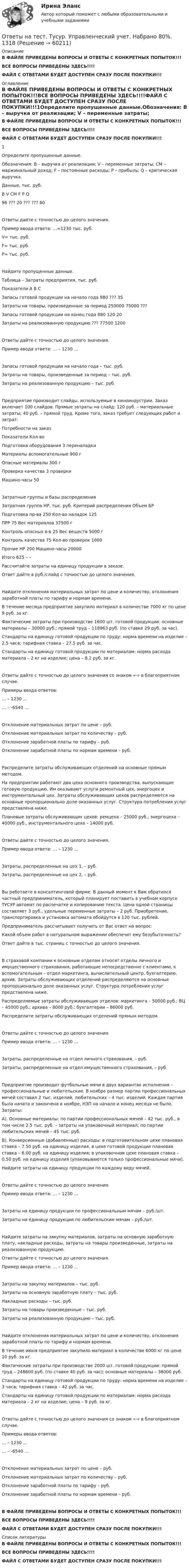     
            Описание
            В ФАЙЛЕ ПРИВЕДЕНЫ ВОПРОСЫ И ОТВЕТЫ С КОНКРЕТНЫХ ПОПЫТОК!!!ВСЕ ВОПРОСЫ ПРИВЕДЕНЫ ЗДЕСЬ!!!!ФАЙЛ С ОТВЕТАМИ БУДЕТ ДОСТУПЕН СРАЗУ ПОСЛЕ ПОКУПКИ!!! 
            Оглавление
            В ФАЙЛЕ ПРИВЕДЕНЫ ВОПРОСЫ И ОТВЕТЫ С КОНКРЕТНЫХ ПОПЫТОК!!!ВСЕ ВОПРОСЫ ПРИВЕДЕНЫ ЗДЕСЬ!!!!ФАЙЛ С ОТВЕТАМИ БУДЕТ ДОСТУПЕН СРАЗУ ПОСЛЕ ПОКУПКИ!!!1Определите пропущенные данные.Обозначения: В – выручка от реализации; V – переменные затраты; CM – маржинальный доход; F – постоянные расходы; P – прибыль; Q – критическая выручка.Данные, тыс. руб.В	V	CM	F	P	Q96	???	20	???	???	60Ответы дайте с точностью до целого значения.Пример ввода ответа: …=1230 тыс. руб.V= тыс. руб.F= тыс. руб.P= тыс. руб.Найдите пропущенные данные.Таблица – Затраты предприятия, тыс. руб.Показатели	A	B	CЗапасы готовой продукции на начало года	980	???	35Затраты на товары, произведенные за период	250000	75000	???Запасы готовой продукции на конец года	880	120	20Затраты на реализованную продукцию	???	77500	1200Ответы дайте с точностью до целого значения.Пример ввода ответа: … – 1230 …Запасы готовой продукции на начало года –  тыс. руб.Затраты на товары, произведенные за период –  тыс. руб.Затраты на реализованную продукцию –  тыс. руб.Предприятие производит слайды, используемые в киноиндустрии. Заказ включает 100 слайдов. Прямые затраты на слайд: 120 руб. – материальные затраты; 40 руб. – прямой труд. Кроме того, заказ требует следующих работ и затрат:Потребности на заказПоказатели	Кол-воПодготовка оборудования	3 переналадкиМатериалы вспомогательные	900 гОпасные материалы	300 гПроверка качества	3 проверкиМашино-часы	50Затратные группы и базы распределенияЗатратная группа	НР, тыс. руб.	Критерий распределения	Объем БРПодготовка пр-ва	250	Кол-во наладок	125ПРР	75	Вес материалов	37500 гКонтроль опасных в-в	25	Вес веществ	5000 гКонтроль качества	75	Кол-во проверок	1000Прочие НР	200	Машино-часы	20000Итого	625	–	–Рассчитайте затраты на единицу продукции в заказе.Ответ дайте в руб./слайд с точностью до целого значения. Найдите отклонения материальных затрат по цене и количеству, отклонения заработной платы по тарифу и нормам времени.В течение месяца предприятие закупило материал в количестве 7000 кг по цене 9 руб. за кг.Фактические затраты при производстве 1600 шт. готовой продукции: основные материалы – 30000 руб.; прямой труд – 118963 руб. (по ставке 29 руб. за час).Стандарты на единицу готовой продукции по труду: норма времени на изделие – 2.5 часа; тарифная ставка – 27.5 руб. за час.Стандарты на единицу готовой продукции по материалам: норма расхода материала – 2 кг на изделие; цена – 8.2 руб. за кг.Ответы дайте с точностью до целого значения со знаком «-» в благоприятном случае.Примеры ввода ответов:… – 1230 …… – -6540 …Отклонение материальных затрат по цене –  руб.Отклонение материальных затрат по количеству –  руб.Отклонение заработной платы по тарифу –  руб.Отклонение заработной платы по нормам времени –  руб.Распределите затраты обслуживающих отделений на основные прямым методом.На предприятии работают два цеха основного производства, выпускающие готовую продукцию. Им оказывают услуги ремонтный цех, энергоцех и инструментальный цех. Затраты обслуживающих цехов распределяются на основные пропорционально доле оказанных услуг. Структура потребления услуг представлена ниже. Плановые затраты обслуживающих цехов: ремцеха – 25000 руб.; энергоцеха – 40000 руб., инструментального цеха – 14000 руб.Ответы дайте с точностью до целого значения.Пример ввода ответа: … – 1230 …Затраты, распределенные на цех 1, –  руб.Затраты, распределенные на цех 2, –  руб.Вы работаете в консалтинговой фирме. В данный момент к Вам обратился частный предприниматель, который планирует поставить в учебном корпусе ТУСУР автомат по распечатке и копированию текста. Цена одной страницы составляет 3 руб., удельные переменные затраты – 2 руб. Приобретение, транспортировка и установка автомата обойдутся в 120 тыс. рублей.Предприниматель рассчитывает получить от Вас ответ на вопрос:Какой объем работ в натуральном выражении обеспечит ему безубыточность?Ответ дайте в тыс. страниц с точностью до целого значения. В страховой компании к основным отделам относят отделы личного и имущественного страхования, работающие непосредственно с клиентами, к вспомогательным – отдел маркетинга, вычислительный центр, бухгалтерию, архив. Затраты обслуживающих отделений распределяются на основные пропорционально доле оказанных услуг. Структура потребления услуг представлена ниже. Распределяемые затраты обслуживающих отделов: маркетинга – 50000 руб.; ВЦ – 45000 руб.; архива – 8000 руб.; бухгалтерии – 86000 руб.Распределите затраты обслуживающих отделений прямым методом.Ответы дайте с точностью до целого значения.Пример ввода ответа: … – 1230 …Затраты, распределенные на отдел личного страхования, –  руб.Затраты, распределенные на отдел имущественного страхования, –  руб.Предприятие производит футбольные мячи в двух вариантах исполнения – профессиональные и любительские. В ноябре размер партии профессиональных мячей составил 2 тыс. изделий, любительских – 4 тыс. изделий. Каждая партия была начата и закончена в ноябре, НЗП на начало и конец месяца не было. Затраты:A). Основные материалы: по партии профессиональных мячей – 42 тыс. руб., в том числе 2.5 тыс. руб. – затраты на упаковочный материал; по партии любительских мячей – 45 тыс. руб.B). Конверсионные (добавленные) расходы: в подготовительном цехе плановая ставка – 7.50 руб. на единицу изделия, в цехе готовой продукции плановая ставка – 6.00 руб. на единицу изделия; в упаковочном цехе плановая ставка – 0.50 руб. на единицу изделия (упаковываются только профессиональные мячи).Найдите затраты на единицу продукции по каждому виду мячей.Ответы дайте с точностью до целого значения.Пример ввода ответа: … – 1230 …Затраты на единицу продукции по профессиональным мячам –  руб./шт.Затраты на единицу продукции по любительским мячам –  руб./шт.Найдите затраты на закупку материалов, затраты на основную заработную плату, накладные расходы, затраты на товары произведенные, затраты на реализованную продукцию. Ответы дайте с точностью до целого значения.Пример ввода ответа: … – 1230 …Затраты на закупку материалов –  тыс. руб.Затраты на основную заработную плату –  тыс. руб.Накладные расходы –  тыс. руб.Затраты на товары произведенные –  тыс. руб.Затраты на реализованную продукцию –  тыс. руб.Найдите отклонения материальных затрат по цене и количеству, отклонения заработной платы по тарифу и нормам времени.В течение июня предприятие закупило материал в количестве 6000 кг по цене 10 руб. за кг.Фактические затраты при производстве 2000 шт. готовой продукции: прямой труд – 248600 руб. (по ставке 40 руб. за час); основные материалы – 38000 руб.Стандарты на единицу готовой продукции по труду: норма времени на изделие – 3 часа; тарифная ставка – 42 руб. за час.Стандарты на единицу готовой продукции по материалам: норма расхода материала – 2 кг на изделие; цена – 9 руб. за кг.Ответы дайте с точностью до целого значения со знаком «-» в благоприятном случае.Примеры ввода ответов:… – 1230 …… – -6540 …Отклонение материальных затрат по цене –  руб.Отклонение материальных затрат по количеству –  руб.Отклонение заработной платы по тарифу –  руб.Отклонение заработной платы по нормам времени –  руб.В ФАЙЛЕ ПРИВЕДЕНЫ ВОПРОСЫ И ОТВЕТЫ С КОНКРЕТНЫХ ПОПЫТОК!!!ВСЕ ВОПРОСЫ ПРИВЕДЕНЫ ЗДЕСЬ!!!!ФАЙЛ С ОТВЕТАМИ БУДЕТ ДОСТУПЕН СРАЗУ ПОСЛЕ ПОКУПКИ!!! 
            Список литературы
            В ФАЙЛЕ ПРИВЕДЕНЫ ВОПРОСЫ И ОТВЕТЫ С КОНКРЕТНЫХ ПОПЫТОК!!!ВСЕ ВОПРОСЫ ПРИВЕДЕНЫ ЗДЕСЬ!!!!ФАЙЛ С ОТВЕТАМИ БУДЕТ ДОСТУПЕН СРАЗУ ПОСЛЕ ПОКУПКИ!!! 
            
            
            Ответы на тест. Тусур. Управление рисками и страхование. Набрано 83%.   1317Ответы на тест. Тусур. Управленческий учет. Набрано 80%.  1318Ответы на тест. Тусур. Финансовое право. Набрано 73%.     1319Ответы на тест. Тусур. Экономика и социология труда.  Набрано 63%.   1431Ответы на тест. ТЭЮИ. Гражданское право и гражданский процесс. Набрано 7%.    1123Ответы на тест. ТЭЮИ. Иностранный язык (английский). Набрано 100%.   1124Ответы на тест. ТЭЮИ. Информатика и информационные технологии в профессиональной деятельности. Набрано 79%.   1125Ответы на тест. ТулГу. Экономическая оценка инвестиций. Набрано 92%.  1396Ответы на тест. ТулГу. Электроника, электротехника и схемотехника. Набрано 65%.   1252Ответы на тест. ТулГу. Электронные вычислительные машины и периферийные устройства. Набрано 75%.   1251 Ответы на тест. ТулГу. Эргономика. Набрано 65%.  1397Ответы на тест. Тусур. Макроэкономика. Набрано 63%.  1192Ответы на тест. Тусур. Международное право. Набрано 86%.   1429Ответы на тест. Тусур. Теория государства и права.  Набрано 88%.     1316