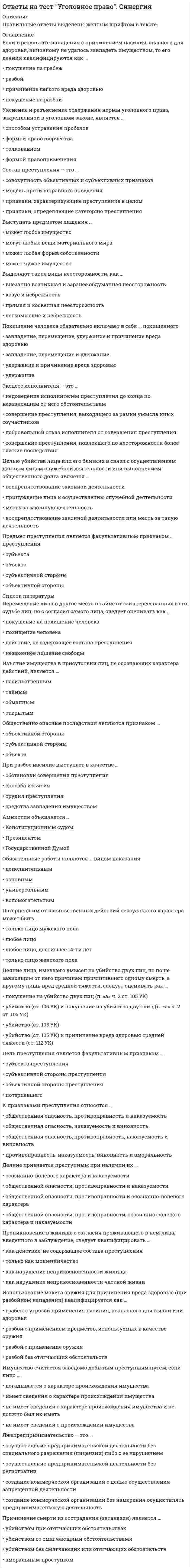      
          Описание
          Тест содержит 125 вопросов. Правильные ответы выделены в документе.  
          Оглавление
          1.Подстрекатель к преступлению не подлежит уголовной ответственности (на основании ст. 31 Уголовного кодекса РФ «Добровольный отказ от преступления»), если он …предпринял все зависящие от него меры, чтобы предотвратить совершение преступлениядобровольно и окончательно отказался от доведения преступления до концане смог склонить других лиц к совершению преступлениясвоевременным сообщением органам власти или иными предпринятыми мерами предотвратил доведение преступления исполнителем до конца 2. В число обязательных признаков состава преступления входит …предмет преступленияпреступное деяниевинавменяемость лица 3. Уголовное наказание назначается от имени …государстваПрезидента РФнарода РФсуда (судьи), вынесшего обвинительный приговор 4. Если лицо, совершающее тайное хищение имущества, продолжает свои действия после обнаружения их третьими лицами, но без применения насилия, содеянное квалифицируется как …  5. Государственная измена не может совершаться в форме …шпионажаоказания консультационной помощи другому государству во враждебной деятельностивыдачи государственной тайнызаговора с целью захвата власти 6. Соучастие возможно лишь в …умышленном преступлении с формальным составомумышленном преступлении с материальным составомпреступлении, совершаемом с прямым умысломумышленном преступлении 7. Восполнить пробел уголовного закона может …только законодательВерховный Суд РФКонституционный суд РФлюбой суд 8. Несовершеннолетие лица, совершившего преступление, является …основанием освобождения от уголовной ответственностиисключительным обстоятельствомобстоятельством, смягчающим наказаниеобстоятельством, исключающим преступность деяния 9. Убийством согласно ст. 105 Уголовного кодекса РФ признается … 10.Соотнесите виды мер воспитательного воздействия и их описания:A. Обязанность загладить причиненный вредB. Ограничение досуга и установление особых требований к поведению несовершеннолетнегоC. Передача под надзорD. ПредупреждениеE. мера воспитательного воздействия, возлагающаяся с учетом имущественного положения несовершеннолетнего и наличия у него соответствующих трудовых навыковF. запрет посещения определенных мест, использования определенных форм досуга, в том числе связанных с управлением механическим транспортным средством, ограничение пребывания вне дома после определенного времени суток, выезда в другие местности без разрешения специализированного государственного органаG. возложение на родителей или лиц, их заменяющих, либо на специализированный государственный орган обязанности по воспитательному воздействию на несовершеннолетнего и контролю за его поведениемH. разъяснение несовершеннолетнему вреда, причиненного его деянием, и последствий повторного совершения преступлений, предусмотренных Уголовным кодексом РФ 11.Геноцид может осуществляться по признакам принадлежности к …религиозной группелицам, имеющим определенные физиологические особенности (например, форма черепа)социальной группенациональной группе 12.Публичное заявление о признании идеологии и практики терроризма правильными, нуждающимися в поддержке и подражании – это публичное …  13. Неверно, что основанием освобождения от уголовной ответственности является …деятельное раскаяниеприменение судебного штрафаневменяемость лица, совершившего преступлениепримирение с потерпевшимистечение сроков давности привлечения к уголовной ответственностисовершение отдельных преступлений в сфере экономической деятельность 14. Отрасль российского права о преступлениях и наказаниях называется уголовным правом, т.к. …отрасль права о преступлениях и наказаниях зародилась раньше другихтермин «уголовное» произволен от слова «головщина», которым по Русской Правде обозначалось убийство и наказание за него по степени важности нормы о преступлении и наказании располагались «во главе угла»  15. Состав преступления включает в себя … преступлениянаказания, которые могут быть назначены за совершениехарактеристику общественной опасностинаиболее существенные признаки 16. Материальным признаком преступления признается …наказуемостьобщественная опасностьпротивоправностьвиновность 17. Ответственность за провокацию необходимой обороны наступает …по правилам о превышении пределов необходимой оборонына общих основанияхпо правилам о необходимой оборонепо правилам о крайней необходимости 18. Покушение на убийство может быть совершено …с прямым и косвенным умысломумышленно или по неосторожноститолько с прямым умысломтолько с косвенным умыслом 19. Идеология насилия и практика воздействия на принятие решения органами государственной власти, органами местного самоуправления или международными организациями, связанные с устрашением населения и (или) иными формами противоправных насильственных действий, – это … терроризм 20. Штраф может быть назначен …несовершеннолетним, имеющим работу и имущество, за счет которого может быть взыскан штрафнесовершеннолетним, имеющим имущество, за счет которого может быть взыскан штрафвсем несовершеннолетнимнесовершеннолетним, имеющим работу 21.Применение вооруженной силы государства против суверенитета, территориальной неприкосновенности или политической независимости другого государства или каким-либо другим образом, не совместимым с Уставом Организации Объединенных Наций (ООН), образуют акт …  22. В случае систематического нарушения принудительной меры воспитательного воздействия ...Несовершеннолетний ставится на учет в комиссии по делам несовершеннолетнихСрок принудительной меры воспитательного воздействия продлевается, но не более чем на один годЗа несовершеннолетним устанавливается административный надзорПринудительная мера воспитательного воздействия отменяется и несовершеннолетний привлекается к уголовной ответственности 23. Превышение необходимых для задержания совершившего преступление лица мер влечет уголовную ответственность….причинения вредаТолько в случае небрежногоТолько в случае легкомысленногоТолько в случае умышленногоКак в случае умышленного, так и в случае неосторожногоТолько в случае неосторожного 24. Лицо, освобождаемое от уголовной ответственности …Признается виновным в совершении преступленияНе является судимымНе может быть привлечено к гражданской ответственностиИмеет право на возмещение ущерба, связанного с привлечением к ответственности 25. Субъектом шпионажа может бытьЛицо без гражданстваИностранный гражданинГражданин РФ 26. Мотивом посягательства на жизнь государственного или общественного деятеля может быть…Устрашение населенияЛичная неприязньМесть за государственную или политическую деятельность 27. В число принципов  уголовного права предусмотренных Уголовным кодексом РФ…Законность и гуманизмСостязательность сторон и рациональное применение мер принужденияОбъективное вменение и приоритет общественных интересов над личнымиНеотвратимость ответственности и демократизм 28. К исключающим преступность деяния обстоятельствам, по уголовному кодексу РФ относят …Крайнюю необходимостьВыполнение профессиональных функцийНеобходимую оборонуОбоснованный рисксогласие потерпевшего на причинение вреда 29. Оборона от посягательства, не существующего в действительности, при наличии обстоятельств, позволяющих обороняющемуся предположить наличие посягательства, называется … 30. Признак противоправности преступления предполагает, что …имеет место психическое отношение лица к совершенному общественно опасному деянию в форме умысла или неосторожностидеяние описано в качестве преступного в Уголовном кодексе РФза совершенное преступление может последовать наказаниедеяние причиняет вред или создает угрозу причинения вреда объекту уголовно-правовой охраны 31. Использование неисправного оружия или макета оружия для совершения хищения …всегда квалифицируется как разбой с применением оружиявсегда квалифицируется как насильственный грабежвсегда квалифицируется как неквалифицированный разбойквалифицируется как разбой с применением оружия, если потерпевший не понимал, что ему угрожают непригодным к использованию оружием, как насильственный грабеж или неквалифицированный разбой – если понимал 32. Наличным признается посягательство, которое …уже началось, но еще не закончилось, а также если есть реальная угроза нападения или для обороняющегося не был ясен момент окончания посягательстваеще не началось, но имеются основания полагать, что оно осуществится в будущемуже закончилось, но обороняющийся находится в состоянии аффекта и причиняет вред посягающему из мести за состоявшееся нападение 33. Под иными действиями, устрашающими население и создающими опасность гибели человека, причинения значительного имущественного ущерба либо наступления иных тяжких последствий, в «Террористическом акте» следует понимать …нанесение на стены зданий граффити экстремистского содержанияобстрел жилых домовразрушение транспортных коммуникацийуничтожение лесных насаждений 34. Устойчивая группа лиц, заранее объединившихся в целях осуществления террористической деятельности либо для подготовки или совершения одного, либо нескольких преступлений, предусмотренных ст. 205.1, 205.2, 206, 208, 211,220, 221, 277, 278, 279, 360 и 361 Уголовного кодекса РФ, либо иных преступлений в целях пропаганды, оправдания и поддержки терроризма, – это … террористическое сообщество 35. Ни при каких условиях не может быть освобождено от уголовной ответственности в связи с истечением сроков давности лицо, совершившее …разбойгеноцидубийство двух и более лицтеррористический акт, повлекший умышленное причинение смерти человеку 36. К числу преступлений против общественной безопасности относят …бандитизморганизацию экстремистского сообществазахват заложникатеррористический акт 37.Соотнесите признаки состава преступления с его элементами:A. ДеяниеB. ВменяемостьC. ВинаD. Общественные отношенияE. объективная сторона преступленияF. субъективная сторона преступленияG. субъект преступленияH. объект преступления 38. Одной из целей уголовного наказания является …изоляция осужденного от обществавозмещение вреда, причиненного потерпевшемувозмездиевосстановление социальной справедливости 39. Проникновение в жилище c согласия проживающего в нем лица, выведенного в заблуждение, следует квалифицировать …как действие, не содержащее состава преступлениякак нарушение неприкосновенности жилищакак нарушение неприкосновенности частной жизнитолько как мошенничество 40. Субъективная сторона преступления отражает …количество лиц, участвовавших в преступлениивнешнее проявление деянияпризнаки лица, совершившего преступлениявнутреннее отношение лица к содеянному 41. Потерпевшим от насильственных действий сексуального характера может быть …только лицо женского пола только лицо мужского пола лицо, достигшее 14 летлицо как мужского, так женского пола 42. Неверно, что система наказаний, по действующему уголовному законодательству, включает …обязательные работыпринудительные меры медицинского характераисправительные работыарест 43. Судебный штраф является …обязательным видом наказаниядополнительным видом наказанияиной мерой уголовно-правового характераоснованием освобождения от наказания 44. Разбой окончен с момента …завершения нападениязавладения имуществомполучения возможности распорядиться имуществомначала нападения 45. Состав преступления – это совокупность предусмотренных уголовным законом объективных и субъективных признаков, характеризующих общественно опасное деяние как …преступление 46. Публичные призывы к осуществлению экстремистской деятельности образуют оконченное преступление с момента …хотя бы одного призывакогда такие призывы были услышаны (восприняты) хотя бы одним человеком склонения хотя бы одного лица к осуществлению экстремистской деятельности 47. Простое убийство не может быть совершено …по мотиву кровной местипо мотиву местипо мотиву ревностииз сострадания 48. Соотнесите группы видов наказаний и примеры наказаний, входящих в эти группы:A. Основные виды наказанийB. Дополнительные виды наказанийC. Наказания, применяемые в качестве как основных, так и дополнительных видов наказанийD. обязательные работы, исправительные работы, ограничение по военной службе, принудительные работы, арест, содержание в дисциплинарной воинской части, лишение свободы на определенный срок, пожизненное лишение свободы, смертная казньE. штраф, лишение права занимать определенные должности или заниматься определенной деятельностью и ограничение свободыF. лишение специального, воинского или почетного звания, классного чина и государственных наград  49. Неверно, что аффект может быть вызван …действиями потерпевшего, совершенными в состоянии необходимой обороныаморальными действиями потерпевшегодействиями потерпевшего, образующими гражданское правонарушениедействиями потерпевшего, образующими административное правонарушение 50. Соучастие в преступлении …влияет на квалификацию преступленияв отдельных случаях образует привилегированный состав преступлениявлияет на назначение наказания 51. Соотнесите признаки добровольного отказа и деятельного раскаяния:A. Деятельное раскаяниеB. Добровольный отказC. добровольность и окончательностьD. совершение преступления впервыеE. возмещение вредаF. совершенное преступление – небольшой или средней тяжестиG. явка с повинной 52. Преступление признается оконченным, если …в результате действий виновного наступили общественно опасные последствиявиновный добровольно завершил осуществление преступления до того, как фактически был причинен вредвиновный выполнил все задуманные им действияв деянии присутствуют все признаки состава преступления, предусмотренного Уголовного кодекса РФ 53. Уголовное право – это самостоятельная отрасль права, представляющая собой совокупность юридических норм, которые …определяют, какие деяния являются преступлениями, и какое наказание может быть назначено за их совершение, основание и пределы уголовной ответственностирегулируют деятельность по возбуждению, расследованию, рассмотрению и разрешению уголовных делрегулируют отношения, возникающие при исполнении (отбывании всех видов уголовного наказания и иных мер уголовно-правового характера) 54. К числу основных видов наказания относят …условное осуждениеисправительные работылишение права занимать определенные должности и заниматься определенной деятельностьюштраф 55. Расположите категории преступления в порядке возрастания степени тяжести:1 преступления небольшой тяжести2 тяжкие преступления3 преступления особой тяжести4 преступления средней тяжести 56. Вооруженный мятеж может совершаться с целью …получения финансовой и иной материальной выгодынасильственного изменения конституционного строяоказания влияния на принятие решения органами власти и международными организациямиустрашения населения 57. Согласно ст. 87 Уголовного кодекса РФ несовершеннолетними признаются лица, которым ко времени совершения преступления исполнилось четырнадцать лет, но не исполнилось восемнадцать лет 58. Лицо, совершившее преступление посредством использования других лиц, которые не подлежат уголовной ответственности в силу недостижения возраста, невменяемости или других обстоятельств, предусмотренных Уголовным кодексом РФ, является … преступленияпособникомпосредственным исполнителемподстрекателемнепосредственным исполнителем 59. Причинение смерти по неосторожности является …самостоятельным составом преступлениявидом убийства по неосторожностивидом привилегированного убийствавидом простого убийства 60.Формальным признаком преступления признается …противоправностьвиновностьнаказуемостьобщественная опасность 61. Установите соответствие степени тяжести преступления и сроков, по истечении которых со дня совершения преступления лицо, совершившее преступление, освобождается от уголовной ответственности:A. Особо тяжкого преступленияB. Преступления средней тяжестиC. Тяжкого преступленияD. Преступления небольшой тяжестиE. шесть летF. два годаG. десять летH. пятнадцать лет 62. Преступлением признается виновно совершенное общественно опасное деяние, запрещенное уголовным законом под угрозой … 63. Срок лишения права заниматься определенной деятельностью, назначенного в качестве дополнительного наказания к лишению свободы, исчисляется с момента …отбытия лишения свободыуказанного в приговоревступления приговора в законную силуначала отбываниялишения свободы 64. Непосредственным объектом хищений выступает …конкретная форма собственностиимуществоличностьсфера экономики 65. Соотнесите категории преступлений с характером и степенью общественной опасности деяния:A. Преступления небольшой тяжестиB. Тяжкие преступленияC. Особо тяжкие преступленияD. Преступления средней тяжестиE. умышленные деяния, за совершение которых максимальное наказание, предусмотренное УК РФ, не превышает пяти лет лишения свободы, и неосторожные деяния, за совершение которых максимальное наказание, предусмотренное УК РФ, превышает трех лет лишения свободыF. умышленные деяния, за совершение которых УК РФ предусмотрено наказание в виде лишения свободы на срок свыше десяти лет или более строгое наказаниеG. умышленные деяния, за совершение которых максимальное наказание, предусмотренное УК РФ, не превышает десяти лет лишения свободыH. умышленные и неосторожные деяния, за совершение которых максимальное наказание, предусмотренное Уголовным кодексом РФ (УК РФ), не превышает трех лет лишения свободы 66. Согласно ст. 356 Уголовного кодекса РФ, незаконные, проводимые в значительном, массовом количестве действия по изъятию, присвоению, расхищению, уничтожению, вывозу имущества, не вызываемые военной необходимостью, – это … 67. Массовое уничтожение растительного или животного мира, отравление атмосферы или водных ресурсов, а также совершение иных действий, способных вызвать экологическую катастрофу, – это … 68. Лицо может быть освобождено от уголовной ответственности в связи с примирением с потерпевшим, если оно … 69. Доведение до самоубийства не может осуществляться путем …отказа выполнить требования потерпевшего, высказанные под угрозой совершения самоубийствасистематического нанесение побоевугроз причинить существенный ущерб потерпевшемусистематического оскорбления потерпевшего 70. Неверно, что в число элементов состава преступления входит … преступленияобъектсубъектобщественная опасностьобъективная сторона 71. Содержание принципа законности составляет …требование уважения прав человекатребование равенства лиц, совершивших преступления, в отношении уголовной ответственноститребование применения наиболее благоприятного для обвиняемого законазапрет аналогиизапрет нести уголовную ответственность 72. Причинение вреда в состоянии крайней необходимости признается правомерным, если причинен вред …меньший, чем предотвращенный вредменьший, чем предотвращенный вред, или равный предотвращенному вредуравный предотвращенному вреду или более значительный, чем предотвращенный вредравный предотвращенному вреду 73. Неверно, что объективную сторону наемничества входит …вербовка наемникапропаганда участия в вооруженных конфликтах за вознаграждениеобучение наемникаматериальное обеспечение наемника 74. Предметом присвоения и растраты является …имущество, переданное виновномуимущество, вверенное виновномулюбое чужое имуществогосударственное имущество 75. Совершение взрыва, поджога или иных действий, устрашающих население и создающих опасность гибели человека, причинения значительного имущественного ущерба либо наступления иных тяжких последствий, в целях дестабилизации деятельности органов власти или международных организаций воздействия на принятие ими решений – это … 76. Расположите элементы состава преступления в правильном порядке, от первого к четвертому:1 объект преступления2 субъективная сторона преступления3 объективная сторона преступления4 субъект преступления 77. Штраф в качестве дополнительного наказания может применяться …как в случаях, прямо предусмотренных в санкции статьи Особенной части Уголовного кодекса РФ (УК РФ), так в иных случаяхтолько по усмотрению судатолько в случаях, предусмотренных санкцией статьи Особенной части УК РФтолько если осужденный имеет заработную плату 78. В организацию деятельности общественного или религиозного объединения либо иной организации, в отношении которых судом принято вступившее в законную силу решение о ликвидации или запрете деятельности в связи с осуществлением экстремистской деятельности (ч. 1 ст. 282.2 Уголовного кодекса РФ), не могут включаться такие действия, как …пропаганда деятельности такой организациисозыв собранийвербовка новых участниковпроведение шествий 79. Совершение вне пределов территории РФ взрыва, поджога или иных действий, подвергающих опасности жизнь, здоровье, свободу или неприкосновенность граждан РФ в целях нарушения мирного сосуществования государств и народов, либо направленных против интересов РФ, а также угроза совершения указанных действий образуют акт международного …терроризма 80. Неверно, что тайным является хищение, совершенное в …присутствии лиц, не являющихся посторонними для виновногоотсутствии посторонних лиц, если виновный считает, что они присутствуютприсутствии лиц, не предполагающих о противозаконности изъятия имуществаприсутствии малолетних детей, не осознающих сути отношений собственности 81. Освобождение от уголовной ответственности по действующему уголовному законодательству РФ может быть отменено …если действующее уголовное законодательство не предусматривает отмены освобождения от уголовной ответственностипри совершении лицом тяжкого или особо тяжкого преступлениявследствие неуплаты судебного штрафапри совершении лицом преступления небольшой или средней тяжестипри ведении лицом антиобщественного образа жизни 82. Неверно, что в число признаков состава преступления входит …место совершения преступлениярецидив преступлениявозраст субъектамотив совершения преступления 83. Освобождения от уголовной ответственности несовершеннолетнего с применением принудительных мер воспитательного воздействия возможна при совершении …преступления небольшой или средней тяжести, а также тяжкого преступлениятолько преступления небольшой или средней тяжестипреступления любой степени тяжеститолько преступления небольшой тяжести 84. По своей юридической природе принудительные меры воспитательного воздействия являются …видом наказанияразновидностью принудительных мер медицинского характераиной мерой уголовно-правового характераразновидностью условно-досрочного освобождения от наказания 85. Состав преступления «Убийство в состоянии аффекта», указанный в ст. 107 Уголовного кодекса РФ (УК РФ), по отношению к составу преступления «Убийство», указанному в ст. 105 УК РФ, является …квалифицированнымосновнымпривилегированнымдополнительным 86. Сопоставляя такие наказания, как арест, содержание в дисциплинарной воинской части, ограничение свободы, лишение права занимать определенную должность или заниматься определенной деятельностью, можно утверждать, что наиболее строгое из них – это …арестсодержание в дисциплинарной воинской частилишение права занимать определенную должность или заниматься определенной деятельностью ограничение свободы 87. Диверсию может образовывать …совершение взрывамассовое уничтожение людейраспространение эпизоотий 88. К целям задержания совершившего преступление лица при причинении ему вреда следует отнести …отмщениедоставление органам властиисправление виновноговосстановление социальной справедливостипресечение возможности совершения новых преступлений 89. Может являться предметом хищения имущество, …принадлежащее супругу виновногонаходящееся в общей долевой собственности с участием виновногопринадлежащее близким родственникам виновногонаходящееся на умершем при захоронении 90. Определение преступления в Уголовном кодексе РФ является …формально-материальнымбланкетнымформальнымматериальным 91. Соотнесите виды соучастников преступления с их определениями:A. ИсполнительB. ПодстрекательC. ОрганизаторD. ПособникE. лицо, склонившее другое лицо к совершению преступленияF. лицо, непосредственно совершившее преступлениеG. лицо, руководившее совершением преступленияH. лицо, содействовавшее совершению преступления 92. Освобождение от ответственности в связи с деятельным раскаянием может предусматриваться …в Особенной части Уголовного кодекса РФ (УК РФ) для тяжких и особо тяжких преступлений, в Общей части УК РФ для остальных преступленийтолько в Особенной части УК РФтолько в Общей части УК РФ  93. Неверно, что видом преступлений против общественной безопасности являются …преступления против общей безопасностипреступления, связанные с осуществлением экстремистской деятельностипреступления, связанные с нарушением специальных правил безопасностипреступления, связанные с нарушением установленных правил обращения с общеопасными предметами 94. Сопоставляя такие наказания, как исправительные работы, лишение специального, воинского или почетного звания, классного чина и государственных наград, штраф, лишение права занимать определенные должности или заниматься определенной деятельностью, можно утверждать, что наименее строгое из них – это …лишение специального, воинского или почетного звания,лишение права занимать определенные должности илиисправительные работызаниматься определенной деятельностьюштрафклассного чина и государственных наград 95. Восполнение пробела в праве путем применения закона к случаям, прямо им не предусмотренным, но аналогичным тем, которые регулируются этим законом, – это … 96. Под применением уголовного закона по аналогии понимается …применение уголовного наказания за деяния, не предусмотренные в качестве преступления действующим уголовным законодательствомпривлечение к уголовной ответственности за действия (бездействие), не указанные прямо в Уголовном кодексе РФ, но сходные с обозначенными в нем преступлениямипривлечение к уголовной ответственности социально-опасных элементов, не совершивших никакого преступления, но опасных своими связями с преступной средой 97. Признак общественной опасности преступления предполагает, что …имеет место психическое отношение лица к совершенному общественно опасному деянию в форме умысла или неосторожностидеяние причиняет вред или создает угрозу причинения вреда объекту уголовно-правовой охраныдеяние описано в качестве преступного в Уголовном кодексе РФза совершенное преступление может последовать наказание 98. К угрозам при вымогательстве относят …угрозу уничтожения или повреждения имуществаугрозу насилиемугрозу распространения сведений, порочащих потерпевшего или его близкихлюбую угрозуугрозу лишить потерпевшего покровительства по службеугрозу распространения сведений, способных причинить существенный вред правам или законным интересам потерпевшего и его близких 99. Неверно, что в число принципов, закрепленных в гл. 1 Уголовного кодекса РФ, входит принцип ...ГуманизмаПрезумпции невиновностиЗаконностиРавенства граждан перед законом 100. Состояние защищенности жизненно важных интересов личности, общества и государства от внутренних и внешних угроз … 101. Право на задержание совершившего преступление лица имеютВсе лицаТолько сотрудники правоохранительных органов и военнослужащиеТолько потерпевшие от преступленияТолько сотрудники правоохранительных органов 102. В объективную сторону геноцида входят такие действия, какНасильственное переселениеНасильственное воспрепятствование деторождениюПричинение средней тяжести вреда здоровьюПринудительная передача детей 103. К квалифицированным видам убийства относят…Убийство, совершенное общеопасным способомУбийство в состоянии алкогольного или наркотического опьяненияУбийство, совершенное по мотиву религиозной ненавистиУбийство, совершенное из хулиганских побуждений 104. При необходимой обороне посягательство должно бытьпротивоправным и аморальнымнаказуемым и реальнымвиновным и наказуемымобщественно опасным, наличным, действительным 105. По непосредственному объекту Уголовный кодекс делится наСтатьиГлавыРазделы 106. Допускается ли применение уголовного закона по аналогии?допускается;не допускается. 107. В соответствии с действующим уголовным законодательством, граждане Российской Федерации, совершившие преступление на территории иностранного государства…не подлежат выдаче этому государству;подлежат выдаче этому государству;подлежат выдаче этому государству только в случае наличия международного договора. 108. Преступление – это …виновно совершенное общественно опасное деяние, запрещенное уголовным законом под угрозой наказания;общественно опасное деяние, запрещенное уголовным законом под угрозой наказания;виновно совершенное общественно опасное деяние, запрещенное уголовным или административным законом под угрозой наказания. 109. Преступлениями небольшой тяжести признаются…умышленные деяния, за совершение которых максимальное наказание, предусмотренное УК РФ, не превышает двух лет лишения свободы;неосторожные деяния, за совершение которых максимальное наказание, предусмотренное УК РФ, не превышает двух лет лишения свободы;умышленные и неосторожные деяния, за совершение которых максимальное наказание, предусмотренное УК РФ, не превышает двух лет лишения свободы. 110. Тяжкими преступлениями признаются…умышленные и неосторожные деяния, за совершение которых УК РФ предусмотрено наказание в виде лишения свободы на срок свыше десяти лет или более строгое наказание;умышленные деяния, за совершение которых максимальное наказание, предусмотренное УК РФ, не превышает десяти лет лишения свободы;умышленные деяния, за совершение которых УК РФ предусмотрено наказание в виде лишения свободы на срок свыше десяти лет или более строгое наказание. 111. Совершение двух или более преступлений, предусмотренных различными статьями или частями статьи УК РФ, ни за одно из которых лицо не было осуждено признается…неоднократностью преступлений;совокупностью преступлений;рецидивом. 112. Совершение умышленного преступления лицом, имеющим судимость за ранее совершенное умышленное преступление, признается…неоднократностью преступлений;совокупностью преступлений;рецидивом. 113. Общими условиями привлечения к уголовной ответственности являются:достижение определенного возраста;вменяемость, наличие определенной профессии;вменяемость физического лица, достижение определенного возраста;вменяемость, наличие определенной профессии, достижение определенного возраста. 114. Уголовной ответственности за перечисленные преступления: убийство (статья 105), умышленное причинение тяжкого вреда здоровью (статья 111), умышленное причинение средней тяжести вреда здоровью (статья 112), похищение человека (статья 126), изнасилование (статья 131), насильственные действия сексуального характера (статья 132), кражу (статья 158) подлежит лицо, достигшее ко времени совершения преступления…четырнадцатилетнего возраста;шестнадцатилетнего возраста;восемнадцатилетнего возраста. 115. Лицу, совершившему предусмотренное уголовным законом общественно опасное деяние в состоянии невменяемости…назначаются принудительные меры медицинского характера;оно подлежит уголовной ответственности на общих основаниях;лицо освобождается от уголовной ответственности. 116. Виновным в преступлении признается лицо, совершившее деяние…только умышленно;умышленно или по неосторожности. 117. Преступление признается совершенным с прямым умыслом…если лицо осознавало общественную опасность своих действий (бездействия), предвидело возможность или неизбежность наступления общественно опасных последствий и желало их наступления;если лицо осознавало общественную опасность своих действий (бездействия), предвидело возможность наступления общественно опасных последствий, не желало, но сознательно допускало эти последствия либо относилось к ним безразлично. 118. Преступление признается совершенным по небрежности…если лицо предвидело возможность наступления общественно опасных последствий своих действий (бездействия), но без достаточных к тому оснований самонадеянно рассчитывало на предотвращение этих последствий;если лицо не предвидело возможности наступления общественно опасных последствий своих действий (бездействия), хотя при необходимой внимательности и предусмотрительности должно было и могло предвидеть эти последствия. 119. Покушением на преступление признаются…умышленные действия (бездействие) лица, непосредственно направленные на совершение преступления, если при этом преступление не было доведено до конца по не зависящим от этого лица обстоятельствам;приискание, изготовление или приспособление лицом средств или орудий совершения преступления, приискание соучастников преступления, сговор на совершение преступления либо иное умышленное создание условий для совершения преступления, если при этом преступление не было доведено до конца по не зависящим от этого лица обстоятельствам. 120. Предусмотрена ли действующим уголовным законодательством за приготовление к преступлению?да;нет;да, но только к тяжкому и особо тяжкому преступлениям. 121. Преступление, совершенное организованной группой, если оно совершено устойчивой группой лиц, заранее объединившихся для совершения одного или нескольких преступлений, считается совершенным…группой лиц;группой лиц по предварительному сговору;организованной группой;преступным сообществом. 122. Эксцесс исполнителя - это…отказ исполнителя от совершения преступления на стадии покушения;отказ исполнителя от совершения преступления на стадии приготовления;совершение исполнителем преступления, не охватывающегося умыслом других соучастников. 123. Сколько видов наказаний предусмотрено действующим уголовным законодательством?13;10;9;7. 124. Лишение специального, воинского или почетного звания, классного чина и государственных наград, а также конфискация имущества применяются как…основные наказания;дополнительные наказания;дополнительные или основные наказания в зависимости от категории дел. 125. Все ли уголовные наказания назначаются по приговору суда?да, абсолютно все;нет;нет, отдельные наказания (штраф, арест) накладываются административными органами.   
            
            
            Ответы на тест Уголовное право. Синергия - 2021Ответы на тест Уголовное право. Синергия - 2021Ответы на тест Уголовный процесс. Синергия - 2021Ответы на тест / УлГУ/ Основы предпринимательской деятельности / 30 вопросов с ответами / Результат 97%ответы на тест управление данными синергияОтветы на тест Управление имущественным комплексом энергопредприятия [СИНЕРГИЯ]ответы на тест управление качеством синергияОтветы на тест Теория отраслевых рынков. Синергия - 2021. 2 ответы на тест Тест 1. Политика как социально-правовое явление УрГУПС политологияответы на тест технологии деловых коммуникаций синергияОтветы на тест Технология деловых коммуникаций. СинергияОтветы на тест - Технология пакетной коммутации - ТПК - ПГУТИОтветы на тест ТПУ Менеджмент 1.1. 60 вопросов с ответами. Результат 90-93%. Ответы на тест / ТулГУ / Социальная экономическая география / 20 вопросов / ЭКЗАМЕН / Результат 79%
