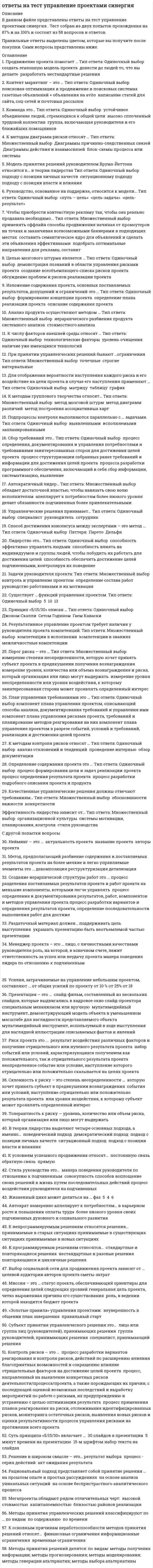     
          Описание
          ответы на тест управление проектами синергия Данный тест сдан на 87-90  баллов , вопросы собраны после прохождения трех попыток! всего 59 вопросов и ответов! после покупки получите файл, где будут вопросы и ответы , ответ выделен цветом, все набрано в ворд, можно пользоваться поиском по тексту ctr+fдемо файл с оценкой и частью работы приложила)если вам нужна помощь в сдаче именно вашего теста по любому предмету, пишите мне в личку ->   -> написать сообщение 
          Оглавление
           1.	К методам контроля рисков относят … Тип ответа: Одиночный выбор ￼ анализ отклонений и тенденций ￼ проведение интервью ￼ обзор документации2.	Определение содержания проекта это … Тип ответа: Одиночный выбор ￼ процесс формирования цели и задач реализации проекта ￼ процесс определения результата проекта ￼ процесс разработки подробного описания проекта и продукта3.	Качественные управленческие решения должны отвечают требованиям… Тип ответа: Множественный выбор ￼ обоснованности ￼ важности ￼ конкретности4.	Эффективность лидерства зависит от… Тип ответа: Множественный выбор ￼ организационной культуры ￼ системы мотивации, планирования, контроля ￼ стиля руководства5.	Продвижение проекта помогает … Тип ответа: Одиночный выбор ￼ создать эталонную модель проекта ￼ донести до людей то, что вы делаете ￼ разработать нестандартные решения6.	Контент маркетинг – это … Тип ответа: Одиночный выбор ￼ поисковая оптимизация и продвижение в поисковых системах ￼ газетные объявлений + объявления на avito ￼ написание статей для сайта, соц-сетей и почтовых рассылок7.	Команда это… Тип ответа: Одиночный выбор ￼ устойчивое объединение людей, стремящихся к общей цели ￼ высоко сплоченный трудовой коллектив ￼ группа, включающая руководителя и его ближайших помощников8.	К методам диаграмм рисков относят … Тип ответа: Множественный выбор ￼ Диаграммы причинно-следственных связей ￼ Диаграммы действия и взаимосвязей ￼ Блок-схемы процесса или системы9.	Модель принятия решений руководителем Врума-Йеттона относится к… в теории лидерства Тип ответа: Одиночный выбор ￼ подходу с позиции личных качеств ￼ ситуационному подходу ￼ подходу с позиции власти и влияния10.	Руководство, основанное на поддержке, относится к модели… Тип ответа: Одиночный выбор ￼ «путь – цель» ￼ «цель-задача» ￼ «цель-результат»11.	Чтобы приобрести контекстную рекламу так, чтобы она реально продавала необходимо... Тип ответа: Множественный выбор ￼ применять оффлайн способы продвижения начиная от промоутеров на точках и заканчивая всевозможными баннерами в подходящих местах ￼ составить семантическое ядро для объявлений и сделать эти объявления эффективными ￼ подобрать оптимальные направления для рекламы, составит12.	Целью мозгового штурма является … Тип ответа: Одиночный выбор ￼ демонстрация познаний в области управления рисками проекта ￼ создание всеобъемлющего списка рисков проекта ￼ обсуждение проблем и рисков реализации проекта13.	Изложение содержания проекта, основных поставляемых результатов, допущений и ограничений это … Тип ответа: Одиночный выбор ￼ формирование концепции проекта ￼ определение плана реализации проекта ￼ описание содержания проекта14.	Анализ продукта осуществляют методом … Тип ответа: Множественный выбор ￼ иерархического разбиения продукта ￼ системного анализа ￼ стоимостного анализа15.	К числу факторов внешней среды относят … Тип ответа: Одиночный выбор ￼ технологические факторы ￼ уровень очищения ￼ наличие уже имеющихся технологий16.	При принятии управленческих решений бывают …ограничения Тип ответа: Множественный выбор ￼ точечные ￼ строгие ￼ интервальные17.	Для отображения вероятности наступления каждого риска и его воздействие на цели проекта в случае его наступления применяют … Тип ответа: Одиночный выбор ￼ матрицу ￼ таблицу ￼ график18.	К методам группового творчества относят… Тип ответа: Множественный выбор ￼ метод мозговой штурм ￼ метод диаграмм различий ￼ метод построения ассоциативных карт19.	Подпроцессы контроля выполняются параллельно с … задачами. Тип ответа: Одиночный выбор ￼ выявленными ￼ исполняемыми ￼ запланированными20.	Сбор требований это… Тип ответа: Одиночный выбор ￼ процесс определения, документирования и управления потребностями и требованиями заинтересованных сторон для достижения целей проекта ￼ процесс структуризации собранных ранее требований и информации для достижения целей проекта ￼ процесса разработки программного обеспечения, включающий в себя сбор информации, систематизацию, выявление21.	Автократичный лидер… Тип ответа: Множественный выбор ￼ обладает достаточной властью, чтобы навязать свою волю исполнителям ￼ апеллирует к потребностям более низкого уровня ￼ делает обязанности подчиненных более привлекательными22.	Управленческие решения принимает… Тип ответа: Одиночный выбор ￼ специалист ￼ руководитель ￼ сотрудник23.	Способ достижения консенсуса между экспертами – это метод … Тип ответа: Одиночный выбор ￼ Паттерн ￼ Парето ￼ Дельфи24.	Лидерство это… Тип ответа: Одиночный выбор ￼ способность эффективно управлять людьми ￼ способность влиять на индивидуумов и группы людей, чтобы побудить их работать для достижения целей ￼ способность обеспечить достижение целей подчиненными, контролируя их поведение25.	Задачи руководителя проекта: Тип ответа: Множественный выбор ￼ контроль и управление проектом ￼ определение состава работ ￼ руководство работниками и их мотивация26.	Существует … функций управления проектом. Тип ответа: Одиночный выбор ￼ 5 ￼ 10 ￼ 1327.	Принцип «5/15/30» описан … Тип ответа: Одиночный выбор ￼ Джоном Скалли ￼ Сетом Годином ￼ Гаем Каваски28.	Результативное управление проектом требует наличия у руководителя проекта компетенций: Тип ответа: Множественный выбор ￼ компетенции в исполнении ￼ компетенции в знаниях ￼ межличностные компетенции29.	Порог риска – это … Тип ответа: Множественный выбор ￼ измерение степени неопределенности, которую хочет принять субъект проекта в предвкушении получения вознаграждения ￼ измерение уровня, количества или объема вознаграждения и риска, который организация или лицо могут выдержать ￼ измерение уровня неопределенности или уровня воздействия, к которому ￼ заинтересованная сторона может проявлять определенный интерес30.	План управления требованиями это … Тип ответа: Одиночный выбор компонент плана управления проектом, описывающий способы анализа, документирования требований и управления ими компонент плана управления рисками проекта, требований и планирование методов реагирования на них компонент плана управления проектом в разрезе событий, условий и требований, реализации и достижения целей проектаС другой попытки вопросы 31.	Нейминг – это … ￼ актуальность проекта ￼ название проекта ￼ авторы проекта32.	Метод, предполагающий разбиение содержания и поставляемых результатов проекта на более мелкие и легко управляемые элементы это … ￼декомпозиция ￼реструктуризация ￼детализация 33.	Создание иерархической структуры работ это … ￼процесс разделения поставляемых результатов проекта и работ проекта на меньшие компоненты, которыми легче управлять ￼ процесс определения и документирования результатов, работ, компонентов и методов управления проекта￼ процесс разработки вариантов и определения результатов проекта, определение последовательности выполнения работ для достиже34.	Раздаточный материал должен…￼ поддерживать цель выступления ￼ украшать презентацию￼ быть неотъемлемой частью презентации35.	Менеджер проекта – это … ￼лицо, с личностными качествами руководителя ￼роль, на которой, в конечном счете, лежит ответственность за успех или неудачу проекта ￼манера поведения лидера по отношению к подчиненным 36.	Усилия, затрачиваемые на управление небольшим проектом, составляют … от общих усилий по проекту от ￼10 %￼ от 25%￼ от 18 37.	Презентация – это … ￼ слайд-фильм, составленный из нескольких слайдов, которые выдвигались в кадровое окно слайд-проектора специальным механизмом или вручную ￼ мультимедийный инструмент, демонстрирующий модель объекта в уменьшенном масштабе для наглядности представляемого объекта ￼ мультимедийный инструмент, используемый в ходе выступления для наглядной иллюстрации описываемых фактов и явлений 38.	Риск проекта это … ￼ результат воздействия различных факторов и получение отрицательного или нулевого результата проекта ￼ набор событий или условий, характеризующихся получением как положительного, так и отрицательного результата проекта ￼ неопределенное событие или условие, наступление которого отрицательно или положительно сказывается на целях проекта39.	 Склонность к риску – это степень неопределенности … ￼ которую хочет принять субъект в предвкушении вознаграждения ￼ события или условий, наступление отрицательно или положительно результата проекта ￼ или уровня воздействия, к которому субъект может проявлять определенный интерес 40.	Толерантность к риску — уровень, количество или объем риска, который организация или лицо могут выдержать41.	В теории лидерства выделяют четыре основных подхода, а именно… ￼ поведенческий подход ￼ демократический подход ￼  подход с позиции личных качеств ￼ ситуационный подход ￼ подход с позиции власти и влияния 42.	К условиям успешного продвижения относят… ￼ постоянную связь ￼ обратную связь ￼ прямую 43.	Стиль руководства это… ￼ манера поведения руководителя по отношению к подчиненным ￼ совокупность способов воплощение своих решений в жизнь путем последовательных действий ￼процесс воздействия руководителя на подчиненных 44.	Жизненный цикл может делиться на … фаз ￼ 5 ￼ 4 ￼ 645.	Автократ намеренно аппелирует к потребностям… ￼в карьерном росте и повышении оплаты труда ￼ более низкого уровня своих подчиненных ￼духовного и социального развития46.	К непрограммируемым решениям относятся решения… ￼ принимаемые в старых ситуациях ￼принимаемые в существующих ситуациях ￼принимаемые в новых ситуациях 47.	К программируемым решениям относятся… ￼ стандартные и повторяющиеся решения ￼ нестандартные и разовые решения ￼ повторяющиеся и цикличные решения 48.	Выбор социальной сети для продвижения проекта зависит от … ￼целевой аудитории￼ авторов проекта ￼сметы-затрат 49.	Миссия – это … ￼статус проекта, обеспечивающий ориентиры для определения целей следующих уровней ￼генеральная цель проекта, четко выраженная причина его существования ￼ роль, в ведении которой находится бюджет проекта 50.	«Золотые правила» управления проектами: ￼ неуверенность в общении ￼план завершения ￼ правильный старт 51.	Субъект принятия управленческого решения это… ￼ лицо или группа лиц (руководителей), принимающих решения ￼ группа руководителей, принимающих решения ￼ специалист, принимающий решения 52.	Контроль рисков – это … ￼ процесс разработки вариантов реагирования и контроля рисков, действий по расширению влияния благоприятных возможностей и сокращению влияние отрицательных факторов на достижение целей проекта ￼ процесс, направленный на выявление конкретных рисков деятельности/процесса/проекта, а также порождающих их причин, с последующей оценкой возможных последствий и выработку мероприятий по работе с рисками, их предупреждению и устранению с целью оптимизации результата ￼ процесс применения планов реагирования на риски, отслеживания идентифицированных рисков, мониторинга остаточных рисков, выявления новых рисков и оценки результативности процесса управления рисками на протяжении всего проекта53.	Суть принципа «5/15/30» включает … ￼ 30 слайдов в презентации ￼ 5 минут времени на презентацию ￼ 15-м шрифтом набор текста на слайдах 54.	Решение в широком смысле – это… ￼результат выбора ￼ процесс - серия действий ￼ акт ожидания результата 55.	Рациональный подход представляет собой принятие решения … ￼ на прошлом опыте и простых рассуждениях ￼ на основе анализа уникальных ситуаций ￼ на основе беспристрастного аналитического процесса 56.	Мегапроекты обладают рядом отличительных черт: ￼ высокой стоимостью ￼ капиталоемкостью ￼ близостью районов реализации 57.	Методы принятия управленческих решений классифицируют по …￼ по видам ￼ по содержанию ￼ по времени 58.	К основным причинам неработоспособности методов принятия решений относят… ￼ финансовые ограничения ￼информационные ограничения ￼ временные ограничения 59.	 Методы принятия решений делятся: по видам: ￼методы получения информации; ￼методы прогнозирования; ￼методы моделирования; ￼методы генерации альтернатив; ￼методы выбора альтернативы все верные эти  
          Список литературы
           1.	К методам контроля рисков относят … Тип ответа: Одиночный выбор ￼ анализ отклонений и тенденций ￼ проведение интервью ￼ обзор документации2.	Определение содержания проекта это … Тип ответа: Одиночный выбор ￼ процесс формирования цели и задач реализации проекта ￼ процесс определения результата проекта ￼ процесс разработки подробного описания проекта и продукта3.	Качественные управленческие решения должны отвечают требованиям… Тип ответа: Множественный выбор ￼ обоснованности ￼ важности ￼ конкретности4.	Эффективность лидерства зависит от… Тип ответа: Множественный выбор ￼ организационной культуры ￼ системы мотивации, планирования, контроля ￼ стиля руководства5.	Продвижение проекта помогает … Тип ответа: Одиночный выбор ￼ создать эталонную модель проекта ￼ донести до людей то, что вы делаете ￼ разработать нестандартные решения6.	Контент маркетинг – это … Тип ответа: Одиночный выбор ￼ поисковая оптимизация и продвижение в поисковых системах ￼ газетные объявлений + объявления на avito ￼ написание статей для сайта, соц-сетей и почтовых рассылок7.	Команда это… Тип ответа: Одиночный выбор ￼ устойчивое объединение людей, стремящихся к общей цели ￼ высоко сплоченный трудовой коллектив ￼ группа, включающая руководителя и его ближайших помощников8.	К методам диаграмм рисков относят … Тип ответа: Множественный выбор ￼ Диаграммы причинно-следственных связей ￼ Диаграммы действия и взаимосвязей ￼ Блок-схемы процесса или системы9.	Модель принятия решений руководителем Врума-Йеттона относится к… в теории лидерства Тип ответа: Одиночный выбор ￼ подходу с позиции личных качеств ￼ ситуационному подходу ￼ подходу с позиции власти и влияния10.	Руководство, основанное на поддержке, относится к модели… Тип ответа: Одиночный выбор ￼ «путь – цель» ￼ «цель-задача» ￼ «цель-результат»11.	Чтобы приобрести контекстную рекламу так, чтобы она реально продавала необходимо... Тип ответа: Множественный выбор ￼ применять оффлайн способы продвижения начиная от промоутеров на точках и заканчивая всевозможными баннерами в подходящих местах ￼ составить семантическое ядро для объявлений и сделать эти объявления эффективными ￼ подобрать оптимальные направления для рекламы, составит12.	Целью мозгового штурма является … Тип ответа: Одиночный выбор ￼ демонстрация познаний в области управления рисками проекта ￼ создание всеобъемлющего списка рисков проекта ￼ обсуждение проблем и рисков реализации проекта13.	Изложение содержания проекта, основных поставляемых результатов, допущений и ограничений это … Тип ответа: Одиночный выбор ￼ формирование концепции проекта ￼ определение плана реализации проекта ￼ описание содержания проекта14.	Анализ продукта осуществляют методом … Тип ответа: Множественный выбор ￼ иерархического разбиения продукта ￼ системного анализа ￼ стоимостного анализа15.	К числу факторов внешней среды относят … Тип ответа: Одиночный выбор ￼ технологические факторы ￼ уровень очищения ￼ наличие уже имеющихся технологий16.	При принятии управленческих решений бывают …ограничения Тип ответа: Множественный выбор ￼ точечные ￼ строгие ￼ интервальные17.	Для отображения вероятности наступления каждого риска и его воздействие на цели проекта в случае его наступления применяют … Тип ответа: Одиночный выбор ￼ матрицу ￼ таблицу ￼ график18.	К методам группового творчества относят… Тип ответа: Множественный выбор ￼ метод мозговой штурм ￼ метод диаграмм различий ￼ метод построения ассоциативных карт19.	Подпроцессы контроля выполняются параллельно с … задачами. Тип ответа: Одиночный выбор ￼ выявленными ￼ исполняемыми ￼ запланированными20.	Сбор требований это… Тип ответа: Одиночный выбор ￼ процесс определения, документирования и управления потребностями и требованиями заинтересованных сторон для достижения целей проекта ￼ процесс структуризации собранных ранее требований и информации для достижения целей проекта ￼ процесса разработки программного обеспечения, включающий в себя сбор информации, систематизацию, выявление21.	Автократичный лидер… Тип ответа: Множественный выбор ￼ обладает достаточной властью, чтобы навязать свою волю исполнителям ￼ апеллирует к потребностям более низкого уровня ￼ делает обязанности подчиненных более привлекательными22.	Управленческие решения принимает… Тип ответа: Одиночный выбор ￼ специалист ￼ руководитель ￼ сотрудник23.	Способ достижения консенсуса между экспертами – это метод … Тип ответа: Одиночный выбор ￼ Паттерн ￼ Парето ￼ Дельфи24.	Лидерство это… Тип ответа: Одиночный выбор ￼ способность эффективно управлять людьми ￼ способность влиять на индивидуумов и группы людей, чтобы побудить их работать для достижения целей ￼ способность обеспечить достижение целей подчиненными, контролируя их поведение25.	Задачи руководителя проекта: Тип ответа: Множественный выбор ￼ контроль и управление проектом ￼ определение состава работ ￼ руководство работниками и их мотивация26.	Существует … функций управления проектом. Тип ответа: Одиночный выбор ￼ 5 ￼ 10 ￼ 1327.	Принцип «5/15/30» описан … Тип ответа: Одиночный выбор ￼ Джоном Скалли ￼ Сетом Годином ￼ Гаем Каваски28.	Результативное управление проектом требует наличия у руководителя проекта компетенций: Тип ответа: Множественный выбор ￼ компетенции в исполнении ￼ компетенции в знаниях ￼ межличностные компетенции29.	Порог риска – это … Тип ответа: Множественный выбор ￼ измерение степени неопределенности, которую хочет принять субъект проекта в предвкушении получения вознаграждения ￼ измерение уровня, количества или объема вознаграждения и риска, который организация или лицо могут выдержать ￼ измерение уровня неопределенности или уровня воздействия, к которому ￼ заинтересованная сторона может проявлять определенный интерес30.	План управления требованиями это … Тип ответа: Одиночный выбор компонент плана управления проектом, описывающий способы анализа, документирования требований и управления ими компонент плана управления рисками проекта, требований и планирование методов реагирования на них компонент плана управления проектом в разрезе событий, условий и требований, реализации и достижения целей проектаС другой попытки вопросы 31.	Нейминг – это … ￼ актуальность проекта ￼ название проекта ￼ авторы проекта32.	Метод, предполагающий разбиение содержания и поставляемых результатов проекта на более мелкие и легко управляемые элементы это … ￼декомпозиция ￼реструктуризация ￼детализация 33.	Создание иерархической структуры работ это … ￼процесс разделения поставляемых результатов проекта и работ проекта на меньшие компоненты, которыми легче управлять ￼ процесс определения и документирования результатов, работ, компонентов и методов управления проекта￼ процесс разработки вариантов и определения результатов проекта, определение последовательности выполнения работ для достиже34.	Раздаточный материал должен…￼ поддерживать цель выступления ￼ украшать презентацию￼ быть неотъемлемой частью презентации35.	Менеджер проекта – это … ￼лицо, с личностными качествами руководителя ￼роль, на которой, в конечном счете, лежит ответственность за успех или неудачу проекта ￼манера поведения лидера по отношению к подчиненным 36.	Усилия, затрачиваемые на управление небольшим проектом, составляют … от общих усилий по проекту от ￼10 %￼ от 25%￼ от 18 37.	Презентация – это … ￼ слайд-фильм, составленный из нескольких слайдов, которые выдвигались в кадровое окно слайд-проектора специальным механизмом или вручную ￼ мультимедийный инструмент, демонстрирующий модель объекта в уменьшенном масштабе для наглядности представляемого объекта ￼ мультимедийный инструмент, используемый в ходе выступления для наглядной иллюстрации описываемых фактов и явлений 38.	Риск проекта это … ￼ результат воздействия различных факторов и получение отрицательного или нулевого результата проекта ￼ набор событий или условий, характеризующихся получением как положительного, так и отрицательного результата проекта ￼ неопределенное событие или условие, наступление которого отрицательно или положительно сказывается на целях проекта39.	 Склонность к риску – это степень неопределенности … ￼ которую хочет принять субъект в предвкушении вознаграждения ￼ события или условий, наступление отрицательно или положительно результата проекта ￼ или уровня воздействия, к которому субъект может проявлять определенный интерес 40.	Толерантность к риску — уровень, количество или объем риска, который организация или лицо могут выдержать41.	В теории лидерства выделяют четыре основных подхода, а именно… ￼ поведенческий подход ￼ демократический подход ￼  подход с позиции личных качеств ￼ ситуационный подход ￼ подход с позиции власти и влияния 42.	К условиям успешного продвижения относят… ￼ постоянную связь ￼ обратную связь ￼ прямую 43.	Стиль руководства это… ￼ манера поведения руководителя по отношению к подчиненным ￼ совокупность способов воплощение своих решений в жизнь путем последовательных действий ￼процесс воздействия руководителя на подчиненных 44.	Жизненный цикл может делиться на … фаз ￼ 5 ￼ 4 ￼ 645.	Автократ намеренно аппелирует к потребностям… ￼в карьерном росте и повышении оплаты труда ￼ более низкого уровня своих подчиненных ￼духовного и социального развития46.	К непрограммируемым решениям относятся решения… ￼ принимаемые в старых ситуациях ￼принимаемые в существующих ситуациях ￼принимаемые в новых ситуациях 47.	К программируемым решениям относятся… ￼ стандартные и повторяющиеся решения ￼ нестандартные и разовые решения ￼ повторяющиеся и цикличные решения 48.	Выбор социальной сети для продвижения проекта зависит от … ￼целевой аудитории￼ авторов проекта ￼сметы-затрат 49.	Миссия – это … ￼статус проекта, обеспечивающий ориентиры для определения целей следующих уровней ￼генеральная цель проекта, четко выраженная причина его существования ￼ роль, в ведении которой находится бюджет проекта 50.	«Золотые правила» управления проектами: ￼ неуверенность в общении ￼план завершения ￼ правильный старт 51.	Субъект принятия управленческого решения это… ￼ лицо или группа лиц (руководителей), принимающих решения ￼ группа руководителей, принимающих решения ￼ специалист, принимающий решения 52.	Контроль рисков – это … ￼ процесс разработки вариантов реагирования и контроля рисков, действий по расширению влияния благоприятных возможностей и сокращению влияние отрицательных факторов на достижение целей проекта ￼ процесс, направленный на выявление конкретных рисков деятельности/процесса/проекта, а также порождающих их причин, с последующей оценкой возможных последствий и выработку мероприятий по работе с рисками, их предупреждению и устранению с целью оптимизации результата ￼ процесс применения планов реагирования на риски, отслеживания идентифицированных рисков, мониторинга остаточных рисков, выявления новых рисков и оценки результативности процесса управления рисками на протяжении всего проекта53.	Суть принципа «5/15/30» включает … ￼ 30 слайдов в презентации ￼ 5 минут времени на презентацию ￼ 15-м шрифтом набор текста на слайдах 54.	Решение в широком смысле – это… ￼результат выбора ￼ процесс - серия действий ￼ акт ожидания результата 55.	Рациональный подход представляет собой принятие решения … ￼ на прошлом опыте и простых рассуждениях ￼ на основе анализа уникальных ситуаций ￼ на основе беспристрастного аналитического процесса 56.	Мегапроекты обладают рядом отличительных черт: ￼ высокой стоимостью ￼ капиталоемкостью ￼ близостью районов реализации 57.	Методы принятия управленческих решений классифицируют по …￼ по видам ￼ по содержанию ￼ по времени 58.	К основным причинам неработоспособности методов принятия решений относят… ￼ финансовые ограничения ￼информационные ограничения ￼ временные ограничения 59.	 Методы принятия решений делятся: по видам: ￼методы получения информации; ￼методы прогнозирования; ￼методы моделирования; ￼методы генерации альтернатив; ￼методы выбора альтернативы все верные эти 
            
            
            Ответы на тест / Управление собственным бизнесом 2021 / Синергия / 155 вопросов / Результаты 87-93%ответы на тест управление собственным бизнесом синергияответы на тест управление собственным бизнесом синергия ответы на тест управление собственным бизнесом синергия. 2Ответы на тест / Управление человеческими ресурсами 2021 / Синергия / 55 вопросов / Результат 90-93%Ответы на тест Управление человеческими ресурсами (новый). Синергия, 97 вопросов с ответамиответы на тест управление человеческими ресурсами синергияОтветы на тест Управление проектами. 60 вопросов с ответами. Ответы на тест. Управление проектами и проектными командами. Набрано 93%. 139ответы на тест управление проектами синергия Ответы на тест Управление проектами. СинергияОтветы на тест Управление проектами Синергияответы на тест управление проектами синергия . 2Ответы на тест Управление проектами. Синергия - 2021