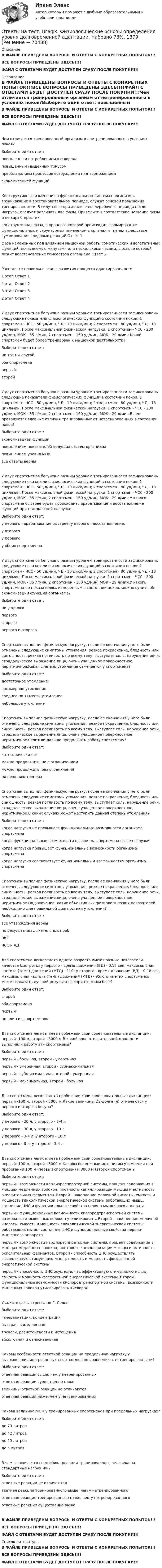     
            Описание
            В ФАЙЛЕ ПРИВЕДЕНЫ ВОПРОСЫ И ОТВЕТЫ С КОНКРЕТНЫХ ПОПЫТОК!!!ВСЕ ВОПРОСЫ ПРИВЕДЕНЫ ЗДЕСЬ!!!!ФАЙЛ С ОТВЕТАМИ БУДЕТ ДОСТУПЕН СРАЗУ ПОСЛЕ ПОКУПКИ!!! 
            Оглавление
            В ФАЙЛЕ ПРИВЕДЕНЫ ВОПРОСЫ И ОТВЕТЫ С КОНКРЕТНЫХ ПОПЫТОК!!!ВСЕ ВОПРОСЫ ПРИВЕДЕНЫ ЗДЕСЬ!!!!ФАЙЛ С ОТВЕТАМИ БУДЕТ ДОСТУПЕН СРАЗУ ПОСЛЕ ПОКУПКИ!!!Чем отличается тренированный организм от нетренированного в условиях покоя?Выберите один ответ: повышенным потреблением кислородаповышенным мышечным тонусом преобладанием процессов возбуждения над торможением экономизацией функцийКонструктивные изменения в функциональных системах организма, возникающие в восстановительном периоде, служат основой повышения тренированности. В силу этого при анализе послерабочего периода после нагрузок следует различать две фазы. Приведите в соответствие название фазы и ее характеристик.конструктивная фаза, в процессе которой происходит формирование функциональных и структурных изменений в органах и тканях вследствие суммирования следовых реакций	Ответ 1 фаза измененных под влиянием мышечной работы соматических и вегетативных функций, исчисляемую минутами или несколькими часами, в основе которой лежит восстановление гомеостаза организма	Ответ 2 Расставьте правильно этапы развития процесса адаптированности1 этап	Ответ 1 4 этап	Ответ 2 3 этап	Ответ 3 2 этап	Ответ 4 У двух спортсменов бегунов с разным уровнем тренированности зафиксированы следующие показатели физиологических функций:в состоянии покоя: 1 спортсмен - ЧСС - 50 уд/мин, ЧД - 10 цикл/мин; 2 спортсмен - 80 уд/мин, ЧД - 18 цикл/мин. После максимальной физической нагрузки: 1 спортсмен - ЧСС - 200 уд/мин, МОК - 35 л/мин, 2 спортсмен - 160 уд/мин, МОК - 29 л/мин.Какой спортсмен будет более тренирован к мышечной деятельности?Выберите один ответ: ни тот ни другой оба спортсмена первый второйУ двух спортсменов бегунов с разным уровнем тренированности зафиксированы следующие показатели физиологических функций:в состоянии покоя: 1 спортсмен - ЧСС - 50 уд/мин, ЧД - 10 цикл/мин; 2 спортсмен - 80 уд/мин, ЧД - 18 цикл/мин. После максимальной физической нагрузки: 1 спортсмен - ЧСС - 200 уд/мин, МОК - 35 л/мин, 2 спортсмен - 160 уд/мин, МОК - 29 л/мин.В чем проявляются главные отличия тренированных от нетренированных в состоянии покоя?Выберите один ответ: экономизацией функций повышением показателей ведущих систем организма повышением уровня МОК все ответы верныУ двух спортсменов бегунов с разным уровнем тренированности зафиксированы следующие показатели физиологических функций:в состоянии покоя: 1 спортсмен - ЧСС - 50 уд/мин, ЧД - 10 цикл/мин; 2 спортсмен - 80 уд/мин, ЧД - 18 цикл/мин. После максимальной физической нагрузки: 1 спортсмен - ЧСС - 200 уд/мин, МОК - 35 л/мин, 2 спортсмен - 160 уд/мин, МОК - 29 л/мин.У какого спортсмена быстрее будет происходить врабатывание и восстановление функций при стандартной нагрузкеВыберите один ответ: у первого - врабатывание быстрее, у второго - восстановление. у второго у первого у обоих спортсменовУ двух спортсменов бегунов с разным уровнем тренированности зафиксированы следующие показатели физиологических функций:в состоянии покоя: 1 спортсмен - ЧСС - 50 уд/мин, ЧД - 10 цикл/мин; 2 спортсмен - 80 уд/мин, ЧД - 18 цикл/мин. После максимальной физической нагрузки: 1 спортсмен - ЧСС - 200 уд/мин, МОК - 35 л/мин, 2 спортсмен - 160 уд/мин, МОК - 29 л/мин.У какого спортсмена по показателям, измеренным в состоянии покоя, можно судить об экономизации функций организма?Выберите один ответ: ни у одного первого второго первого и второгоСпортсмен выполнил физическую нагрузку, после ее окончания у него были отмечены следующие симптомы утомления: резкое покраснение, бледность или синюшность, резкая потливость по всему телу, выступает соль, нарушение речи, страдальческое выражение лица, очень учащенное поверхностное, неритмичное.Какая степень утомления отмечается у спортсмена?Выберите один ответ: достаточное утомление чрезмерное утомление среднее по тяжести утомление небольшое утомлениеСпортсмен выполнил физическую нагрузку, после ее окончания у него были отмечены следующие симптомы утомления: резкое покраснение, бледность или синюшность, резкая потливость по всему телу, выступает соль, нарушение речи, страдальческое выражение лица, очень учащенное поверхностное, неритмичное.Стоит ли дальше продолжать работу спортсмену?Выберите один ответ: категорически нет можно продолжить, но с ограничением можно продолжить, без ограничения по решению тренераСпортсмен выполнил физическую нагрузку, после ее окончания у него были отмечены следующие симптомы утомления: резкое покраснение, бледность или синюшность, резкая потливость по всему телу, выступает соль, нарушение речи, страдальческое выражение лица, очень учащенное поверхностное, неритмичное.В каких случаях может наступить данная степень утомления?Выберите один ответ: когда нагрузка не превышает функциональные возможности организма спортсмена когда функциональные возможности организма спортсмена выше нагрузки когда нагрузка превышает функциональные возможности организма спортсмена когда нагрузка соответствует функциональным возможностям организма спортсменаСпортсмен выполнил физическую нагрузку, после ее окончания у него были отмечены следующие симптомы утомления: резкое покраснение, бледность или синюшность, резкая потливость по всему телу, выступает соль, нарушение речи, страдальческое выражение лица, очень учащенное поверхностное, неритмичное.Подключение, каких объективных физиологических показателей необходимо для правильной диагностики утомления?Выберите один ответ: все утверждения верны по результатам дыхательных проб ЭКГ ЧСС и АДДва спортсмена легкоатлета одного возраста имеют разные показатели качества быстроты: у первого - время движения (ВД) - 0,12 сек, максимальная частота (темп) движений (МТД) - 110; у второго - время движения (ВД) - 0,18 сек, максимальная частота (темп) движений (МТД) - 95.Кто из этих спортсменов может показать лучший результат в спринтерском беге?Выберите один ответ: второй оба спортсмена первый ни один из спортсменовДва спортсмена легкоатлета пробежали свои соревновательные дистанции: первый -100 м, второй - 3000 м.В какой зоне относительной мощности выполняли работу эти спортсмены?Выберите один ответ: первый - большая, второй - умеренная первый - умеренная, второй - субмаксимальная первый - субмаксимальная, второй - умеренная первый - максимальная, второй - большаяДва спортсмена легкоатлета пробежали свои соревновательные дистанции: первый -100 м, второй - 3000 м.Какие величины О2-долга (л) отмечаются у первого и второго бегуна?Выберите один ответ: у первого - 20 л, у второго - 3-4 л у первого - 30 л, у второго - 10 л у первого - 3-4 л, у второго - 10 л у первого - 8 л, у второго - 3-4 лДва спортсмена легкоатлета пробежали свои соревновательные дистанции: первый -100 м, второй - 3000 м.Каковы возможные механизмы утомления при пробегании 100 м (первый спортсмен) и 3000 м (второй спортсмен)?Выберите один ответ: первый - возможности кардиореспираторной системы, процент содержания в мышцах медленных волокон, плотность капилляризации мышцы и активность окислительных ферментов. Второй - накопление молочной кислоты, емкость и мощность гликолитической энергетической системы работающих мышц, состояние ЦНС и функциональные свойства нервно-мышечного аппарата. первый - функциональные возможности кислородтранспортной системы, возможности мышечных волокон утилизировать. Второй - накопление молочной кислоты, емкость и мощность гликолитической энергетической системы работающих мышц, состояние ЦНС и функциональные свойства нервно-мышечного аппарата. первый - возможности кардиореспираторной системы, процент содержания в мышцах медленных волокон, плотность капилляризации мышцы и активность окислительных ферментов. Второй - способность ЦНС осуществлять эффективную стимуляцию мышц, емкость и мощность фосфагенной энергетической системы первый - способность ЦНС осуществлять эффективную стимуляцию мышц, емкость и мощность фосфагенной энергетической системы. Второй - функциональные возможности кислородтранспортной системы, возможности мышечных волокон утилизировать кислородУкажите фазы стресса по Г. СельеВыберите один ответ: генерализация, концентрация быстрая, замедленная тревоги, резистентности и истощения абсолютная и относительнаяКаковы особенности ответной реакции на предельную нагрузку у высококвалифици-рованных спортсменов по сравнению с нетренированными?Выберите один ответ: ответная реакция выше, чем у нетренированных ответная реакции существенно ниже величины ответной реакции не отличаются ответная реакция ниже, чем у нетренированныхКакова величина МОК у тренированных спортсменов при предельных нагрузках?Выберите один ответ: до 70 литровдо 42 литров до 25 литров до 5 литровВ чем заключается специфика реакции тренированного человека на стандартные нагруз¬ки?Выберите один ответ: ответные реакции не отличаются тветная реакция тренированного выше, чем у нетренированного ответная реакция тренированного ниже, чем у нетренированного ответные реакции существенно вышеВ ФАЙЛЕ ПРИВЕДЕНЫ ВОПРОСЫ И ОТВЕТЫ С КОНКРЕТНЫХ ПОПЫТОК!!!ВСЕ ВОПРОСЫ ПРИВЕДЕНЫ ЗДЕСЬ!!!!ФАЙЛ С ОТВЕТАМИ БУДЕТ ДОСТУПЕН СРАЗУ ПОСЛЕ ПОКУПКИ!!! 
            Список литературы
            В ФАЙЛЕ ПРИВЕДЕНЫ ВОПРОСЫ И ОТВЕТЫ С КОНКРЕТНЫХ ПОПЫТОК!!!ВСЕ ВОПРОСЫ ПРИВЕДЕНЫ ЗДЕСЬ!!!!ФАЙЛ С ОТВЕТАМИ БУДЕТ ДОСТУПЕН СРАЗУ ПОСЛЕ ПОКУПКИ!!! 
            
            
            Ответы на тест. Вгафк. Физиологические основы здоровья и здорового образа жизни. Набрано 72%.  1378Ответы на тест. Вгафк. Физиологические основы определения уровня долговременной адаптации. Набрано 78%.   1379 Ответы на тест. Вгафк. Физиологические основы развития физических качеств и спортивной техники. Механизмы и развитие выносливости. Набрано 65%.   1380Ответы на тест / ВГЛТУ / Кадровое обеспечение предприятий АТ / 26 вопросов / Зачет / Результат 96%Ответы на тест. Вгуит. Налоги и налогообложение. Набрано 68%.      1067Ответы на тест. Вгуэс. Жилищное право. Набрано 57%.   1381Ответы на тест. Вгуэс. Земельное право. Набрано 56%.  1382Ответы на тест. Вгау. Общая генетика. Набрано 90%.   1415Ответы на тест. Вгау. Теория систем и системный анализ.  Набрано 83%.      1416Ответы на тест. Вгау. Технологии производства и переработки плодоовощной продукции. Набрано 80%.    1417Ответы на тест. Вгафк. Адаптация и физическая работоспособность и её динамика в различные периоды мышечной работы. Набрано 71%.   1373Ответы на тест. Вгафк. Планирование годичных циклов подготовки спортсменов, занимающихся танцевальным спортом (фитнес-аэробикой).Набрано 71%.  1374Ответы на тест. Вгафк. Реабилитация спортсменов после травм опорно-двигательного аппарата. Набрано 88%.    1375Ответы на тест. Вгафк. Теория спорта. Набрано 71%.  1376
