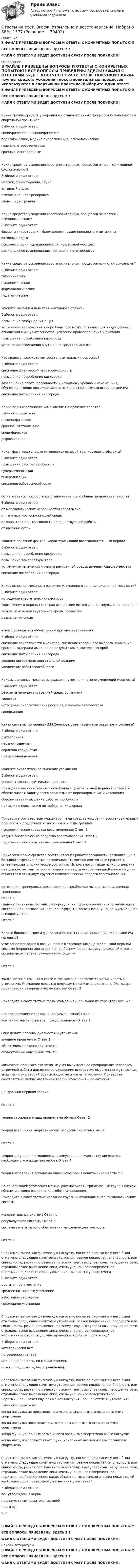     
            Описание
            В ФАЙЛЕ ПРИВЕДЕНЫ ВОПРОСЫ И ОТВЕТЫ С КОНКРЕТНЫХ ПОПЫТОК!!!ВСЕ ВОПРОСЫ ПРИВЕДЕНЫ ЗДЕСЬ!!!!ФАЙЛ С ОТВЕТАМИ БУДЕТ ДОСТУПЕН СРАЗУ ПОСЛЕ ПОКУПКИ!!! 
            Оглавление
            В ФАЙЛЕ ПРИВЕДЕНЫ ВОПРОСЫ И ОТВЕТЫ С КОНКРЕТНЫХ ПОПЫТОК!!!ВСЕ ВОПРОСЫ ПРИВЕДЕНЫ ЗДЕСЬ!!!!ФАЙЛ С ОТВЕТАМИ БУДЕТ ДОСТУПЕН СРАЗУ ПОСЛЕ ПОКУПКИ!!!Какие группы средств ускорения восстановительных процессов используются в спортивной практике?Выберите один ответ: специфические, неспецифические педагогические, медико-биологические, психологические главные, второстепенные срочные, отставленныеКакие средства ускорения восстановительных процессов относятся к медико-биологическим?Выберите один ответ: массаж, физиотерапия, сауна активный отдых психомышечная тренировка гипноз, аутотренингКакие средства ускорения восстановительных процессов относятся к психологическим?Выберите один ответ: физио- и гидротерапия, фармакологические препараты и витамины активный отдых психорегуляции, фракционный гипноз, плацебо-эффект рациональное планирование тренировочного процессаКакие средства ускорения восстановительных процессов являются основными?Выберите один ответ: гигиенические психологические фармакологические педагогическиеУкажите механизм действия «активного отдыха»Выберите один ответ: повышения возбуждения в ЦНС устранение торможения в коре большого мозга, оптимизация индукционных отношений мышц антагонистов, усиление кровообращения и дыхания повышение потребления кислорода устранение закисления внутренней среды организмаЧто является результатом восстановительных процессов?Выберите один ответ: снижение физической работоспособности повышение потребления кислорода возвращение работ¬способности к исходному уровню и измене¬ния, обусловливающие повы¬шение функциональных возможностей организма. снижение потребления кислородаКакие виды восстановления выделяют в практике спорта?Выберите один ответ: неспецефическое срочное, отставленное специфическое рефлекторноеКакая фаза восстановления является основой тренирующего эффекта?Выберите один ответ: повышения работоспособности суперкомпенсации генерализации снижения работоспособностиОт чего зависит скорость восстановления и его общая продолжительность?Выберите один ответ: от морфологических особенностей спортсмена от температуры окружающей среды от характера и интенсивности предшествующей работы от времени сутокУкажите основной фактор, характеризующий восстановительный периодВыберите один ответ: повышение потребления кислородаповышение температуры тела устранение изменений химизма внутренней среды, изменя¬ющих гомеостаз снижение потребления кислородаКаков основной механизм развития утомления в зоне максимальной мощности?Выберите один ответ: истощение энергетических ресурсов торможение в нервных центрах вследствие интенсивной импульсации нейронов резкие изменения внутренней среды организма развитие гипоксиив чем проявляются объективные признаки утомления?Выберите один ответ: снижение сократимости миокарда, снижение сердечного выброса, снижение времени задержки дыхания по результатам дыхательных проб снижение потребления кислорода увеличение времени двигательной реакции увеличение работоспособностиКаковы основные механизмы развития утомления в зоне умеренной мощности?Выберите один ответ: резкие изменения внутренней среды организма гипоксия истощение энергетических ресурсов, изменения гомеостаза гиперкапнияКакая система, по мнению И.М.Сеченова ответственна за развитие утомления?Выберите один ответ: дыхательная нервно-мышечная сердечно-сосудистая центральная нервнаяУкажите биологическое значение утомленияВыберите один ответ: ускоряет восстановительные процессы приводит к возникновению торможения в централь¬ной нервной системе и обеспе-чивает защиту всего организма от перенапряжения и истощения обеспечивает повышение работоспособности приводит к повышению потребления кислородаПриведите соответствие между группами средств ускорения восстановительных процессов и средствами относящимся к этим группам.психологические средства восстановления	Ответ 1 медико-биологические средства восстановления	Ответ 2 педагогические средства восстановления	Ответ 3 Психологические средства восстановления работоспособности, позволяющие с большой эффективностью активизировать восстановительные процессы, оптимизировать психическое состояние. Используются такие психологические методы как методы гетерорегуляции и методы ауторегуляции.Какие методики относятся к этим двум группам психологических средств восстановления.аутогенная тренировка, релаксация (расслабление мышц), психомышечная тренировка	Ответ 1 гипносуггестивные методы психорегуляции, фракционный гипноз, внушение в состоянии бодрствования, плацебо-эффект и косвенное внушение, музыкальная психорегуляция	Ответ 2 Каково биологическое и физиологическое значение утомления для организма человека?утомление приводит к возникновению торможения в централь¬ной нервной системе (первично или вторично) и обеспе¬чивает защиту последней и всего организма от перенапряжения и истощения	Ответ 1 заключается в том, что в связи с тренировкой появляется устойчивость к утомлению. Утомление является ведущим механизмом адаптации благодаря мобилизации резервных возможностей	Ответ 2 Приведите в соответствие фазы утомления и признаки их характеризующиенепреодолеваемое (некомпенсируемое, явное)	Ответ 1 компенсируемое (скрытое, преодолеваемое)	Ответ 2 Определите способы диагностики утомлениявнешние проявления	Ответ 1 объективные показатели	Ответ 2 субъективные ощущения	Ответ 3 Физиологи прошлого столетия, изучая вынужденное прекращение человеком мышечной работы или явное ее ухудшение вследствие выраженного утомления, выдвинули ряд теорий объясняющих механизмы утомления. Приведите соответствие между названием теории утомления и ее авторомцентрально-нервная теория	Ответ 1 теория засорения мышц продуктами обмена	Ответ 2 теория истощения энергетических ресурсов скелетных мышц	Ответ 3 теория задушения, отводившая главную роль не¬достатку кислорода, необходимого мышце при работе	Ответ 4 теория отравления организма ядами утомления кенотоксинами	Ответ 5 По локализации утомления можно, рассматривать три основные группы систем, обеспечивающих выполнение любого упражнения.Приведите в соответствие название группы и входящих в нее физиологических систем.исполнительная система	Ответ 1 регулирующие системы	Ответ 2 система вегетативного обеспечения мышечной деятельности	Ответ 3 Спортсмен выполнил физическую нагрузку, после ее окончания у него были отмечены следующие симптомы утомления: резкое покраснение, бледность или синюшность, резкая потливость по всему телу, выступает соль, нарушение речи, страдальческое выражение лица, очень учащенное поверхностное, неритмичное.Какая степень утомления отмечается у спортсмена?Выберите один ответ: достаточное утомлениесреднее по тяжести утомление небольшое утомление чрезмерное утомлениеСпортсмен выполнил физическую нагрузку, после ее окончания у него были отмечены следующие симптомы утомления: резкое покраснение, бледность или синюшность, резкая потливость по всему телу, выступает соль, нарушение речи, страдальческое выражение лица, очень учащенное поверхностное, неритмичное.Стоит ли дальше продолжать работу спортсмену?Выберите один ответ: категорически нет по решению тренера можно продолжить, но с ограничениемможно продолжить, без ограниченияСпортсмен выполнил физическую нагрузку, после ее окончания у него были отмечены следующие симптомы утомления: резкое покраснение, бледность или синюшность, резкая потливость по всему телу, выступает соль, нарушение речи, страдальческое выражение лица, очень учащенное поверхностное, неритмичное.В каких случаях может наступить данная степень утомления?Выберите один ответ: когда нагрузка не превышает функциональные возможности организма спортсмена когда нагрузка превышает функциональные возможности организма спортсмена когда функциональные возможности организма спортсмена выше нагрузки когда нагрузка соответствует функциональным возможностям организма спортсменаСпортсмен выполнил физическую нагрузку, после ее окончания у него были отмечены следующие симптомы утомления: резкое покраснение, бледность или синюшность, резкая потливость по всему телу, выступает соль, нарушение речи, страдальческое выражение лица, очень учащенное поверхностное, неритмичное.Подключение, каких объективных физиологических показателей необходимо для правильной диагностики утомления?Выберите один ответ: все утверждения верны по результатам дыхательных проб ЧСС и АД ЭКГВ ФАЙЛЕ ПРИВЕДЕНЫ ВОПРОСЫ И ОТВЕТЫ С КОНКРЕТНЫХ ПОПЫТОК!!!ВСЕ ВОПРОСЫ ПРИВЕДЕНЫ ЗДЕСЬ!!!!ФАЙЛ С ОТВЕТАМИ БУДЕТ ДОСТУПЕН СРАЗУ ПОСЛЕ ПОКУПКИ!!! 
            Список литературы
            В ФАЙЛЕ ПРИВЕДЕНЫ ВОПРОСЫ И ОТВЕТЫ С КОНКРЕТНЫХ ПОПЫТОК!!!ВСЕ ВОПРОСЫ ПРИВЕДЕНЫ ЗДЕСЬ!!!!ФАЙЛ С ОТВЕТАМИ БУДЕТ ДОСТУПЕН СРАЗУ ПОСЛЕ ПОКУПКИ!!! 
            
            
            Ответы на тест. Вгафк. Теория спорта. Набрано 71%.  1376Ответы на тест. Вгафк. Утомление и восстановление. Набрано 88%.  1377Ответы на тест. Вгафк. Физиологические основы здоровья и здорового образа жизни. Набрано 72%.  1378Ответы на тест. Вгафк. Физиологические основы определения уровня долговременной адаптации. Набрано 78%.   1379 Ответы на тест. Вгафк. Физиологические основы развития физических качеств и спортивной техники. Механизмы и развитие выносливости. Набрано 65%.   1380Ответы на тест / ВГЛТУ / Кадровое обеспечение предприятий АТ / 26 вопросов / Зачет / Результат 96%Ответы на тест. Вгуит. Налоги и налогообложение. Набрано 68%.      1067Ответы на тест. Вгау. Микробиология. Набрано 70%.    1413Ответы на тест. Вгау. Оборудование перерабатывающих производств. Набрано 80%.    1414Ответы на тест. Вгау. Общая генетика. Набрано 90%.   1415Ответы на тест. Вгау. Теория систем и системный анализ.  Набрано 83%.      1416Ответы на тест. Вгау. Технологии производства и переработки плодоовощной продукции. Набрано 80%.    1417Ответы на тест. Вгафк. Адаптация и физическая работоспособность и её динамика в различные периоды мышечной работы. Набрано 71%.   1373Ответы на тест. Вгафк. Планирование годичных циклов подготовки спортсменов, занимающихся танцевальным спортом (фитнес-аэробикой).Набрано 71%.  1374