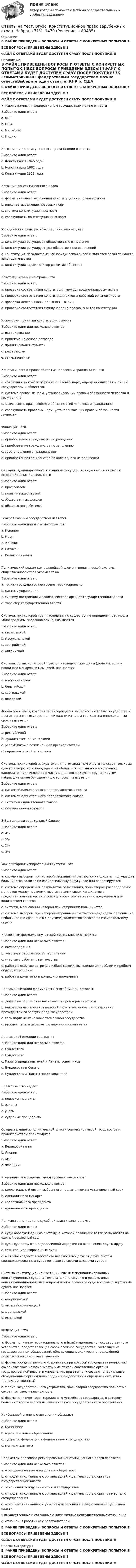     
            Описание
            В ФАЙЛЕ ПРИВЕДЕНЫ ВОПРОСЫ И ОТВЕТЫ С КОНКРЕТНЫХ ПОПЫТОК!!!ВСЕ ВОПРОСЫ ПРИВЕДЕНЫ ЗДЕСЬ!!!!ФАЙЛ С ОТВЕТАМИ БУДЕТ ДОСТУПЕН СРАЗУ ПОСЛЕ ПОКУПКИ!!! 
            Оглавление
            В ФАЙЛЕ ПРИВЕДЕНЫ ВОПРОСЫ И ОТВЕТЫ С КОНКРЕТНЫХ ПОПЫТОК!!!ВСЕ ВОПРОСЫ ПРИВЕДЕНЫ ЗДЕСЬ!!!!ФАЙЛ С ОТВЕТАМИ БУДЕТ ДОСТУПЕН СРАЗУ ПОСЛЕ ПОКУПКИ!!!К «симметричным» федеративным государствам можно отнестиВыберите один ответ: a. КНР b. США c. Малайзию d. ИндиюИсточником конституционного права Японии являетсяВыберите один ответ: a. Конституция 1946 года b. Конституция 1982 года c. Конституция 1958 годаИсточник конституционного праваВыберите один ответ: a. форма внешнего выражения конституционно-правовых норм b. внешнее выражение правовых норм c. система конституционных норм d. совокупность конституционных нормЮридическая функция конституции означает, чтоВыберите один ответ: a. конституция регулирует общественные отношения b. конституция регулирует ряд общественных отношений c. конституция обладает высшей юридической силой и является базой текущего законодательства d. конституция задает вектор развития обществаКонституционный контроль - этоВыберите один ответ: a. проверка соответствия конституции международно-правовым актам b. проверка соответствия конституции актов и действий органов власти c. проверка деятельности должностных лиц d. проверка соответствия международно-правовых актов конституцииК способам принятия конституции относятВыберите один или несколько ответов: a. октроирование b. принятие на основе договора c. принятие конституантой d. референдум e. заимствованиеКонституционно-правовой статус человека и гражданина - этоВыберите один ответ: a. совокупность конституционно-правовых норм, определяющих связь лица с государством и обществом b. система правовых норм, устанавливающих права и обязанности человека и гражданина c. взаимосвязь прав, свобод и обязанностей человека и гражданина d. совокупность правовых норм, устанавливающих права и обязанности личностиФилиация - этоВыберите один ответ: a. приобретение гражданства по рождению b. приобретение гражданства по заявлению c. восстановление в гражданстве d. приобретение гражданства по воле одного из родителейОказание доминирующего влияния на государственную власть является основной целью деятельностиВыберите один ответ: a. профсоюзов b. политических партий c. общественных фондов d. обществ потребителейТеократическим государством являетсяВыберите один или несколько ответов: a. Испания b. Иран c. Монако d. Ватикан e. ВеликобританияПолитический режим как важнейший элемент политической системы общественного строя указывает наВыберите один ответ: a. то, как государство построено территориально b. систему управления c. систему построения и взаимодействия органов государственной власти d. характер государственной властиСистема, при которой трон наследует, по существу, не определенное лицо, а «благородная» правящая семья, называетсяВыберите один ответ: a. кастильской b. мусульманской c. австрийской d. английскойСистема, согласно которой престол наследуют женщины (дочери), если у покойного монарха нет сыновей, называетсяВыберите один ответ: a. мусульманской b. бельгийской c. кастильской d. шведскойФорма правления, которая характеризуется выборностью главы государства и других органов государственной власти из числа граждан на определенный срок называетсяВыберите один ответ: a. республикой b. дуалистической монархией c. республикой с пожизненным президентством d. парламентарной монархиейСистема, при которой избиратель в многомандатном округе голосует только за одного конкретного кандидата, а победителями становятся несколько кандидатов (их число равно числу мандатов в округе), друг за другом набравшие самое большое число голосов, называетсяВыберите один ответ: a. системой единственного непередаваемого голоса b. системой единственного передаваемого голоса c. системой единственного голоса d. кумулятивным вотумомВ Болгарии заградительный барьерВыберите один ответ: a. 4% b. 5% c. 2% d. 3%Мажоритарная избирательная система - этоВыберите один ответ: a. система выборов, при которой избранными считаются кандидаты, получившие большинство голосов по избирательному округу, где они баллотируются b. система определения результатов голосования, при котором распределение мандатов между партиями, выставившими своих кандидатов в представительный орган, производится в соответствии с полученным ими количеством голосов c. система, в основании которой лежит принцип большинства d. система выборов, при которой избранными считаются кандидаты получившие небольшое (по сравнению с другими) количество голосов по избирательному округуК основным формам депутатской деятельности относитсяВыберите один или несколько ответов: a. интерпелляция b. участие в работе сессий парламента c. участие в работе правительства d. работа в округах: встречи с избирателями, выявление их проблем и проблем округа, их решение e. работа в комитетах и комиссиях парламентаПарламент Италии формируется способом, при которомВыберите один ответ: a. депутаты парламента назначается премьер-министром b. некоторая часть членов верхней палаты назначается пожизненно президентом за заслуги пред государством c. весь парламент назначается главой государства d. нижняя палата избирается, верхняя - назначаетсяПарламент Германии состоит изВыберите один или несколько ответов: a. Бундестага b. Бундесрата c. Палаты представителей и Палаты советников d. Бундесрата и Сената e. Бундестага и Палаты представителейПравительство издаётВыберите один ответ: a. подзаконные акты b. законы c. указы d. судебные прецедентыОсуществление исполнительной власти совместно главой государства и правительством происходит вВыберите один ответ: a. Великобритании b. Японии c. КНР d. ФранцииК юридическим формам главы государства относятВыберите один или несколько ответов: a. коллегиальный орган, выбранного парламентом на установленный срок b. единоличного монарха c. коллегиального президента d. единоличного президентаПолисистемная модель судебной власти означает, чтоВыберите один ответ: a. суды образуют единую систему, в которой различные ветви замыкаются на единый верховный суд b. суды существуют в определенной иерархии по отношению друг к другу c. есть специализированные суды d. в стране создается несколько независимых друг от друга систем специализированных судов во главе со своими высшими судамиСистема конституционной юстиции, где нет специализированных конституционных судов, а толковать конституцию и решать иные конституционно-правовые вопросы имеют право все суды во главе с верховным судом, называетсяВыберите один ответ: a. американской b. австрийско-немецкой c. французской d. испанскойФедерация - этоВыберите один ответ: a. форма политико-территориального и (или) национально-государственного устройства, представляющая собой сложное государство, состоящее из государственных образований, обладающих юридически определённой политической самостоятельностью b. форма государственного устройства, при которой государства полностью сохраняют свою независимость, имеют свои собственные органы государственной власти и управления, при этом они создают специальные объединённые органы для координации действий в определённых целях (например, военных) c. форма государственного устройства, при которой государства полностью сохраняют свою независимость d. форма политико-территориального устройства государства, в котором большинство его частей не имеют статуса государственного образованияНаибольшей степенью автономии обладаютВыберите один ответ: a. муниципии b. муниципальные образования c. субъекты федерации в федеративных государствах d. муниципалитетыПредметом правового регулирования конституционного права являютсяВыберите один или несколько ответов: a. отношения между личностью и обществом b. отношения связанные с организацией и деятельностью органов государственной власти c. отношения между личностью и государством d. отношения связанные с организацией и деятельностью органов местного самоуправления e. отношения связанные с участием населения в осуществлении публичной власти f. имущественные и связанные с ними личные неимущественные отношения g. отношения работника с работодателемВ ФАЙЛЕ ПРИВЕДЕНЫ ВОПРОСЫ И ОТВЕТЫ С КОНКРЕТНЫХ ПОПЫТОК!!!ВСЕ ВОПРОСЫ ПРИВЕДЕНЫ ЗДЕСЬ!!!!ФАЙЛ С ОТВЕТАМИ БУДЕТ ДОСТУПЕН СРАЗУ ПОСЛЕ ПОКУПКИ!!! 
            Список литературы
            В ФАЙЛЕ ПРИВЕДЕНЫ ВОПРОСЫ И ОТВЕТЫ С КОНКРЕТНЫХ ПОПЫТОК!!!ВСЕ ВОПРОСЫ ПРИВЕДЕНЫ ЗДЕСЬ!!!!ФАЙЛ С ОТВЕТАМИ БУДЕТ ДОСТУПЕН СРАЗУ ПОСЛЕ ПОКУПКИ!!! 
            
            
            Ответы на тест. ВГУЭС. История государства и права России.  Набрано 54%. 1475Ответы на тест. Вгуэс. Конституционное право зарубежных стран. Набрано 71%.      1479Ответы на тест. Вгуэс. Корпоративное право и споры. Набрано 52%.   1481Ответы на тест. Вгуэс. Логика. Набрано 60%.   1505Ответы на тест / ВГУЭС / Маркетинг / 30 вопросов / ЭкзаменОтветы на тест. Вгуэс. Международное частное право. Набрано 65%.    1506Ответы на тест / ВГУЭС / Управление продажами / 60 вопросов / ЭкзаменОтветы на тест. Вгафк. Физиологические основы развития физических качеств и спортивной техники. Механизмы и развитие выносливости. Набрано 65%.   1380Ответы на тест / ВГЛТУ / Кадровое обеспечение предприятий АТ / 26 вопросов / Зачет / Результат 96%Ответы на тест. Вгуит. Налоги и налогообложение. Набрано 68%.      1067Ответы на тест. Вгуэс. Жилищное право. Набрано 57%.   1381Ответы на тест. Вгуэс. Земельное право. Набрано 56%.  1382Ответы на тест. Вгуэс. Иностранный язык в сфере юриспруденции. Набрано 52%.  1383Ответы на тест. Вгуэс. Иностранный язык модуль 2. Набрано 66%.  1384