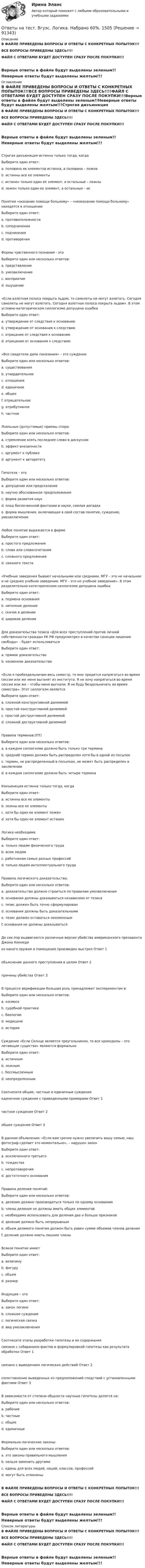     
            Описание
            В ФАЙЛЕ ПРИВЕДЕНЫ ВОПРОСЫ И ОТВЕТЫ С КОНКРЕТНЫХ ПОПЫТОК!!!ВСЕ ВОПРОСЫ ПРИВЕДЕНЫ ЗДЕСЬ!!!!ФАЙЛ С ОТВЕТАМИ БУДЕТ ДОСТУПЕН СРАЗУ ПОСЛЕ ПОКУПКИ!!!Верные ответы в файле будут выделены зеленым!!Неверные ответы будут выделены желтым!!! 
            Оглавление
            В ФАЙЛЕ ПРИВЕДЕНЫ ВОПРОСЫ И ОТВЕТЫ С КОНКРЕТНЫХ ПОПЫТОК!!!ВСЕ ВОПРОСЫ ПРИВЕДЕНЫ ЗДЕСЬ!!!!ФАЙЛ С ОТВЕТАМИ БУДЕТ ДОСТУПЕН СРАЗУ ПОСЛЕ ПОКУПКИ!!!Верные ответы в файле будут выделены зеленым!!Неверные ответы будут выделены желтым!!!Строгая дизъюнкция истинна только тогда, когдаВыберите один ответ: a. половина ее элементов истинна, а половина – ложна b. истинны все ее элементы  c. истинен только один ее элемент, а остальные – ложны d. ложен только один ее элемент, а остальные – исПонятия «оказание помощи больному» – «неоказание помощи больному» находятся в отношенииВыберите один ответ: a. противоположности b. соподчинения  c. подчинения d. противоречияФормы чувственного познания - этоВыберите один или несколько ответов: a. представление  b. умозаключение c. восприятие  d. ощущение «Если взлетная полоса покрыта льдом, то самолеты не могут взлетать. Сегодня самолеты не могут взлетать. Сегодня взлетная полоса покрыта льдом». В этом условно-категорическом силлогизме допущена ошибкаВыберите один ответ: a. утверждение от следствия к основанию  b. утверждение от основания к следствию c. отрицание от следствия к основанию d. отрицание от основания к следствию«Все свидетели дали показания» – это суждениеВыберите один или несколько ответов: a. существования b. утвердительное  c. отношения d. единичное e. общее  f. отрицательное g. атрибутивное h. частноеЛояльные (допустимые) приемы спора:Выберите один или несколько ответов: a. стремление взять последнее слово в дискуссии  b. эффект внезапности  c. аргумент к публике d. аргумент к авторитетуГипотеза – этоВыберите один или несколько ответов: a. допущение или предсказание b. научно обоснованное предположение  c. форма развития наук  d. плод беспочвенной фантазии в науке, смелая догадка e. форма мышления, включающая в свой состав понятие, суждение, умозаключение Любое понятие выражается в формеВыберите один ответ: a. простого предложения b. слова или словосочетания c. сложного предложения d. связного текста «Учебные заведения бывают начальными или средними. МГУ – это не начальное и не среднее учебное заведение. МГУ – это не учебное заведение». В этом разделительно-категорическом силлогизме допущена ошибкаВыберите один ответ: a. подмена основания b. неполное деление  c. скачок в делении d. широкое делениеДля доказательства тезиса «Для всех преступлений против личной собственности граждан УК РФ предусмотрел в качестве санкции лишение свободы» – будет использоватьсяВыберите один ответ: a. прямое доказательство  b. косвенное доказательство«Если я пробездельничаю весь семестр, то мне придется напрягаться во время сессии или же меня выгонят из института. Я не хочу напрягаться во время сессии или же – чтобы меня выгнали. Я не буду бездельничать во время семестра». Этот силлогизм являетсяВыберите один ответ: a. сложной конструктивной дилеммой b. простой конструктивной дилеммой c. простой деструктивной дилеммой  d. сложной деструктивной дилеммойПравила терминов:(ПТ)Выберите один или несколько ответов: a. в каждом силлогизме должно быть только три термина  b. средний термин должен быть распределен хотя бы в одной из посылок  c. термин, не распределенный в посылках, не может быть распределен в заключении  d. в каждом силлогизме должно быть четыре терминаКонъюнкция истинна только тогда, когдаВыберите один ответ: a. истинны все ее элементы  b. ложны все ее элементы c. хотя бы один ее элемент ложен d. хотя бы один ее элемент истиненЛогика необходимаВыберите один ответ: a. только людям физического труда b. всем людям c. работникам самых разных профессий  d. только людям интеллектуального трудаПравила логического доказательства:Выберите один или несколько ответов: a. доказательство должно строиться по правилам умозаключения  b. основания должны доказываться независимо от тезиса  c. тезис должен быть точно сформулирован  d. основания должны быть доказательными  e. тезис должен оставаться неизменным  f. основания не должны доказыватьсяДо сих пор выдвигаются различные версии убийства американского президента Джона Кеннедииз какого оружия и помещения произведен выстрел	Ответ 1  объяснение данного преступления в целом	Ответ 2  причины убийства	Ответ 3  В процессе верификации большая роль принадлежит экспериментам в:Выберите один или несколько ответов: a. космосе  b. судебной практике  c. биологии  d. медицине  e. историиСуждение «Если Солнце является треугольником, то все крокодилы – это летающие существа» являются формальноВыберите один ответ: a. истинным  b. ложным c. бессмысленным d. неопределеннымСоотнесите общие, частные и единичные сужденияединичное суждение с приведенными примерами	Ответ 1  частное суждение	Ответ 2  общее суждение	Ответ 3  В данном объявлении: «Если вам срочно нужно увеличить вашу семью, наш фотограф сделает это моментально», – нарушен законВыберите один ответ: a. исключенного третьего b. тождества c. непротиворечия d. достаточного основания Правила деления понятий:Выберите один или несколько ответов: a. деление должно производиться только по одному основанию  b. члены деления не должны иметь общих элементов  c. необходимо использовать для деления два и больше признаков d. деление должно быть непрерывным  e. объем делимого понятия должен быть равен сумме объемов членов деления f. деление должно иметь лишние члены Всякое понятие имеетВыберите один ответ: a. величину b. фигуру c. объем  d. размерИндукция – этоВыберите один ответ: a. закон логики b. сложное суждение c. логическая связка d. вид умозаключения Соотнесите этапы разработки гипотезы и их содержаниясвязано с собиранием фактов и формулировкой гипотезы как результата обработки	Ответ 1  связано с выведением логических действий	Ответ 2  сопоставление выведенных из предположений следствий с установленными фактами	Ответ 3  В зависимости от степени общности научные гипотезы делятся на:Выберите один или несколько ответов: a. рабочие b. частные  c. общие  d. единичные Формально-логические законы:Выберите один или несколько ответов: a. это законы правильного мышления  b. нельзя заменить другими  c. едины для всех людей, наций, классов, профессий  d. могут быть отмененыВ ФАЙЛЕ ПРИВЕДЕНЫ ВОПРОСЫ И ОТВЕТЫ С КОНКРЕТНЫХ ПОПЫТОК!!!ВСЕ ВОПРОСЫ ПРИВЕДЕНЫ ЗДЕСЬ!!!!ФАЙЛ С ОТВЕТАМИ БУДЕТ ДОСТУПЕН СРАЗУ ПОСЛЕ ПОКУПКИ!!!Верные ответы в файле будут выделены зеленым!!Неверные ответы будут выделены желтым!!! 
            Список литературы
            В ФАЙЛЕ ПРИВЕДЕНЫ ВОПРОСЫ И ОТВЕТЫ С КОНКРЕТНЫХ ПОПЫТОК!!!ВСЕ ВОПРОСЫ ПРИВЕДЕНЫ ЗДЕСЬ!!!!ФАЙЛ С ОТВЕТАМИ БУДЕТ ДОСТУПЕН СРАЗУ ПОСЛЕ ПОКУПКИ!!!Верные ответы в файле будут выделены зеленым!!Неверные ответы будут выделены желтым!!! 
            
            
            Ответы на тест. Вгуэс. Корпоративное право и споры. Набрано 52%.   1481Ответы на тест. Вгуэс. Логика. Набрано 60%.   1505Ответы на тест / ВГУЭС / Маркетинг / 30 вопросов / ЭкзаменОтветы на тест. Вгуэс. Международное частное право. Набрано 65%.    1506Ответы на тест / ВГУЭС / Управление продажами / 60 вопросов / ЭкзаменОтветы на тест. ВГУЮ. Административное право.   1474Ответы на тест. ВГУЮ. Гражданское право.     1473Ответы на тест. Вгуит. Налоги и налогообложение. Набрано 68%.      1067Ответы на тест. Вгуэс. Жилищное право. Набрано 57%.   1381Ответы на тест. Вгуэс. Земельное право. Набрано 56%.  1382Ответы на тест. Вгуэс. Иностранный язык в сфере юриспруденции. Набрано 52%.  1383Ответы на тест. Вгуэс. Иностранный язык модуль 2. Набрано 66%.  1384Ответы на тест. Вгуэс. История государства и права зарубежных стран. Набрано 57%.   1385Ответы на тест. ВГУЭС. История государства и права России.  Набрано 54%. 1475