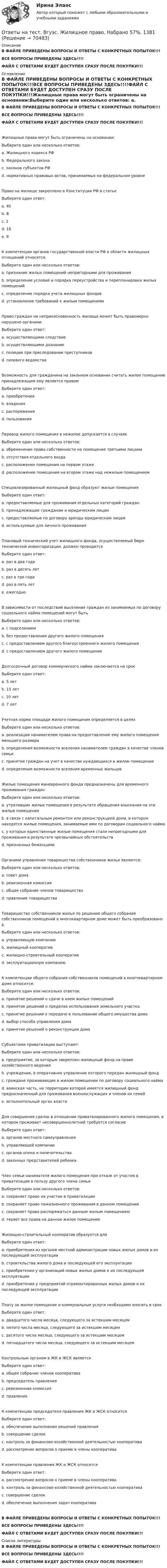     
            Описание
            В ФАЙЛЕ ПРИВЕДЕНЫ ВОПРОСЫ И ОТВЕТЫ С КОНКРЕТНЫХ ПОПЫТОК!!!ВСЕ ВОПРОСЫ ПРИВЕДЕНЫ ЗДЕСЬ!!!!ФАЙЛ С ОТВЕТАМИ БУДЕТ ДОСТУПЕН СРАЗУ ПОСЛЕ ПОКУПКИ!!! 
            Оглавление
            В ФАЙЛЕ ПРИВЕДЕНЫ ВОПРОСЫ И ОТВЕТЫ С КОНКРЕТНЫХ ПОПЫТОК!!!ВСЕ ВОПРОСЫ ПРИВЕДЕНЫ ЗДЕСЬ!!!!ФАЙЛ С ОТВЕТАМИ БУДЕТ ДОСТУПЕН СРАЗУ ПОСЛЕ ПОКУПКИ!!!Жилищные права могут быть ограничены на основании:Выберите один или несколько ответов: a. Жилищного кодекса РФ b. Федерального закона c. законов субъектов РФ d. нормативных правовых актов, принимаемых на федеральном уровнеПраво на жилище закреплено в Конституции РФ в статьеВыберите один ответ: a. 40 b. 8 c. 2 d. 18 e. 9К компетенции органов государственной власти РФ в области жилищных отношений относятся:Выберите один или несколько ответов: a. признание жилых помещений непригодными для проживания b. определение условий и порядка переустройства и перепланировки жилых помещений c. определение порядка учета жилищных фондов d. установление требований к жилым помещениямПраво граждан на неприкосновенность жилища может быть правомерно нарушено органамиВыберите один ответ: a. осуществляющими следствие b. осуществляющими дознание c. полиции при преследовании преступников d. силового ведомстваВозможность для гражданина на законном основании считать жилое помещение принадлежащим ему является правомВыберите один ответ: a. приобретения b. владения c. распоряжения d. пользованияПеревод жилого помещения в нежилое допускается в случаяхВыберите один или несколько ответов: a. обременение права собственности на помещение третьими лицами b. отсутствия отдельного входа c. расположения помещения на первом этаже d. расположение помещения на втором этаже над нежилым помещениемСпециализированный жилищный фонд образуют жилые помещенияВыберите один ответ: a. предоставляемые для проживания отдельных категорий граждан b. принадлежащие гражданам и юридическим лицам c. предоставляемые по договору аренды юридическим лицам d. используемые для личного проживанияПлановый технический учет жилищного фонда, осуществляемый бюро технической инвентаризации, должен проводитсяВыберите один ответ: a. раз в два года b. раз в десять лет c. раз в три года d. раз в пять лет e. ежегодноВ зависимости от последствий выселение граждан из занимаемых по договору социального найма помещений могут бытьВыберите один или несколько ответов: a. с подселением b. без предоставления другого жилого помещения c. с предоставлением другого благоустроенного жилого помещения d. с предоставлением другого жилого помещенияДолгосрочный договор коммерческого найма заключается на срокВыберите один ответ: a. 5 лет b. 15 лет c. 10 лет d. 7 летУчетная норма площади жилого помещения определяется в целяхВыберите один или несколько ответов: a. реализации нанимателем права на предоставление ему жилого помещения меньшего размера b. определения возможности вселения нанимателем граждан в качестве членов семьи c. принятия граждан на учет в качестве нуждающихся в жилом помещении d. определения возможности вселения временных жильцовЖилые помещения маневренного фонда предназначены для временного проживания гражданВыберите один или несколько ответов: a. утративших жилые помещения в результате обращения взыскания на эти жилые помещения b. в связи с капитальным ремонтом или реконструкцией дома, в котором находятся жилые помещения, занимаемые ими по договорам социального найма c. у которых единственные жилые помещения стали непригодными для проживания в результате чрезвычайных обстоятельств d. признанных беженцамиОрганами управления товарищества собственников жилья являются:Выберите один или несколько ответов: a. совет дома b. ревизионная комиссия c. общее собрание членов товарищества d. правление товариществаТоварищество собственников жилья по решению общего собрания собственников помещений в многоквартирном доме может быть преобразовано вВыберите один или несколько ответов: a. управляющую компанию b. жилищный кооператив c. жилищно-строительный кооператив d. эксплуатационную компаниюК компетенции общего собрания собственников помещений в многоквартирном доме относится:Выберите один или несколько ответов: a. принятие решений о сдачи в наем жилых помещений b. принятие решений о пределах использования земельного участка c. принятие решений о передаче в пользование общего имущества дома d. выбор способа управления дома e. принятие решений о реконструкции домаСубъектами приватизации выступают:Выберите один или несколько ответов: a. предприятие, за которым закреплен жилищный фонд на праве хозяйственного ведения b. учреждение, в оперативное управление которого передан жилищный фонд c. граждане проживающие в жилом помещении по договору социального найма d. воинская часть, на территории которой имеется жилищный фонд предназначенный для проживания военнослужащих и членов их семей e. исполнительный орган властиДля совершения сделок в отношении приватизированного жилого помещения, в котором проживает несовершеннолетний требуется согласиеВыберите один ответ: a. органов местного самоуправления b. управляющей компании c. органов опеки и попечительства d. законных представителей ребенкаЧлен семьи нанимателя жилого помещения при отказе от участия в приватизации в пользу другого члена семьиВыберите один или несколько ответов: a. сохраняет право на участие в приватизации b. сохраняет право пожизненного проживания в данном помещении c. сохраняет право распоряжаться данным жилым помещением d. теряет все права на данное жилое помещениеЖилищно-строительный кооператив образуется дляВыберите один ответ: a. приобретения из органов местной администрации новых жилых домов и их последующей эксплуатации b. строительства жилого дома и последующей его эксплуатации c. приобретения у организаций новых жилых домов и их последующей эксплуатации d. приобретения у предприятий отремонтированных жилых домов и их последующей эксплуатацииПлату за жилое помещение и коммунальные услуги необходимо вносить в срокВыберите один ответ: a. двадцатого числа месяца, следующего за истекшим месяцем b. пятого числа месяца, следующего за истекшим месяцем c. десятого числа месяца, следующего за истекшим месяцем d. пятнадцатого числа месяца, следующего за истекшим месяцемКонтрольным органом в ЖК и ЖСК являетсяВыберите один ответ: a. общее собрание членов кооператива b. председатель правления c. ревизионная комиссия d. правлениеК компетенции председателя правления ЖК и ЖСК относитсяВыберите один ответ: a. обеспечение выполнения решений правления b. совершение сделок c. контроль за финансово-хозяйственной деятельностью кооператива d. рассмотрение вопросов о приеме в члены кооперативаК компетенции правления ЖК и ЖСК относитсяВыберите один ответ: a. рассмотрение вопросов о приеме в члены кооператива b. контроль за финансово-хозяйственной деятельностью кооператива c. совершение сделок d. обеспечение выполнения задач кооперативаВ ФАЙЛЕ ПРИВЕДЕНЫ ВОПРОСЫ И ОТВЕТЫ С КОНКРЕТНЫХ ПОПЫТОК!!!ВСЕ ВОПРОСЫ ПРИВЕДЕНЫ ЗДЕСЬ!!!!ФАЙЛ С ОТВЕТАМИ БУДЕТ ДОСТУПЕН СРАЗУ ПОСЛЕ ПОКУПКИ!!! 
            Список литературы
            В ФАЙЛЕ ПРИВЕДЕНЫ ВОПРОСЫ И ОТВЕТЫ С КОНКРЕТНЫХ ПОПЫТОК!!!ВСЕ ВОПРОСЫ ПРИВЕДЕНЫ ЗДЕСЬ!!!!ФАЙЛ С ОТВЕТАМИ БУДЕТ ДОСТУПЕН СРАЗУ ПОСЛЕ ПОКУПКИ!!! 
            
            
            Ответы на тест. Вгуит. Налоги и налогообложение. Набрано 68%.      1067Ответы на тест. Вгуэс. Жилищное право. Набрано 57%.   1381Ответы на тест. Вгуэс. Земельное право. Набрано 56%.  1382Ответы на тест. Вгуэс. Иностранный язык в сфере юриспруденции. Набрано 52%.  1383Ответы на тест. Вгуэс. Иностранный язык модуль 2. Набрано 66%.  1384Ответы на тест. Вгуэс. История государства и права зарубежных стран. Набрано 57%.   1385Ответы на тест. ВГУЭС. История государства и права России.  Набрано 54%. 1475Ответы на тест. Вгафк. Планирование годичных циклов подготовки спортсменов, занимающихся танцевальным спортом (фитнес-аэробикой).Набрано 71%.  1374Ответы на тест. Вгафк. Реабилитация спортсменов после травм опорно-двигательного аппарата. Набрано 88%.    1375Ответы на тест. Вгафк. Теория спорта. Набрано 71%.  1376Ответы на тест. Вгафк. Утомление и восстановление. Набрано 88%.  1377Ответы на тест. Вгафк. Физиологические основы здоровья и здорового образа жизни. Набрано 72%.  1378Ответы на тест. Вгафк. Физиологические основы определения уровня долговременной адаптации. Набрано 78%.   1379 Ответы на тест. Вгафк. Физиологические основы развития физических качеств и спортивной техники. Механизмы и развитие выносливости. Набрано 65%.   1380