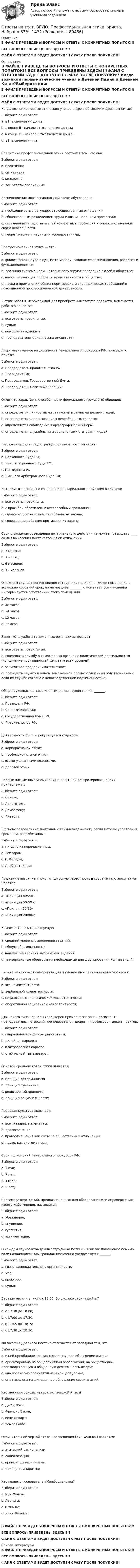     
            Описание
            В ФАЙЛЕ ПРИВЕДЕНЫ ВОПРОСЫ И ОТВЕТЫ С КОНКРЕТНЫХ ПОПЫТОК!!!ВСЕ ВОПРОСЫ ПРИВЕДЕНЫ ЗДЕСЬ!!!!ФАЙЛ С ОТВЕТАМИ БУДЕТ ДОСТУПЕН СРАЗУ ПОСЛЕ ПОКУПКИ!!! 
            Оглавление
            В ФАЙЛЕ ПРИВЕДЕНЫ ВОПРОСЫ И ОТВЕТЫ С КОНКРЕТНЫХ ПОПЫТОК!!!ВСЕ ВОПРОСЫ ПРИВЕДЕНЫ ЗДЕСЬ!!!!ФАЙЛ С ОТВЕТАМИ БУДЕТ ДОСТУПЕН СРАЗУ ПОСЛЕ ПОКУПКИ!!!Когда возникли первые этические учения в Древней Индии и Древнем Китае?Выберите один ответ: a. в I тысячелетии до н.э.; b. в конце II - начале I тысячелетия до н.э.;  c. в конце III - начале II тысячелетия до н.э.; d. в I тысячелетии н.э.Специфика профессиональной этики состоит в том, что она:Выберите один ответ: a. практична; b. ситуативна; c. конкретна;  d. все ответы правильные.Возникновение профессиональной этики обусловлено:Выберите один ответ: a. необходимостью регулировать общественные отношения; b. общественным разделением труда и возникновением профессий;  c. стремлением представителей конкретных профессий к совершенствованию своей деятельности. d. теоретическими научными исследованиями;Профессиональная этика — это:Выберите один ответ: a. философская наука о сущности морали, законах ее возникновения, развития и функционирования; b. реальная система норм, которые регулируют поведение людей в обществе; c. наука, изучающая проблемы нравственности в обществе; d. наука о применении общих норм морали и специфических требований в повседневной профессиональной деятельности. В стаж работы, необходимой для приобретения статуса адвоката, включается работа в качестве:Выберите один ответ: a. все ответы правильные. b. судьи;  c. помощника адвоката; d. преподавателя юридических дисциплин;Лицо, назначенное на должность Генерального прокурора РФ, приводит к присяге:Выберите один ответ: a. Председатель правительства РФ; b. Президент РФ; c. Председатель Государственной Думы. d. Председатель Совета Федерации; Отметьте характерные особенности формального (ролевого) общения:Выберите один ответ: a. определяется личностными статусами и личными целями людей;  b. определяется использованием невербальных средств; c. определяется соблюдением орфографических норм; d. определяется служебными и социальными статусами людей.Заключение судьи под стражу производится с согласия:Выберите один ответ: a. Верховного Суда РФ; b. Конституционного Суда РФ;  c. Президента РФ. d. Высшего Арбитражного Суда РФ;Нотариус отказывает в совершении нотариального действия в случаях:Выберите один ответ: a. все ответы правильны.  b. с просьбой обратился недееспособный гражданин; c. сделка не соответствует требованиям закона; d. совершение действия противоречит закону;Срок отложения совершения нотариального действия не может превышать ____ со дня вынесения постановления об отложении.Выберите один ответ: a. 3 месяца; b. 1 месяц;  c. 6 месяцев; d. 12 месяцев.О каждом случае проникновения сотрудника полиции в жилое помещение в возможно короткий срок, но не позднее ________ с момента проникновения информируется собственник этого помещения.Выберите один ответ: a. 48 часов. b. 24 часов;  c. 12 часов; d. 3 часов;Закон «О службе в таможенных органах» запрещает:Выберите один ответ: a. все ответы правильные.  b. совмещать службу в таможенных органах с политической деятельностью (исполнением обязанностей депутата всех уровней); c. заниматься предпринимательством; d. проходить службу в одном таможенном органе с близкими родственниками, если их служба связана с непосредственной подчиненностью;Общее руководство таможенным делом осуществляет _______.Выберите один ответ: a. Президент РФ; b. Совет Федерации; c. Государственная Дума РФ. d. Правительство РФ; Деятельность фирмы регулируется кодексом:Выберите один ответ: a. корпоративной этики; b. профессиональной этики; c. всеми указанными кодексами.  d. деловой этики;Первые письменные упоминания о попытках контролировать время принадлежат:Выберите один ответ: a. Сенеке;  b. Аристотелю. c. Демосфену; d. Платону;В основу современных подходов к тайм-менеджменту легли методы управления временем, разработанные:Выберите один ответ: a. ни одно из перечисленных. b. Тейлором;  c. Г. Фордом; d. А. Эйнштейном;Под каким названием получил широкую известность в современную эпоху закон Парето?Выберите один ответ: a. «Принцип 80/20».  b. «Принцип 50/50»; c. «Принцип 70/30»; d. «Принцип 20/80»;Компетентность характеризует:Выберите один ответ: a. средний уровень выполнения заданий;  b. общую образованность; c. наилучший вариант выполнения заданий; d. универсальные образования необходимые для формирования компетенций.Знание механизмов саморегуляции и умение ими пользоваться относится к:Выберите один ответ: a. эго-компетентности.  b. вербальной компетентности; c. социально-психологической компетентности; d. оперативной социальной компетентности;Для какого типа карьеры характерен пример: аспирант – ассистент – преподаватель – старший преподаватель – доцент – профессор – декан – ректор.Выберите один ответ: a. спиральная конфигурация карьеры; b. линейная карьера;  c. платообразная карьера. d. стабильный тип карьеры;Основой средневековой этики является:Выберите один ответ: a. принцип детерминизма. b. принцип гуманизма; c. религиозный принцип;  d. принцип рациональности;Правовая культура включает:Выберите один ответ: a. все указанные элементы.  b. правосознание; c. правоотношения как система общественных отношений; d. право, как система норм;Срок полномочий Генерального прокурора РФ:Выберите один ответ: a. 1 год; b. 7 лет. c. 3 года; d. 5 лет; Система утверждений, предназначенных для обоснования или опровержения какого-либо мнения, называется:Выберите один ответ: a. убеждение; b. внушение. c. суггестия; d. аргументация; О каждом случае вхождения сотрудника полиции в жилое помещение помимо воли находящихся там граждан письменно уведомляется _______.Выберите один ответ: a. глава законодательного органа власти. b. мэр; c. прокурор;  d. судья;Вас пригласили в гости к 18:00. Во сколько стоит прийти?Выберите один ответ: a. с 17:30 до 18:00; b. с 17:00 до 17:30. c. с 17:45 до 18:15;  d. с 17:30 до 18:30;Философия Древнего Востока отличается от западной тем, что:Выберите один ответ: a. в ней преобладает рационально-научное объяснение жизни; b. ориентирована на общепринятый образ жизни, на общественно-производственную и обыденную деятельность людей;  c. она чрезмерно спекулятивна и концептуальна; d. она нацелена на динамичное обновление своих знаний.Кто заложил основы натуралистической этики?Выберите один ответ: a. Джон Локк. b. Фрэнсис Бэкон; c. Рене Декарт; d. Томас Гоббс; Отличительной чертой этики Просвещения (XVII–XVIII вв.) является:Выберите один ответ: a. этический рационализм; b. социализация;  c. принцип детерминизма. d. принцип эмпиризма;Кто является основателем Конфуцианства?Выберите один ответ: a. Кун Фу-цзы;  b. Лао-цзы; c. Шэнь Ко; d. Хань Фэй-цзы.В ФАЙЛЕ ПРИВЕДЕНЫ ВОПРОСЫ И ОТВЕТЫ С КОНКРЕТНЫХ ПОПЫТОК!!!ВСЕ ВОПРОСЫ ПРИВЕДЕНЫ ЗДЕСЬ!!!!ФАЙЛ С ОТВЕТАМИ БУДЕТ ДОСТУПЕН СРАЗУ ПОСЛЕ ПОКУПКИ!!! 
            Список литературы
            В ФАЙЛЕ ПРИВЕДЕНЫ ВОПРОСЫ И ОТВЕТЫ С КОНКРЕТНЫХ ПОПЫТОК!!!ВСЕ ВОПРОСЫ ПРИВЕДЕНЫ ЗДЕСЬ!!!!ФАЙЛ С ОТВЕТАМИ БУДЕТ ДОСТУПЕН СРАЗУ ПОСЛЕ ПОКУПКИ!!! 
            
            
            Ответы на тест. ВГУЮ. Гражданское право.     1473Ответы на тест. ВГУЮ. Профессиональная этика юриста. Набрано 83%.    1472Ответы на тест. Влгу. Строительная акустика.  Набрано 85%.  1471Ответы на тест / Всероссийский онлайн-зачет по финансовой грамотности 2023 / Базовый уровень + Продвинутый уровень / Результаты 100%Ответы на тест / Всероссийский экономический диктант 2023 / Результат 89%Ответы на тест Высшая математика СинергияОтветы на тест. Генерирование бизнес-идеи стартапа. Синергия 100 балловОтветы на тест. ВГУЭС. История государства и права России.  Набрано 54%. 1475Ответы на тест. Вгуэс. Конституционное право зарубежных стран. Набрано 71%.      1479Ответы на тест. Вгуэс. Корпоративное право и споры. Набрано 52%.   1481Ответы на тест. Вгуэс. Логика. Набрано 60%.   1505Ответы на тест / ВГУЭС / Маркетинг / 30 вопросов / ЭкзаменОтветы на тест. Вгуэс. Международное частное право. Набрано 65%.    1506Ответы на тест / ВГУЭС / Управление продажами / 60 вопросов / Экзамен