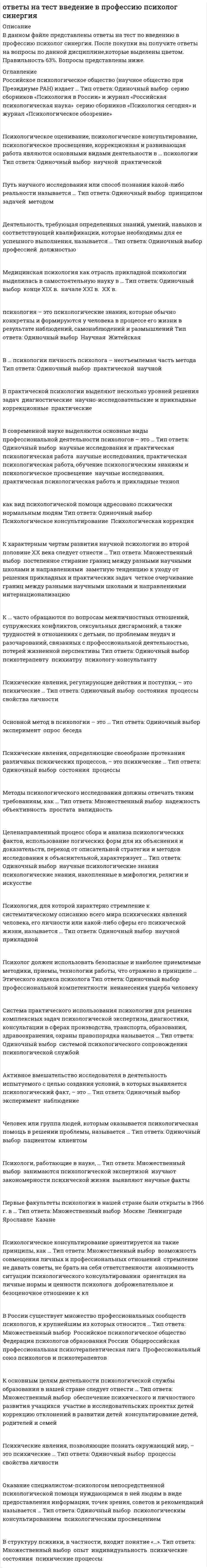     
          Описание
          тест сдан (зачет) 19/30в файле вопросы , варианты ответов, цветом выделен выбранный мной вариант ответа.Список вопросов ниже.Российское психологическое общество (научное общество при Президиуме РАН) издает … Тип ответа: Одиночный выбор ? серию сборников «Психология в России» и журнал «Российская психологическая наука» ? серию сборников «Психология сегодня» и журнал «Психологическое обозрение»Психологическое оценивание, психологическое консультирование, психологическое просвещение, коррекционная и развивающая работа являются основными видами деятельности в … психологии Тип ответа: Одиночный выбор ? научной ? практическойПуть научного исследования или способ познания какой-либо реальности называется … Тип ответа: Одиночный выбор ? принципом ? задачей ? методомДеятельность, требующая определенных знаний, умений, навыков и соответствующей квалификации, которые необходимы для ее успешного выполнения, называется … Тип ответа: Одиночный выбор ? профессией ? должностьюМедицинская психология как отрасль прикладной психологии выделилась в самостоятельную науку в … Тип ответа: Одиночный выбор ? конце XIX в. ? начале XXI в. ? XX в.психология – это психологические знания, которые обычно конкретны и формируются у человека в процессе его жизни в результате наблюдений, самонаблюдений и размышлений Тип ответа: Одиночный выбор ? Научная ? ЖитейскаяВ … психологии личность психолога – неотъемлемая часть метода Тип ответа: Одиночный выбор ? практической ? научнойВ практической психологии выделяют несколько уровней решения задач ? диагностические ? научно-исследовательские и прикладные ? коррекционные ? практическиеВ современной науке выделяются основные виды профессиональной деятельности психологов – это … Тип ответа: Одиночный выбор ? научные исследования и практическая психологическая работа ? научные исследования, практическая психологическая работа, обучение психологическим знаниям и психологическое просвещение ? научные исследования, практическая психологическая работа и прикладные технолак вид психологической помощи адресовано психически нормальным людям Тип ответа: Одиночный выбор ? Психологическое консультирование ? Психологическая коррекцияК характерным чертам развития научной психологии во второй половине XX века следует отнести … Тип ответа: Множественный выбор ? постепенное стирание границ между разными научными школами и направлениями ? заметную тенденцию к уходу от решения прикладных и практических задач ? четкое очерчивание границ между разными научными школами и направлениями ? интернационализациюК … часто обращаются по вопросам межличностных отношений, супружеских конфликтов, сексуальных дисгармоний, а также трудностей в отношениях с детьми, по проблемам неудач и разочарований, связанных с профессиональной деятельностью, потерей жизненной перспективы Тип ответа: Одиночный выбор ? психотерапевту ? психиатру ? психологу-консультантуПсихические явления, регулирующие действия и поступки, – это психические … Тип ответа: Одиночный выбор ? состояния ? процессы ? свойства личностиОсновной метод в психологии – это … Тип ответа: Одиночный выбор ? эксперимент ? опрос ? беседаПсихические явления, определяющие своеобразие протекания различных психических процессов, – это психические … Тип ответа: Одиночный выбор ? состояния ? процессыМетоды психологического исследования должны отвечать таким требованиям, как … Тип ответа: Множественный выбор ? надежность ? объективность ? простата ? валидностьЦеленаправленный процесс сбора и анализа психологических фактов, использование логических форм для их объяснения и доказательств, переход от описательной стратегии и методов исследования к объяснительной, характеризует … Тип ответа: Одиночный выбор ? научные психологические знания ? психологические знания, накопленные в мифологии, религии и искусствеПсихология, для которой характерно стремление к систематическому описанию всего мира психических явлений человека, его личности или какой-либо сферы его психической жизни, называется … Тип ответа: Одиночный выбор ? научной ? прикладнойПсихолог должен использовать безопасные и наиболее приемлемые методики, приемы, технологии работы, что отражено в принципе … Этического кодекса психолога Тип ответа: Одиночный выбор ? профессиональной компетентности ? ненанесения ущерба человекуСистема практического использования психологии для решения комплексных задач психологической экспертизы, диагностики, консультации в сферах производства, транспорта, образования, здравоохранения, охраны правопорядка называется … Тип ответа: Одиночный выбор ? системой психологического сопровождения ? психологической службой 
          Оглавление
          тест сдан (зачет) 19/30в файле вопросы , варианты ответов, цветом выделен выбранный мной вариант ответа.Список вопросов ниже.Российское психологическое общество (научное общество при Президиуме РАН) издает … Тип ответа: Одиночный выбор ? серию сборников «Психология в России» и журнал «Российская психологическая наука» ? серию сборников «Психология сегодня» и журнал «Психологическое обозрение»Психологическое оценивание, психологическое консультирование, психологическое просвещение, коррекционная и развивающая работа являются основными видами деятельности в … психологии Тип ответа: Одиночный выбор ? научной ? практическойПуть научного исследования или способ познания какой-либо реальности называется … Тип ответа: Одиночный выбор ? принципом ? задачей ? методомДеятельность, требующая определенных знаний, умений, навыков и соответствующей квалификации, которые необходимы для ее успешного выполнения, называется … Тип ответа: Одиночный выбор ? профессией ? должностьюМедицинская психология как отрасль прикладной психологии выделилась в самостоятельную науку в … Тип ответа: Одиночный выбор ? конце XIX в. ? начале XXI в. ? XX в.психология – это психологические знания, которые обычно конкретны и формируются у человека в процессе его жизни в результате наблюдений, самонаблюдений и размышлений Тип ответа: Одиночный выбор ? Научная ? ЖитейскаяВ … психологии личность психолога – неотъемлемая часть метода Тип ответа: Одиночный выбор ? практической ? научнойВ практической психологии выделяют несколько уровней решения задач ? диагностические ? научно-исследовательские и прикладные ? коррекционные ? практическиеВ современной науке выделяются основные виды профессиональной деятельности психологов – это … Тип ответа: Одиночный выбор ? научные исследования и практическая психологическая работа ? научные исследования, практическая психологическая работа, обучение психологическим знаниям и психологическое просвещение ? научные исследования, практическая психологическая работа и прикладные технолкак вид психологической помощи адресовано психически нормальным людям Тип ответа: Одиночный выбор ? Психологическое консультирование ? Психологическая коррекцияК характерным чертам развития научной психологии во второй половине XX века следует отнести … Тип ответа: Множественный выбор ? постепенное стирание границ между разными научными школами и направлениями ? заметную тенденцию к уходу от решения прикладных и практических задач ? четкое очерчивание границ между разными научными школами и направлениями ? интернационализациюК … часто обращаются по вопросам межличностных отношений, супружеских конфликтов, сексуальных дисгармоний, а также трудностей в отношениях с детьми, по проблемам неудач и разочарований, связанных с профессиональной деятельностью, потерей жизненной перспективы Тип ответа: Одиночный выбор ? психотерапевту ? психиатру ? психологу-консультантуПсихические явления, регулирующие действия и поступки, – это психические … Тип ответа: Одиночный выбор ? состояния ? процессы ? свойства личностиОсновной метод в психологии – это … Тип ответа: Одиночный выбор ? эксперимент ? опрос ? беседаПсихические явления, определяющие своеобразие протекания различных психических процессов, – это психические … Тип ответа: Одиночный выбор ? состояния ? процессыМетоды психологического исследования должны отвечать таким требованиям, как … Тип ответа: Множественный выбор ? надежность ? объективность ? простата ? валидностьЦеленаправленный процесс сбора и анализа психологических фактов, использование логических форм для их объяснения и доказательств, переход от описательной стратегии и методов исследования к объяснительной, характеризует … Тип ответа: Одиночный выбор ? научные психологические знания ? психологические знания, накопленные в мифологии, религии и искусствеПсихология, для которой характерно стремление к систематическому описанию всего мира психических явлений человека, его личности или какой-либо сферы его психической жизни, называется … Тип ответа: Одиночный выбор ? научной ? прикладнойПсихолог должен использовать безопасные и наиболее приемлемые методики, приемы, технологии работы, что отражено в принципе … Этического кодекса психолога Тип ответа: Одиночный выбор ? профессиональной компетентности ? ненанесения ущерба человекуСистема практического использования психологии для решения комплексных задач психологической экспертизы, диагностики, консультации в сферах производства, транспорта, образования, здравоохранения, охраны правопорядка называется … Тип ответа: Одиночный выбор ? системой психологического сопровождения ? психологической службойАктивное вмешательство исследователя в деятельность испытуемого с целью создания условий, в которых выявляется психологический факт, – это … Тип ответа: Одиночный выбор ? эксперимент ? наблюдениеЧеловек или группа людей, которым оказывается психологическая помощь в решении проблемы, называется … Тип ответа: Одиночный выбор ? пациентом ? клиентомПсихологи, работающие в науке, … Тип ответа: Множественный выбор ? занимаются психологической экспертизой ? изучают закономерности психической жизни ? выявляют научные фактыПервые факультеты психологии в нашей стране были открыты в 1966 г. в … Тип ответа: Множественный выбор ? Москве ? Ленинграде ? Ярославле ? КазанеПсихологическое консультирование ориентируется на такие принципы, как … Тип ответа: Множественный выбор ? возможность совмещения личных и профессиональных отношений ? стремление не давать советы, не брать на себя ответственности ? анонимность ситуации психологического консультирования ? ориентация на личные нормы и ценности психолога ? доброжелательное и безоценочное отношение к клВ России существует множество профессиональных сообществ психологов, к крупнейшим из которых относится … Тип ответа: Множественный выбор ? Российское психологическое общество ? Федерация психологов образования России ? Общероссийская профессиональная психотерапевтическая лига ? Профессиональный союз психологов и психотерапевтовК основным целям деятельности психологической службы образования в нашей стране следует отнести … Тип ответа: Множественный выбор ? обеспечение психического и личностного развития учащихся ? участие в исследовательских проектах детей ? коррекцию отклонений в развитии детей ? консультирование детей, родителей и семейПсихические явления, позволяющие познать окружающий мир, – это психические … Тип ответа: Одиночный выбор ? процессы ? свойства личностиОказание специалистом-психологом непосредственной психологической помощи нуждающимся в ней людям в виде предоставления информации, точек зрения, советов и рекомендаций называется … Тип ответа: Одиночный выбор ? психологическим консультированием ? психологическим просвещениемВ структуру психики, в частности, входит понятие «…». Тип ответа: Множественный выбор ? опыт ? индивидуальность ? психические состояния ? психические процессы 
          Список литературы
          тест сдан (зачет) 19/30в файле вопросы , варианты ответов, цветом выделен выбранный мной вариант ответа.Список вопросов ниже.Российское психологическое общество (научное общество при Президиуме РАН) издает … Тип ответа: Одиночный выбор ? серию сборников «Психология в России» и журнал «Российская психологическая наука» ? серию сборников «Психология сегодня» и журнал «Психологическое обозрение»Психологическое оценивание, психологическое консультирование, психологическое просвещение, коррекционная и развивающая работа являются основными видами деятельности в … психологии Тип ответа: Одиночный выбор ? научной ? практическойПуть научного исследования или способ познания какой-либо реальности называется … Тип ответа: Одиночный выбор ? принципом ? задачей ? методомДеятельность, требующая определенных знаний, умений, навыков и соответствующей квалификации, которые необходимы для ее успешного выполнения, называется … Тип ответа: Одиночный выбор ? профессией ? должностьюМедицинская психология как отрасль прикладной психологии выделилась в самостоятельную науку в … Тип ответа: Одиночный выбор ? конце XIX в. ? начале XXI в. ? XX в.психология – это психологические знания, которые обычно конкретны и формируются у человека в процессе его жизни в результате наблюдений, самонаблюдений и размышлений Тип ответа: Одиночный выбор ? Научная ? ЖитейскаяВ … психологии личность психолога – неотъемлемая часть метода Тип ответа: Одиночный выбор ? практической ? научнойВ практической психологии выделяют несколько уровней решения задач ? диагностические ? научно-исследовательские и прикладные ? коррекционные ? практическиеВ современной науке выделяются основные виды профессиональной деятельности психологов – это … Тип ответа: Одиночный выбор ? научные исследования и практическая психологическая работа ? научные исследования, практическая психологическая работа, обучение психологическим знаниям и психологическое просвещение ? научные исследования, практическая психологическая работа и прикладные технолкак вид психологической помощи адресовано психически нормальным людям Тип ответа: Одиночный выбор ? Психологическое консультирование ? Психологическая коррекцияК характерным чертам развития научной психологии во второй половине XX века следует отнести … Тип ответа: Множественный выбор ? постепенное стирание границ между разными научными школами и направлениями ? заметную тенденцию к уходу от решения прикладных и практических задач ? четкое очерчивание границ между разными научными школами и направлениями ? интернационализациюК … часто обращаются по вопросам межличностных отношений, супружеских конфликтов, сексуальных дисгармоний, а также трудностей в отношениях с детьми, по проблемам неудач и разочарований, связанных с профессиональной деятельностью, потерей жизненной перспективы Тип ответа: Одиночный выбор ? психотерапевту ? психиатру ? психологу-консультантуПсихические явления, регулирующие действия и поступки, – это психические … Тип ответа: Одиночный выбор ? состояния ? процессы ? свойства личностиОсновной метод в психологии – это … Тип ответа: Одиночный выбор ? эксперимент ? опрос ? беседаПсихические явления, определяющие своеобразие протекания различных психических процессов, – это психические … Тип ответа: Одиночный выбор ? состояния ? процессыМетоды психологического исследования должны отвечать таким требованиям, как … Тип ответа: Множественный выбор ? надежность ? объективность ? простата ? валидностьЦеленаправленный процесс сбора и анализа психологических фактов, использование логических форм для их объяснения и доказательств, переход от описательной стратегии и методов исследования к объяснительной, характеризует … Тип ответа: Одиночный выбор ? научные психологические знания ? психологические знания, накопленные в мифологии, религии и искусствеПсихология, для которой характерно стремление к систематическому описанию всего мира психических явлений человека, его личности или какой-либо сферы его психической жизни, называется … Тип ответа: Одиночный выбор ? научной ? прикладнойПсихолог должен использовать безопасные и наиболее приемлемые методики, приемы, технологии работы, что отражено в принципе … Этического кодекса психолога Тип ответа: Одиночный выбор ? профессиональной компетентности ? ненанесения ущерба человекуСистема практического использования психологии для решения комплексных задач психологической экспертизы, диагностики, консультации в сферах производства, транспорта, образования, здравоохранения, охраны правопорядка называется … Тип ответа: Одиночный выбор ? системой психологического сопровождения ? психологической службойАктивное вмешательство исследователя в деятельность испытуемого с целью создания условий, в которых выявляется психологический факт, – это … Тип ответа: Одиночный выбор ? эксперимент ? наблюдениеЧеловек или группа людей, которым оказывается психологическая помощь в решении проблемы, называется … Тип ответа: Одиночный выбор ? пациентом ? клиентомПсихологи, работающие в науке, … Тип ответа: Множественный выбор ? занимаются психологической экспертизой ? изучают закономерности психической жизни ? выявляют научные фактыПервые факультеты психологии в нашей стране были открыты в 1966 г. в … Тип ответа: Множественный выбор ? Москве ? Ленинграде ? Ярославле ? КазанеПсихологическое консультирование ориентируется на такие принципы, как … Тип ответа: Множественный выбор ? возможность совмещения личных и профессиональных отношений ? стремление не давать советы, не брать на себя ответственности ? анонимность ситуации психологического консультирования ? ориентация на личные нормы и ценности психолога ? доброжелательное и безоценочное отношение к клВ России существует множество профессиональных сообществ психологов, к крупнейшим из которых относится … Тип ответа: Множественный выбор ? Российское психологическое общество ? Федерация психологов образования России ? Общероссийская профессиональная психотерапевтическая лига ? Профессиональный союз психологов и психотерапевтовК основным целям деятельности психологической службы образования в нашей стране следует отнести … Тип ответа: Множественный выбор ? обеспечение психического и личностного развития учащихся ? участие в исследовательских проектах детей ? коррекцию отклонений в развитии детей ? консультирование детей, родителей и семейПсихические явления, позволяющие познать окружающий мир, – это психические … Тип ответа: Одиночный выбор ? процессы ? свойства личностиОказание специалистом-психологом непосредственной психологической помощи нуждающимся в ней людям в виде предоставления информации, точек зрения, советов и рекомендаций называется … Тип ответа: Одиночный выбор ? психологическим консультированием ? психологическим просвещениемВ структуру психики, в частности, входит понятие «…». Тип ответа: Множественный выбор ? опыт ? индивидуальность ? психические состояния ? психические процессы
            
            
            ответы на тест введение в профессию психолог синергия Ответы на тест Введение в теорию межкультурной коммуникацииОтветы на тест / ВГУИТ / Налоги и налогообложение / 60 вопросов / ЭкзаменОтветы на тест / ВГУИТ / Финансовый менеджмент / 25 вопросов /ЗАЧЕТ / Результат 89%Ответы на тест / ВГУЭС / Жилищное право / 30 вопросов / Зачет / Результат 78%Ответы на тест / ВГУЭС / Иностранный язык модуль 2 / 15 вопросов / ЗАЧЕТ / Результат 81%Ответы на тест / ВГУЭС / Международные стандарты финансовой отчетности / 30 вопросов / ЭКЗАМЕН / Результат 75%Ответы на тест Бизнес-планирование. СинергияОтветы на тест Бренд-менеджмент. 50 вопросов с ответами. Ответы на тест Бухгалтерский учет и анализ (Учет и анализ) Синергияответы на тест бухгалтерский учет синергияответы на тест бухгалтерский учет синергия. 2Ответы на тест Валютные операции банкаОтветы на тест Введение в профессию (психолог)