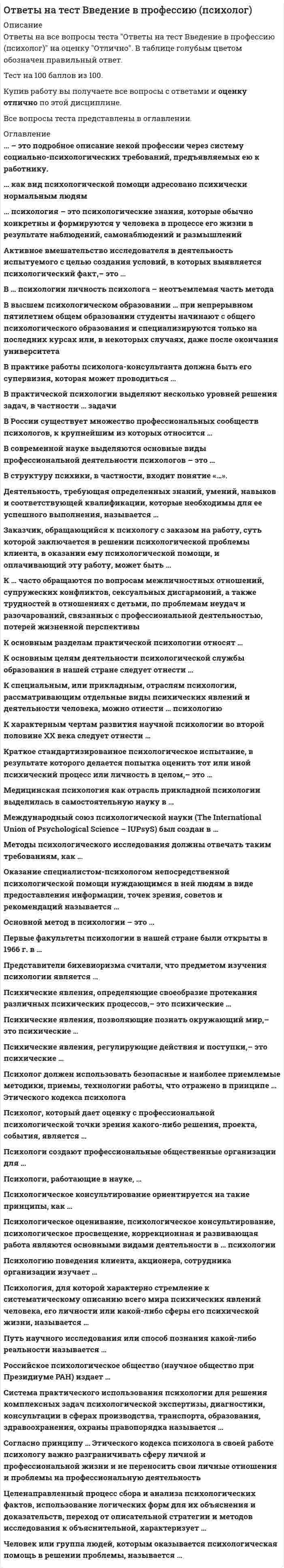      
          Описание
          В данном файле представлены ответы на тест по введению в профессию психолог синергия. После покупки вы получите ответы на вопросы по данной дисциплине,которые выделены цветом. Правильность 63%. Вопросы представлены ниже. 
          Оглавление
          Российское психологическое общество (научное общество при Президиуме РАН) издает … Тип ответа: Одиночный выбор ￼ серию сборников «Психология в России» и журнал «Российская психологическая наука» ￼ серию сборников «Психология сегодня» и журнал «Психологическое обозрение»Психологическое оценивание, психологическое консультирование, психологическое просвещение, коррекционная и развивающая работа являются основными видами деятельности в … психологии Тип ответа: Одиночный выбор ￼ научной ￼ практическойПуть научного исследования или способ познания какой-либо реальности называется … Тип ответа: Одиночный выбор ￼ принципом ￼ задачей ￼ методомДеятельность, требующая определенных знаний, умений, навыков и соответствующей квалификации, которые необходимы для ее успешного выполнения, называется … Тип ответа: Одиночный выбор ￼ профессией ￼ должностьюМедицинская психология как отрасль прикладной психологии выделилась в самостоятельную науку в … Тип ответа: Одиночный выбор ￼ конце XIX в. ￼ начале XXI в. ￼ XX в.психология – это психологические знания, которые обычно конкретны и формируются у человека в процессе его жизни в результате наблюдений, самонаблюдений и размышлений Тип ответа: Одиночный выбор ￼ Научная ￼ ЖитейскаяВ … психологии личность психолога – неотъемлемая часть метода Тип ответа: Одиночный выбор ￼ практической ￼ научнойВ практической психологии выделяют несколько уровней решения задач ￼ диагностические ￼ научно-исследовательские и прикладные ￼ коррекционные ￼ практическиеВ современной науке выделяются основные виды профессиональной деятельности психологов – это … Тип ответа: Одиночный выбор ￼ научные исследования и практическая психологическая работа ￼ научные исследования, практическая психологическая работа, обучение психологическим знаниям и психологическое просвещение ￼ научные исследования, практическая психологическая работа и прикладные технолкак вид психологической помощи адресовано психически нормальным людям Тип ответа: Одиночный выбор ￼ Психологическое консультирование ￼ Психологическая коррекцияК характерным чертам развития научной психологии во второй половине XX века следует отнести … Тип ответа: Множественный выбор ￼ постепенное стирание границ между разными научными школами и направлениями ￼ заметную тенденцию к уходу от решения прикладных и практических задач ￼ четкое очерчивание границ между разными научными школами и направлениями ￼ интернационализациюК … часто обращаются по вопросам межличностных отношений, супружеских конфликтов, сексуальных дисгармоний, а также трудностей в отношениях с детьми, по проблемам неудач и разочарований, связанных с профессиональной деятельностью, потерей жизненной перспективы Тип ответа: Одиночный выбор ￼ психотерапевту ￼ психиатру ￼ психологу-консультантуПсихические явления, регулирующие действия и поступки, – это психические … Тип ответа: Одиночный выбор ￼ состояния ￼ процессы ￼ свойства личностиОсновной метод в психологии – это … Тип ответа: Одиночный выбор ￼ эксперимент ￼ опрос ￼ беседаПсихические явления, определяющие своеобразие протекания различных психических процессов, – это психические … Тип ответа: Одиночный выбор ￼ состояния ￼ процессыМетоды психологического исследования должны отвечать таким требованиям, как … Тип ответа: Множественный выбор ￼ надежность ￼ объективность ￼ простата ￼ валидностьЦеленаправленный процесс сбора и анализа психологических фактов, использование логических форм для их объяснения и доказательств, переход от описательной стратегии и методов исследования к объяснительной, характеризует … Тип ответа: Одиночный выбор ￼ научные психологические знания ￼ психологические знания, накопленные в мифологии, религии и искусствеПсихология, для которой характерно стремление к систематическому описанию всего мира психических явлений человека, его личности или какой-либо сферы его психической жизни, называется … Тип ответа: Одиночный выбор ￼ научной ￼ прикладнойПсихолог должен использовать безопасные и наиболее приемлемые методики, приемы, технологии работы, что отражено в принципе … Этического кодекса психолога Тип ответа: Одиночный выбор ￼ профессиональной компетентности ￼ ненанесения ущерба человекуСистема практического использования психологии для решения комплексных задач психологической экспертизы, диагностики, консультации в сферах производства, транспорта, образования, здравоохранения, охраны правопорядка называется … Тип ответа: Одиночный выбор ￼ системой психологического сопровождения ￼ психологической службойАктивное вмешательство исследователя в деятельность испытуемого с целью создания условий, в которых выявляется психологический факт, – это … Тип ответа: Одиночный выбор ￼ эксперимент ￼ наблюдениеЧеловек или группа людей, которым оказывается психологическая помощь в решении проблемы, называется … Тип ответа: Одиночный выбор ￼ пациентом ￼ клиентомПсихологи, работающие в науке, … Тип ответа: Множественный выбор ￼ занимаются психологической экспертизой ￼ изучают закономерности психической жизни ￼ выявляют научные фактыПервые факультеты психологии в нашей стране были открыты в 1966 г. в … Тип ответа: Множественный выбор ￼ Москве ￼ Ленинграде ￼ Ярославле ￼ КазанеПсихологическое консультирование ориентируется на такие принципы, как … Тип ответа: Множественный выбор ￼ возможность совмещения личных и профессиональных отношений ￼ стремление не давать советы, не брать на себя ответственности ￼ анонимность ситуации психологического консультирования ￼ ориентация на личные нормы и ценности психолога ￼ доброжелательное и безоценочное отношение к клВ России существует множество профессиональных сообществ психологов, к крупнейшим из которых относится … Тип ответа: Множественный выбор ￼ Российское психологическое общество ￼ Федерация психологов образования России ￼ Общероссийская профессиональная психотерапевтическая лига ￼ Профессиональный союз психологов и психотерапевтовК основным целям деятельности психологической службы образования в нашей стране следует отнести … Тип ответа: Множественный выбор ￼ обеспечение психического и личностного развития учащихся ￼ участие в исследовательских проектах детей ￼ коррекцию отклонений в развитии детей ￼ консультирование детей, родителей и семейПсихические явления, позволяющие познать окружающий мир, – это психические … Тип ответа: Одиночный выбор ￼ процессы ￼ свойства личностиОказание специалистом-психологом непосредственной психологической помощи нуждающимся в ней людям в виде предоставления информации, точек зрения, советов и рекомендаций называется … Тип ответа: Одиночный выбор ￼ психологическим консультированием ￼ психологическим просвещениемВ структуру психики, в частности, входит понятие «…». Тип ответа: Множественный выбор ￼ опыт ￼ индивидуальность ￼ психические состояния ￼ психические процессы 
            
            
            ответы на тест введение в профессию психолог синергияответы на тест введение в профессию психолог синергия Ответы на тест Введение в теорию межкультурной коммуникацииОтветы на тест / ВГУИТ / Налоги и налогообложение / 60 вопросов / ЭкзаменОтветы на тест / ВГУИТ / Финансовый менеджмент / 25 вопросов /ЗАЧЕТ / Результат 89%Ответы на тест / ВГУЭС / Жилищное право / 30 вопросов / Зачет / Результат 78%Ответы на тест / ВГУЭС / Иностранный язык модуль 2 / 15 вопросов / ЗАЧЕТ / Результат 81% Ответы на тест Бизнес-планирование. 30 вопросов с ответами. Результат 90%. Ответы на тест Бизнес-планирование. СинергияОтветы на тест Бренд-менеджмент. 50 вопросов с ответами. Ответы на тест Бухгалтерский учет и анализ (Учет и анализ) Синергияответы на тест бухгалтерский учет синергияответы на тест бухгалтерский учет синергия. 2Ответы на тест Валютные операции банка