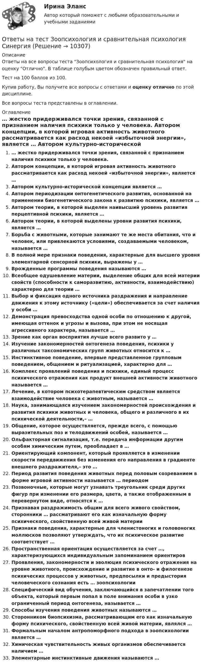     
          Описание
          Ответы на все вопросы теста Зоопсихология и сравнительная психология на оценку Отлично. В таблице голубым цветом обозначен правильный ответ.Тест на 100 баллов из 100.Купив работу, Вы получите все вопросы с ответами и оценку отлично по этой дисциплине.Все вопросы теста представлены в оглавлении. 
          Оглавление
           … жестко придерживался точки зрения, связанной с признанием наличия психики только у человека. Автором концепции, в которой игровая активность животного рассматривается как расход некоей «избыточной энергии», является … Автором культурно-исторической концепции является … Автором периодизации онтогенетического развития, основанной на применении биогенетического закона к развитию психики, является … Автором теории, в которой выделен наивысший уровень развития перцептивной психики, является … Автором теории, в которой выделены уровни развития психики, является … Борьба с животными, которые занимают те же места обитания, что и человек, или привлекаются условиями, создаваемыми человеком, называется … В полной мере признаки поведения, характерные для высшего уровня элементарной сенсорной психики, выражены у … Врожденные программы поведения называются … Всеобщее одушевление материи, выделение общих для всей материи свойств (способности к саморазвитию, активности, взаимодействию) характерно для теории … Выбор и фиксация одного источника раздражения и направление движения к этому источнику («цели») обеспечивается за счет наличия у особи … Демонстрация превосходства одной особи по отношению к другой, имеющая оттенок и угрозы и вызова, при этом не носящая агрессивного характера, называется … Зрение как орган восприятия лучше всего развито у … Изучение закономерностей онтогенеза поведения, психики у различных таксономических групп животных относится к … Инстинктивное поведение, впервые представленное групповым поведением, общением и ритуализацией, характерно для … Комплекс проявлений поведения и психики, единый процесс психического отражения как продукт внешней активности животного называется … Лечение, в котором психотерапевтическим средством является взаимодействие человека с животным, называется … Наука, занимающаяся изучением закономерностей происхождения и развития психики животных и человека, общего и различного в их психической деятельности,– … Общение, которое осуществляется, прежде всего, с помощью выразительных поз и телодвижений особей, называется … Ольфакторная сигнализация, т.е. передача информации другим особям химическим путем, преобладает в … Ориентирующий компонент, который проявляется в изменении скорости передвижения без изменения его направления в градиенте внешнего раздражителя,– это … Период развития поведения животных перед половым созреванием в форме игровой активности называется … периодом Позвоночные, которые могут узнавать треугольник среди других фигур при изменении его размера, цвета, а также отображенным в перевернутом виде, относятся к … Признавая раздражимость общим для всего живого свойством, сторонники … рассматривают его как изначальную форму психического, свойственную всей живой материи Признаки поведения, характерные для членистоногих и головоногих моллюсков позволяют утверждать, что их психическое развитие соответствует … Пространственная ориентация осуществляется за счет …, характеризующихся индивидуальным запоминанием ориентиров Проявления, закономерности и эволюция психического отражения на уровне животного, происхождение и развитие в онто- и филогенезе психических процессов у животных, предпосылки и предыстория человеческого сознания есть … зоопсихологии Специфический вид обучения, заключающийся в запечатлении того объекта, который первым попал в поле внимания особи в узко ограниченный период онтогенеза, называется … Способы изучения поведения животных называются … Сторонником биопсихизма, рассматривающим его как изначальную форму психического, свойственную всей живой материи, являлся … Формальным началом антропоморфного подхода в зоопсихологии является … Химическая чувствительность живых организмов обеспечивается наличием … Элементарные инстинктивные движения называются … 
            
            
            Ответы на тест Земельное право СинергияОтветы на тест Зоопсихология и сравнительная психология СинергияОтветы на тест. Идека. Основы маркетинга.  Набрано 90%.    1273Ответы на тест Избирательное право СинергияОтветы на тест. ИИТ. Базы и хранилища данных.  Набрано 67%.     1278Ответы на тест. ИИТ. Интернет-предпринимательство. Набрано 68%.  1245Ответы на тест. ИИТ. Информационная безопасность и ИТ-инфраструктура предприятия. Набрано 80%.   1246Ответы на тест Документационное обеспечение управления СинергияОтветы на тест. Документационное обеспечение управления. СинергияОтветы на тест Древние языки и культуры СинергияОтветы на тест / Ё-Стади / Эффективность инвестиционных программ развития/ Тестирование_ЭИПР / Результат 80%Ответы на тест. Железобетонные и каменные конструкции. Набрано 75%.      1048Ответы на тест Жилищное право СинергияОтветы на тест. Жилищное право. Синергия