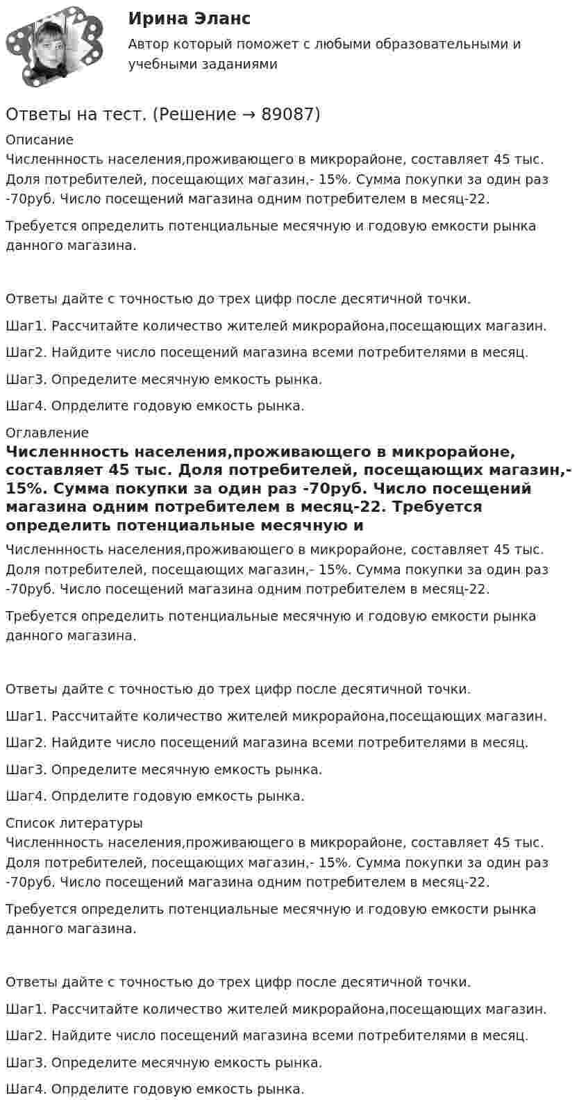      
            Описание
            Численнность населения,проживающего в микрорайоне, составляет 45 тыс. Доля потребителей, посещающих магазин,- 15%. Сумма покупки за один раз -70руб. Число посещений магазина одним потребителем в месяц-22. Требуется определить потенциальные месячную и годовую емкости рынка данного магазина.Ответы дайте с точностью до трех цифр после десятичной точки.Шаг1. Рассчитайте количество жителей микрорайона,посещающих магазин.Шаг2. Найдите число посещений магазина всеми потребителями в месяц.Шаг3. Определите месячную емкость рынка.Шаг4. Опрделите годовую емкость рынка. 
            Оглавление
            Численнность населения,проживающего в микрорайоне, составляет 45 тыс. Доля потребителей, посещающих магазин,- 15%. Сумма покупки за один раз -70руб. Число посещений магазина одним потребителем в месяц-22. Требуется определить потенциальные месячную и годовую емкости рынка данного магазина.Ответы дайте с точностью до трех цифр после десятичной точки.Шаг1. Рассчитайте количество жителей микрорайона,посещающих магазин.Шаг2. Найдите число посещений магазина всеми потребителями в месяц.Шаг3. Определите месячную емкость рынка.Шаг4. Опрделите годовую емкость рынка. 
            Список литературы
            Численнность населения,проживающего в микрорайоне, составляет 45 тыс. Доля потребителей, посещающих магазин,- 15%. Сумма покупки за один раз -70руб. Число посещений магазина одним потребителем в месяц-22. Требуется определить потенциальные месячную и годовую емкости рынка данного магазина.Ответы дайте с точностью до трех цифр после десятичной точки.Шаг1. Рассчитайте количество жителей микрорайона,посещающих магазин.Шаг2. Найдите число посещений магазина всеми потребителями в месяц.Шаг3. Определите месячную емкость рынка.Шаг4. Опрделите годовую емкость рынка. 
            
            
            Ответы на теоретически вопросыОтветы на тест.Ответы на тест. CRM-маркетинг. СинергияОтветы на тест General English б1 2022 РОСДИСТАНТОтветы на тест. HR-брендинг СинергияОтветы на тест №2. Основы организационного поведения. МИТУОтветы на тест №3. Основы организационного поведения. МИТУОтветы на Перечень вопросов государственного междисциплинарного экзамена для направленности (профиля) бакалавриата «Пожарная безопасность»Ответы на перечень вопросов к зачету по дисциплине «Научно-методическая деятельность»ответы на практические ситуационные задачи Логистика ( ММУ)Ответы на практическое задание Комплексный экономический анализ ММУОтветы на практическое задание Комплексный экономический анализ ММУ[ОТВЕТЫ] Наследственное право (92/100 + все ответы МФПУ Синергия/МосАП/МТИ)Ответы наст. Синергия. Психология в управлении персоналом. Набрано 91%.       971