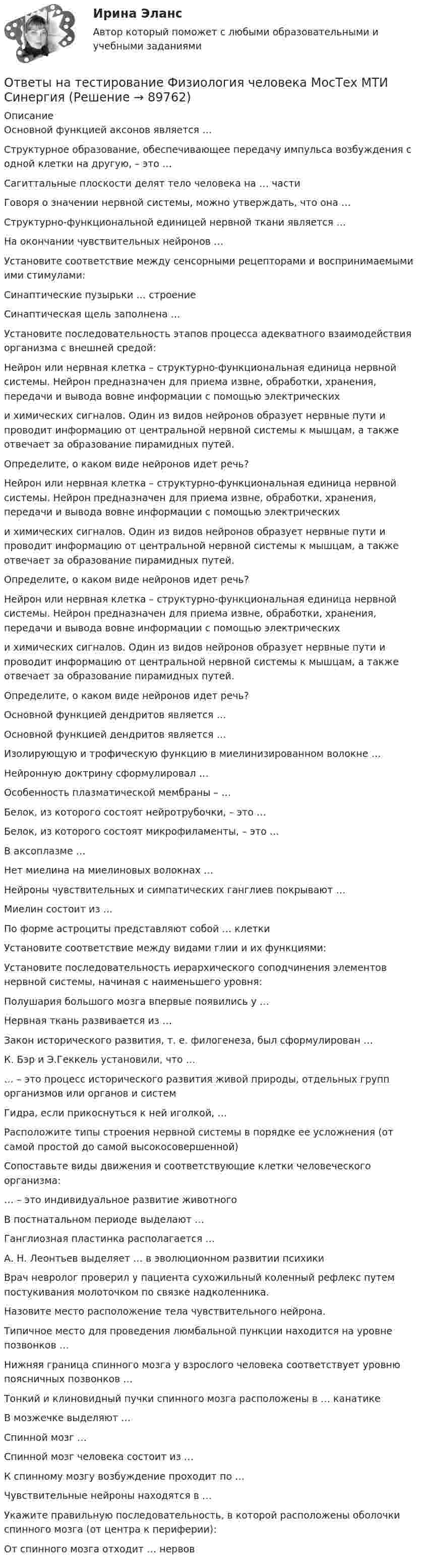     
            Описание
               Основной функцией аксонов является …    Структурное образование, обеспечивающее передачу импульса возбуждения с одной клетки на другую, – это …    Сагиттальные плоскости делят тело человека на … части    Говоря о значении нервной системы, можно утверждать, что она …    Структурно-функциональной единицей нервной ткани является …    На окончании чувствительных нейронов …    Установите соответствие между сенсорными рецепторами и воспринимаемыми ими стимулами:    Синаптические пузырьки … строение    Синаптическая щель заполнена …    Установите последовательность этапов процесса адекватного взаимодействия организма с внешней средой:    Нейрон или нервная клетка – структурно-функциональная единица нервной системы. Нейрон предназначен для приема извне, обработки, хранения, передачи и вывода вовне информации с помощью электрических  и химических сигналов. Один из видов нейронов образует нервные пути и проводит информацию от центральной нервной системы к мышцам, а также отвечает за образование пирамидных путей. Определите, о каком виде нейронов идет речь?    Нейрон или нервная клетка – структурно-функциональная единица нервной системы. Нейрон предназначен для приема извне, обработки, хранения, передачи и вывода вовне информации с помощью электрических  и химических сигналов. Один из видов нейронов образует нервные пути и проводит информацию от центральной нервной системы к мышцам, а также отвечает за образование пирамидных путей. Определите, о каком виде нейронов идет речь?    Нейрон или нервная клетка – структурно-функциональная единица нервной системы. Нейрон предназначен для приема извне, обработки, хранения, передачи и вывода вовне информации с помощью электрических  и химических сигналов. Один из видов нейронов образует нервные пути и проводит информацию от центральной нервной системы к мышцам, а также отвечает за образование пирамидных путей. Определите, о каком виде нейронов идет речь?    Основной функцией дендритов является …    Основной функцией дендритов является …    Изолирующую и трофическую функцию в миелинизированном волокне …       Нейронную доктрину сформулировал …    Особенность плазматической мембраны – …    Белок, из которого состоят нейротрубочки, – это …    Белок, из которого состоят микрофиламенты, – это …    В аксоплазме …    Нет миелина на миелиновых волокнах …    Нейроны чувствительных и симпатических ганглиев покрывают …    Миелин состоит из …    По форме астроциты представляют собой … клетки    Установите соответствие между видами глии и их функциями:    Установите последовательность иерархического соподчинения элементов нервной системы, начиная с наименьшего уровня:    Полушария большого мозга впервые появились у …    Нервная ткань развивается из …    Закон исторического развития, т. е. филогенеза, был сформулирован …    К. Бэр и Э.Геккель установили, что …    … – это процесс исторического развития живой природы, отдельных групп организмов или органов и систем    Гидра, если прикоснуться к ней иголкой, …    Расположите типы строения нервной системы в порядке ее усложнения (от самой простой до самой высокосовершенной)    Сопоставьте виды движения и соответствующие клетки человеческого организма:    … – это индивидуальное развитие животного    В постнатальном периоде выделают …    Ганглиозная пластинка располагается …    А. Н. Леонтьев выделяет … в эволюционном развитии психики    Врач невролог проверил у пациента сухожильный коленный рефлекс путем постукивания молоточком по связке надколенника. Назовите место расположение тела чувствительного нейрона.    Типичное место для проведения люмбальной пункции находится на уровне позвонков …    Нижняя граница спинного мозга у взрослого человека соответствует уровню поясничных позвонков …    Тонкий и клиновидный пучки спинного мозга расположены в … канатике    В мозжечке выделяют …    Спинной мозг …    Спинной мозг человека состоит из …    К спинному мозгу возбуждение проходит по …    Чувствительные нейроны находятся в …    Укажите правильную последовательность, в которой расположены оболочки спинного мозга (от центра к периферии):    От спинного мозга отходит … нервов   
            
            
            Ответы на тестирование  по методологии МосТех Синергия МтиОтветы на тестирование Физиология человека МосТех МТИ СинергияОтветы на тест. Искусственный интеллект и нейронные сети  Итоговый + Компетентностный тест. СинергияОтветы на тест История государства и права России Синергия (2 семестр) сдача в апреле на 93 балла.Ответы на тест История и методология науки СинергияОтветы на тест История литературы стран первого иностранного языка СинергияОтветы на тест История педагогики и образования СинергияОтветы на тест Информационные технологии в менеджменте СинергияОтветы на тест Информационные технологии в профессиональной деятельности (Информационные технологии в экономике) СинергияОтветы на тест Информационные технологии в юридической деятельности СинергияОтветы на тест Информационные технологии СинергияОтветы на тест. Иргупс. Политология. Набрано 90%.  1486Ответы на тест. Ирниту. Основы деловой коммуникации.  Набрано 62%.   1420Ответы на тест. Ирниту. Основы инклюзивного взаимодействия.  Набрано 80%.    1421